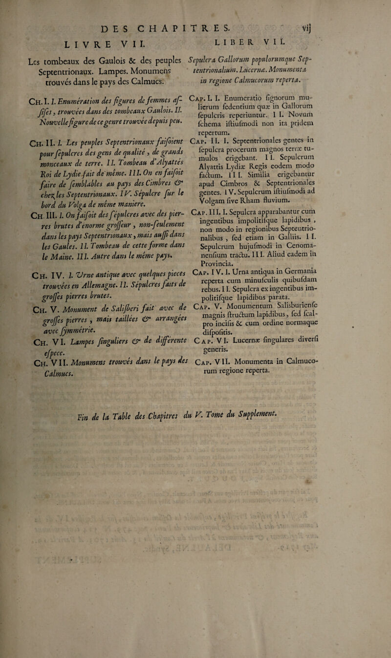 LIVRE VII. LIBER VII. Les tombeaux des Gaulois &c des peuples Sepulcra Gallorum populorumque Sep- Septentrionaux. Lampes. Monumens tentnonahum. Lùcernœ. Monuments trouvés dans le pays des Calmucs. in regwne Calmucorum reperta. Ch. 1.1. Enumération des figures de femmes af- Jifes 5 trouvées dans des tombeaux Gaulois. IL Nouvellefigure de ce genre trouvée depuis peu. Ch. II. L Les peuples Septentrionaux faifioient pour fepulcres des gens de qualité, de grands monceaux de terre. II. Tombeau d Alyattes Roi de Lydie fait de même. 111. On en faifoit faire de femblables au pays des Cimbres che^les Septentrionaux. IV. Sépulcre fur le bord du Volga de même maniéré. Ch III. L On faifoit des fépulcres avec des pier¬ res brutes dienorme groffeur , non-feulement dans les pays Septentrionaux, mais auffi dans les Gaules. 11. Tombeau de cette forme dans le Maine. 111. Autre dans le même pays. Cap. I. I. Enumeratîo fignorum mu- lierum fedentium quæ in Gallorum fepulcris reperiuntur. 1 I. Novuin fehema iftiufmodi non ita pridem repertum. Cap. II. I. Septentrionales gentes in fepulcra procerum magnos terræ tu- mulos erigébant. 11. Sepulcrum Alyattis Lydiæ Regis eodem modo factum, i 11. Similia erigebantur apud Cimbros 8c Septentrionales gentes. 1V. Sepulcrum iftiufmodi ad Volgam five Rham fluvium. Cap. III. I. Sepulcra apparabantur cum ingentibus impolitilque lapidibus , non modo in regionibus Septentrio- nalibus , fed etiam in Galliis. I I. Sepulcrum hujufmodi in Cenoma- nenfium tractu. III. Aliud eadem in. Provincia. Ch. IV. I. 7Jrne antique avec quelques pièces trouvées en Allemagne. II. Sépulcres faits de grojfes pierres brutes. Ch. V. Monument de Salifieri fait avec de grojfes pierres , mais taillées & arrangées avec fymmétrie. Ch. VI. Lampes finguliers & de différente efpece. Ch. VII. Monumens trouvés dans le pays des Calmucs. Cap. I V. I. Urna antiqua in Germania reperta cum minufeulis quibufdam rebus. 11. Sepulcra ex ingentibus im- politifque lapidibus parata. Cap. V. Monumentum Salisburienfe magnis ftru&um lapidibus, fed fcal- pro incilîs ôc cum ordine normaque difpofitis. Cap. VI. Lucernæ fingulares diverfi generis. Cap. VII. Monumenta in Calmuco- rum regione reperta. Y Tin de U Table des Chapitres du V. Tome du Supplément. i jic1. •