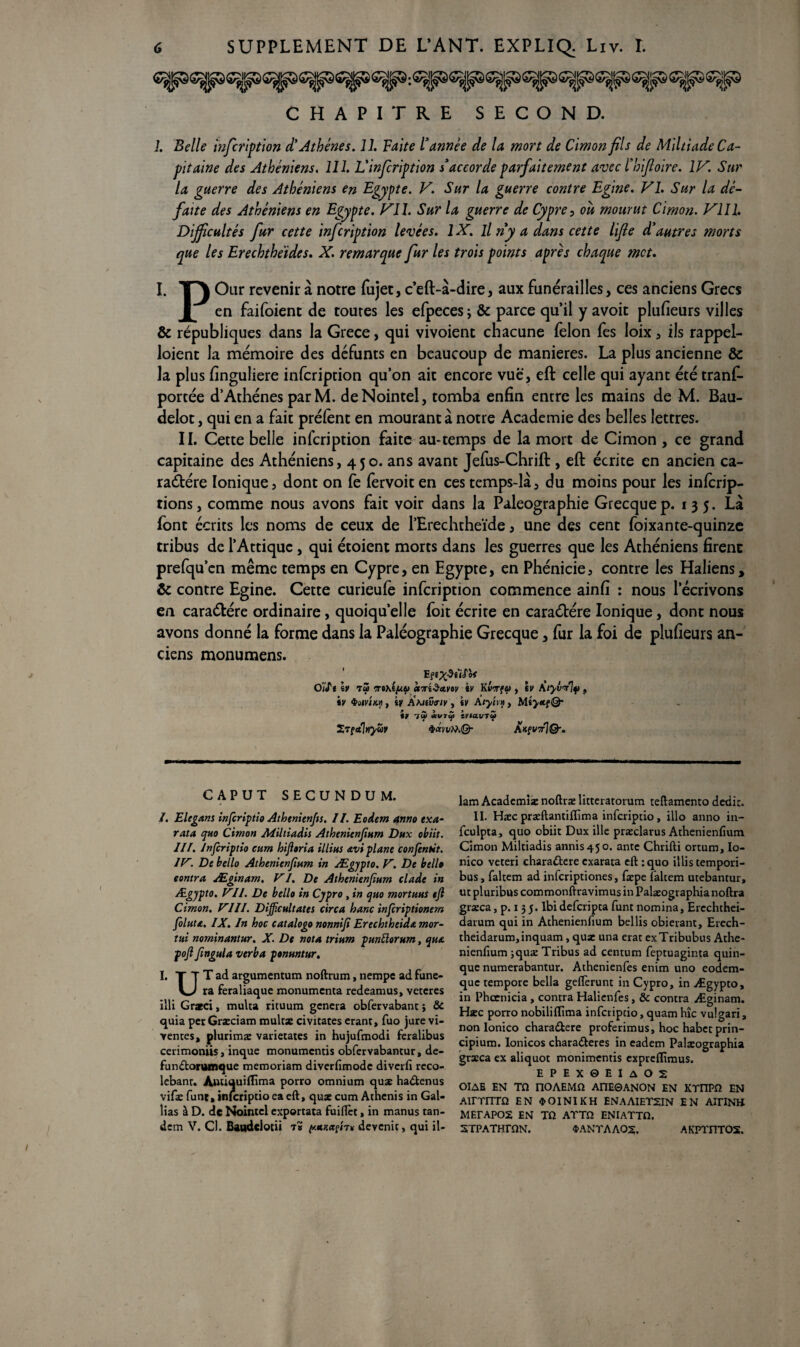 CHAPITRE SECOND. 1. Belle infcription d'Athènes. 11. Faite l'année de la mort de Cimon fils de Miltiade Ca¬ pitaine des Athéniens. 111. L'infiription s'accorde parfaitement avec l'hifloire. IV. Sur la guerre des Athéniens en Egypte. V. Sur la guerre contre Egine. VI. Sur la dé¬ faite des Athéniens en Egypte. Vil. Sur la guerre de Cypre, où mourut Cimon. VII1. Dijficultés fur cette infcription levées. 1X. il ny a dans cette lifie d'autres morts que les Erechthéides. X. remarque fur les trois points après chaque met. I. T^\ Our revenir à notre fujet, c’eft-à-dire, aux funérailles, ces anciens Grecs JL en faifoient de toutes les efpeces; & parce qu’il y avoit plufieurs villes & républiques dans la Grece, qui vivoient chacune félon fes loix, ils rappel- loient la mémoire des défunts en beaucoup de maniérés. La plus ancienne &: la plus finguliere infcription qu’on ait encore vue, eft celle qui ayant été trans¬ portée d’Athènes par M. deNointel, tomba enfin entre les mains de M. Bau- delot, qui en a fait prélènt en mourant à notre Academie des belles lettres. II. Cette belle infcription faite au-temps de la mort de Cimon , ce grand capitaine des Athéniens, 450. ans avant Jefus-Chrift , eft écrite en ancien ca¬ ractère Ionique5 dont on fe fervoiten ces temps-là, du moins pour les inferip- tions, comme nous avons fait voir dans la Paléographie Grecquep. 135. Là font écrits les noms de ceux de l’Erechtheïde, une des cent Soixante-quinze tribus de l’Attiquc , qui étoient morts dans les guerres que les Athéniens firent prefqu’cn même temps en Cypre, en Egypte, en Phénicie, contre les Haliens, & contre Egine. Cette curieule infcription commence ainfi : nous l’écrivons en caraCtére ordinaire, quoiqu’elle foit écrite en caraCtére Ionique, dont nous avons donné la forme dans la Paléographie Grecque, fur la foi de plufieurs an¬ ciens monumens. O '/«T* iv t2 mctTriSavov «y Kl>Tfu , iv A tyv'/ly , iv QotvtM, kv AhJtvfiv , iv Âtyhn , MîyotfQ- t) 1W «VT<f tVI&UTGf Xrfetlnyüv <pœn/iïiQ- ÂnfUTrjQ-. CAPUT SECUNDUM. I. Elégant inferiptio Athenienfts. II. Eodem anno exa- rata quo Cimon Aiiltiadis Athenienfinm Dux obiit. III. Inferiptio eum hifloria illius avi plane confentit. IlV Debello Athenienfiam in Ægypto. V. De bel!» eontra Æginam. VI. De Athenienfium clade in Ægypto. Vil. De belle in Cypro , in quo mortuus ejl Cimon, VIII. Dijficultates circa banc inferiptionem foluta. IX. In hoc catalogo nonnifi Erechtheida mor- tui nominantur. X. De nota trium pmftorum, qua pojl fingula verba ponmtur. I. T T T ad argumentum noftrum, nempe ad fune- V-J ra feraliaque monumenta redeamus, veteres illi Gratci, multa rituum généra obfervabanc ; & quia per Græciam multx civitates erant, fuo jure vi- yentes, plurimæ varietates in hujufmodi feralibus cerimoniis, inque monumentis obfcrvabantur, de- fini doruinque memoriam diverfimode diverfi rcco- lebanr. Antiquiflima porro omnium qua: hadtenus vifie funt, inferiptioea eft, qux cum Athcnis in Gal¬ bas à D. de Nointei exportata fuiflèt, in manus tan¬ dem V. Cl. Baudclotii t# (/.uttetfn* devenir, qui il- lam Academiæ noftræ litteratorum teftamento dedir. II. Hæc præftantiflïma inferiptio, illo anno in- fculpta, quo obiit Dux ille præclarus Athenienfium Cimon Miltiadis annis45o. ante Chrifti ortum, Io- nico veteri charaûere exarata eft :quo illis tempori- bus, faltem ad inferiptiones, fæpe faltem utebantur, ut pluribus commonftravimus in Palaeographia noftra græca, p. 13 5. lbi deferipta funt nomina, Ercchthei- darum qui in Athenienfium bellis obierant, Erech- theidarum,inquam, quae una erat exTribubus Athe¬ nienfium jquæ Tribus ad centum feptuaginta quin- que numerabantur. Athenienfes enim uno eodem- que tempore bella geflèrunt in Cypro, in Ægypto, in Phcenicia , contra Halienfes, & contra Æginam. Hæc porro nobiliftima inferiptio,quamhîc vulgari, non Ionico chara&ere proferimus, hoc habetprin- cipium. Ionicos charadleres in eadem Palæographia grxca ex aliquot monimentis expreflimus. EPEX0EUO2 OIAE EN TO nOAEMft AÜE0ANON EN KTnPO EN Ainrirra en $oinikh enaaietsin en AiriNH MErAPOS EN TQ ATTO ENIATTO. STPATHTCIN. SANTA A02, AfCPTITTOS.