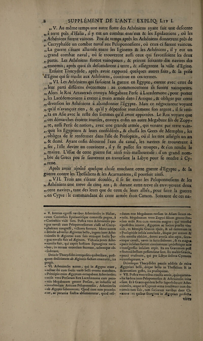 „ V. Au même temps une autre flotte des Athéniens ayant fait une defcente „à terre près d’Halia, il y eut un combat entr’eux & les Epidauriens , ou les „ Athéniens furent vaincus. Peu de temps après les Athéniens donnèrent près de 5j Cecryphalée un combat naval aux Peloponnefiens, où ceux-ci furent vaincus. jj La guerre s’étant allumée entre les Eginetes & les Athéniens, il y eut un j, grand combat naval, où Ce trouvèrent aufli ceux qui favorifoient les deux ,j partis. Les Athéniens furent vainqueurs j & prirent ïoixante-dix navires des . „ ennemis ; après quoi ils defcendirent à terre , & afliegerent la ville d’Egine. Enfuite Thucydide , après avoir rapporté quelques autres faits, & la prile d’Egine qui Ce rendit aux Athéniens, continue en ces termes. „ VI. Les Athéniens qui faifoient la guerre en Egypte, eurent avec ceux de j, leur parti diflerens évenemens : au commencement ils furent vainqueurs*, j, Alors le Roi Artaxerxés envoya Megabaze Perfe à Lacedemone , pour porter j, les Lacédémoniens à entrera main armée dans TAttique , & obliger par cette j, diverlion les Athéniens à abandonner l’Egypte. Mais ce négociateur voyant 3, qu’il n’avançoit rien , & qu’il y dépenfoit inutilement fon argent, il fe reti- „ ra en Afle avec le relie des lommes qu’il avoit apportées. Le Roi voyant que jj ces démarches écoient inutiles, envoya enfin un autre Megabaze fils de Zopy- jj re, aufli Perfe de nation, avec une grande armée , qui venant par terre vain- ,j quit les Egyptiens & leurs confédérés, & chafla les Grecs de Memphis, les ,j obligea de Ce renfermer dans Pille de Profopitis, où il les tint ailiégés un an „ & demi. Ayant enfin détourné l’eau du canal, les navires fe trouvèrent à „ fec , fille devint un continent, il y fit pafler fe s troupes, & s’en rendit le j, maître. L’iflue de cette guerre fut ainlî très-malheureufe : d’un grand nom- j, bre de Grecs peu fe fauverent en traverfant la Libye pour le rendre à Cy- „ rene. Après avoir ajouté quelque choie touchant cette guerre d’Egypte , & la guerre contre les Theflaliens & les Acarnaniens, il pourfuit ainlî. ,, VII. Trois ans s’étant écoulés, il le fit entre les Peloponnefiens & les » Athéniens une treve de cinq ans 5 & durant cette treve ils envoyèrent deux „ cent navires, tant des leurs que de ceux de leurs alliés, pour faire la guerre en Cypre : le commandant de cette armée étoit Cimon. Soixante de ces na- » V. Intérim egrefli navibus Athenienfes in Halias, »cum Corinthiis Epidauriifque commiflà pugna, à *» Corinthiis vidi funt. Poftea veto Athenienfes pu- »gna navali cum Peloponnefiorum clalfe ad Cecry- «phaleam congrefti, vidores fuerunt. Moto autem » deinde adverfus Æginetas bello, ingens inter Athe- »nienfes & Æginetas cum fuis utrinque fociis fu- » gna navalis fuit ad Æginam. Vidoria penes Athe- «nienles fuit, qui captis hoftium feptuaginta navi- »bus, in terram excenfum fecerunt 3 urbemque ob- «federunt. Deinde Thucydides interpofitis quibufdam, poft- quam deditionem ab Æginetis fadam enarravit, ita pergit. « VI. Athenienfes autem, qui in Ægypto erant, »> adhuc ibi cum fociis vario belli eventu manebant. ”Principio enim Ægyptum occupabant Athenienfes: »mifit vero Perfarum Rex Lacedæmona cum pecu- «niis Megabazum genere Perfam, ut indudis ad >.invadendam Atticam Peloponnefîis , Athenienfes 5' ab Ægypto fubmoveret. Quod cum non procede- «ret, ac pecunuç fruftra abfumerentur, quod rcfi- »duum erat Megabazus rurfum in Afiam fecum re- '•tulit. Megabazum vero Zopyri filium genere Per- ”fam mifît Rex cum exercitu magno : qui terreftrî «profedus itinere, Ægyptios ac focios prœlio vin- «cit, ex Memphi Græcos ejicit, & ad extremum in «Profopitide infula'concludit, ibique per annum 8c »fex menfes obfidet, donec averfa aiio aqua, ficca- » toque canali, naves in ficco federenc , & ex magna « parte infulam faceret continentem rpedeftrique acie » tranfgreflus infulam cepit. Ita res Græcorum poft »fexenniibellum peffumdatæ funt. Ex multisGræcis, «pauci evaferunt, qui per Libyæ deferta Cyrenem «transfugerunt. » Deindeque Thucydides paucis additis de exitu Ægyptiaci belli, deque bello in Theflàliam & in Acarnaniam gefto, ita profequitur. » VII. Poftea vero tribus exadis annis, quinquenna- » lia feedera inter Peloponnefios & Athenienfes inita «funt. Et à Graecoquidem bello fuperfederunt Athe- «nienfes, arque in Cyprum arma intulérunt cum du- «centis tum fuis , tum fociorum navibus duce Ci- « morte :ex quibus fexaginta in Ægyptum profedx vires