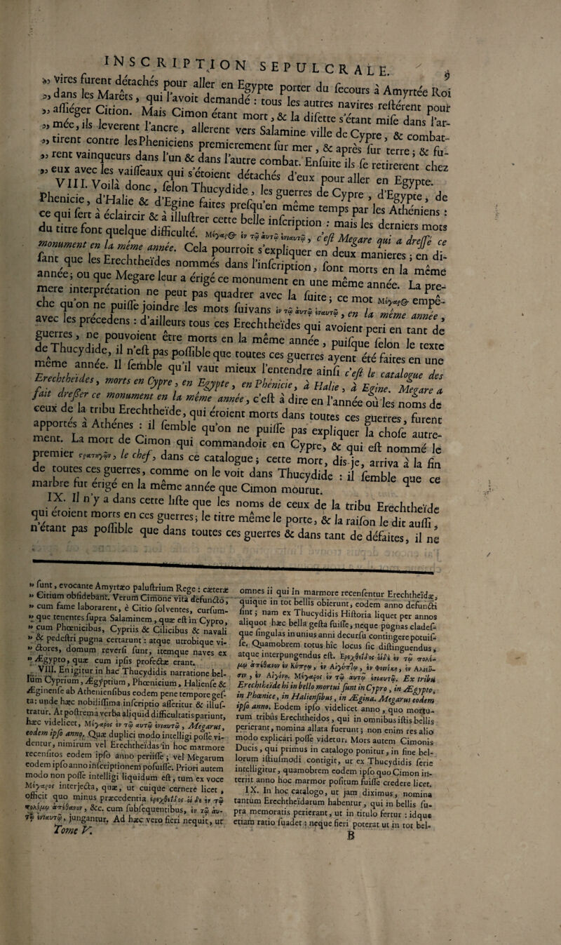 93 3) 93 INSCRIPTION SEPULCRALE ' * : £ tÿtfiasA “ 3Ryr *■ p«°« « R ’ Sîif CT“» -SitSKCftES ee,i.s Jeverent 1 ancre, allèrent vers Salamine ville de Cvnre ™ l 1 t,rent contre les Phéniciens premièrement fur mer, & après7 fur terre Z f rent vainqueurs dans l’un * dans 1 autre combat. E&1 St ± ” x ^les vaifleaux qui s etoienc détachés d'eux pour aller en Egypte VIII. Voila donc, félon Thucydide , les auerres ler„n„ j c S7P , cj e que difficulté, m b *v7<2 bi«t/TS, ce fi Me? are nui /t /irp(T' srre cd* rr*/?*^ «*sasitÿx 4dm que les nrecncneides nommes dans 1 înfcrinrinn fi-mt- 1 a année ; ou que Megare leur a érigé ce monument en une même annexe. \Tpre- re interprétation ne peut pas quadrer avec la fuite • ce mot M' P ^ a che qu on ne puiiTe joindre les mots fui vans ™ L Xe lT' avec les precedens : d’ailleurs tous ces Erechtheïdes qui avoient péri en tant^dè KlVdTdeTn-^paÎpffbl5  k même ™é£ ’ Puif^e fe,on Je texte même année fendT ? î qUC t0Ute’CeS a>'cnt àé &«* en une meme annee. Il lethble quil vaut mieux 1 entendre ainfi défi le catalome des rechthetdes, morts en Cypre, en Egypte, en Phénicie, à Italie, I Egine Mesure a ÛuxS tribu'Stj > C'eft idire en rannée °ûl« noms de de la tribu Erechtheide, qui eroient morts dans toutes ces euerres fmenr ,'“cltble ’“'on p“l,re f“ «*i» '■ 4-é premier / ÏTT ^ COm“andolt en CyP«» & qui eft nommé le premier .<-»>«, le chef, dans ce catalogue; cette mort, dis je, arriva à la fin e toutes ces guerres, comme on le voit dans Thucydide : il femble que ce maibre lue érigé en la meme année que Cimon mourut. q IX. I n y a dans cette lifte que les noms de ceux de la tribu Erechtheide qui etoient morts en ces guerres; le titre même le porte, & la raifon le dit auffi n étant pas poflible que dans toutes ces guerres & dans tant de défaites, il ne »> funt, evocante Amyrtæo paluftrium Rege : cæteræ ” Citiüm obfidebànt. Verurrî Cînibne vîtâ defunètô,' » cum famé laborarent, è Citio folventes, curfum- *1 que tenentes fupra Salaminem , quæ eft in Cypro, « cum Phœnicibus, Cypriis & Cilicibus & navali * % Petleftri pugna certarunt : atque ucrobique vi- ” «Stores, domum reverfi funt, itemque naves ex »> Ægypto, quæ cum ipfîs profe&æ erant. £ ijgitur. in had Thucydidis narratione bel- lum Cypnum, Ægÿptium, Phœnicium, Halienfe & Æginenfe ab Athenienfibus eodem pene tempore gef- ta: unde ha;c nobiliffima inferiptio afTeritur & illuf- tratur. At poftrema verba âljquid difficultatis pariunt, hæc videlicet, Méyapof iv tZ uvtZ ivutuiZ , Afegarus, eodem ipfoannç. Quæ duplici modo incelligi poflè vi- dentur, nimirum vel Èrechtheïdas’in hoc marmore recenfitos eodem ipfo anno periiflè ; vel Megarum eodem ipfo anno inferiptioneni pofuifl'e. Priori autem modo non polTe incelligi liquidum eft, tum ex voce Miya.joç interje&a, quæ, ut cuique cernere licec , ofîicit quo minus præcedentia ht «Te h TÔ> «Tidavov, &c. cum fubfequentibus, \v iZ av- 7« ivuvTV, jungantur. Ad h*c vero fieri nequit, ur Tome ^ omnes ii qui in marmore recenfentur Erechtheïdæ qulque in toc bellis obierunt, eodem anno defundti fine ; nam ex Thucydidis Hiftoria liquet per annos aliquot hæc bella gefta füiffe, neque pugnas cladef^ que nngulas inuniusanni decurfu contingerepotuif- fe. Quamobrem totus hîc locus fie diftinguendus* arque mterpungendus eft. EpirfdJ'of-hiïi iv ^ (tep ccTtdetvav iv KvTrpp , iv Alyv^lep , iv 4>omo, iv Akhü- trtv , iv A'tyiv». Mèyctpoç iv tZ txxnu iuuvTZ. Ex tribti Erechtheide hi in bello mortuïfunt in Cypro , in Æçvpto inPhœnice, in Halienfibus, in Ægina. Megarus eodem ipfo anno. Eodem ipfo videlicet anno , quo mortu- rum tribus Erechtheidos , qui in omnibus iftis bellis perieranc, nomina allata fuerunt $ non enim res alio modo explicari pofife videtur* Mors autem Cimonis Ducis, qui primus in catalogo ponicur, in fine bel- lorum îftmfmodi contigit, ut ex Thucydidis ferie întelligitur, quamobrem eodem ipfo quo Cimon in- teriit anno hoc marmor pofitum fuiflè credere licet. IX. In hoc catalogo, ut jam diximus, nomina tantum Ercchthcïdarum habentur, qui in bellis fu¬ pra memoratis perierant, ut in titulo fertur : idquc eriam ratio fiuadet : neque fieri poterat ut in tôt bel- B