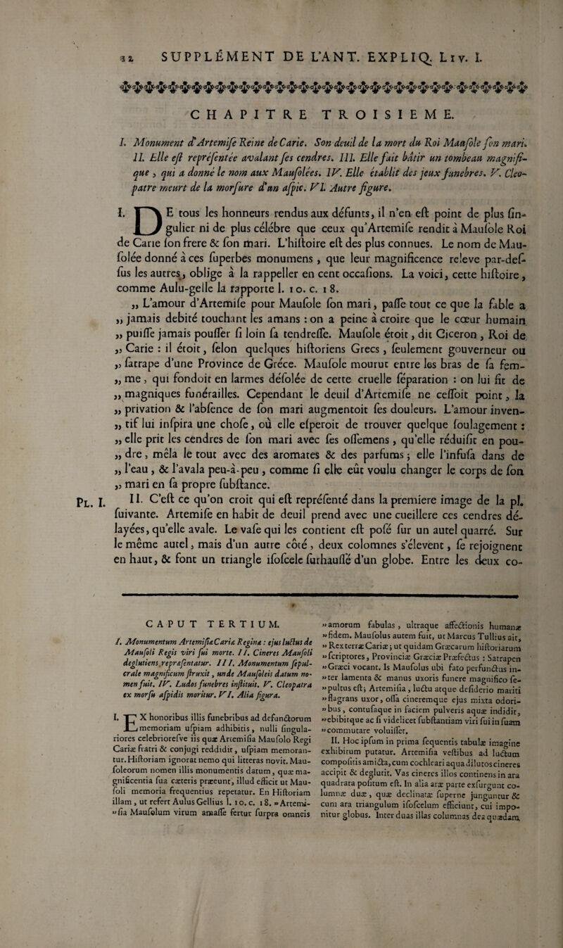 CHAPITRE TROISIEME. h Monument et Artemife Reine de Carie. Son deuil de la mort du Roi Maufole fin mari«, IL Elle ejl repréfentée avalant fes cendres. 111. Elle fait bâtir un tombeau magnifia que , qui a donné le nom aux Maufolées. IV. Elle établit des jeux funèbres. V. Cleo- pat re meurt de la morfure d'un afpic. VL Autre figure. I. r\ E tous les honneurs rendus aux défunts, il n’en eft point de plus fin- 1 J gulier ni de plus célébré que ceux qffArtemife rendit à Maufole Roi de Carie Ion frere & fon mari. L’hiftoire eft des plus connues. Le nom de Mau- folée donné à ces fuperbes monumens , que leur magnificence releve par-defi fus les autres, oblige à la rappelier en cent occafions. La voici, cette hiftoire, comme Aulu-gelle la rapporte 1. i o. c. i 8. ,, L amour d’Artemife pour Maufole fon mari, pafle tout ce que la fable a „ jamais débité touchant les amans : on a peine à croire que le cœur humain „ puiffe jamais pouffer fi loin fa tendreffe. Maufole étoit, dit Cicéron , Roi de ,5 Carie : il étoit, félon quelques hiftoriens Grecs, feulement gouverneur ou „ fatrape d’une Province de Grèce. Maufole mourut entre les bras de fa fem- „ me > qui fondoit en larmes déiolée de cette cruelle féparation : on lui fit de „ magniques funérailles. Cependant le deuil d’Artemife ne ceffoit point, la „ privation & l’abfènce de fon mari augmentoit fes douleurs. L’amour inven- „ tif lui infpira une chofe, où elle efperoit de trouver quelque foulagement : ,, elle prit les cendres de fon mari avec fes offemens, qu’elle réduifit en pou- ,, dre j mêla le tout avec des aromates & des parfums ; elle l’infufa dans de „ l’eau , ôc l’avala peu-à-peu , comme fi elle eût voulu changer le corps de fon ,3 mari en fa propre fubftance. Pl. I. 11 C eft ce qu’on croit qui eft repréfenté dans la première image de la pi. fuivante. Artemife en habit de deuil prend avec une cueillere ces cendres dé¬ layées, quelle avale. Le vafe qui les contient eft pofé fur un autel quarré. Sur le même autel, mais d’un autre côté, deux colomnes s’élèvent, fe rejoignent en haut, & font un triangle ifofcele furhauffé d’un globe. Entre les deux co~ CAPUT TERTIUM. /. Afomimentum ArtemiJîdCœriœ Reglna : ejus luftus de Ataufoli Regis viri fui morte. 11. Cineres Aîanfoli deglutiens reprsfentatur. Il I. Monumentum fepul- crale magmficurn firuxit, un de Maufoleis daturn no' menfuit. IV. Ludos funèbres infiituit. V. Cleopatra ex morfu afpidis rnoritur. VI. Alla figura. I. T? X honoribus illis funebribus ad defundorum X-jmemoriam ufpiam adhibitis, nulli fîngula- riores celebriorefve iis quæ Artemifia Maufolo Régi Cariæ fratri & conjugi reddidir, ufpiam memoran- tur.Hiftoriam ignorât nemo qui litteras novit. Mau- foleorum nomen illis monumentis datum, quæ ma- gnificentia fua cæteris præeunt, illud efficit ut Mau- foli memoria frequentius repetatur. En Hiftoriam illam , ut refert Aulus Gellius 1. i o. c. 18. » Artemi- »>fia Maufolum virum amalfe fertut furpra omneis «amorum fabulas, ultraque affedionis humanæ «fidem. Maufolus autem fuit, ut Marcus Tullius ait, » RexterræCariæ; ut quidam Græcarum hiftoriarum «fcriptores, Provinciæ Græciæ Præfedus : Satrapen «Græci vocant. 1s Maufolus ubi fato perfundus in- »ter lamenta 8c manus uxoris funere magnifico fe- «pultus eft j Artemifia , ludu atque defiderio mariti «Hagrans uxor, ofta cineremque ejus mixta odori- ” bus , contufaque in faciem pulveris aquæ indidir, « ebibitque ac fi videücet fubftantiam viri fuiinfuam «commutare voluilfer. II. Hoc ipfum in prima fequentis tabula: imagine exhibirum putatur. Artemifia veftibus ad ludum compofuisamida,cum cochleari aquadilutoscineres accipit & déglutit. Vas cinercs illos continensin ara quadrata poficum eft. In aiia aræ parte exfurgunt co- lumnæ duæ , quæ declinatæ fuperne junguntur & cuni ara triangulum ifofcelum efficiunt, cui impo- nitur globus. Inter duas illas columnas deaquædanj,