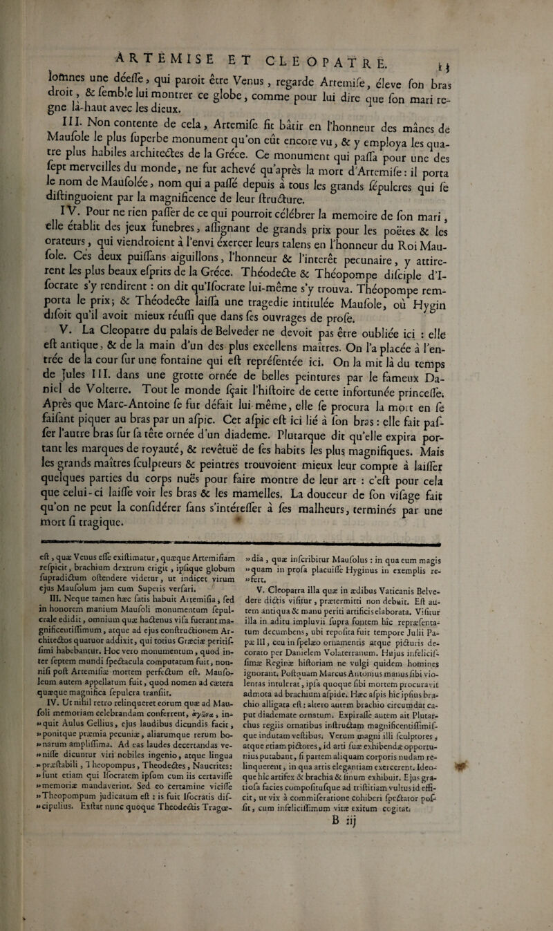 ÀRTEMISE ET CLEOPATRE. M loftines une deefïè, qui paroic être Venus, regarde Arremife, éleve Ton bras droit, & lemb.e lui montrer ce globe, comme pour lui dire que Ton mari ré¬ gné la-haut avec les dieux. xx II/-I'i ISJon con'ente de cela, Arteraife fie bâtir en l’honneur des mânes de Maulole le plus luperbe monument qu’on eût encore vu, & y employa les qua¬ tre plus habiles archite&es de la Grèce. Ce monument qui paffa pour une des lept merveilles du monde, ne fut achevé qu après la mort dArrcmife: il porta le nom de Maufolée, nom qui a palTé depuis à tous les grands fépulcres qui fe diltinguoient par la magnificence de leur ftruéture. IV. Pour ne rien pafTer de ce qui pourroit célébrer la mémoire de fon mari, elle établit des jeux funèbres 5 alfignant de grands prix pour les poètes & les orateurs, qui viendroient à l’envi éxercer leurs ralens en l’honneur du Roi Mau- fole. Ces deux puifïàns aiguillons, l’honneur & l’intérêt pecunaire, y attirè¬ rent les plus beaux efprits de la Grèce. Théodeéte & Théopompe difciple d’I- focrate s’y rendirent : on dit qu’Ifocrate lui-même s’y trouva. Théopompe rem¬ porta le prix; & Theodeéte laifla une tragédie intitulée Maulole, où Dygin difoit qu’il avoit mieux réufli que dans fes ouvrages de profe. V. La Cleopatre du palais de Belveder ne devoit pas être oubliée ici : elle efl: antique, & de la main d’un des plus excellens maîtres. On l’a placée à l’en¬ trée de la cour fur une fontaine qui eft repréfentée ici. On la mit là du temps de Jules III. dans une grotte ornée de belles peintures par le fameux Da¬ niel de Volterre. Tout le monde fçait Ihiftoire de cette infortunée princefle; Après que Marc-Antoine fe fut défait lui même, elle fe procura la mort en fe faifant piquer au bras par un afpic. Cet afpic eft ici lié à fon bras : elle fait paf- fer l’autre bras fur fa tête ornée d’un diademe. Plutarque dit qu’elle expira por¬ tant les marques de royauté, & revêtuë de fes habits les plus magnifiques. Mais les grands maîtres fculpteurs & peintres trouvoient mieux leur compte à laiffer quelques parties du corps nues pour faire montre de leur art : c’eft pour cela que celui-ci laide voir les bras & les mamelles. La douceur de fon vifage fait qu’on ne peut la confidérer fans s’intéreder à fes malheurs, terminés par une mort fl tragique. eft , quæ Venus eflè exiftimatur, quæque Artemifiam refpicit, brachium dextrum erigic , ipfique globum fupradidum oftendere videtur, ut indicée virum ejus Maufolum jam cum Superis verfari. III. Neque tamen hæc Pâtis habuic Aitemifia j fed in honorem manium Maufoli monumentum fepul- crale edidit, omnium quæ hadenus vifa fuerant ma- gnificentiffimum, arque ad ejus conftrudionem Ar- chitedos quatuor addixit, qui totius Græciæ peritif- Iimi habebancur. Hocvero monumentum, quod in¬ ter feptem mundi fpedacula computatum fuit, non- nifi poft Artemifiæ mortem perfedum eft. Maufo- leum autem appellatum fuit, quod nomen ad caetera quæque magnifica fepulcra tranfiir. IV. Ut nihil rétro relinqueret eorum quæ ad Mau¬ foli memoriam ceîebrandam conferrent, ècyZvci , in- »>quit Aulus Gellius, ejus laudibus dicundis facit, i>ponitque præmia pecuniæ, aliarumque rerum bo- *>narum amplifiima. Ad eas laudes decertandas vé¬ rifié dicuntur viri nobiles ingenio, atque lingua «præftabili, 1 heopompus, Theodedes , Naucrites: » funt etiam qui Ifocratem ipfum cum iis certavifïè «memoriæ mandaverint. Sed eo certamine vieille »>Theopompum judicatum eft : is fuit Ifocratis dif- «cipulius. Exftat nunc quoque Theodedis Tragœ- »dia , quæ inferibitur Maufolus : in quaeum magis »quam in profa placuifte Hyginus in exemplis re- «fert. V. Cleopatra ilia quæ in ædibus Vaticanis Belve- dere didis vifitur , prætermitti non debwir. Eft au¬ tem antiqua& manu periti artificiselaborata. Vifitur ilia in aditu impluvii fupra fontem hic repræfenta- tum decumbens, ubi repolira fuit tempore Julii Pa- pæ III, ceu in fpelæo ornamentis atque piduris de- corato per Danielem Volaterranum. Hujus infelicif- lîmæ Reginæ hiftoriam ne vulgi quidem homines ignorant. Poftquam Marcus Antonius manus lîbi vio¬ lentas intulerat, îpfa quoque fibi mortem procuravit admota ad brachium afpide. Hæc afpis hîc iplius bra- chio alligata eft : alcero autem brachio circumdat ca- put diademate ornatumi Expirafiè autem ait Plutar- chus regiis ornatibus inftrudam magnificentiflimif- que indutam veftibus; Verum magni illi fculptores , atque etiam pidores, id arti fuæ exhibendæ opportu- niusputabant, fi partem aliquam corporis nudam re- linquerent, in qua artis elegantiam exercèrent. Ideo- quehîcartifex & brachia & linum exhibuir. Ejusgra- tiofa faciès compofitufque ad triftitiam vultusid effi- cit, ut vix à commiferatione cohiberi fpedator pof- fit, cum infclicillimum vitæ exitum cogitai B iij