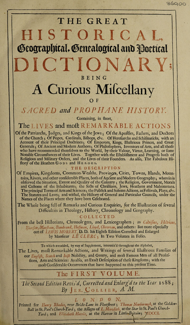 ‘iS6qoo THE GREAT HISTORICAL (geoscap^tcal (genealogical ano poetical DICTIONARY BEING A Curious Mifcellany o F SACRED and PROPHANE HISTORY. Containing, in fiiort. The LlVES and mottREMARKABLE ACTIONS Of the Patriarchs, Juiigcs, and Kings of the Jews 3 Of the Apoftles, Fathers, and Dodors of the Church 5 Of Popes, Cardinals, Bilhops, Of Herefiarchs and Schifmaticks, with an Account of their Principal Doftrines^ Of Emperors, Kings, Illuftrious Princes, and Great Generals 3 Of Ancient and Modern Authors 3 Of Philofophers, Inventors of Arts, and all thofe who have recommended themfelves to the World, by their Valour, Virtue, Learning, or Lome Notable Circumftances of their Lives. Together with the Eftablifhment and Progrefs both of Religious and Military Orders, and the Lives of their Founders. As alfo. The Fabulous Hi- ftory of the Heathen Gods and Heroes, THE description Of Empires, Kingdoms, Common-Wealths, Proving^s, Cities, Towns, Iflands, Moun¬ tains, Rivers, and other confiderable Places, both of Ap^^^ent and Modern Geography 3 wherein is obferved the Situation, Extent and Quality of the Country 3 the Religion, Government, Morals and Cuftoms of the Inhabitants 3 the Sefts of Chriftians, Jews, Heathens and Mahometans. The principal Terms of Arts and Sciences 3 the Publick and Solemn Actions, as Feftivals, Plays, &c. The Statutes and Laws 3 and withal, the Hiftory of General and Particular Councils, under the Names of the Places where they have been Celebrated. - The Whole being full of Remarks and Curious Enquiries, for the Illuftrauon of feveral Difficulties in Theology, Hiftory^ Chronology and Geography. COLLECTED From the be(l Hiftorians, Chronolcgers, and Lexicographers j as Cahifius, Hebktts, Ifaacfon,->MarJlM!n, Bandrand, Hof man, Lloyd, Chevreau, and others: But more efpecially out of LEWIS MORERT, D. D. his Eighth Edition Correi^led and Enlarged by Morrfieur LE CLERC^ In Two Volumes in Folio. To which are added, by way of Supplement, intermix’d throughout the Alphabet, jThe Lives, mofl: Remarkable Adfions, and Writings of feveral Illuftrious Families of our EngliJI}, Scotch and Irifi Nobility, and Gentry, and moft Famous Men of all Profef- fions. Arts and Sciences: As alfo, an Exad Defeription of thefe Kingdoms 3 with the moft Confiderable Occurrences that have happened to this prefentTime. The EIRST VOLUME. 1 be Second Edition Revidd, Corrected and Enlargd to the Tear 16 88,- hy J E R. OLLIER, A. M. I 0 n D 0 N, Printed for HiJiry R/jodeSy near Brlde-La»c in Fleetjlreet j Thomas Nctohoroiighy at the Golden- Balt in St. Panhs Chitrch-Tard , the Afiigns of JL, Aieredithy at the Star in St. Paul S Church- Tard-y and Eliiaklh Harrisy at the Harrev its Litlle-B^Jtaini M1XC(. -----