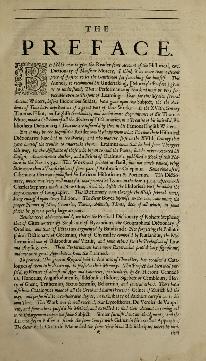 THE PREFACE. EING now to give the Reader fome Account of the Hiftorical, <(9*cl Didionary of Monfieur Morery, / thinj^ it no more than a decent piece of Juftice to let the Gentleman fay fomething for him/elf. Tfyis Author, to recommend his Undertaking, [MoreryTreface~] gives us to underfland, 4 Performance 0/ this kind 7nuft be Very fer^ Vkeahle even to Terfons of Learning: That for this i(eaJon JeVeral 'Ancient Writers, before Ilidore and Suidas, haVe gone upon this Subjed, tho the Acci¬ dents of Time have deprived us of a great part of their Works. In the XVhhXentury Thomas Elliot, an Englifli Gentleman, and an intimate Acquaintance of Sir Thomas More, made a ColleSlionof all the Writers of Dictionaries, in a Treati/e of his intituld, Bi¬ bliotheca DiCtionaria .* Thus we are inform’d by Pits in his Famous Englifii Writers. !But it may he the InquiJitiVe Reader would gladly know what Fortune theje Wi^oncA Dictionaries haVe had in the World-, and who was the firfl in the XVIth. Century that gave himfelf the trouble to undertake them. Erafmus owns that he had jome Thoughts this way, for the Affiftance of thofe who began to read the Poets, but he never executed his Defign. An anonymous Author, and a Friend of Erafmus^, publijhed a !Book of this Na¬ ture in the Year 1534* This Work was printed at Bafil, but not much Valued, being little more than a Tranfcription of fome part of Ambrofius Calepinus. Some time after, Cibenius a German publijhed his Lexicon Hiftoricum & Poeticum. This Dictio¬ nary, which was Very well manag’d, was printed at Lyons in the Year \ 544. Afterwards Charles Stephens made a New One, in which, befide the Hiftorieal he added the Improvements of Geography. This Dictionary run through the ^refs feVeral times ', being enlarg’d upon every Edition. The Sieur Boyer li^ewtfe wrote one, containing the proper Names of Men, Countries, Towtis, Anhnals, Fbants, &c. of alt which, in fome places he gives a pretty large account, (Befides thefe aboVemention d, we have the Poetical Dictionary of Robert Stephens; that of Cities written by Stephanus of Byzantium, the Geographical Dictionary of Ortelius, and that of Verrmus augmented by B^Ludrmd: Not forgetting the Fhilofo-^ phical Diftionary of Goclenius, that of Chymiftry compos’d by Rutlandus, the Ma¬ thematical owe of Difapodius andYkalis, and fome Others for theFrofeffions of Tzw and Phyfick, ^c. Thefe Performances haVe upon Experiment prov’d Very Jignificantj and met with great Approbation from the lue2Lrned. , _ To proceed. The general P^gard paid to Authors of CharaBer, has occafion’d Cata¬ logues of them to be drawn up, to preferVe their Memory. Tl?is ProjeB has been wettpur- fud, by Writers of almofl all Ag^s and Countries, particularly, by St. Hierom^ Gennadi- us, Honorius, Auguftodunenfis. Ildefonfus, Ilidore, Sigebert of Gemblours, Hen¬ ry of Ghent, Trithemius, Sixtus Senenfis, Bellarmin, and feVeral others. There haVe alfo been Catalogues made of all the Greek and Latin Writers; Gefner of Zurich led the way, and perform’d to a conjiderable degree, in his Library of Authors carry d on to his own Time. This Work was fo well receiv’d, that Lycofthenes, Du Verdier de Vaupri- vas, and fome others purfud his Method, and expended to find their Account in coming out with Enlargements upon the fame SubjeCt. Simler furnilh'd out an Abridgment 5 and the LearfiedJefuitPoi^evitt fiands the fameCourfe with Gefner in his excellent Apparatus, The Sieur de la Croix du Maine had the fame View in his Bibliothe^ue, iphere he men- A Horis