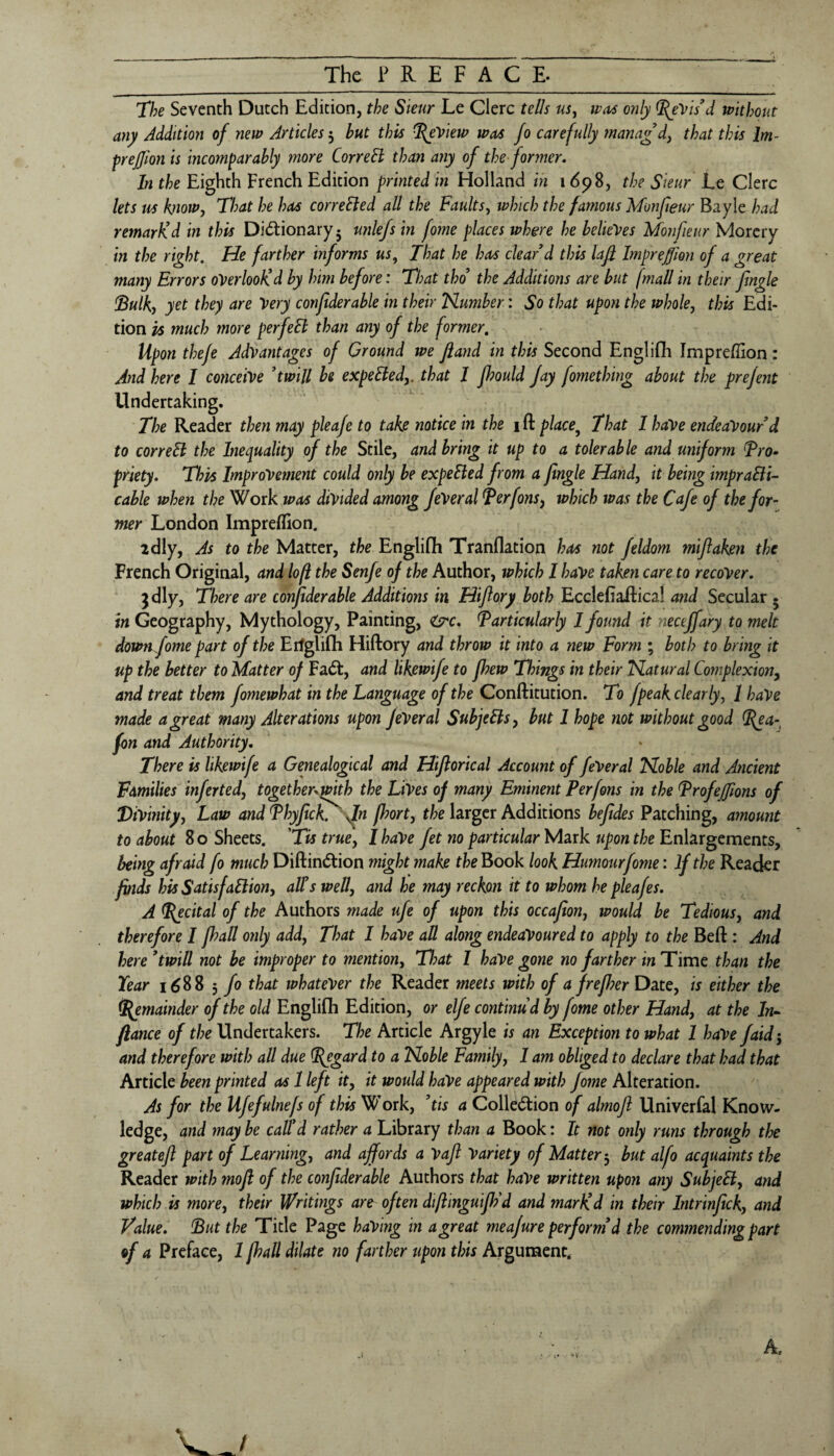 The Seventh Dutch Edition, the Sleur Le Glerc tells uSj was only Revis'd without any Addition of new Articles 3 but this ^View was fo carefully mana£dy that this Im- prejjion is incomparably more CorreB than any of the former. In the Eighth French Edition printed in Holland in 1698, the Sieur Ee Clerc lets us know. That he has correBed all the Faults, which the famous Monfeur Bayle had remarKd in this Dictionary* unlefs in fome places where he beUeyes Monfieur Morcrv in the right. He farther informs us., That he has clear d this laji Impreffion of a great many Errors oVerlooKd by him before: That tho the Additions are but (mail in their Jingle iBulky yet they are Very confiderable in their Humber: So that upon the whole, this Edi¬ tion is much more perfeB than any of the former. Upon thefe Advantages of Ground we Jland in this Second Englifh Impreffion: And here I conceive ^twill be expeBed,. that I fhould Jay fomething about the prejent Undertaking. The Reader then may pleaje to take notice in the 1 ft place^ That I haVe endeavour d to correB the Inequality of the Stile, and bring it up to a tolerable and uniform Tro^ priety. This Improvement could only be expeBed from a jingle Hand, it being impraBi- cable when the Work was divided among JeVeral Terfonsy which was the Cafe of the for¬ mer London Impreffion. idly, As to the Matter, the Englifti Tranflation has not feldom mijlaken the French Original, and lofi the Senfe of the Author, which I have taken care to recover, jdly, There are conjiderable Additions in Hiftory both Ecclefiaftical and Secular . in Geography, Mythology, Painting, ^Particularly 1 found it necejfary to melt downfome part of the Eifglifti Hiftory and throw it into a new Form ; both to bring it up the better to Matter oj FaCt, and likewife to Jhew Things in their Hatural Complexion^ and treat them fomewhat in the Language of the Conftitution. To fpeak clearly, 1 haVe made a great many Alterations upon JeVeral SubjeBs, but 1 hope not without good ^a-^ fon and Authority, There is likewife a Genealogical and Hijlorical Account of feVeral Hoble and Ancient Families inferted, together^with the Lives of many Eminent Perfons in the Profejftons of Divinity, Law and Phyjick^ fn p?ort, the larger Additions bejides Patching, amount to about 8 o Sheets. 'Tis true, 1 haVe fet no particular Mark upon the Enlargements, being afraid fo much DiftinCtion 77iight make the Book look Humour fome: If the Reader finds his SatisfaBion, alls well, and he may reckon it to whom he pleafes. A T{ecital of the Authors made ufe of upon this occajion, would be Tedious, and therefore 1 Jhall only add. That I haVe all along endeavoured to apply to the Beft : And here * twill not be improper to mention, Tl)at I haVe gone no farther in Time than the Year 1688 3 fo that whatever the Reader meets with of a frejher Date, is either the Remainder of the old Englifli Edition, or elfe continud by fome other Hand, at the In-^ fiance of the Undertakers. The Article Argyle is an Exception to what 1 have faid^ and therefore with all due Regard to a Noble Family, I am obliged to declare that had that Article been printed as 1 left it, it would haVe appeared with fome Alteration. As for the Ufefulnefs of this W’ork, his a Collection of almojl Univerfal Know¬ ledge, and may be call’d rather a Library than a Book: It not only runs through the greatejl part of Learning, and affords a Vajl Variety of Matter^ but alfo acquaints the Reader with mojl of the confiderable Authors that haVe written upon any SubjeB, and which is more, their Writings are often di/linguiJFd and marKd in their Intrinfick, and Value. ’But the Title Page having in a great meajure perform’d the commending part of a Preface, 1 fi^all dilate no farther upon this Argument.