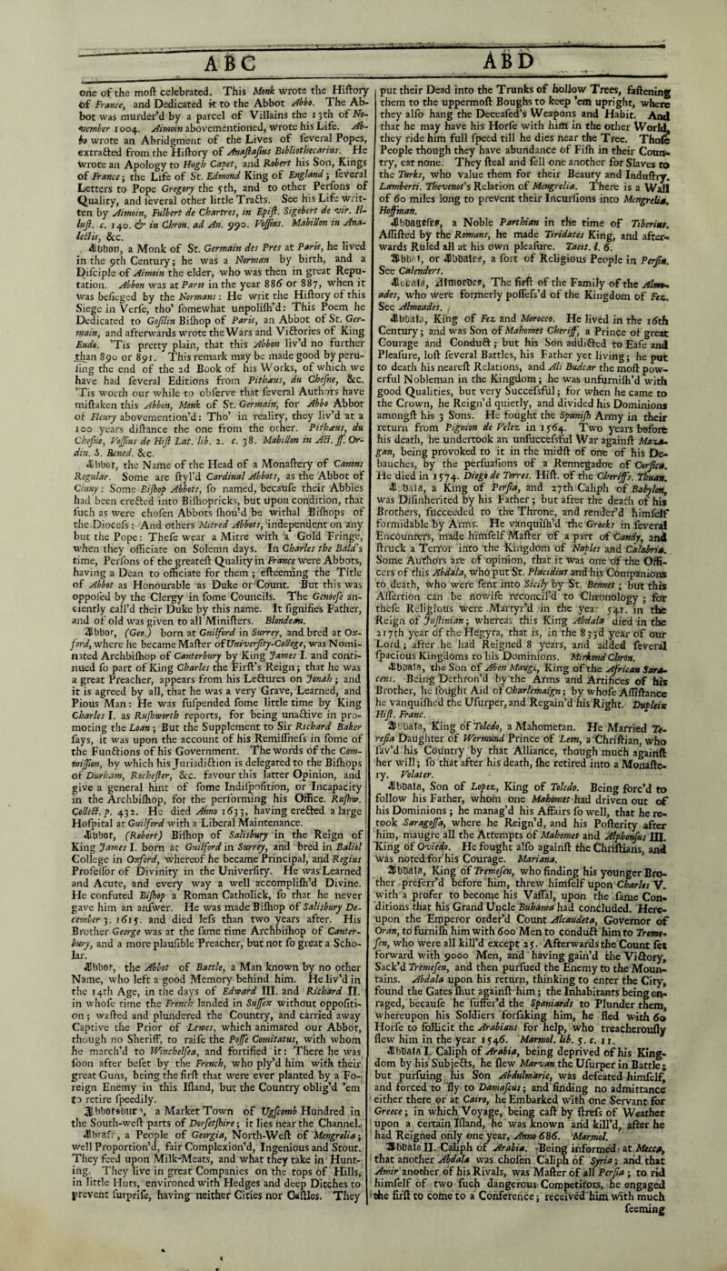 • -iV ■ one of the moft celebrated. This Monk wrote the Hillory of France, and Dedicated k to the Abbot ^hko. The Ab¬ bot was murder’d by a parcel of Villains the 13 th o£ No¬ vember 1004. Airnoin abovementioned, Wrote his Life. Ab- bo wrote an Abridgment of the Lives of feveral Popes, extrafted from the Hiftory of Anajlajias Btbbothecarms. He wrote an Apology to Hugh Ca^et, and Robert his Son, Kings of France; the Life of St. Edmond King of England; leveral Letters to Pope Gregory the yth, and to other Perfons of Quality, and leveral other little Trafts. See his Life writ¬ ten by Aimoin, Fulbert de Chartres, in Epijl. Sigebert de vir. Il- liijl. c. 140. df in Chron. ad An. 590. Vbjjius. MabiUon in Ana- leEi'ts, $cc. dibbon, a Monk of St. Germain des Pres at Paris, he lived in the ^tli Century; he was a Norman by birth, and a Difciple of Aimoin the elder, who was then in great Repu¬ tation. Abbon was ztParis in the year 88<J or 887, when it Was beficged by the Normans; He writ the Hiftory of this Siege in Verfe, tho’ fomewhat unpolifli’d: This Poem he Dedicated to Gojllin Bifliop of Paris, an Abbot of St. Ger- main, and afteru^ards wrote the Wars and Viftories of King Eudo. ’Tis pretty plain, that this Abbon liv’d no further lhan 890 or 891. This remark may be made good by peru- llng the end of the 2d Book of his Works, of which we have had feveral Editions from Pithxus, du Chefne, &c. ’Tis worth our while to obferve that feveral Authors have miftaken this Abbon, Monk of St. Germain, for Abbo Abbot of Fleiiry abovemention’d: Tho’ in reality, they liv’d at a 100 years diftance the one from the other. Pithaus, du Chefne, FoJJius de Hijl Lat. lib. 2. c. 38. MabiUon in AB. ff. Or- din. 5. Rcned. &c. ♦Bbbor, the Name of the Head of a Monaftery of Canons Regular. Some are ftyl’d Cardinal Abbots, as the Abbot of Clwiy: Some Bijhop Abbots, fo named, becaufe their Abbies had been erefted into Billiopricks, but upon condition, that fuel) as were chofen Abbots Ihou’d be withal Bilhops of the Diocefs: And others Mitred Abbots, independent on Jfny but the Pope: Thefe wear a Mitre with a Gold Fringe, when they officiate on Solemn days. In Charles the Bald's time, Perfons of the greateft Quality in France were Abbots, having a Dean to officiate for them ; efteeming the Title of Abbot as Honourable as Duke or Count. But this was oppofed by the Clergy in fome Councils. The Genoefe an¬ ciently call’d their Duke by this name. It fignifies Father, and of old was given to all Minifters. Blondeau. 'SUbbor, (Geo.) born at Guilford in Surrey, and bred at Ox¬ ford, where he became Mafter oiUniverfty-CoUege, wasNomi- mted Archbiffiop of Canterbury by King James I. and coiiti- nued fo part of King Charles the Firft’s Reign; that he was a great Preacher, appears from his Leftures on Jonah ; and it is agreed by all, that he was a very Grave, Learned, and Pious Man: He was fufpended fome little time by King Charles I. as Rujhworth reports, for being unaftive in pro¬ moting the Loan ; But the Supplement to Sir Richard Baker fays, it was upon the account of his RemilTnefs in fome of the Funftions of his Government. The words of the Com- i mijjion, by which his Jurisdiction is delegated to the Bilhops ^ of Durham, Rochefler, See. favour this latter Opinion, and ! give a general hint of fome Indifpolltion, or Incapacity in the Archbilhop, for the performing his Office. Rufivo. i ColleB.f. 432. He died Ahno 1(533, having erefted a large Holpital at Guilford with a Liberal Maintenance. ■dibbot, (Robert) Bilhop of Salisbury in the Reign of King James I. born at Guilford in Surrey, and bred in Baliol College in Oxford, whereof he became Principal, and Regius Profelfor of Divinity in the Univerllty. He was Learned and Acute, and every way a well accomplilh’d Divine. He confuted Bijhop a Roman Catholick, fo that he never gave him an anfwer. He was made Bifliop of Salisbury De¬ cemberi(5ij. and died lefs than two years after. His Brother George was at the lame time Archbilhop of Canter¬ bury, and a moi'e plaufible Preacher, but not fo great a Scho¬ lar. dibbot, the Abbot of Battle, a Man known by no other Name, who left a good Memory behind him. He liv’d in the 14th Age, in the days of Edxoard III. and Richard II. | in whofe time the French landed in Suffex without oppofiti- 011; wafted and plundered the Country, and carried away Captive the Prior of Lewes, which animated our Abbot, though no Sheriff, to raife the Pojfe Comitatus, with whom he march’d to Winchelfea, and fortified it: There he was loon after befet by the French, who ply’d him with their great Guns, being the firft that were ever planted by a Fo¬ reign Enemy in this Illand, but the Country oblig’d ’em to retire fpeedily. 3lbbot«bur’, a Market Town of Ugfeomb Hundred in the South-weft parts of Dorfetjhire; it lies near the Channel.- 41brafr, a People of Georgia, North-Weft o£ Mengrelia-, well Proportion’d, fair Complexion’d, Ingenious and Stout. They feed upon Milk-Meats, and what they take in Hunt¬ ing. They live in great Companies on the tops of Hills, in little Huts, environed with Hedges and deep Ditches to prevent furprife, having neither Cities nor Caftles. They put their Dead into the Trunks of hollow Trees, faftening them to the uppermoft Boughs to keep ’em upright, where they alfo hang the Deceafed’s Weapons and Habit. And that he may have his Horfe with him in the other World, they ride him full fpeed till he dies near the Tree. Thofe People though they have abundance of Fifli in their Conn, try, eat none. They fteal and fell one another for Slaves to the Turks, who value them for their Beauty and Induftiy. Lamberti. Thevenot's Relation of Mengrelia. There is a Wall of 60 miles long to prevent their Incurfions into Mengrelis,. Hoffman. 41bt)asefe«f, a Noble Parthian in the time of Tiberimt, Affifted by the Romans, he made Tiridates King, and after-, wards Ruled all at his own plealure. Tacit. 1. 6. Ulbli- f, or dlbbalcf, a fort of Religious People in Peiffn. See Cdlenders. •ioeata, :3lmoetie)e(, The firft of the Family of the Almt^ ades, who Were formerly poflTefs’d of the Kingdom of Fez. See Almoades. , dlbbala. King of Fez. and Morocco. He lived in the itfth Century; and was Son of Mahomet Cheriff', a Prince of great Courage and Conduft; but hh Son addiffed to Eafe and Pleafure, loft feveral Battles, his Father yet living; he put to death his neareft Relations, and Ali Budear the moft pow¬ erful Nobleman in the Kingdom; he was unfurnifli’d with good Qualities, but very Succefsful; for when he came to the Crown, he Reign’d quietly, and divided his Dominions amongft his 3 Sons. He fought the Spmijh Army in their return from Pignion de Velez in iy<54. Two years befoit his death, he undertook an unfuccefsful War againft Maxs- gan, being provoked to it in the midft of one of his De¬ bauches, by the perfuafions of a Rennegadoe of CtrJscB. He died in 15:74. Diego de Torres. Hift. of the Cheriffs. Thuan. ■Ssbdia, a king of Perjia, and 27th Caliph of Babyhni, was Difinherited by his Father ; but after the deadi of his Brothers, fucceeded to the Throne, and render’d himielf formidable by Arms. He vanquifh’d the Greeks in feveral Encounters, made himfelf Mafter of a part of tandy, and ftruck a Terror into the Kingdom of Naples and Calahrim. Some Authors are of opinion, that it was one of the Offi¬ cers of this Abdala, who put St. Placidius and his Companions to death, fvho were fent into Sicily by St. Bemiet • but this Allertion can be fiowife reconcil'd to Chronology ; fblr thefe Religious were Martyr’d in the yea- 541. in the Reign of Juftinian; whereas this King Abdala died in the 2J7th year of the Hcgyra, that is, in the 833d year of our Lord ; after he had Reigned 8 years, and added feveral Ipacious Kingdoms to his Dominions. MirkondChron. •BbOaJa, the Son of Aben Maugi, King of the African Sars- cens. Being Dethron’d by the Arms and Artifices of his Brother, \\e (Ought Xid oi'Oharlemaign-, by whole Afllftancc he vanquilhed the Ufurper, and Regain’d his Right. Dupleix Hift. Franc. .ItutiAra, King of Toledo, a Mahometan. He Married Te- Daughter of Wermund Prince of Lem, a’Chriftian who lav’d his Country by that Alliance, though much againft: her will; fo that after his death, flie retired into a Monaftc- ry. Volater. dlbDala, Son of Lopez, King of Toledo. Being forc’d to follow his Father, whom one Mahomet h.id driven out of his Dominions ; he manag’d his Affiiirs fo well, that he re¬ took Saragoffa, where he Reign’d, and his Pofterity after him, maugre all the Attempts of Mahomet and Alphonfas lTt King of OwVip. He fought alfo againft the Chriftians, and was noted for'his Courage. Mariana. Ulbbdla, King of Tremefen, who finding his younger Bro¬ ther -preferr’d before him, threw himfelf upon Charles V. with a prefer to become his Vaffal, upon the fame Con¬ ditions that his Grand Ui^cle Buhdma: hoid concluded. Here¬ upon the Emperor ordefd Count Alcaudeta, Governor of Oran, to furnifli him with 600 Men to conduft him to IVem- fen, who were all kill’d except 25. Afterwards the Count ftt forward with 9000 Men, and having gain’d the Viftory, Sack’d Tremefen, and then purlued the Enemy to the Moun¬ tains. Abdala upon his return, thinking to enter the City, found the Gates fliut againft him; the Inhabitants being en¬ raged, becaufe he fiiffer’d the Spaniards to Plunder them, whereupon his Soldiers forfaking him, he fled with 60 Horfe to follicit the Arabians for help, who treacheroufly flew him in the year 154^. Marmol. lib. 5. c. n. 41bliala I. Caliph of Arabia, being deprived of his King¬ dom by his Subjefts, he flew Marvan the Ufurper in Battle; but purfuing his Son Abdulmdric, was defeated himfelf; and forced to fly to Damafetis; and finding no admittance either there or at Cairo, he Embarked with one Servant for Greece; in which Voyage, being caft by ftrefs of Weather upon a certain Ifland, he was known arid kill’d, after he had Reigned only one year. Anno 686. Marmol. SJbCala II. -Caliph of Arabia. -Being informed • at Mecca^ ■ that another Abdala was chofen Cahph of Syria; arid that Amir'znotsher o'f his Rivals, was Mafter of all Perfta ; to rid himfelf of two fuch dangerous Competitors, he engaged 'the firft to come to a Conference; recelvedhim with much feeming