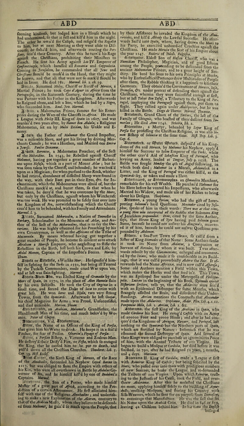 feeming kindnefs, but lodged him in a Houfe which he had undermined, lb that it fell and kill’d him in the night. The other he own’d for Caliph, and relign’d the Regalia to him, but at next Meeting as they went afide to Dif- courie, he ftabo’d him, and afterwards routing the Per- fians, feiz’d their Country. After this he turn’d his Rage againft the Chriftians, prohibiting their Minifters to Preach. He fent his Army againft Leo IV. Emperor of ConjlantinopU, which harafled all Romania and Capfadocia. Coming to Jerufalem-, he commanded that all Jews and Ch'ijiians Ihould be mark’d in the Hand, that they might be known, and that all that were not fo mark’d Ihould be laid in Irons. He died 781. Marmot, lib. 2. ch. 19. SlbOuld, Sirnamed Muley, CherifF or Xeriff of Morocco, a Martial Prince ; he took Cape d'^iguer in Africa from the Portuguefes, in the Sixteenth Century, during the rime he was Partner with his Father in the Kingdom. Afterwards he Reigned alone, and left a Son, which he had by a Negro, who fucceeded him. Saul. Jov. Marmot. at h ita a Mahometan Prince, famous for his Enter- 1 prifes during the Wars of the Cheriffs in Africa. He made a League with Philip III. King of Spain in iCoy, and was murder’d two years after, by Hamet Ben Abdala, a Religious Mahometan, fee on by Mulei Zeidan, his Unkle and E- nemy. ai Dala the Father of Mahomet the Grand Impoftor, was a miferable Slave, and got his living by driving Mer¬ chants Camels ; he was a Heathen, and Married one Emira a Jewefs. Paulus Diacontu. ai'iDala, Baronim, a Mahometan Preacher, of the Sefl: of t\\Q Mohaidins. In 1543, he Rebelled againft Cheriff | Mahomet, having got together a great number of Barbari- j ans upon Nefufa, which is a part of Mount Atlas ; but he was loon taken by the Cheriff, and beheaded; he was look’d upon as a Magician; forwhenpurfuedtothe Rock,whither he had retired, abundance of differed Sheep were found in the way, with their Feet put in their Eyes, &c. for In- chantments, which the Mahometans were afraid of, but the Chriftians mock’d at, and burnt them, fo that when he was taken, he deny’d that he was overcome by the Moors, but only by the Chriftians, againft whom his Witchcraft Was too weak. He was promifed to be fafely fent over into the Kingdom of Fez,, notwithftanding which the Cheriff caus’d him to be beheaded, with his Family and Attendants. Marmot. /. 3. 3-bt)ala, Surnamed Mohavedin, a Native of TenmeSet in Barbary, Schoolmafter in the Mountain of Atlas, and Au¬ thor of the Seft of the Mohauedins, that is to fay the Uni¬ tarians. He was highly efteemed for his Preaching by his own Countrymen, as well as the Africans of the Tribe of Mucamuda. By means whereof having got together a great number of People, he became fo infolent as to attack Abraham a Moorijh Emperor, who neglefting to ftifle the Rebellion in the Birth, loft both his Crown and Life, by Abdal Mumen, Captain of the Impoftor’s Forces. Marmol. Thuan. ^bbafa or 41bbelafisf, aWarlikeAfocr. Hefignallz’d him- fclf in fighting for the Turks in i y^o, but being illTreated by the Turkifli Commanders, made cruel War upon ’em, and at laft was flain fighting. Marmol. 41bDala=3l-bEn^1lbo, was Elefted King of- Granada by the Moors of Spain, in iy7o, in the place of Aben Humeia flain by his own SubjeGs. He took the City of Orgiva in a fmall time, and forced the Duke of Seca to retire with great lofs. He won Seros and Tijola, two veiy ftrong Tovrns, from the Spaniards. Afterwards he loft Guejar, his chief Magazine for Arms ; was Proud, Unfuccefsfirl, and died miferable. Marian. Thuan. ^bbalibiiralib, an Arabian, Mahomet's Grandfather, the Handfomeft Man of his time, and much belov’d by Wo¬ men. Peter of Clugny. 2|lbDaIominu<f, Vid. 4Ibt)olomfmi<f. ' t 4Bhbar, the Name of an Officer of the King of Perjla, that gives him his Water to drink. He keeps it in a feal’d Pitcher, for fear of Poifon. Oleariitis Voyage of Perfia. •Sb'nas, a Perfian Biftiop, a Virtuous and Zealous Man. He deftroy’d their Deify’d Fire, or Vefa, which fo enraged the King, that he cauled him to be put to death, and pull’d down all the Chriftian Churches. Theodoret. Lib. y. Cap. 39. HiJl.Ecclef. '8’bliel Caribpr, the Sixth King of Morocco, of the Race of the Almohades, fucceeded his Nephew Ceyed Barax in 1213, but was obliged to fliare the Empire with others of his Kin, who were all overthrown in Battle hyAbdulacGo- vernor of Fez., and he himlelf kill’d by one of BudobuzJs Captains. Marmol. el'aoue, the Son of a Potter, who made himfelf Mafter of a great part of Africk, according to the Pre- diftion of a certain Aftronomer. He firft affociated him¬ felf with one of the Religious Almohadins ; and undertak¬ ing to make a new Explanation of the Alcoran, contrary to that of the Arabian Mufti, whom they believ'e to be delcend- ed from Mahomet, he gain’d fo much upon the People, that by their Affiftance he invaded the Kingdom of the Alm- ravides, and kill d Abbady the Lawful Succeffor. He after¬ wards Sail’d into Spain, where, having diuwn the Moors to his Party, he exercifed unheard-of Cruelties againft the Chriftians. He made Morocco the Seat of his Empire about the year 1147. Roderic of Tolecto. Fulgofm. Aobelquibir, Eldeft Son of Hafcen Cheriff, who was a Numtdian Philofopher, Magician, aftd of good Efteem among the People, pr«tending to be defeended from the ancient Mahumetran Princes, and to a great height of San- Gity. He bred his Sons to his own Principles at Meccha who by Enthufiaftical Pretences drew Multitudes ofPeopli after them, the Rabble thinking it a happinefs to kifs their Gannents. They obtain’d the Government of Morocco, Stifa Tremefen, &c. under pretext of defending them againft tlie Chriftians, wherein they were fuccefsftil enough at firft but at laft Yahai Ben Tafuf, a Tributary to the King of Por¬ tugal, imploying the Portuguefe againft them, put them to flight. They rallied again under Ahdelquiwr, but he was killed in the Battle. Diego de Thorres. Marmol. Thuanus. ^Ibbefatife, Grand Cham of the Tartars, the laft of th« Family of Chiuguk, who boafted of their defeent from Ta. merlan ; He died Anno i y42. Texeira, lib. 2. ^Ibberalla?, a Martyr, beheaded by Sapor Kin®- of Perfia for profeffmg the Chriftian Religion, as was alio Si- mon Bifliop of Seleucia at the fame time. Hill. Trip. Lib. 2. aibbcraelrrh, or Slflofufh, defpoil’d of his King¬ doms of Fez and Morocco, by Mahomet his Nephew, apply’d himfelf for Succour to Selim Emperor of the Turks, while the other crav’d Aid of Sebafiian King of Portugal, who levying an Army, landed at Tangier, July 1578.’ The Battle was fought Monday t\iQ oi following, in which both died ; Mahomet in a Mbrafs, Abdemeleck In a Litter, and the King of Portugal was either kill’d, as the Spaniards fay, or taken and made a Slave. ^Ibbemeriepb, or dlbtitmonapbesi, an Ijhmaelite Merchant, remarkable for his vaft Wealth, He purchas’d Mahomet for his Slave before he vented his Impoftures, who afterwards Married his Widow, and made ufc of her Riches to bring about his Defigns. Theophanes. aibbemon, a young Tyrian, who had the gift of Inter¬ preting Solomon's hard Queftions. Menander cited by Jofe- phus, Ipeaks of him in thefe words : There was at that time, a young Man who interpreted all the Riddles that Solomon King c/Jerufalem propounded. Dias, cited by the fame Author, fays, that Niram King of Tyre having paid Solomon great Sums, becaufe he could not anfwer his ^Enigma's, recov'er- ed it of him, becaufe he could not anfwer Queftions pro¬ pounded by Abdemon. ^Ibliera. a Sea-Port Town of Thrace, lb call’d from a Sifter of King Diomedes of that Name : Some Authors fanfie it took its Name from Abdarus, a Companion or Servant of Hercules, by whom it was built. Twas after¬ wards rebuilt by the Clazomenians, enlarged and ornament¬ ed by the Teians, who made it fo confiderable in its Build¬ ings, that it was call’d proverbially Abdera the Fair. It af¬ terwards had the Name Aftrizza, and is now call’d Afperofa; Some old Authors mention a Field within this Town, which makes the Horfes mad that feed in’e. This Town was an Epifcopal See under the Metropolis of Philippo- polis. Lucian in the beginning of his Book, ^omodo oportet Hiftoriam feribere, tells ye, that the Abdarites were feiz’d with an Epidemical Diftemper for fome Months, which ftrangely affeGed the Brain, and difordered their Under- ftandings. Arrian mentions the Conquefts that Alexander made upon the Abdarites. Stephanas, Abder. Plin. Lib. 4. c. 11, Pomponius Mela, Lib. 2. Arrian, Lib. i. &c. 4ibtieraina, the firft King of the Arabians in Spain, -who made Cordoua his Seat. He ravag’d Caftile with an Army of 200000 Foot and 30000 Horfe ; and after he had con¬ quer’d the Kingdoms of Arragon, Navarr, and Portugal, left nothing to the but the Northern parts of Spain, which are fortified by Nature : Infomuch that he was efteemed the fecond Deftroyer of Spain. Arid feveral of their Kings were obliged to purchafe an ignominious Peace of him, with the Annual Tribute of 100 Virgins. Fie began to build a Mofque at Cordv.ba, but died before it was finiflied, in 790, after he had Reigned J2 years, 3 months, and 4 days. Mariana. 3tbDerania II. King of Corduba, made a League at firft with Ramirus King of Caflile ; but being folicited by the Moors, who palled over into Spain with prodigious numbers of new Succors, he brake the League, and re-demanded the Tribute of 100 Virgins. Upon wffiich Rrfw/m, truft* ing to the Juftnefs of his Caufe, took the Field, and over¬ threw Abderama. After this he molefted the Chriftians no more, applying himfelf folely to the building of Aqua- duBs, ereGing Mofques, and ftoring his Country with Silk-Weavers, which he fent for on purpofe from Damafeus, to encourage that ManufaGure. Fie was the firft that fet his Name upon the Arabick Coin. He died in 84^ or leaving 4a Children behind him- In his time the befiegtid