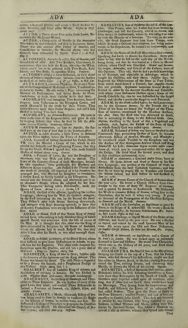 ADA ADA relates, a Learned Divine,, and wrote a Tra8: De Pace Ec- ■dejice, S'ernions, and ibine other Works. Pitfeus de lUujl. Script. Ahgl. ACTON, a Town about Five miles from Lmdon, Re¬ markable for Medicinal Waters. ACTOR, a Companion of tier cities in the Ansaz-onian War where he was wounded, and died in his return home, Th ere was alfo another ABor, Father of Menetius, and (Grandfather to Patroclus-, He Married jEginci, who had formerly been debauched by Jupiter. Ovid. 1. i.dcJriJi. El eg. S. ACTORIDES, Patroclus fo call’d. Son of Menetius, and Grandchild of ABor. Alfo Two Brothers, Charioteers, fo unanimous, that one held the Reins, the other the Whip, which caus’d ’em to be piftured with Two Heads, Four Hands, and One Body, to reprefent Unity. Pindarus. ACTORIUS (Nafo,) a L/ttiwFIiftorian; he liv’d about the iimti oi Julius or Augujlus C<efar. Suetonius cites this Author in the Life of Julius Cafar. c. g. & VoJJius, de Hift. Lat. ACTUARIUS, a famous Phyllcian. He wrote a Trea- tife of the Compolition of Medicines in Oreek, Tranflated in¬ to Latin by Rttellus. He alfo wrote a Piece concerning the Alethod of Preferiptions, and Seven Books De Urinis. Vandcrlinden, de Script. Medic. Cajleldn. in Fit. Illuji. Medic. A C U SIL A U S, and Damagetas, Two Brothers, Sons of Diagoras, both Viftorious in the Olympick Games, and much Honour’d by the Creeks for their Valour. They threw Flowers upon their Father Diagoras, and call’d him Bleilt'd in having Two fuch Sons. A C U ST L A U S, an Athenian Rhetorician. He came to Konie in the time of the Emperor Galba, and grew fo rich by keeping School, that when he died he left the Athe¬ nians (ooooo Crowns. Gronovias, Colonia. A C U U M Promontorium, or Capo des Aiguilles, the fiir- theft part of the Cape of Good Hope in the boixtbctnAJrica. A C Z U D, in Latin Aezudia, a little Town in Moldavia upon the River Mijfovo, below the Town of Brainflo-so. ADA, Coimtefs of Holland, fucceeded her Father Thieirrj VTI. 1203. Ihe Married a Count oi Loes, which fo diD pleafed her Subjefts and Neighbouring Princes, that they ict up her Uncle IVilliaml. againfl her, who made himfelf Mailer of Holland about 126^. Crotius. ADA, a Princefs of Caria-, Ihe was the Daughter of Hecatonina, udio was Wife and Siller to Hydreus. The Laws of the Country allowed of thefe Marriages, becaufe this expedient, ’tw'as prafticable for Brothers and Sillers to Reign together. Ada PolTefs’d the Throne after the death of Artemifa, till deprived of it by Pexadorus her youngell Son, who Married his Daughter to Orondabates, a Perjian Lord, to fortify himfejf in his Ufurpation. She retired into the Fortrefs Alinda, and afterwards put it in¬ to Alex.%nders Hands, whom Ihe adopted for her Son: This Conqueror having taken Halicarnaffus, made her Queen of Carta. Arrian. 1. i. c. y. Strabo, 1. 8 A D A D, the God of the Affyrians, fignifying One in their Language ; allowing him for Wife the Goddefs AdargyrU; by the Firll intimating the Sun, by the Second the Earth. They Piftur’d Adad with Beams Ihooting downwards, and Adargyris with Rays Ihooting upwards, to Ihew that all Earthly Produflions were owing to the Influence of the Sun. Macrob. ADAD, or Hadad, Firll of that Name, King of Damaf- tus and Syria, who coming to help Hadadezer King of Zobath againll David, was overcome with the lofs of 22000 of his Men. It is thought that this Adad was the King of Syria mentioned in Scripture by the Name of Benhadad, v/!iom the Ajjyrians had fo much Refpeft for, that they Ador’d him after his Death, as was ufual amongll them. Jojephus. ADAD, or Hadad, an Edomite, of the Blood-Royal, whom God fuffered to give fome Dillurbance to Solomon, to pu- niflx him for his Impieties. This Adad made frequent In- Jncurlions upon the Ifraelites, and did ’em a great deal of Mifchief. r Kings ii. Jofephus, Antiq. Jud. ADADEZER, a King of Soba in Syria j Jofephus calls it the Country of the Sophenians and the King Adrazar. This Prince was beaten by David. The 58th Pfalmis fuppofed -to be a Prayer for Succefs, and a Prophetick Prefage of this Viftory. Jofeph. Antiq. Jud. 1. 7. ADALBERT, Son of Laduflaus King of Bohemia, Archbilhop of Saltsburg in Bavaria. He Was Elefted in ii63. iVigtileus Hund. Afult.tenmos, Metropolis Salpsburgenfr ADALDAGUS, Archbilhop of Hamburgh, and Chan¬ cellor to Three Emperors. He was Author of many of the good Laws they made, and erefted Three Bilhopricks in Jutland, a Province of Denmark, viz. Slefwick, Ripen, and Arhufen. Crantz.. ADALGARIUS, a Monk, afterwards Bilhop of Bre¬ men, being cited to Rome by Formofus to vindicate his Right to the Church of Bremen, he neither went, nor fent. He Inllituted a College of Preachers to propagate the Chrillian Religion in the North. He Governed the Church of Bre- rwfw 20 years, 3.nd died Anno Hoffman, A D A L GIS U S, Son of Defdtrius the lalt K. of the Lom¬ bards. This Prince, after his Father had been beaten by Charlemagne, arrd loft his Country, retir’d to Ferona, and from thence to Conjlantinople, where he was oblig’d to take up with the Honour of a Patrician. ’Tis true, in the year 778, the Greek Emperor lent him fome Troops, with which he made a Dcfcent into Calabria, but being unfor¬ tunate in his Expedition, he return’d to Conjlantinople, and died there. ADA M, the Name of theFirll Man whom God created, fignifying Red Earth, to denote his Extraction. Some pre-* fume to fay, that he fell on the r3th day of the World, being Friday, and that he was buried in a Cave in Mount Calvary, where Chrill was Crucified. Torniel and Baronius fay Origen, Athanaftus, and fcveral of the Fathers, were of this Opinion. They add, that he had a perfeCt knowledge in all Sciences, and efpecially in Allrology, which he taught his Children, and they theirs. Jofephus fays, he Engraved his Obfervations of the Stars in Two Tables, from which Enoch form’d a Treatife, but Augujlin thinks this not probable. Epiphanius mentions feveral Books a- feribed to Adam by the Ancient Gnollicks and Caballills, with whom fome Mahumetan DoClors agree ; Some of the Jewilh Caballills fay, that he was Inllrufted by the Angel P.az,iel, and aferibe a particular Angel to each Patriarch. ADAM, by the Creeks called ?o<, by the Latins Satur- nus, by the Germans Mannus, by the French Dis ; In Three of his Sons are found the Velliges of the Three Sons of Saturnui, mentioned by the Heathen Authors, viz.. Abel, Pluto, the Firll who was delivered to death, that is according to them, to the Infernal Gods. Cain, Neptune, dwelling in the Land of Nod, a Vagabond and unllable. Seth, Jupiter, the FathdJ* of the Sons of God, in whofe Family God was called upon. Homius. ADAM, Sirnamed of Orlton, was born at Hereford in the Fourteenth Age, proceeding Doftor of Law, he became afterwards Bilhop of Hereford, TForctJler, and Winchejler ; he occafion’d much Trouble in the Kingdom, and was the Author of that Ambiguous Anfwer which coll King Edrcard II. his Life; Edtoardum Regem occidere nolite timert bomm ejl, which may be interpreted either for Or againll the Dellgn. He lived blind for feveral years, and died in that condition unlamented, 1377. ADAM or Adamantio, a Learned Auffin Friar, born at Florence. He Ipoke Hebrew and Greek as fluent as his Na¬ tive Language ; was prefent at the Council of Trent, as Ambaflador from the Swifs Catholick Cantons; and was fent for to Rome by Gregory III. to Tranllate and Correft the Hebrew Talmud, but died before he had finiflied it, Jan. ij. lySr. AD A M i/ Bremen, Canon of the Church of Bremen about the year 1070. He wrote a Church Hillory from Char- lemaipt to the time of Henry IV. Emperor of Germany, and is quoted by Baronius as Authentick. He Dedicated his Work to Liemarus Bilhop of Bremen, telling him in the Conclufion, that he writ it when very young. It gives an Account of the Propagation of the Chrillian Religion in Denmark and the North. Baronius. ADAM call’d the Carthufan, an Englijhman in great E- lleem in the Reign of K. Edward 111. He wrote a Book De Sumptione Eucharijiia, De Patientia Tribulationum, Petrei- us, Bibl. Garth. Foffitis de Hijl. Lat. ADAM deBarkinge, an Englijb Monk of the Order of the Cijlerians, and lived in the year 1217. He was a Doftor in Oxford, and valued by the moll Learned Men of his time. He wrote upon the Old and New Tellament, De Duplici Chrijii Natura, De Serie Sex AEtatum, ^c. Pitfeus, FoJJius. ADAM de Mt&emuth, an Englijhman, and a Canon of St. Paul's in London. He was looked upon as extremely Learned in Law and Hillory. He wrote Two Chronicles, which take in the Hillory of d8 years, and lived about the year 1380. Pitfeus. ADAMANT./EA. She Nurs’d Jove in the Ille of Crete, hanging his Cradle in the top of a Tree, that his Father Saturn, who had threatn’d his dellruftion, might not find Iiim either in Heaven, Earth, or the Sea; caufing Boys to go round the Tree, rattling Drums, and clattering their Shields, to drown the Noife of his crying. Hyginus. ADAMITES, a Seft of Hereticks that imitate Adam's Nakednefs before his Fall, believing themfelves as Inno¬ cent fince their Redemption by the Death of Chrill, and therefore meet together naked upon all occafions, ali'er- ting, that if Adam had not finn’d, there would have been no Marriages. They fprung from the Carprocratians and Gnojlicks, and followed the Errors of an infamous Vil¬ lain called Prodicus. They gave the Name of Deity to the Four Elements •, rejefted Prayer; and faid it was not neceflary to Confefs Jefus Chrill. This Seft was renewed at Antwerp by one Tasidcme, who being followed by 3000 Soldiers, ravilhed Women and Maids, calling their Vil¬ lainies by Spiritual Names. One Pikard a Mandrian re¬ newed it alfo in Bohemia, whence they fpread mio'Polaiid.