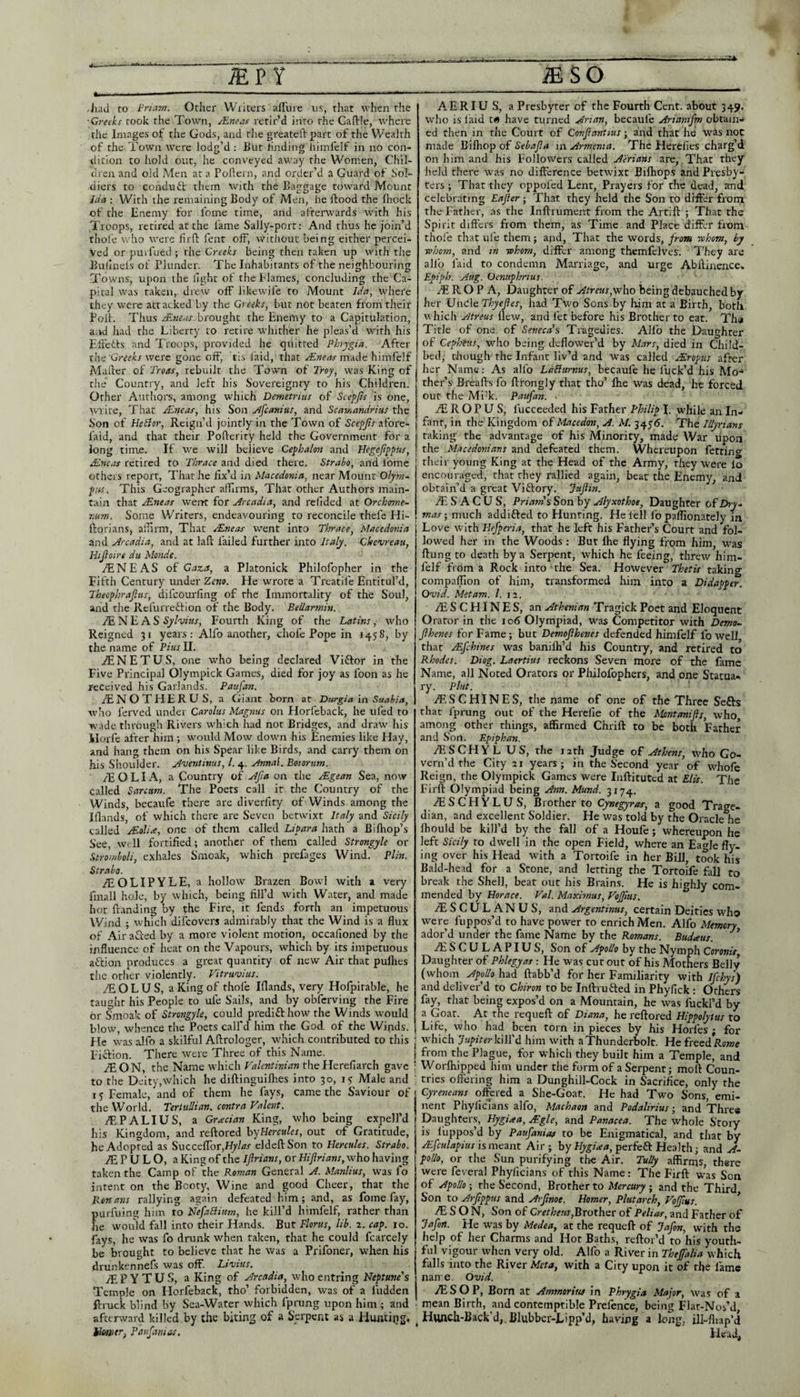 iiad ro Pri.nn. Other Writers allure us, that when the ■Greeks took the Town, Mneas retir’d into the Caflrie, where the Images ot the Gods, and the greateft part of the Wealth of the Town were lodg’d : But hnding himfelf in no con¬ dition to liold our, he conveyed away the Women, Chil¬ dren and old Men at a Pollern, and order’d a Guard of Sol¬ diers to Gondufc them wjth the Baggage toward Mount Ida : With the remaining Body of Men, he flood the flioclc of the Enemy for fomc time, and afterwards with his Troops, retired at the fame Sally-port: And thus he join’d thole who were firfl fent off, without being either percei¬ ved or purfued ; the Creeks being then taken up with the Bulinefs of Plunder. The Inhabitants of the neighbouring 7'owns, upon the light of the flames, concluding the Ca¬ pital was taken, drew off likewife to Mount Ida, where they were attacked by the Greeks, but not beaten from their Poll. Thus jEneas brought the Enemy to a Capitulation, and had the Liberty to retire whither he pleas’d wdth his Effetts and Troops, provided he quitted Phrygia. After zhc 'Greeks were gone off, tis laid, that made himfelf Mailer of Troas, rebuilt the Town of Troy, was King of the Country, and left his Sovereignty to his Children. Other Authors, among which Demetrius of Scepjis is one, tvrire. That JEneas, his Son Jfcanius, and Scamandrius the Son of Hetior, Reign’d jointly in the Town of Scepjis afoi'e- faid, and that their Pollerity held the Government for a long time. If we will believe Cephalon and Hegefppus, Jineas retired to Thrace and died there. Strabo, and Ibme others report. That he fix’d in Macedonia, near Mount Olym~ pus. This Geographer affirms, That other Authors main¬ tain that Mneas werrt for Arcadia, and refided at Orchome- 7iunt. Some Writers, endeavouring to reconcile thefe Hi- ftorians, aifirm. That TEneas went into Thrace, Macedonia and Arcadia, and at lafl failed further into Italy. Chevreati, Htjioire du Monde. .lENEAS of Gaza, a Platonick Philofopher in the Fifth Century under Zetio. He wrote a Treatife Entitul’d, Theophrajlus, difeourfing of rhe Immortality of the Soul, and the Refurreflion of rhe Body. Bellarmin. fENE AS Fourth King of the Latins, who Reigned 31 years: Alfo another, chofe Pope in 1458, by the name of Pius II. aENETUS, one who being declared Vi£lor in the Five Principal Olympick Games, died for joy as foon as he received his Garlands. Paufan. /ENOTHERUS, a Giant born at Durgia in Saabia, who ferved under Carolus Magiius on Horfcback, he tiled to wade through Rivers which had not Bridges, and draw his ilorfc after him would Mow down his Enemies like Hay, and hang them on his Spear like Birds, and carry them on his Shoulder. A'ventinus, 1. 4. Annal. Boiorum. /E O LI A, a Country of Afia on the sEgean Sea, now called Sarcam. The Poets call it the Country of the Winds, becaufe there are diverfity of Winds among the Iflands, of which there are Seven betwixt Italy and Sicily called Moline, one of them called LiPara hath a Bilhop’s See, W' 11 fortified; another of them called Strongyle or Stroinboli, exhales Smoak, which prefages Wind. Plin. Strabo. fEOLIPYLE, a hollow Brazen Bowl with a very fmall hole, by which, being fill’d with Water, and made hot Handing by the Fire, it fends forth an impetuous Wind ; which difeovers admirably that the Wind is a flux of Airafred by a more violent motion, occafioned by the influence of heat on the Vapours, which by its impetuous aftion produces a great quantity of new Air that pullies the other violently. Vitruvius. fE O L U S, a King of thole Iflands, very Hofpirable, he taught his People to ufe Sails, and by obferving the Fire or Smoak of Strongyle, could predift how'the Winds wmuld blow, whence the Poets call'd him the God of the Winds. He was alfo a skilful Aftrologer, wTich contributed to this Fiftion. There wmre Three of this Name. iEON, the Name which Valenthiian thellerefiarch gave to the Deity,which he diftinguiflies into 30, 15 Male and 15 Female, and of them he fays, came the Saviour of the World. TertuUian. contra Valent. rE PALI US, a Grredan King, who being expell’d his Kingdom, and reftored h'jEercules, out of Gratitude, he Adopted as Succeiror,f^/<?^ eldeftSon to Hercules. Strabo. jE P U L O, a King of the Ijlrians, or Hijlrians, who having taken the Camp of the Roman General A. Manlius, was fo intent on the Booty, Wine and good Cheer, that the Ronajis rallying again defeated him; and, as fome fay, purfuing him to NefaElitm, he kill’d himfelf, rather than he wmuld fall into their Hands. But Flortis, lib. 2. cap. 10. fays, he was fo drunk when taken, that he could fcarcely be brought to believe that he was a Prifoner, when his drunkennefs was off. Livius. jE P Y T U S, a King of Arcadia, who entring Neptune's Temple on Horfeback, tho’ forbidden, was of a fudden ftruck blind by Sea-Water which fprung upon him ; and afterward killed by the biting of a Serpent as a Huiitijig, Paujiniias, A E RIU S, a Presbyter of the Fourth Cent, about 349. who is laid t« have turned Arian, becaufe Ariastifm obtain-i ed then in the Court of Confiantius; and that he was not made Bifliop of Sebajla in Armenia. The Herelies charg’d on him and his Followers called are,.That they held there w^as no difference betwixt Bifhops and Presby¬ ters ; That they oppofed Lent, Prayers for rhe dead, and celebrating Eajter; That they held the Son to differ from the Father, as the Inftrument from the Artift ; That the Spirit differs from them, as Time and Place Tffer fi-om thole that ul’e them j and. That the words, from tohom, by ■whom, and in ■whom, differ among themfelves. They are alfo laid to condemn Marriage, and urge Abffinence» Epiph. Aug. Oenuphrius. At R O P A, Daughter of Atreus,^w\\o being debauched by her Unde Thyejies, had Two Sons by lum at a Birth, both u hich Atreus flew, and let before his Brother to eat. Tha Title of one of Seneca's Tragedies. Alfo the Daughter of Cepbeus, who being deflower’d by M.ars, died in Child¬ bed, though the Infant liv’d and was called jEroptis after her Name: As alfo LaBurnus, becaufe he fuck’d his Mo-* ther’s' Breaffs fo ftrongly that tho’ Ihe was dead, he forced our the Mi'k. Paufan. jE R O P U S, fucceeded his Father Philip I. while an In¬ fant, in the Kingdom of Macedon, A. M. 3455. The Illyrians raking the advantage of his Minority, made War upon the Macedonians and defeated them. Whereupon fetrino- their young King at the Head of the Army, they were lo encouraged, that they rallied again, bear the Enemy, and obtain’d a great Viftory, Jujiin. A: S A C U S, Priam s Son by Alyxothoe, Daughter of Dry.- mas-, much addifted to Hunting. He fell fo paflionately in Love with Hefperia, that he left his Father’s Court and fol¬ lowed her in the Woods : But Ihe flying from him, was flung to death by a Serpent, which he feeing, threw him¬ felf from a Rock into the Sea. However Thetis taking compaffion of him, transformed him into a Didapper. Ovid. Met am. 1. 12. AiSCHINES, an Athenian Tragick Poet and Eloquent Orator in the 106 Olympiad, was Competitor with Dema- Jlhenes for Fame; but Demojihenes defended himfelf fo well that jFfehines was banilh’d his Country, and retired to Rhodes. Diog. Laertius reckons Seven more of the fame Name, all Noted Orators or Philofophers, and one Statua¬ ry. Pint. Ai SC HINES, the name of one of the Three Sefts that fprung out of the Hcrcfie of the Montanijls, who among other things, affirmed Chrift to be both Father and Son. Epiphan. /ESCHYL US, the rath Judge of Athens, who Go¬ vern’d the City 21 years; in the Second year of whofe Reign, the Olympick Games were Inflituted at Elis. The Firfl Olympiad being Ann. Mund. 3174. .lESCHYLUS, Brother to Cynegyras, a good Trage¬ dian, and excellent Soldier. He was told by the Oracle he Ihould be kill’d by the fall of a Houfe; whereupon he left Sicily to dwell in the open Field, where an Eagle fly¬ ing over his Head with a Tortoife in her Bill, took his Bald-head for a Stone, and letting the Tortoife fall to break the Shell, beat out his Brains. He is highly com¬ mended by Horace. Val. Maximus, VeJJitts. .ES CUE AN US, znd. Argentinus, certain Deities who were fuppos’d to have power to enrich Men. Alfo Memory ador’d under rhe fame Name by the Romans. Budaus. ’ ESCULAPIUS, Son of Apollo by the Nymph Coronit, Daughter of Phlegyas -. He was cut our of his Mothers Belly (whom Apollo had flabb’d for her Familiarity with ifehys) and deliver’d to Chiron to be Infliufted in Phyfick : Others fay, that being expos’d on a Mountain, he was fuckl’d by a Goar. At the requefl of Diana, he reftored Hippolyttis to Life, who had been torn in pieces by his Horfes ; for which JupiterkWl'd him with a Thunderbolt. He freed Rows from the Plague, for which they built him a Temple, and Worfiiipped him under the form of a Serpent; moll Coun¬ tries oftering him a Dunghill-Cock in Sacrifice, only the Cyreneans offered a She-Goat. He had Two Sons, emi¬ nent Phylicians alfo, Machaon and Podalirius; and Three Daughters, Hygiaa, Mgle, and Panacea. The whole Story is fuppos’d by Paufanias to be Enigmatical, and that by Afculapius is memt Air; by perfe£l Health; and A- pollo, or the Sun purifying rhe Air. TuUy affirms, there were feveral Phylicians of this Name: The Firfl was Son of Apollo-, the Second, Brother to ; and the Third Son to Arfippus and Arfinot. Homer, Plutarch, VoJJius. ’ E S O N, Son of Crethetis,Brothet of Pelias, and Father of Jafort. He was by Medea, at the requefl of Jafon, with the help of her Charms and Hot Baths, reftor’d to his youth¬ ful vigour when very old. Alfo a River in Theffalia which falls into the River Meta, with a City upon it of the fame narre. Ovid. ESOP, Born at Ammorius in Phrygia Major, was of a mean Birth, and contemptible Prefence, being Flat-Nos’d, Hunch-Back d,. Blubber-Lipp’d, having a long, iJI-fliap’d Head,