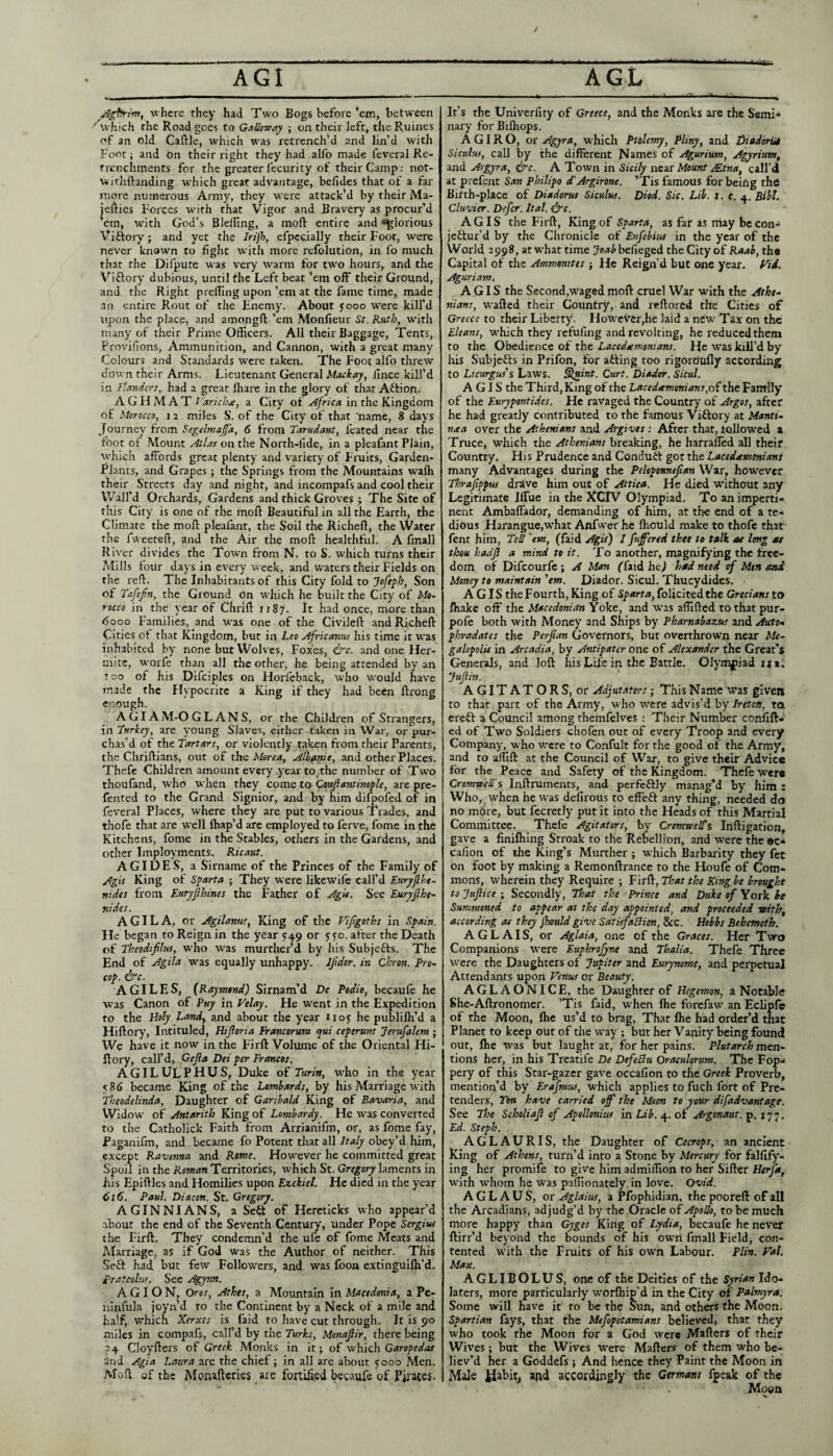 vhere they had Two Bogs before ’em, between ' which the Road goes to GMotcay j on their left, the Ruines of an old Caftlc, which was retrench’d and lin’d with I’oot; and bn their right they had alfo made feveral Re¬ trenchments for the greater fecurity of their Camp: not- wjthftanding wliich great advantage, befides that of a far more numerous Army, they were attack’d by their Ma- jeA^ies Forces with that Vigor and Bravery as procur’d em, with God’s Bleiling, a moft entire and glorious Viftory; and yet the Irijh, cfpccially their Foot, were never known to fight with more refolution, in fo much that the Dilpute was very warm for two hours, and the Viftory dubious, until the Left beat ’em off their Ground, and the Right prefTing upon ’em at the fame time, made an entire Rout of the Fnemy. About yooo were kill’d upon the place, and amongft ’em Monfieur St. Ruth, with many of their Prime Officers. All their Baggage, Tents, Provifions, Ammunition, and Cannon, with a great many Colours and Standards were taken. The Foot alfo threw down their Arms. Lieutenant General Muckay, iince kill’d in Flanders, had a great fhare in the glory of that Aflion. AGHMAT J 'aricka, a City of iji the Kingdom of Morocco, 1 a miles S’, of the City of that 'name, 8 days Journey from Segelmajfa, 6 from Tarudant, feated near the foot of Mount Atlas on the North-llde, in a pleafant Plain, which affords great plenty and variety of Fruits, Garden- Rlants, and Grapes ; the Springs from the Mountains wafli their Streets day and night, and incompafs and cool their Wall’d Orchards, Gardens and thick Groves ; The Site of this City is one of the moft Beautiful in all the Earth, the Climate the mofl: pleafant, the Soil the Richeft, the Water the fweeteh, and the Air the moft healthful. A fmall River divides the Town from N. to S. which turns their Mills four days in every week, and waters their Fields on the reft. The Inhabitants of this City fold to Jofeph, Son of Tafifn, the Ground On which he built the City of Mo¬ rocco in the year of Chrift irSy. It had once, more than 6ooo Families, and was one of the Civileft and Richeft Cities of that Kingdom, but in Leo Africavus his time it was inhabited by none but Wolv'es, Foxes, &c. and one Her- mitc, worfe than all the other, he being attended by an T oo of his Difciples on Horfeback, who would have made the Hypocrite a King if they had been ftrong enough. A GIA M-O G L AN S, or the Children of Strangers, in Turkey, are young Slaves, either taken in War, or pur¬ chas’d of the Tartars, or violently taken from their Parents, the Chriftians, out of the Morea, Alh^itit, and other Places. Thefe Children amount every year to the number of Tw’o thoufand, who when they come to Qortfiantim^le, are pre- fented to the Grand Signior, and by him difpofed of in feveral Places, where they are put to various Trades, and thofe that are well lhap’d arc employed to ferve, fome in the Kitchens, fome in the Stables, others in the Gardens, and other Imployments. Ricaut. AGIDES, a Sirname of the Princes of the Family of Agis King of Sparta ; They were likewife call’d Euryjlhe- nidts from Euryjlhines the Father of Agit. See Euryfihe- ttides. A GIL A, or Agilanus, King of the Vifigoths in Spain. He began to Reign in the year 549 or 5; yo. after the Death of Theodifilui, who was murther’d by Jiis Subjefts. The End of Agila was equally unhappy. Ifdor. in Qhron. Pro¬ cop. &c. A GILES, {Raymond) SIrnam’d De Podio, becaufe he was Canon of Puy in Velay. He went in the Expedition to the Holy Land, and about the year 1105 he publilh’d a Hiftory, Intituled, Hijloria Francorum qui ceperunt Jerufalem • We have it now in the Firft Volume of the Oriental Hi¬ ftory, call’d, Gefta Dei per Francos. AGILULPHUS, Duke of r«ri», who in the year 586 became King of the Lombards, by his Marriage with Theodelinda, Daughter of Garibald King of Bavaria, and Widow of Antarith King of Lombardy. He was converted to tlie Catholick Faith from Arrianifm, or, as fome fay, Paganifm, and became fo Potent that all Italy obey’d him, except Ravenna and Rome. However he committed great Spoil in the Territories, which St. laments in his Epiftles and Homilies upon Ezekiel. He died in the year 616. Paul. Diacon. St. Gregory. AGINNIANS, a Se^f of Hereticks who appear’d about the end of the Seventh Century, under Pope Sergius the Firft. They condemn’d the ufe of fome Meats and Marriage, as if God was the Author of neither. This Se£l had but few Followers, and was fooa extinguifti’d. prateolus. See Agym. A GI O N, Oros, Athes, a Mountain in Macedonia, a Pe- ninfula joyn’d to the Continent by a Neck of a mile and half, which Xerxes is faid to have cut through. It is 90 miles in compafs, call’d by the Turks, Monajlir, there being 24 Cloyfters of Greek Monks in it; of which and Agia Laura are the chief; in all are about 5000 Men. Moft of the Monaftcrics are fortified begaufe of Pirates. It’s the Univerfity of Greece, and the Monks are the Semi-i nary for Bifliops. A G1R O, or Agyra, which Ptolemy, Pliny, and I)iadoriU Siculus, call by the different frames of Agurium, Agyrium, and Argyra, &c. A Town in Sicily n^zT Mount jEtna, call’d at prefent San Philipo cLArgirone. ’Tis famous for being the Birth-place of Diadorw Siculus. Diod. Sic. Lib. i. c. 4. Bibl. Clavier. Defer. Ital. &c. AGIS the Firft, King of Sparta, as far as may be con- jettur’d by the Chronicle of Eufebius in the year of the World 2998, at what time befieged the City of Raab, the Capital of the Ammonites ; He Reign’d but one year. Vii. Aguriamt AGIS the Second,waged moft cruel War with the Athe¬ nians, wafted their Country, and reftored the Cities of Greece to their Liberty. Howev'er,he laid a new Tax on the Eleans, which they refufing and revolting, he reduced them to the Obedience of the Lacedsemonians. He was kill’d by his Subjefts in Prifon, for afting too rigordtifly according to Licurgus’s Laws. Siuint. Curt. Diador. Sicul. AGIS the Third, King of the Lacedirmonians,o£theTzTiiUy of the Eurypontides. He ravaged the Country of Argos, after he had greatly contributed to the famous Viftory at Manti- nsa over the Athenians and Argives : After that, followed a Truce, which the Athenians breaking, he harrafted all their Country, Hi s Prudence and Conduft got the Lacedeemtmians many Advantages during the Peloponnefian War, however Thraftppus drave him out of Attica. He died without any Legitimate Iffue in the KCIV Olympiad. To an imperti¬ nent Ambaflador, demanding of him, at the end of a te¬ dious Harangue,what Anfwer he ftiould make to thofe that fent him. Tell 'em, (faid Agis) I fuff'ered thee to talk as Img at thou hadjl a mind to it. To another, magnifying the free¬ dom of Difeourfe ; A Man (faid he.1 had need of Men and Money to maintain 'em. Diador. Sicul. Thucydides. . AGIS the Fourth, King of folicited the Grecians to fhake off the Macedonian Yoke, and was affifted to that pur- pofe both with Money and Ships by Pharnabazus and Auto- phradates the Perftan Governors, but overthrown near Me- galopolU in Arcadia, by Antipater one of Alexander the Great’s Generals, and loft liis Life in the Battle. Olympiad ji a. Jujiin. AGITATORS, or Adjutators ; This Name was given to that part of the Army, who were advis’d by Ireton, ta ereft a Council among themfelves : Their Number confift- ed of Two Soldiers chofen out of every Troop and every Company, who were to Confult for the good of the Army, and to affift at the Council of War, to give their Advice for the Peace and Safety of the Kingdom. Thefe were Cromro'ell's Inftruments, and perfeftly manag’d by him : Who, when he was defirous to effeft any thing, needed do no more, but fecretly put it into the Heads of this Martial Committee. Thefe Agitators, by Cromwelfs Inftigation, gave a finilhlng Stroak to the Rebellion, and were the ®c- callon of the King’s Murther ; which Barbarity they fee on foot by making a Remonftrance to the Houfe of Com¬ mons, wherein they Require ; Firft, That the King be brought tojujlice; Secondly, That the Prince and Duke of Yoik be Summoned to appear at the day appointed, and proceeded voith, according as they jhottldgive SatisfaBion, &c. Hobbs Behemoth. AGLAIS, or Aglaia, one of the Graces. Her Two Companions were Euphrofyne and Thalia. Thefe Three were the Daughters of Jupiter and Eurynome, and perpetual Attendants upon Venus or Beauty. AGLAONICE, the Daughter of Hegemon, a Notable She-Aftronomer. ’Tis faid, when fhe forefaw an Eclipfe of the Moon, fhe us’d to brag. That Ihe had order’d that Planet to keep out of the way ; but her Vanity being found out, ftie was but laught at, for her pains. Plutarch men¬ tions her, in his Treatife De DefeBu Oraculorum. The Fop¬ pery of this Star-gazer gave occafion to the Greek Proverb, mention’d by Erafmus, which applies to fuch fort of Pre¬ tenders, Tott have carried off the Moon to your difadvantage. See The Scholiajl of Apollonius in Lib. 4. of Argonaut, p. 177. Ed. Steph. AGLAURIS, the Daughter of Cecrops, an ancient Ring of Athens, turn’d into a Stone by Mercury for falfify- ing her promife to give him admiffion to her Sifter Herfa, with whom he was palTIonately in love. Ovid. AGL AUS, or Aglaius, a Pfophidian, the pooreft of all the Arcadians, adjudg’d by the Oracle of Apollo, to be much more happy than Gyges King of Lydia, becaufe he never ftirr’d beyond the bounds of his own fmall Field, con¬ tented with the Fruits of his own Labour. Plin. Val. Max. AGLIBOLUS, one of the Deities of the fyr;V«» Ido¬ laters, more particularly worftiip’d in the City of Palmyra. Some will have it to be the Sun, and others the Moon. Spartian fays, that the Mefopotamians believed, that they who took the Moon for a God were Mafters of their Wives; but the Wives were Mafters of them who be¬ liev’d her a Goddefs; And hence they Paint the Moon in Male Habit, apd accordingly the Germans fpeak of the Moon