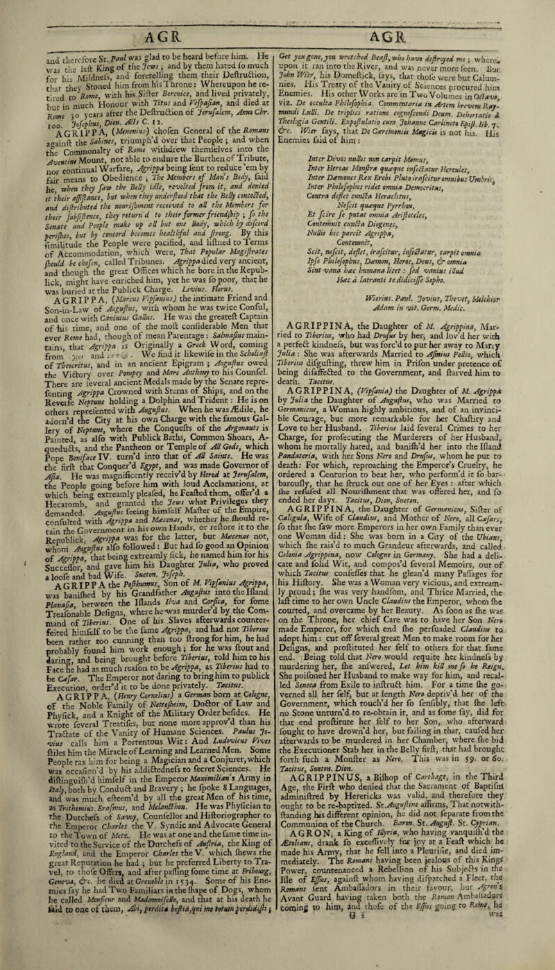 and tkercfore St. was glad to be heard before him. He vas the lall Kmgoftlie7fw.fi and by them hated io much for his Afildnels, and foretelling them their Deftrudion, that tliey Stoned him from his Throne: Whereupon he re¬ tired to with hk Sifter Berenice, and lived privately, but in much Honour with Titus and T'efpafian, and died at Rome 'O years after the Deftrudion of Jerufalem, JnmChr. 100. Jofefhus, Dton. ABs C. iz. A GRIP PA, {Menenius) chofen General of tas Romans avainft the Sabines, triumph’d over that People ; and when the Commonalty of Rome withdrew themielves into the Aventine Mount, not able to endure the Burthen of Tribute, nor continual Warfare, Agrl^^a being fent to reduce ’em by fair means to Obedience ; The Members of Man's Body, faid he T»hen they faw the Belly idle, revolted from it, and denied ft their ajjifance, but rohen they underfood that the Belly concoBed, and difributed the nourijlmesit received to all the Members for their fubftflence, they return'd to their former frmidjlip ; fo the Senate and People make up all but one Body, which by difeord perijhes, but by concord becomes healthful and firong. By this fimilitude the People were pacified, and liftned to Terms of Accommodation, which were. That Popular Magifirates fould be chofen, called Tribunes, died very ancient, and though the great Offices which he bore in the Repub- lick, might have enriched him, yet he was fo poor, that he was buried at the Publick Charge. Livius. Floras. _ A G RIP P A, {Marcus Vipfanius) the intimate Friend and Son-in-Law of Jugufus, with whom he was twice Conful, and once with Caninius Gallus. He was the greateft Captain of his time, and one of the moft confiderable Men that ever Rowf had, though of mean Parentage: Salmafius ra.zl\n- tains, that Agrippa is Originally a Greek Word, coming from' and i TTTkiji . We find it likewife in the of Theocritus, and in an ancient Epigram ; Augufus owed the Viftory over Pompey and Marc Anthony to his Counfel. There are I'everal ancient Medals made by the Senate repre- fenting Agrippa Crowned with Sterns of Ships, and on the Reveife Neptune holding a Dolphin and Trident: He is on others reprefented with Augufus. When he was .^dile, he adorn’d the City at his own Charge with the famous Gal¬ lery of Neptune, where the Conquefts of the Argonauts is Painted, as alfo with Publick Baths, Common Shoars, A- quedufr's, and the Pantheon or Temple of All Gods, which Pope Boniface IV. turn’d into that of All Saints. He was the firft that Conquer’d Egypt, and was made Governor of Afa. He was magnificently receiv’d by Herod at Jerufalem, the People going before him with loud Acclamations, at which being extreamly pleafed, he Feafted them, offer’d a Hecatomb, and granted the Jews what Privileges they demanded. Augufus feeing himfelf Matter of the Empire, confulted with Agrippa and Maecenas, whether he Ihould re¬ tain the Government in his own Hands, or reftore it to the R^-nnhlick Agrippa was for the latter, but Macenat not, whom Amfus alfo foUowed: But had fo good an Opinion of Agrippa that being extreamly lick, he named him for his Succellbr,’and gave him his Daughter Julia, who proved aloole and bad Wife. Suet on. Jofeph. agrippa the Pofhumus. Son of M. Vtpjamus Agrippa, was banilhed by his Grandfather Augufus into the Ifland PlanalJa, between the Ifiands Hva and Coifca, for fome Treafonable Defigns, where he-was murder d by the Com¬ mand of Tiberius. One of liis Slaves afterwards counter¬ feited himfelf to be the fame Agrippa, and had not Tiberius been rather too cuiuiing than too ftrong for him, he had probably found him work enough; for he was ftout and daring, and being brought before Tiberius, told him to his Face he had as much reafon to be Agrippa, as Tiberius had to be Cafar. The Emperor not daring to bring hun to publick Execution, order’d it to be done privately. Tacitus. AGRIPPA, {Henry Cornelius) a German born at Cologne, of the Noble Family of Nettefeim, Doftor of Law and Phyfick, and a Knight of the Military Order befides. He wrote feveral Treatifes, but none more approv’d than his Trafrate of the Vanity of Humane Sciences. Paulus Jo- vius calls him a Portentous Wit: And Ludovicus Fives ftiles him the Miracle of Learning and Learned Men. Some People t.ax him for being a Magician and a Conjurer, which was occafion’d by his addifrednefs to fecret Sciences. He diftinguifli’d himfelf in the Emperor Maximilian $ Army in /ni/y,both by Conduft and Bravery ; he fpoke 8 Languages, and was much efteem’d by all the great Men of his time, as Trithemius. Erafmus, and MelanSihon. He was Phyfician to the Dutchefs of Savoy, Counfellor and Hiftoriographer to the Emperor Charles the V. Syndic and Advocate General to the Town of Metz. He was at one and the fame time in¬ vited to the Service of the Dutchefs of Aufria, the King of England, and the Emperor Charles thtW. which fliews the great Reputation he had ; but he preferred Liberty to Tra¬ vel, to thofe Offers, and after palling fome time at Fribourg, Geneva, dlFc. he died at Grenoble in 1534- Some of his Ene¬ mies fay he had Two Familiars in the lhape of Dogs, whom he called Monfeur and Madamoifede, and that at his death he fitid to one of them, Al/i, perdita l>efid,qp.i me iotuin ^erdidiffii j Get you gone, you wretched Beaf,who have defrayed me ; where, upon It ran inm the River, and w'as never more Ihen. Bur John V/ilr, his Domeftick, fays, that thofe were but Calum¬ nies. His Treaty of the Vanity of Sciences procured him Enemies. His other Works are in Two Volumes in GBavt viz. De occulta Philofophia. Commentaria in Artem brevem Ray'- mundi Lulli. De triplici ratione cognofeendi Deum. Dehortatio a Theologia Gentili. Expofulatio cum Johanne Carlineto Epif.Ub. 7. &c. Wier fays, that De Caremmis Magicis is not his. His Enemies faid of him: Inter Divos nuUos non carpit Momus, Inter Heroas Monfra queeque infeBatur Hercules, Inter Dam ones Rex Erebi Pluto irafeitur omnibus Umbris Inter Philofophos ridet omnia Democritus, Contra deflet cunBa Heraclitus, Nefcit quaque Pyrrhon, Et feire fe put at omnia Arifoteles, Centemnit cunBa Diogenes, NuUis hie parcit Agrippa, Contemnit, Scit, nefcit, deflet, irafeitur, infeBatur, carpit omnia Ipfe Philofophus, Damon, Her os, Deus, ^ omnia Sint vana hac humana licet: fed vanius illud Hac d latranti tedidicijfe Sopho. Wierius. Paul. Jovius, Thevet, Melchior Adam in vit. Germ. Medic. AGRIPPINA, the Daughter of M. Agrippina, Mar¬ ried to Tiberius, who had Drufus by hetj and lov’d her with a perfeft kindnefs, but was forc’d to put her away to Many Julia : She was afterwards Married to Afmiw Pollio, which Tiberius difgufting, threw him in Prifon under pretence of being difaffefted to the Government, and ftarved him to death. Tacitus. AGRIPPINA, (Fipfania) the Daughter of M. Agrippa by Julia the Daughter of Auguftus, who was Married to Germanicus, a Woman highly ambitious, and of an invinci¬ ble Courage, but more remarkable for her Chaftity and Love to her Husband. Tiberius laid feveral Crimes to her Charge, for profecuting the Murderers of her Husband, whom he mortally hated, and banifli’d her into the Ifland Pandateria, with her Sons Nero and Drufus, whom he put to death; For which, reproaching the Emperor’s Cruelty, he ordered a Centurion to beat her, who perform’d it fo bar- baroufly, that he ftruck out one of her Eyes : after wffiich Ihe refufed all Nourifhment that w^as offered her, and fo ended her days. Tacitus, Dion, Sueton. AGRIPPINA, the Daughter of Germanicus, Sitter of Caligula, Wife of Claudius, and Mother of Nero, all Cafars, fo that fhe faw more Emperors in her own Family than ever one Woman did: She was born in a City of the Ubians, which flie rais’d to much Grandeur afterwards, and called Colonia Agrippina, now Cologne in Germany. She had a deli¬ cate and folid Wit, and compos’d feveral Memoirs, out of which Tacitus confelles that he glean’d many Paflages for his Hiftory. She was a Woman very vicious, and extream- ly proud; Ihe was very handfom, and Thrice Married, the laft time to her own Uncle Claudius the Emperor, whom flie courted, and overcame by her Beauty. As foon as ftie was on the Throne, her chief Care was to have her Son Nero made Emperor, for which end flie perfuaded Claudius to adopt him: cut off feveral great Men to make room for her Defigns, and proftituted her felf to others for that fame end. Being told that Nero would requite her kindnefs by murdering her, flie anfwered. Let him kill me fo he Reign. She poifoned her Husband to make way for Iiim, and recal¬ led Seneca from Exile to inftruft him. For a time flie go¬ verned aU her felf, but at length Nero depriv’d her of the Government, which touch’d her fo fenfibly, that flie left no Stone unturn’d to re-obtain it, and as fome fay, did for that end proftitute her felf to her Son, who afterward fought to have drown’d her, but failing in thar, caufedher afterwards to be murdered in her Chamber, where Ihe bid the Executioner Stab her in the Belly firft, that had brought forth fuch a Monfter as Nero. This was in J9. or 60. Tacitus, Sutton. Dion. AGRIPPINUS, aBifliop Carthage, in the Third Age, the Firft: who denied that the Sacrament of Baptifnt adminiftred by Hereticks was valid, and therefore they ought to be re-baptized. St.Auguftine affirms. That notwith- ftanding lus different opinion, he did not feparate from the Communion of the Church. Baron. St. Auguft. St. Cyprian. AGR ON, a King of Illyria, who having vanquilh’d the JEtohans, drank fo exceffively for joy at a Feaft which he made his Army, that he fell into a Pleurilie, and died im¬ mediately. The Romans having been jealous of this Kings Power, countenanced a Rebellion of his Subjefts in the Ifle of EJflos, againft whom having difpatched a Fleer, the Romans fent Ambafladors in their favour, but Agron s Avant Guard having taken both the Roman Ambaliadors tomffifi ^0 him, and thofe of the Ejflos going to h« 0 i
