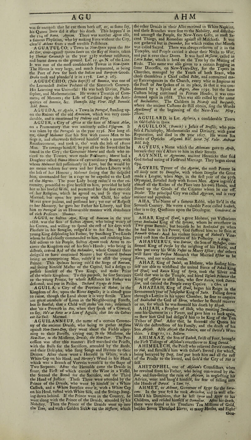 AGU AHM was lb enraged: that he cut them both ofF, or, as feme fay, his Queen 'Tev.tn did it after his death. This happen’d in the 524 of Rome, There was another Jgron alfo, a famous Phyfician, who by making Fires without the City, clear’d Athens from a moft terrible Peftilence. AGUATULCO, a Town in New-Spam upon the Mer iiel Zur, over-againft Spiritu Santo on the Bay oiMexico, taken by Thomas Cavendtjh in the year ^1^87 without refiftance, and burnt down to the ground. Lat. ly. 40. N. of the Line. It was one of the moft conllderable Towns in Ncte-Spain. The Haven is very large, and much frequented, as being the Port of Peru for both the Indian and European Goods. Drake took and plunder’d it in lyyS. Laet.p. AGUECCHIO, (John Eaptijl) of Bononta, was one of the Learnedeft Italian Prelates of the Sixteenth Century. His Learning was Univerfal: He was both Divine, Philo- Ibpher, and Mathematician. He wrote a Treatife of Com- mets; of Meteors; the Life of Cardinal Sega; the Anti¬ quities of Bononia, 3cc. Thomajin. Elog. Viror. Illtijl. Bumald, Bihl. Bonon. A G U E D A, or Agada, a Town in Portugal, ftanding up¬ on the Ruines of the old JEmtnium, which was very conli- derable, and is mentioned by Ptolemy and Pliny. AGUER, a City of AJrica at the foot of Mount Atlas, on a Promontory that was anciently called Vifugnm. It was taken by the Portugals in the year 1535. Not long af¬ ter, Cberiff' Mahomet fent his Son with 50000 Mert to be- liege it, and afterwards followed himfelf with a numerous Reinforcement, and took it, tho’ with the lofs of 18000 Men. To revenge himfelf, he put all to the Sword that he found in the City; the Governor Monroi and thofe who re¬ tired to the Towers, were made Prkbners; Monroi had a Daughter called Donna Mencia of extraordinary Beauty, with W'hoin Mahomet fell palfionately in Love, but ftie would by no means redeem her own and her Fathers Liberty with tlie lofs of her Honour ; Maho?net feeing that ftie defpifed him, commanded her in a rage to be expofed to the Luft of the Negroes. The poor Lady being reduc’d to that ex¬ tremity, promifed to give herfelf to him, provided he held her as his lawful Wife, and permitted her the free exercife of her Religion, which he agreed to, and fo they were Married, hut upon her proving with Child, his other Wives grew jealous, and poifoned her; yet out of Refpeft to her Memory, he gave her Father his Liberty, and fent him to Portugal in an Honourable manner with abundance of rich Prefents. Thuanas. A G U I, or Sultan Agui, King of Bantam in the year 1(588. was the Son of Sultan Agoum, who being weary of his Crown, and willing to fpend the reft of his days wdth Pleafure in his Seraglio, refign’d it to his Son. But the young King difpleafing his Father, by banilhing Two Lords whom he lud chiefly commended to him, and rendring him¬ felf odious to his People, Sultan Agoum took Arms to re¬ cover the Kingdom out of his Son’s Hands; who being in diftrefs, craved Aid of the Hollanders, whofe Council there defign’d to have continued Neuter ; but General Spelman being an enterprizing Man, refolv’d to aflift the young prince. This Spelman having rais’d the Siege of Bantam, and feeing himfelf Mafter of the Capital, had a defign to poflefs himfelf of the Two Kings, and make Prize of the whole Kingdom. To this purpofe, he fent Succours to the young Prince, by whofe Afliftance his Father was defeated, and put in Prilbn. Tachard. P’oyage de Siam. A GUI LA, a City of the Province of Habut, in the Kingdom of Fez, upon the River Enguila', it is almoft gone to ruine, though the Land about it is very fertile. There are great number's of Lions in the Neighbouring Forefts, but fo fearful, that a Child will ^ake ’em run; infomuch that ’tis a Proverb in Fez, when they fpeak of a Coward, to fay, as fierce as a Lion of Aguila, that lets the Calves eat his Tail. Marmol. AGUILANNEUF, the name of a certain Ceremo¬ ny of the ancient Druids, who being to gather MiJJJetoe againft Nevo-Tears-Day, they went about the Fields adjoy- ning to their Forefts, crying out. To the Misfletoe, the Nevo-Tear, to the Misfletoe, Druids, the Nevo-Tear. The Pro- cefllon was after this manner: Firft marched the Priefts, with the Bulls for the Sacrifices, attended by the Bards, and their Difciples, who fung Songs and Hymns to their Deities. After them went a Herauld in White, with a White Cap on his Head, and Mercurfs Wand in his Hand, which was a Branch of Vervein wreath’d in the fliape of Two Serpents. After the Heraulds came the Druids in front, the Firft of which carried the Wine in a Veflel, the Second the Bread for the Sacrifice, and the Third the Hand of Juftice. Thefe Three were attended by the Prince of the Druids, who went by himfelf in a White Calfock, and a White Surplice over it, with a White Cap on his Head, tufted with White Silk, and the Strings hang¬ ing down behind. If the Prince were in the Country, he Went along with the Prince of the Druids, attended by his Nobility. Then the Prince of the Druids went up into the Tree, and with a Golden Sickfc cut the Mijpetoe, which the other Druids in their Albs received in White Napkins, and thefe Branches were fent to the Nobility, and diltribu- ted amongft the People, for New-Years Gifts, as moft Sa¬ cred Things, and Remedies againft all Mifehiefs. It was not gathered but in December, for w'hich reafon that Month was called Sacred. There was always referves of it in the Temples, and People carried it about their Necks to War, and put it over their Doors. It was hard Mijjletoe, called in Latin Robur, which is bred on the Tree by the Muting of Birds. This name was alfo given to a certain Begging in fome Diocefles, on New-Years-Day, for the Tapers in Churches, managed by the Youth of both Sexes, who chofc themlelves a Chief called FoUet, and committed ma¬ ny Extravagances in the Church, every whit as Impious as the Feaft of Fotss fpoken of in its place, fo that it was con¬ demned by a Synod at Angers, Anno 1592. but the fame Cuftom being continued in Private Houfes, it was con-*' demned again in i(5(5S. This was alfo called by the name of Bachellettes. The Children in Picardy and Burgundy, where the ancient Cuftoms do ftill obtain, fing the Words Aguillaneuf at the beginning of the New-Year. Pliny, Thiers. AGUILARD, in Lat. Agilaria, a confiderable Town in Old Cajlile in Spain. AGUILLON, (Francis) a Jefuit of Brufels, who pro- fefs’d Philofophy, Mathematicks and Divinity, with «i£ac Reputation, and died in the year i6i’]. He wrote Six Books of Opticks. Aligamb. Bib!. Societ. Jtf Valer. Andreas Bihl. Belg. AGYEUS, a Name which the Athenians gave to ApoUo becaufe they rais’d Altars to him in their Streets. ^ AGYNNII, or Agynnians, ancient Hcreticks that faii God forbad eating of Fleftf and Marriage. They began about <594. AGYRIS, Tyrant of the Agerini, the moft Potent in all Sicily next to Diovyfius, with whom Dionyfiits the Great made a League, when Mago, in the firft year of the 97th Olympiad, Invaded Sicily with 80000 Men. Agyris ingrofs’d almoft all the Riches of the Place into his own Hands, and ftored up the Goods of the Citizens whom he cut off. Diodor. The principal City was called Agyrium, and is very ancient and populous. AHA, The Name of a famous Rabbi, who liv’d in the Seventh Century. He wrote a valuable Piece called Seelloth, that is to fay, Queftions upon the Decalogue. Cenebrard. in Chron. AHAB, King of ifrael, a great Idolater^ yet Viftorious wer Benhadad King of the Syrians, whom he overthrew ia Two great Battels; but becaufe he let Benhadad go when he had him in his Posyer, God fufFered him to be flain at Ramoth Gilead: And his violent feizing of Naboth's Vine¬ yard coft him the Extirpation of his Pofteriry. 2 Kangs. AHASUERUS, was Daritts, the Son of Hyfiajhes con¬ firmed King of Perfia by the neighing of his Horfe, and who put away his Wife Vafiti to Marry Efther; tho’ others ^vill have the Perfian Monarch that Married Efiher to be Xerxes, and not without reafon. AHAZ, King of Judah, an Idolater, who finding him¬ felf not able to withftand the united Force of Pekah Kine of Ifrael, and Rezin King of Syria, took the Silver and Gold that was in the Temple, and hired Tiglath Pihezer the King of Affyria to aflift him, who flew Rezin, took Dames, few, and carried the People away Captive. 2 Qhro. 28 A H A ZIA H, King of Ijrael, began his Reign in the Seventeenth year of Jehofaphat King of Juda. Falling down through a Lattice in his upper Chamber, he fent to enquire of Baalzebub the God of Ekron, whether he Ihould recover or no, for which he was foretold his death by Elijah. AHIJAH, a Prophet of Shilo, who mooting Jeroboam, rent his Garment In 12 Pieces, and gave him 10 back again to fliew him God had defign’d him to be King of the Ten Tribes of Ifrael. After that, he foretold the Queen his Wife the deftruftion of his Family, and the death of his Son Ahijah. Alfo Ahijah the Pelonite, one of Davidfs Wor¬ thies. 1 Kings ri, 12. Bellarm. A HIM A A Z, the Son of Zadock, fwlft of Foot, brought the Firft Tidings of Abfalom's overthrow to King David. A HIM E L E C H, the Prieft who relieved David coming to Nob, and furnifti’d him with Goliah's Sword ; for which being betrayed by Doeg, Saul put both him and all the reft of the Priefts to the Sword, and Pack’d the City of Nob it felf. AHITOPHEL one of Abfalom's Counfellors, when he revolted from his Fatlier, who being out-witted by H«- fhai, and fore-feeing the ruin of Abfalom, in neglefting his Advice, went and hang’d himfelf, for fear of falling into the Hands of 1 Sam. S']. AHMET, or Achmet, Governor of Egypt for the Sara¬ cens. In the year 878 he took Antiocha, and fo well efta- blilh’d his Dominion, that he left Syria and Egypt to his Children, and refided himfelf at Damafeus. After his death, there were found in his Treafures Ten Millions of Gold, bsfldes Seven Thouf^d Slaves, as many Horfes, and Eight