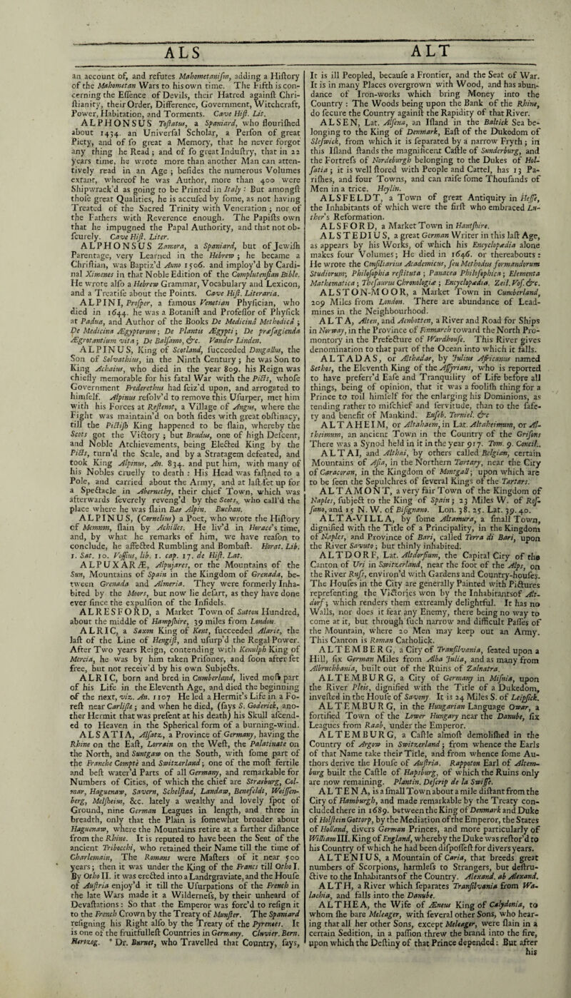 an account of, and refutes Mahometanifm, adding a Hiftory of the Mahometan Wars to his own time. The tifth is con¬ cerning the Eflence of Devils, their Hatred againft Chri- ftianity, theirOrder, DilFerence, Government, Witchcraft, Power, Habitation, and Torments. Caw Hift. Lit. ALPHONSUS Tojiatuf, a S^ajiiard, who flourilhed about 1434. an Univerfal Scholar, a Perfon of great Piety, and of fo great a Memory, that he never forgot any thing he Read j and of fo great Induftry, that in 22 years time, he wrote more than another Man can atten¬ tively read in an Age ; belides the numerous Volumes extanr, whereof he vras Author, more than 400 were Shipwrack’d as going to be Printed in Italy ; But amongft thole great Qualities, he is acculed by fome, as not having Treated of the Sacred Trinity with Veneration ; nor of the Fathers with Reverence enough. The Papifts own that he impugned the Papal Authority, and that not ob- fcurely. Cave Hi ft. Liter. ALPHONSUS Zamora, a Spaniard, but ofJewilh Parentage, very Learned in the Hebrew ; he became a Chriftian, was Baptiz’d jdnno 1^06. and imploy’d by Cardi¬ nal Ximenes in that Noble Edition of the Complute7tftan Bible. He wrote alfo a Hebrew Grammar, Vocabulary and Lexicon, and a Treatife about the Points. Cave Hift. Liter aria. AL PIN I, a Venetian Phyfician, who died in id44. he was a Botanift and Profeflbr of Phyfick at Padua, and Author of the Books De Medicind Methodied ; De Medicina JSgyptorum; De Plafitts Mgypti; De preefagienda Mgrotantium vita ■ De Balfamo, (ire. Vander Linden. A L PIN US, King of Scotland, fucceeded Dotigalliis, the Son of SolvathiiM, in the Ninth Century ; he was Son to King Achaim, who died in the year 809. his Reign was chiefly memorable for his fatal War with the PiBs, whofe Government Frederethtu had feiz’d upon, and arrogated to himfelf. Alphius refolv’d to remove this Ufurper, met him with his Forces at Reftenot, a Village of Attgw, where the Fight was maintain’d on both fides with great obftinacy, till the PiBift) King happened to be flain, whereby the Scots got the Viftory ; but Brudus, one of high Defcent, and Noble Atchievements, being Elefted King by the PiBs, turn’d the Scale, and by a Stratagem defeated, and took King Alpinm, An. 834. and put him, with many of his Nobles cruelly to death ; His Head was fafl:ned to a Pole, and carried about the Army, and at lafl: let up for a Speftacle in Abemethy, their chief Town, which was afterwards feverely reveng’d by the Scots,^ who call’d the place where he was flain Bat Alpin. Buchan. A L PIN US, {Cornelius) a Poet, who wrote the Hiftory of Memnon, flain by Achilles. He liv’d in Horace'^ time, and, by what he remarks of him, w^e have reafon to conclude, he affefted Rumbling and Bombaft. Horat. Lib. I. Sat. 10. Voftitis, lib. I. cap. 11. de Hift. Lat. ALPUXARzT, Alpujares, or the Mountains of the Sun, Mountains of Spain in the Kingdom of Grenada, be¬ tween Grenada and Almeria. They were formerly Inha¬ bited by the Moors, but now lie defart, as they have done ever fincethe expulflon of the Infidels. ALRESFORD, a Market Town of Hundred, about the middle of Hampjhire, 39 miles from London. ALRIC, a Saxon King of Kent, fucceeded the laft of the Line of Hengift, and ufurp’d the Regal Power. After Two years Reign, contending with Kenulph King of Mercia, he was by him taken Prifoner, and foon after fet free, but not receiv’d by his own Subjefts. ALRIC, born and bred in Cumberland, lived moft part of his Life in the Eleventh Age, and died the beginning of the next, viz,. An. r 107 He led a Hermit’s Life in a Fo- reft near Carlifte ; and when he died, (fays S. Goderich, ano¬ ther Hermit that was prefent at his death) his Skull afeend- ed to Heaven in the Spherical form of a burning-wind. ALS ATI A, Alfatz, a Province of Germany, having the Rhine on the Eaft, Lorrain on the Weft, the Palatinate on the North, and Suntgaw on the South, with fome part of the Tranche Compte and Switzerland; one of the moft fertile and beft water’d Parts of all Germany, and remarkable for Numbers of Cities, of which the chief are Strasburg, Col¬ mar, Haguenaw, Savern, Schelftad, Landaw, Benefeldt, Weijfen- herg, Meljheim, See. lately a wealthy and lovely Ipot of Ground, nine German Leagues in length, and three in breadth, only that the Plain is fomewhat broader about Haguenaw, where the Mountains retire at a farther diftance from the Rhine. It is reputed to have been the Seat of the ancient Tribocchi, w'ho retained their Name till the time of Charlemain, The Romans were Matters of it near 5:00 years; then it was under the King of the Francs till Otho I. By Otho II. it was erefted into a Landtgraviate, and the Houfe of Auftria enjoy’d it till the Ufurpations of the French in the late Wars made it a Wildernefs, by their unheard of Devaftations: So that the Emperor was forc’d to refign it to the French Crown by the Treaty of Munfter. The Spaniard refigning his Right alfo by the Treaty of the Pyrenees. It is one of the fruitfulleft Countries in Germany. Clavier. Bern. Herizog. * Dr. Burnet, who Travelled that Country, fays, It is ill Peopled, becaufe a Frontier, and the Seat of War. It is in many Places overgrown with Wood, and has abxm- dance of Iron-works which bring Money into the Country : The Woods being upon the Bank of the Rhine, do fecure the Country againll the Rapidity of that River. ALSEN, Lat. Alfena, an Ifland in the Baltick Sea be¬ longing to the King of Denmark, Eaft of the Dukedom of Slefwick, from which it is feparated by a narrow Fryth ; in this Ifland ftands the magnificent Caftle of Sunderburg, and the Fortrefs of Nordeburgh belonging to the Dukes of HoI~ fatia ; it is Well ftored with People and Cattel, has 13 Pa- riflies, and four Towns, and can raife fome Thoufands of Men in a trice. Hcylin. ALSFELDT, a Town of great Antiquity in Hr/7?, the Inhabitants of which were the firft who embraced Lu¬ ther s Reformation. ALSFORD, a Market Town in Hantjhire. ALSTEDIUS, a great German Writer in this laft Age, as appears by his Works, of which his Encyclopadia alone makes four Volumes; He died in x6i^.6. or thereabouts: He wrote the Cosiftliarius Academicus, feuMethodtts formandorum Studiorurn-, Philofophia reftituta ; Panacea Philoj'ephica; Element a Mathematica; Tbefaurns Chronologic ; Encyclopedia. Zeil.VoJ.&c. ALS TON-MO OR, a Market Town in Cumberland, 209 Miles from London. There are abundance of Lead- mines in the Neighbourhood. ALTA, Alten, and Aenbotten, a River and Road for Ships in Norway, in the Province of Fmmarch toward the North Pro¬ montory in the Prefcftui’e of Wardhoufe. This River gives denomination to that part of the Ocean into which it falls. A L T A D A S, or Althadas, by Julius Afi'icantis named Sethos, the Eleventh King of the Aftyrians, who is reported to have preferr’d Eafe and Tranquility of Life before all things, being of opinion, that it was a foolilh thing for a Prince to toil himielf for the enlarging his Dominions, as rending rather to mifehief and fervitude, than to the fafe- ty and benefit of Mankind. Eufeb. Torniel. ire A L T A H EIM, or Altahaem, in Lat. Altaheimum, or Al~ theimum, an ancient Town in the Country of the Grifons There was a Synod held in it in the year 917. Tom. 9. Concil.. ALTAI, and Althai, by others called Belgian, certain Mountains of Afta, in the Northern Tartary, near the City of Caracoran, in the Kingdom of Montgall; upon which arc to be feen the Sepulchres of feveral Kings of the Tartars. ALTAMONT, a very fair Town of the Kingdom of Naples, fubjeft to the King of Spain; 23 Miles W. of Rof- fano, and 15 N. W. of Biftgnano. Lon. 38. 25. Lat. 39. 40. ALTA-VILLA, by fome Altamura, a fmall Town, dignified with the Title of a Principality, in the Kingdom of Naples, and Province of Bari, called Terra di Bari, upon the River Savuto; but thinly inhabited. ALTDORF, Lu. Altdorftum, the Capital City of the Canton of Uri in Scwitzerland, near the foot of the Alps, on the River Rufs, environ’d with Gardens and Country-houlcs. The Houfes in the City are generally Painted with Piftures reprefenting the Viflories won by the Inhabitantsof Alt- dorf; which renders them extreamly delightful. It has no Walls, nor does it fear any Enemy, there being no way to come at it, but through fuch narrow and difficult PaflTes of the Mountain, where 20 Men may keep out an Army. This Canton is Roman Catholick. ALTEMBERG, a City of Tranfilvania, fcated upon a Hill, fix German Miles from Alba Julia, and as many from Albruchbania, built out of the Ruins of Zalnatra. ALTEMBURG, a City of Germany in Mifnia, upon the River Pleis, dignified with the Title of a Dukedom, invefted in the Houfe of Savony. It is 24 Miles S. of Leipftek. ALTEMBURG, in the Language Owar, a fortified Town of the Lower Hungary near the Danube, fix Leagues from Raab, under the Emperor. ALTEMBURG, a Caftle almoft demoliflied in the Country of Argow in Switzerland; from whence the Earls of that Name take their Title, and from whence fome Au¬ thors derive the Houfe of Auftria. Rappoton Earl of Altem- burg built the Caftle of Hapsburg, of which the Ruins only are now remaining. Plantin. Deferip de la Swifte. A L T E N A, is a fmall Towm about a mile diftant from the City of Hamburgh, and made remarkable by the Treaty con¬ cluded there in 1689. between the King of Denmark and Duke of Holftein Gottorp, by the Mediation of the Emperor, the States of Holland, divers German Princes, and more particularly of William III. King of England, whereby the Duke was reftor’d to his Country of which he had been difpofleft for divers years. ALTENIUS, a Mountain of Caria, that breeds great numbers of Scorpions, harmlefs to Strangers, but deftru- clive to the Inhabitants of the Country. Alexand. ab Alexand. ALTH, a River which feparates Tranfilvania from Wa. lachia, and falls into the Danube. ALTHEA, the Wife of Mnetu King of Calydonia, to whom Ihe bare Meleager, with feveral other Sons, who hear¬ ing that all her other Sons, except Meleager, were flain in a certain Sedition, in a pafllon threw the brand into the fire, upon which the Deftiny of that Prince depended; But after his