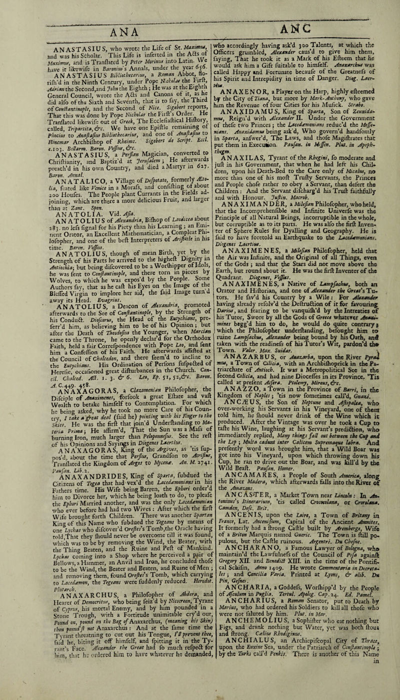 ANASTASIUS, who wrote the Life of St. Unxmtu, ^ and was his Scholar. This Life is inferred in the Afts of Maximal, and isTranflated by Peter Mormtt into Latin. VV^ have it likewife in Baromia's Annals, under the year 050. AN AST ASIVS Bilpliothecdriw, a Abbot, flo- j rilh’d in the Ninth Century, under Pope N-ckdat the Firft, Adrian the Second,and John the Eighth; He was at the Eighth General Council, wrote the Afts and Canons itj^s he did alfo of the Sixth and Seventh, that is to fay, the Third o{ Conffantinople, and the Second of Nice. Sigebert That this was done by Pope Nicholas the Firft s Order. He Tranflated likewife out of Creek, The Eccleliaftical Hiftory, 1 called. Tripartita, &c. We have one Epiftle remaining of ^ phocius to ainaftafiu) Bihliothecarha, and one of .Anajlajius to Hincrnar Archbilhop of Rheims. Sigebert de Script. Led. C.103. Bellarm. Baron. VoJ}iiif,&c. ANASTASIUS, a Ptrfian Magician, converted to Chriftianity, and Baptiz’d at Jerufalem ; He afterwyds preached in his own Country, and died a Martyr in 027* Baron. Annal. ANATALICO, a Village of Defpotato, formerly ^o- lia, feated like Venice in a Morafs, and confiftmg of about 200 Houfes. The People plant Currants in the Fields ad- joining, which arc there a more delicious Fruit, and larger than ac Zant, Sfon. ANATOLIA. Vid. ANATOLIUS of Alexandria, Bifliop of LaoAicea about 283. no lefs fignal for his Piety than his Learning ; an Emi¬ nent Orator, an Excellent Mathematician, a Compleat Pm lofopher, and one of the beft Interpreters of Ari^nh in his time. Baron. VoJJtus. ANATOLIUS, though of mean Birth, yet by the Strength of his Parts he arrived to the liigheft Dignity m Antiochia-, but being difeovered to be a Worfliipper of Idols, he was fent to Conjiantinople, and there torn in pieces by Wolves, to which he was expos’d by the People. Sorne Authors fay, that as he caft his Eyes on the Image ot the BlelTed Virgin to implore her aid, the faid Image turn d away its Head. Evagrius. ANATOLIUS, a Deacon of Alexandria, promoted afterwards to the See of Conjiantinople, by the Stiength of his Conduft. Diofeorus, the Head of the Eutychians, pre- ferr’d him, as believing him to be of his Opinion; but after the Death of Theodofuts the Younger, when Mar dan came to the Throne, he openly declar’d for the Orthodox Faith, held a fair Correlpondence with Pope Leo, and lent him a Confeffion of his Faith. He afterwards alTifted at the Council of Chalcedon, and there feem’d to incline to the Eutychians. His Ordination of Perlbns lulpsfted of Hcrelie, occafioned great difturbances in the Church. Con¬ di. Chalced. Ad. i. 3. & 6. Leo, Ep. $1, 52,&c. Baron. AN^AX AGORAS, a Clazomenian Philofopher, the Difciple of Anaximenes, -fbrfook a great Eftate and ^aft Wealth to betake himfelf to Contemplation. For which he being asked, why he took no more Care of his Coun¬ try / take a '^eat deal (faid he) pointing -with his Fitter to the s^kies He was the firft that join’d Underftandmg to Ma¬ teria Prima j He affirm’d. That the Sun was a Mafs of burning Iron, much larger than Peloponnefus. See the reft of his Opinions and Sayings in Diogenes Laertius. ^ ANAXAGORAS, King of the Argives, as tis Op¬ pos’d, about the time that Perjlus, Grandfon to Acrijins, Tranflated the Kingdom of Argos to Mycen£. An. M. 2741. panj'an. Lib.z. - , , , , ANAXANDRIDES, King of Sparta, fubdued the Citizens of that had vex’d the Lacedaemonians in his Fathers time. His Wife being Barren, the Ephori order’d him to Divorce her, which he being loath to do, to pleafe the Ephori Married another, and was the only Lacedamonian who ever before had had two Wives : After which the firft Wife brought forth Children. There was another Spartan King of this Name who fubdued the Tegeans by means of one Lychas who difeover’d Orefies's Tomb,the Oracle having told,That they fliould never be overcome till it was found, which was to be by removing the Wind, the Beater, with the Thing Beaten, and the Ruine and Peft of Mankind. Lychas coming into a Shop where he perceived a pair of Bellows, a Hammer, an Anvil and Iron, he concluded thole to be the Wind, the Beater and Beaten, and Ruine of Men ; and removing them, found Orejies's Tomb, which carrying to Lacedamon, the Tegeans were fuddenly reduced. Herodot. Plutarch. ^ , , ANAXARCHUS, a Philofopher of Abdera, and Hearer of Democritus, who being feiz’d by Nicocreon, Tyrant of Cyprus, his mortal Enemy, and by him pounded in a Stone Trough, with a Fortitude unimitable cry’d out. Pound on, pound on the Bag of Anaxarchus, (meaning his Skin) thou found'ji not Anaxarchus: And at the fame time the Tyrant threatning to cut out his Tongue, I'd prevent thee, faid he, biting it off himfelf, and fpitting it in the Ty¬ rant’s Face. Alexander the Great had fo much refpeft for Ivim, that hi' ordered him to have whatever he demanded, who accordingly having ask’d 300 Talents, at which the Officers grumbled, Alexander caus’d to give him them, faying, That he took it as a Mark of his Efteem that he would ask him a Gift fuitable to himfelf. Anaxarchus was called Happy and Fortunate becaufe of the Greatnefs of his Spirit and Intrepidity in time of Danger. Diag. Laer¬ tius. ANAXENOR, a Player on the Harp, highly efteemed bf the City oiTiana, but more by Mark-Anthony, who gave him the Revenue of four Cities for his Mufick. Strabo. ANAXIDAMUS, King of Sparta, Son of Zeuxida- mus. Reign’d with Alexander 11. Under the Government of thefe two Princes ; the Lacedeemonians reduc’d the Mejfe- nians. Anaxidamus being ask d. Who govern’d handfomly in Sparta, anfwer’d. The Laws, and thofe Magiftrates that put them in Execution. Paufan, in Mejfen. Pint, in Apoph¬ thegm. AN AXIL AS, Tyrant of the Rhegini, fo moderate and juft in his Government, that when he had left his Chil^ dren, upon his Death-Bed to the Care only of Micalus, no more than one of his moft Trufty Servants, the Princes and People chofe rather to obey a Servant, than defert the Children; And the Servant difeharg’d his Truft faithfully and with Honour. Jujiin. Macrob. ANAXIMANDER, a Milejian Philofopher, who held, that the Incomprehenfible and Infim’te Univerfe was the Principle of all Natural Beings, incorruptible in the whole, but corruptible as to its parts. He was alfo the firft Inven¬ ter of Sphere Rules for Dyalling and Geography. He is faid to have foretold an Earthquake to the Lacedemonians. Diogenes Laertius. ANAXIMENES, a Milejian Philofopher, held that the Air was Infinite, and the Original of all Things, even of the Gods ; and that the Stars did not move above the Earth, but round about it. He was the firft Inventer of the Quadrant. Diogenes, Vo^s. ANAXIMENES, a Native of Lampfachus, both an Orator and Hiftorian, and one oi Alexander the Gr«»f’s Tu¬ tors. He fav’d his Country by a Wile; For AUxansUr having already refolv’d the Deftruftion of it for favouring Darius, and fearing to be vanquiih’d by the Intreatics of his Tutor, Swore by all the Gods of Greece whatever AsssxU- mines begg’d him to do, he would do quite contrary) which the Philofopher underftanding, belbught him to ruine Lampfachus, Alexander being bound by his Oath, and taken with the readinefs of his Tutor’s Wit, pardon’d tho Town. Valer. Max. Suidas. \ ANA2ARBUS, or Anazarha, upon the River PyraX miu, a Town of Cilicia, with an Archbiflioprick in the Pa¬ triarchate of Antioch. It was a Metropolitical Sec in the fecond Cilicia, and had nine Diocefles in its Province. ’Tis called at prefent Acfera. Ptolemy, Mireus, ^e. ANAZZO, a Town in the Province of Barri, in the Kingdom of Naples j ’tis now fometimes call’d, Gnazs'. ANCiffiUS, the Son of Neptune and Ajiipalea, who over-working his Servants in his Vineyard, one of thent told him, he Ihould never drink of the Wine which it produced. After the Vintage was over he took a Cup to ■ tafte his Wine, laughing at his Servant’s prediftion, who immediately replied. Many things fall out between the Cup and the Lip ; Mult a cadunt inter Calicem Supremaque labra. And prefcntly wqrd was brought him, that a Wild Boar was , got into his Vineyard, upon which throwing down his . Cup, he ran to drive out the Boar, and was kill’d by the Wild Beaft. Paufan. Homer. ANCAMARES, a People of South America, along i the River Madera, which afterwards falls into the River of [ the Amazons. ANC Aster, a Market Town near .• In An- I toninus's Itinerarium, ’tis called Crocoeolana, or Crorolana. t Camden, Defc. Brit. t ANCENIS, upon the Loire, a Town of Britsmy in f France, Lat. Anceniflum, Capital of the Ancient Ansnites. [ It formerly had a ftrong Caftle built by Aremberge, Wife , of a Briton Marquis named Gaeric. The Town is ftill po, I pulous, but the Caftle ruinous. Argentre. Du Chefne. ANCHARANO, a Famous Lawyer of Bologna, who f maintain’d the Lawfulnefs of the Council of Ptfa againft ; Gregory XII. and BenediH XIII. in tlie time of the Pontifi- ; cal Schifm, Anno i^op. He vsrote Commentaria in Decreta- I let; and Concilia Varia. Printed at Lyons, & alib. Du . pin, Gefnei. ANCHARIA, a Goddefs, Worlhipp’d by the People 1 oi Afculum in Puglia. Tertul. Apolcg. Cap.o.t^. Ed. Pamel. c ANCHARIUS, a Roman Senator, put to Death by 1 Marius, who had ordered his Soldiers to kill all thofe who , were not faluted by him. Plus, in Mar. ) ANCHEMOLIUS, a Sophifter who eat nothing but : Figs, and drank nothing but Water, yet was both ftous , and ftrong. CAius Rhodiginus. ANCHIALUS, an Archiepifcopal City of Thrace, r upon the Euxine Sea, under the Patriarch of Conjiantinople ; , by the Turks call’d Penkis. There is another of this Name in