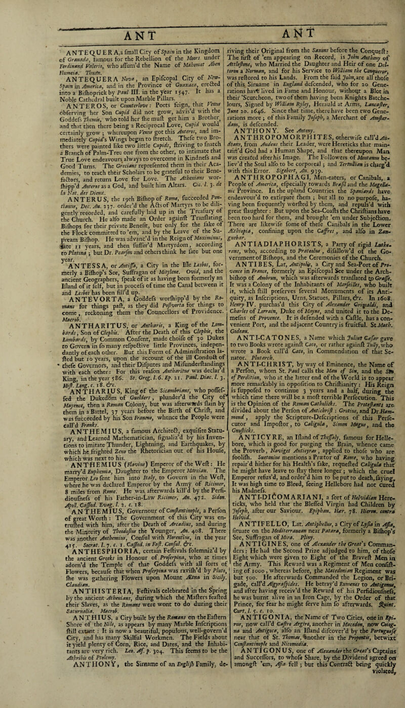 ANTEOUERA.afmallCity of in the Kingdom I riving their Original from the before the Conqueft; the Moors under of MahosKOt Jhen of Granada, famous for the Rebellion of Terdinand Valeria, who alTum’d the Name Hujneia. Thtitin. ANTEQUERA Nova, an Epifcopal City of NetP- Spain in Amer'ica, and in the Province of Guaxaea, erefted into a Bilhoprickby Paul III. in the year 1547. It has a Noble Cathedral built upon Marble Pillars. AN TER OS, or Coimterlove: Poets feign, that Veonts obferving her Son Cupid did not grow, advis d with the Goddcfs Themis, who told her Ihe mull: get him a Brother and that then there being a Reciprocal Love, Cupid would certainly grow ; whereupon Venus got this Ant eras, and im¬ mediately Cupid’s Wings began to llretch. Thefe two bro¬ thers were painted like two little Cupids, ftriving^ to fnatch a Branch of Palm-Tree one from the other, to intimate that True Love endeavours^ always to overcome in Kindnefs and Good Turns. The Grecians reprefented them in their Aca¬ demies, to teach th6ir Scholars to be grateful to their Bene- faelors, and return Love for Love. The Athenians wor- fhipp’d Asiteros as a God, and built him Altars. Cic. 1. 3 la Nat. des Dieux. de The lirft of ’em appearing on Record, is John Ayithony of Attleflone, who Married the Daughter and Heir of one Del- toron a Norman, and for his Service to William the Conqueror, was reftored to his Lands. From the faid John,ar£ all thofe of this. Sirname in England defeended, who for 20 Gene¬ rations havt lived in Fame and Honour, wichoqt a Blot in their’Scutcheon, two of them having been Knights Batche- lours. Signed by William Ryley, Herauld at Arms, Lancajler, June 20. 16^6. Since that time, there have been two Gene¬ rations more ; of this Family Jofeph, a Merchant of Amfier^ dam, is defeended. ANTHONY. See Antony. ANTHROPOMORPHITES, otkrwife call’dAit^ deans, from Audeus their Leader, were Hereticks that main¬ tain’d God had a Human Shape, and that thereupon Man was created after his Image. The Followers of Montanus be¬ liev’d the Soul alfo to be corporeal; and Tertullian is charg’d with this Error. Sigebert, An. 939. ANTHROPOPHAGI, Men-eaters, or Canibals, a People of America, Specially towards Brajfl and the MageUa^ nic Province. In the upland Countries the Spaniards have ANTERUS, the i9rh Bilhop of Rome, fucceeded Pan- j endeavour’d to extirpate them ; but all to no purpofe, ha- tlanus, Dec. An. 237. order’d the Aftsof Martyrs to be dili- [ ving been frequently worfted by them, and repuls’d with gently recorded, and carefully laid up in the Treafury of 1 great flaughter ; But upon the Sea-Coafts the Chriftians have the Church. He alfo made an Order againft Tranflating 1 been too hard for them, and brought’em under Subjeftion. Bilhops for their private Benefit, but only for the fake of j There are likewife fome of thefe Canibals in the Lower the Flock committed to’em, and by the Leave of the Su- Ethiopia, confining upon the Cafres , and alfo in Zan- pream Bilhop Rpionnf Maximinus. ' ottebar. He was advanc’d in the Reign of Maximinus, jate 11 years, and then fulFer’d Martyrdom, according to Platina ; but Dr. Pearfon and others think he fate but one year. ANTESSA, ot Anti fa, a City in the lile Lesbos, for¬ merly a Bilhop’s See, Suffiragan of Mitylene. Ovid, and the ancient Geographers, fpeak of it as having been formerly an Ifland of it lelf, but in procefs of time the Canal between it and Lesbos has been fill’d up. ANTEVORTA, a Goddefs worlhipp’d by the Ro¬ mans for things paft, as they did Pojlvorta for things to come, reckoning them the Councellors of Providence. Maerob. ANTHARITUS, or Antharis, a King of the Lom¬ bards , Son of Clephis. After the Death of this Clephis, the Lombards, by Common Confent, made choife of 30 Dukes to Govern in fo many refpeftive little Provinces, indepen- dantly of each other. But this Form of Adminiftration la- fted but 10 years, upon the account of the ill Conduft of • thefe Governors, and their Difputes and Mifunderftandings with each other: For this reafon Antharitus was declar’d King, in the year 586. St. Greg. 1.6. Ep.ii. Paul. Diac. /. 3. Htjl. Long.c. i8.&c. ANTHARIUS, King of the Sicambrians, who poilef- fed the Dukeddm of Guelders, plunder’d the City oP Mayence, then a Roman Colony, but was afterwards flain by them in a Battel, 3 7 years before the Birth of Chrift, and was fucceeded by his Son Franous, whence the People were call’d Franks. „ ANTHEMIUS, a famous Architefl:, exquifiteStatu¬ ary, and Learned Mathematician, fignaliz’d by his Inven¬ tions to imitate Thunder, Lightning, and Earthquakes, by w'hich he frighted Zesio the Rhetorician out of his Houfe, which was next to his. ANTHEMIUS {Flavius) Emperor of the Weft: He marry’d Euphemia, Daughter to the Emperor Martian. The Emperor Leo fent him into Italy, to Govern in the Weft, where he w^as declared Emperor by the Army of Ricimer, 8 miles from Rome. He was afterwards kill’d by the Perfi- dioufnefs of his Father-in-Law Ricimer, An. 472. Sidon. ApoU. Cafod. Evag. 1. 2. c. 18. ANTHEMIUS, Governour of Confiantinople, a Perfon of great Worth : The Government of this City was en- trufted with him, after the Death of Arcadius, and during the Minority of Theodofuu the Younger, An. 408. There was another Anthemius, Conful with Floreniius, in the year 415. Socrat. 1. 7. c. i. Cafod. in Faji. Conful. &c. ANTHESPHORIA, certain Feftivals folemniz’d by the ancient Creeks in Honour of Proferpina, who at times adorn’d the Temple of that Goddefs with all forts of Flowers, becaufe that when Proferpina was ravifli’d by Pluto, Ihe w^as gathering Flowers upon Mount Mtna in Sicily. Claudian. ANTHISTERIA, Feftivals celebrated In the Spring by the ancient Athenians, during which the Mafters feafted their Slaves, as the Romans were wont to do during their Saturnalia. Maerob. ANTHIUS, a City built by the Romans on theEaftem Shore of the Nile, as appears by many Marble inferiptions ftill extant : It is now a beautiful, populotis, wcll-govern’d City, and has many Skilful Workmen. The Fields about it yield plenty of Corn, Rice, and Dates, and the Inhabi¬ tants are very rich. Leo. Af. p. 304. This feems to be the Athribis of Ptolemy. AN T H O N Y, the Sirname of an Englifh Family, dc- guebar. ANTI ADIAP HORISTS, a Party of rigid Lathe., rnns, who, according to Prateolus , difallow’d of the Go¬ vernment of Bilhops, and the Ceremonies of the Church. ANTIBES, Lat, AntipoUf, a City and Sea-Port of Pro¬ vence in France, formerly an Epifcopal See under the Arch- bilhop of Ambrun, which was afterwards tranflated tp Grafe. It was a Colony of the Inhabitants of Marfeilles, who built it, which ftill preferves feveral Monuments of its Anti¬ quity, as Inferiptions, Urns, Statues, Pillars, &c. In i6o8. Henry IV. purchas’d this City of Alexander Grimaldi, and Charles of Lorrain, Duke of Mayne, and united it to the De- mefns of Provence. It is defended with a Caftle, has a con¬ venient Port, and the adjacent Country is fruitful. St.Math. Godeau. ANT I-C ATONES, a Name which Juliut Gafar gave to two Books wrote againft Cato, or rather againft 7«i^,who wrote a Book call’d Cato, in Commendation of that Se¬ nator. Plutarch. ANT I-C H RIS T, by way of Eminence, the Name of a Perfon, whom St. Paul calls the Man of Sin, and the SJB, of Perdition, who at the latter end of the World is to appear more remarkably in oppofrtion to Chriftianity : His Reign is fuppofed to continue 3 years and a half, during the Avhich time there will be a moft terrible Perfecution. This is the Opinion of the Roman Catholicks. The Protefants axe divided about the Perfon of Antichriji : Crotius, and Dx.Ham¬ mond , apply the Scripture-Deferiptions of this Perfe- cutor and Impoftor, to Caligula, Simon Magus, and the Gnoflicks. ANTICYRE, an Ifland of Thefaly, famous for Helle¬ bore, which is good for purging the Brain, whence came the Proverb, Naviget Anticyras, applied to thofe who are foolilh. Suetonius mentions a Proetor of Rome, who having repair’d hither for his Health’s fake, requefted Caligula that he might have leave to ftay there longer ; which the cruel Emperor refus’d, and order’d him to be put to death, laying. It was high time to Bleed, feeing Hellebore had not cured his Madnefs. ANTI-DICOMARIANI, a fort of Helvidian Here- ticks, who held that the Blefled Virgin had Children by Jofeph, after our Savioiu. Epiphan. Har. 78. Hieron. contra Helvid. ANTIFELLO, Lat. Antiphellus, a City of Lyjlain Afa, fituate on the Mediterranean near Patara, formerly a Bilhop’s See, Suffragan of Mira. Pliny. ANTIGINES, one of Alexander the Great's Comman¬ ders : He had the Second Prize adjudged to him, of thofe Eight which were given to Eight of the Braveft Men in the Army. This Reward was a Regiment of Men confift- ing of 1000 , whereas before, the Macedonian Regiment was but 500. He afterwards Commanded the Legion, or Bri¬ gade, call’d Algyrafpides. He betray’d Euments to Antigonus, and after having receiv’d the Reward of his Perfidioufocls, he was burnt alive in an Iron Cage, by the Order of that Prince, for fear he might ferve him fo afterwards. Slytint. Curt. /. 5. r. 10. ANTIGONIA, the Name of Two Cities, one in EpU rus, now call’d Qaftro Argira, another in Macedon, now Coiog- na and Antigoca, alfo an Ifland difeover’d by the Portuguefe near that of St. Thomas, Another in the Propontis, betwixt Confiantinople and Nicomedia. ANTIGONUS, one of Alexander the Great's Captains and Succeflbrs, to whofe Share, by the Dividend agreed on' amongft ’em, Afia fell; but this Contraft being quickly violated.