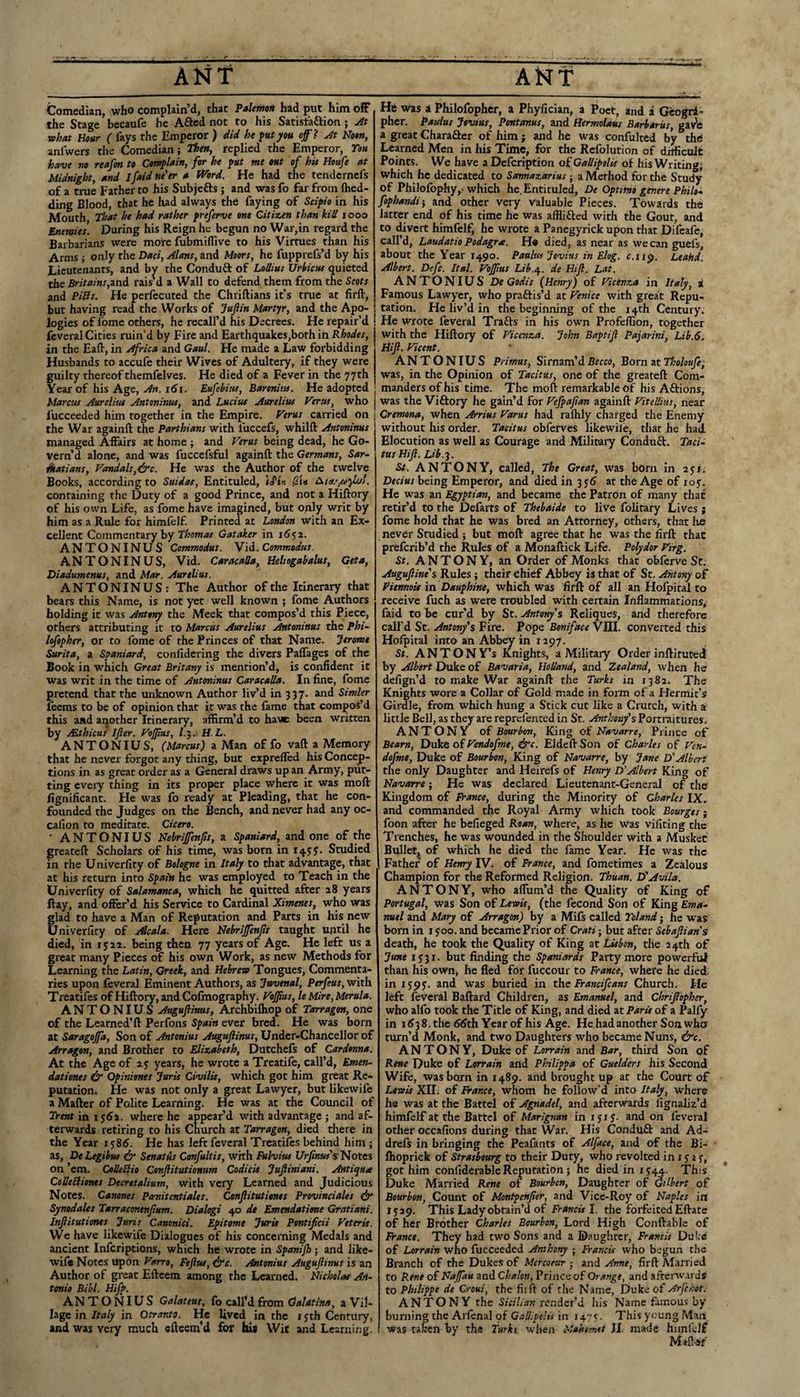 A^jt Comedian, who complain’d, that PaUmtit had put him ofF the Stage becaufe be Afted not to his Satistaftion; At what Hour ( fays the Emperor ) did he ^ut you ojf ? At Noon, anfwers the Comedian; Then, replied the Emperor, Toa have no reafm to Comflain, for he put me out of his Houfe at Midnight^ and ifaid ne'er a Word. He had the tendernefs of a true Father to his Subjefts ; and was fo far from Ihed- ding Blood, that he had always the faying of Scifio in his Mouth That he had rather preferve one Citizen than kill looo Enemies. During his Reign he begun no War,in regard the Barbarians were mote fubmillive to his Virtues than his Arms ; only the Dad, Alans, and Moors, he fupprefs’d by his Lieutenants, and by the Conduft of Lollius Urbietts quieted the Britains,ind. rais’d a Wall to defend them from the Scots and Pills. He perfecuted the Chriftians it’s true at firft, but having read the Works of Jujiin Martfr, and the Apo¬ logies of fome others, he recall’d his Decrees. He repair’d i feveral Cities ruin’d by Fire and Earthquakes,both in Rhodes, in the Eaft, in Africa and Gaul. He made a Law forbidding Husbands to accufe their Wives of Adultery, if they were guilty thereof themfelves. He died of a Fever in the 77th Year of his Age, An. r<Ji. Eufebitis, Baronitts. He adopted Marcm Aurelita Antoninus, and Lucius Aurelius Vents, who fucceeded him together in the Empire. Verus carried on the War againft the Parthians with fuccefs, whilft Antoninus managed Affairs at home ; and Verus being dead, he Go¬ vern’d alone, and was fuccefsful againft the Germans, Sar~ dkatians, Vandals,&c. He was the Author of the twelve Books, according to Suidas, Entituled, iJ'is jSiB containing the Duty of a good Prince, and not a Hiftory of his own Life, as fome have imagined, but only writ by him as a Rule for himfelf. Printed at London with an Ex¬ cellent Commentary by Ti&ow/a’ Gataker in 1652. ANTONINUS Commodus. Vid. Commodus. ANTONINUS, Vid. CaracaUa, Heliogabalus, Get a, Diadumenus, and Mar. Aurelius. ANTONINUS: The Author of the Itinerary that bears this Name, is not yet well known ; fome Authors holding it was Antony the Meek that compos’d this Piece, others attributing it to Marcus Aurelius Antoninus the Phi~ lofopher, or to fome of the Princes of that Name. Jerome Surita, a Spaniard, confidering the divers Paffages of the Book in which Great Britany is mention’d, is confident it was writ in the time of Antoninus CaracaUa. In fine, fome pretend that the unknown Author liv’d in 337. and Simler feems to be of opinion that it was the fame that compos’d this and another Itinerary, affirm’d to ha\«e been written by sEthicus Ijler. Vojptcs, l.^. H.L. ANTONIUS, (Marcus) a Man of fo vaft a Memory that he never forgot any thing, but exprelfed his Concep¬ tions in as great order as a General draws up an Army, put¬ ting every thing in its proper place where it was moft fignificant. He was fo ready at Pleading, that he con¬ founded the Judges on the Bench, and never had any oc- cafion to meditate. Cicero. • ANTONIUS Nebrifenfs, a Spaniard, and one of the greateft Scholars of his time, was born in Studied in the Univerfity of Bologne in Italy to that advantage, that at his return into Spain he was employed to Teach in the Univerfity of Salamanca, which he quitted after 28 years Hay, and offer’d his Service to Cardinal Ximenes, who was glad to have a Man of Reputation and Parts in his new Univerfity of Alcala. Here Nebrijfenjis taught uiitil he died, in i J22. being then 77 years of Age. He left us a great many Pieces of his own Work, as new Methods for Learning the Latin, Greek, and Hebrew Tongues, Commenta¬ ries upon feveral Eminent Authors, as Juvenal, Perfeus, with Treatifes of Hiftory, and Cofinography. Vojjius, le Mire, Merula. ANTONIUS Auguftinus, Archbifhop of Tarragon, one of the Learned’ft Perfons Spain ever bred. He was born at Saragojfa, Son of Antonius Augujlinus, Under-Chancellor of Arragon, and Brother to Elizabeth, Dutchefs of Cardonna. At the Age of 2 y years, he wrote a Treatife, call’d, Emen- datiorus & Opiniones Juris Civilis, which got him great Re¬ putation. He was not only a great Lawyer, but likewife a Matter of Polite Learning. He was at the Council of Trent in ijAi. where he appear’d with advantage ; and af¬ terwards retiring to his Church at Tarragon, died there in the Year 1586. He has left feveral Treatifes behind him ; as, De Legibus & Senatus Confultis, with Fulvius Urfinus's Notes on ’em. CoUeSHo Conjlitutionum Codieis Jujliniani. Antique CoUedionts Decretalium, with very Learned and Judicious Notes. Canones Pcmitentiales. Conjlitutionet Provinciales eir Synodales Tarraconenfium. Dialogi 40 dt Emendatime Gratiani. Infiitutiones Juris Canonici. Epitome Juris Pontificii Veteris. We have likewife Dialogues of his concerning Medals and ancient inferiptions, which he wrote in Spanijh; and like- wifi Notes upon Varro, Feftus, ire. Antonius Augujlinus is an Author of great Efteem among the Learned. Nicholas An~ tenio Bill. Hifp. ANTONIUS Galateus, fo call’d from Galatina, a Vil¬ lage in Italy in Otranto. He lived ^ in the i yth Century, and was very much efteem’d for Ilia Wit and Learning. ANT He was a Philofopher, a Phyfician, a Poet, and a Geogri- pher. Pauius Jovius, Pontanus, and Hermoiaus Barbaras, ga^e a great Charafter of him; and he was confulted by the! Learned Men in his Time, for the Refolution of drificulc Points. We have a Defeription of GaUipolis of his Writing; which he dedicated to Sannazarius -, a Method for the Study of Philofophy,-which he. Entituled, De Optimo genere Philos fophandii and other very valuable Pieces. Towards the latter end of his time he was afliifted with the Gout, and to divert himfelf, he wrote a Panegyrick upon that Difeafc, call’d, Laudatio Podagra. He died, as near as we can guefs, about the Year 1490. Pauius Jovius in Elog. c.ii<y. Leahd. Albert. Defc. Ital. VoJJius Lib.q.. de Hijl. Lat. ANTONIUS DeGodis (Henry) of Vicenza in Italy, i Famous Lawyer, who pr.'iftis’d at Venice with great Repu¬ tation. He liv’d in the beginning of the 14th Century. He wrote feveral Trafts in his own Profeffion, together with the Hiftory of Vicenza. John Baptijl Pajarini, Lib.6. Hiji. Vicent. ANTONIUS Primus, Sirnam’d Becco, Born at Tholoufe, was, in the Opinion of Tacitus, one of the greateft Com¬ manders of his time. The moft remarkable of his Aftions, was the Viftory he gain’d for Vefpafian againft ViteUius, near Cremona, when Arrius Varus had raflily charged the Enemy without his order. Tacitus obferves likewile, that he had Elocution as well as Courage and Military Conduft. Taci¬ tus Hijl. Lib.i. St. ANTONY, called. The Great, was bOrn in ayr, Decius being Emperor, and died in 3 yd at the Age of loy. He w'as an Egyptian, and became the Patron of many that retir’d to the Defarts of Thebaide to live folitary Lives j fome hold that he was bred an Attorney, others, that Ire never Studied ; but moft agree that he was the firft that preferib’d the Rules of a Monaftick Life. Polydor Virg. St. ANTONY, an Order of Monks that obferve Sc. Augujline's Rules ; their chief Abbey is that of St. Antony of Viennois in Dauphine, which was firft of all an Hofpital to receive fuch as were troubled with certain Inflammations, faid to be cur’d by St. Antony's Reliques, and therefore call’d St. Antony's Fire. Pope Boniface VIII. converted this Hofpital into an Abbey in 1297. St. ANTONY’S Knights, a Military Order inftituted by Albert Duke of Bavaria, Holland, and Zealand, when he defign’d to make War againft the Turks in 1382. The Knights wore a Collar of Gold made in form of a Hermit’s Girdle, from which hung a Stick cut like a Crutch, with a little Bell, as they are reprefenced in St. Anthony's Portraitures. ANTONY of Bourbon, King of Navarre, Prince of Bearn, Duke o£Vendofme, &c. Eldeft Son of Charles of Ven- dofme, Duke of Bourbon, King of Navarre, by Jane D'Albert the only Daughter and Heirefs of Henry D'Albert King of Navarre; He was declared Lieutenant-General of the Kingdom of France, during the Minority of Charles IX. and commanded the Royal Army which took Bourges j foon after he befieged Roan, where, as he was vifiting the Trenches, he was wounded in the Shoulder with a Musket Bullet, of which he died the fame Year. He was the Father of Henry IV. of France, and fometimes a Zealous Champion for the Reformed Religion. Thuan. If Avila. ANTONY, who aflum’d the Quality of King of Portugal, was Son of Lewis, (the fecond Son of King Ema¬ nuel and Mary of Arragon) by a Mifs called Toland; he was born in i y 00. and became Prior of Crati; but after Sebajlian’s death, he took the Quality of King at Lisbon, the 24th of June iy3r. but finding the Spaniards Party more powerful than his own, he fled for fuccour to France, where he died in lypy. and was buried in the Francifeans Church. He left feveral Baftard Children, as Emanuel, and Chrijlopher, who alfo took the Title of King, and died at Paris of a Palfy in 1^38. the 6dth Year of his Age. He had another Son who ttun’d Monk, and two Daughters who became Nuns, &c. ANTONY, Duke of Lorrain and Bar, third Son of Rene Duke of Lorrain and Philippa of Guelders his Second Wife, was born in 1489. and brought up at the Court of Lewd XII. of France, whom he follow'd into Italy, where he was at the Battel of Agnadel, and afterwards lignaliz’d himfelf at the Battel of Marignan in lyiy. and on feveral other occafions during that War. His Conduft and Ad- drefs in bringing the Peafants of Alface, and of the Bi- Ihoprick of Strasbourg to their Duty, who revolted in i y i y, got him confiderable Reputation; he died in iy44. This Duke Married Rene of Bourbon, Daughter of dilbert of Bourbon, Count of Montpenjier, and Vice-Roy of Naples in iy29. This Lady obtain’d of/Vuwfw I. the forfeited Eftatc of her Brother Charles Bourbon, Lord High Conftablc of France. They had two Sons and a Daughter, Francis Duke of Lorrain who fucceeded Anthony ; Franck who begun the Branch of the Dukes of Mercotur ■, »nd Anne, firft Married to Rene of Najfau and Chalon, Prince of Orange, and afterw.rrds to Philippe de Croui, the fiift of the Name, Duke of Arfihot. ANTONY the render’d his Name fimou.s by burning the Arlenal of Galiipolk in 1475. This young Man was taken by the Turks when Mahomet JI. made himlelf