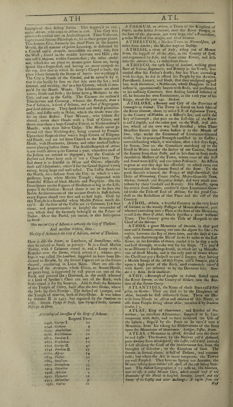 Example of their Biihop Puhlins. This happen’d in 115. Mrian, who caijic to in ia6. This Cmy was afterwards erefted into an Archbiflroprick. Their Victories, Captains,and famous Phiiofoplv. rs, fee in their proper places. Tliis f.unous City, formerly the chief Place in the known World, for all manner of polite Learning, is defended by a Citadel call’d jicropolis, inacceflible on eveiy lidc, fave the Weft ; feated in the middle between two Hills ; the one call’d Mufaum, within Cannon-lhot; the other Jnehej- jnuSy which has no place to mount great Guns on, being fpired like a Sugar-loaf, and having no more compafs on the top, lave that in which St. George's Chapel is built, the place where formerly the Statue of Jupiter was worihipp d. The City is North of the Citadel,^ and lb cover’d by it, that it can hardly be feen on that lide next the Sea ; well fituated, and wealthy, tho’ in a hot Climate, which is tem¬ per’d by the North Winds. The Inhabitants are about 10000, Greeks and Turks ; the latter have 4 Molques in the City, and one in the Caftle. The Citizens are reckon d Treacherous and Cunning , w'hencc the Prov'erb, From a Jesv of Salonica, is Greek of Athens, eind ci Turk o^Negropont, good Lord deliver us. They fpeak Greek and Turkif) promifcu- oufly, and differ only in Habit, which the Greeks weai de¬ fer on their Bodies. Their Women, who Icldom ftir abroad , cover their Heads with a Veil of Calico, arid throw over them a large Crimfon Velvet, or Violet-colour d Mantle , with their Silver Clafps. The Maids never go abroad till their Wedding-day, being courted by Proxies. Upon their Nuptials they wear a large Crown of Filigram and Pearls, and are led from Church to the Bridegroom s Houfc, with Hautbeaux, Drums, and other mufical Inftru- ments playing before them. The Archbiftioprick of jdthens is not worth above 4000 Crowns a year, wherefore moft of the Jefuits are retired to ILegropont; but the Conluls of England and France keep each of ’em a Chapel here. The Soil about it is fruitful in Wine and Olives, efpecially tliofe call’d CoIy7nhades, referv’d for the Grand Signior s owq eating, being large and well tafted. The Caftle ftands on the i^orth, on a defeent from the City, in which is a rna- gnificent, large, white Marble Temple , fupported with beautiful Pillars of black Marble and Porphyry. On the Frontifpiece are the Figures of Horfemen as big as the Life, prepar’d for Coriibat: Round about it are to be feen the Noble Atchievements of the ancient Greeks in Baffo Relievo, every Figure almoft two foot and an half high. Glofe by this Temple is a beautiful white Marble Palace, much de¬ cay’d. At the foot of the Caftle are 17 Columns, (18 foot about, and proportionable in height^ the remainder of 300, which they fay formerly belong’d to the Palace of Thefew. Over the Portal, yet entire, is this infeription in Greek : This ancient City of Athens is certainly the City of Thefeus. And another within, thus : jhe City of Athens is the City of Adrian, andnot e/Thefeus. Here is alfo the Fanari, or Lanthorn, of Demojlhenes, whi¬ ther he retired to Study in privacy : It is a fmall Marble Tower, with 6 Columns round it, and a Lamp with 5 Branches over the Dmme, which covers it; whence per¬ haps it was called The Lanthortt, fuppofed to have been De¬ dicated to Hercules, by the feveral Figures cut in the Frizes thereof, combating in Lions Skins. Here are alfo the Ruines of the Areopagus, whole Glacis, or Senate-Houfe, 40 paces long, is fupported by vaft pieces cut out of the Rock, and pointed like a Diamond, in the midft whereof is a kind of Speaker’s Chair cut out of the Rock, with Seats round it for the Senators. Add to thefe the Remains of the Temple of Viklory, built after tht Ionic Order, where the Turks lay their Powder; The Arfenal of Lycurgus, and the Temple of Minerva, both of Dorn Order. It was taken by Mahomet II. in 1457. but regained by the Venetians m 1687. -Tavern. Voyage de Perfe, Spon Voyage cf Italic, Coronelli Defeript. de More'e. A Cronalogical Succejfon of the Kings of Athens. Reigned Years. 2496. Cecrops I. 50 2546. Cra'naus 9 2 5 s 7. AmphiByon ro 2567. Erichthonius SO ’<115. Pandionl. 40 2655'. Erechtheus so 2705. Cec7-opsll. 40 2745. Pandionll. 2S 2770. uEgeus S4 2824. Thefeus 30 2864. Mnejlheus 7 2871. Demophoon 33 2904. Qxynthes J 2 291 (j. Aphidas r 2917. Thy mates 36 2 9<f3. Mehnthts' 9 zp)6z. Cod'cus 21 ATHENUM, ox Athene, a Town of the Kingdom of Naples, in the hither Principate, near the River Tanngro, at the foot of the Appennine, nor very large, tho’ a Princedom, 9 miles Weft of New Marfeo, and 16 of Potensia. ATHERSTON, a Maikct-Town in Warwickjhire, 48 miles from London ; the Market kept on Tuefdays. ATHESIS, a river of Italy , riling out of Mount Brenn, the biggeft of all the Alpes, in the County of 2}rp/, and augmented by Eifoc, and fome other Rivers, and falls into the Adriatic Sea, 1 5 miles from Venice. ATHIRCO, the i^th King of Scotland, making great flrew of Valour, Ingenuity, and Bounty in his Youth, fuc- ceeded after his Father’s death; but his Vices increaling with his Age, he did fo offend his People by his Avarice, Peevifhncls, Luxury, and Sloth, that they confpired ag_ainft him W'ith Nathalocus, a Nobleman, whofe Daughter he had deflour’d, ignominioully beaten with Rods, and proftituted to his ruffianly Courtiers, that finding himfelf deferred of all, he became his own Executioner, in the 1 ath year of his Reign, about the year 240. Buchan. ATHLONE, a Barony and City of the Province ef Connaught in Ireland: The Town is feated on both fides of the River Shannon, about 17 miles S. E. of Rofeommon Town^ in the County of Wicklow, is a Bifhop’s See, and call’d the Key of Connaught j that part on the Eaft-fide of the River is call’d Er.glijb, and the other part on the Weft, Irijh Ath^ lone, which of the two was beft fortified , when Their Majefties Forces fate down before it in the Month of June, 1691. under the Command of Lieutenant-General Ginkle-, but its principal Strength confifted in its Caftles ; notwithftanding which, it was taken, after a few days liege, by Storm, June zd. the Granadiers marching up to the Breaft in Water, under the ihelter of our Cannon, forced the Enemy from their Pofts, and in Id's than an houf made themfelves Mafters of the Town, where 1000 of the Iriji I and French were kill’d, and 500 taken Prifoners. An Aftiou ! as great as any this Age has afforded, to which none can : be compared but the famous B.attel of the Boyne : To the ' good Succefs whereof, the Prince of Heffe-Darmftadt, the ' Duke of Wirte?nherg, Count Naffau, Major-Generals Tetau, ’ Mackay, Talmajh, and Brigadier did very much con- j tribute by their Condufl and Bravery. His Majefty, upon ! his return from Flanders, conferr’d upon Lieutenanf-Gene- i ral Ginkle the 7'itle of Earl of Athlone, for his good Con- j duft in the Reduftion of that Place and the reft of the , Country. j ATHOL, Atholia, a fruitful Country in the very heart j of Scotland, in the woody Pafiages of M-OunlGrarnpius, part • whereof extending into a Plain at the foot of the Mountain, i isczW'A tho Blare of Athol, Which lignifies a place without Trees. This County gives the Title of Marquifs to the Chief of tV.e Murrays. A T H O S, a great Mountain of Macedon, in that part now call’d Jamboli,runxiing out into the uEgean Sea like a Pe- ninfula, between the Bay of Monte Santo, and the Golfo di Con- tejfa, over-lhadowing the Ifle of Lesbos 87 miles to the Eaft. Xerxes, in his Invaffon ofGrrrr?, caufeditto be dug a mile i and half through, to make way for his Ships. ’Tis join’d to an Ifthmus 12 Furlongs broad, in which are 24 Monafte- ries of Greek Monks, and is the only part of Greece where the Chriftians pay a Refpeff to carv’d Images, they having a Marble Image of the AU-Floly Virgin, call’d Panagia, plac’d upon a high point of the Rock, moft commonly cover’d with Snowq yet reforted to by the Devouter fort. J/m- dot. 1. 7. Behn. De la Guilletier. ATHY, z Borough, oi Leinjler in Ireland, feated upon the River Barrow, in the County of Kildare, near the Bor¬ ders of the §lueens-County. ATLANTIDES, the Name of thofe Stars call’d Frr- gilia, or Hyades : They are faid to be the Daughters of Atlas, becaufe he firft difeover’d them. There are like- wile fome Iflands in Africa and America ef this Name, as alfo fome People living about Athis, mention’d by Diodorus Sicidus, 1. 3. ATLAS, King of Mauritania , and Brother of Pro¬ metheus , an excellent Aftronomer, fuppos’d to be Con¬ temporary with Mofes, and to have invented the Ufe of the Sphere ; feign’d by the Poets to be turn’d into a' Mountain, from his taking lus Obfervations of the Stars upon the Mountains of Mauritania. Scaliger, Voffus, Petdu. ATLAS, a Mountain in Africk, divided into the Grea¬ ter and Defer: The Greater, by the Natives call’d Ayduacal^ parrs Barbary from Biledulgerid -, the De fer, call’d Erif extends' it felf all along the Coaft of the Mediterranean Sea, from the Streights of Gibraltar , to the Kingdom of Tunis. The Greater, in feveral places, is full of Defarts , and extream cold ; but where the Air is more temperate, the Towns are well Peopled. They have no Spring nor Autumn, the Winter lafting from OBober till April, all the reft being Sum¬ mer. The Geographer, p. 7^. tells us. This Momitain, near its rife, is called Mount Data, which exceeds mefl of the' Mountams of the tVorld in Heighth, Fertility, Length, a7id the Pletity of its Cajilg and otket' Buildings; It begins from the
