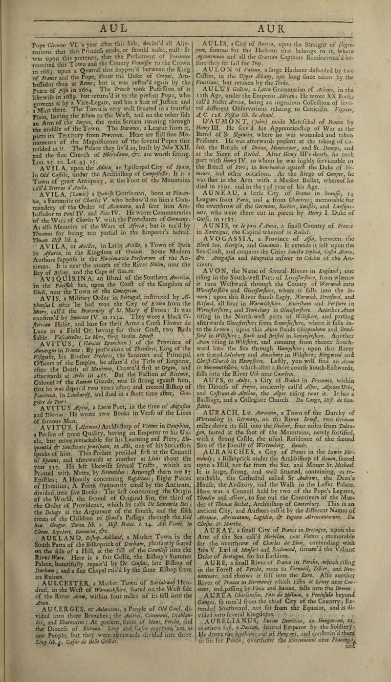 AUL Pope Clement VI. a year after this Sale, declar’d all Alie¬ nations' that this Pnncefs made, or Ihould make, null; It was upon this pretence, that the Parliament ot Provence reunited this Town and the County Fcnctijfm to the Crown in upon a Quarrel that happen’d between the King bf Frcmce and the Pope, about the Duke of Crequi, Am- balTador then at Rome-, but it was reftor’d again by the Peace of Pifr 166^. The Fre?tch took PolIefTion of it likewife in 16S9. but return’d it to the prefent Pope, who cTovcrns it by a Vice-Legate, and has a Scat of Juftice and a^Mint there. The Town is very well fituated in a fruitful Plain having the Rhone to the Weld, and on the other fide an Arm of the Sorgue, the main Stream running through the middle of the Town. The Durance, a League from it, parts its Territory from Provence. Here are ftill fine Mo¬ numents of the Magnificence of the feveral Popes that refided in it. The Palace they liv’d in, built by John XXII. and the fine Church of Notredame, &c. are worth feeing. Lon. as. ao. Lat. 43. ay. AVILA, vpon the Mala, an Epifcopal City of Spam, in Old Caflile, under the Archbiiliop of CompofteSa: It is a Town of great Antiquity , at the Loot of the Mountains call’d Sierras d'Avila. AVILA, (Lewis) a Spaniib Gentleman, born at Placen- M a Favourite of Charles V. who bellow’d on him a Com- mandery of the Order of Alcantara, and fent him Am- bafiador to Paul IV. and Pius IV. He wrote Commentaries of the Wars of Charles V. with the Proteftants of Germany. As allb Memoirs of the Wars of Africa; but i.s^ tax’d by I Tbuanus for being too partial in the Emperor’s behalf. Thnan. Hijl. in’. 4. I AVILA, or Avilles, in Latin Avida, a Town of Spain in Ajiuria, in the Kingdom of Oviedo. Some Modern Authors fuppofe it the Fldvionavia Poejicorum of the An- j cients. It is near the mouth of the River Nalon, near the Bay of Bifia)', and the Cape of Guzan. AVIQUIRINA, an liland of the Southern in the Pacifek Sea, upon the Coaft of the Kingdom of Chili, near the Town of the Conception. AVIS, a Military Order in Portugal, inftituted by Al- phonfusl. after'he had won the City of pvora icom. the Moors, call’d the Fraternity of St. Mary of Evora : It was confirm’d by limoccnt IV. in 1234. They wore a black Cf fiercian Habit, and bare for their Arms a Crofs Flower de Luce in a Field Or, having for their Creft, two Birds Sable.. P'afconcetlos, Le Mire, Orig. Ordin. Equefl. A VITUS, (Flavius Eparchius ) of the Province of Auvei'gne in France i By perlwalion of Fheodcric, King of tlie Vifigoths, his Brother Frederic, the Senators and Principal Officers of the Empire, he allum’d the Title of Emperor, after the Death oi Maximus, Crown’d firft zt Orgon, and afterwards at Arles in 4yy. But the Fadtion of Rtcimir, Colonel of the Romait Guards, was fo ftrong againft him, that he was depos d two years after, and created Bilhop of Piacenza, in Lombardy, and died in a Ihort time after, Gte- goire de Tours. , ■ , ■ r • n A VITUS Alpius, a La-tin Poet, in the time of Aagufus and Tiberius; He wrote two Books in Verfe of the Lives bf famous Men. . , A VITUS, (Alcimrn) Axchh\(ko^ of Vienne m Dauphine, a Perfon of great Quality, having an Emperor to his Un¬ cle, but more remarkable for his Learning and Piety, Elo- quentid ^ Sanciitate pracipuits, as Ado, one of his Succelfors fpeaks of him. This Prelate prefided firft at the Council bf Epaune, and afterwards at another at Lions about the year yiy. He left likewife feveral Trafts, which are Printed with N’otes, by ; Arnongft them are 87 Epiftles i A Homily concerning Rogdtions; Eight Pieces of Homilies; A Poem frequently cited by the Ancients, divided into five Books ; The firft concerning the Origin of the World, the fecond of Original Sin, the third of the Order of Providence, which he calls De Sententia Dei -, the Deluge is the Argument of the fourth, and the fifth treats of the Cliildren of Ifrael\ Pafiage through the Rraf Sea. Gregor. Turon. lib. 2. HiJl. Franc, c. 24. Ado Vienn. in Chron. Sigebe-rt, Baronins, &c. AUKLAND, Bijhop-Aukland, a Market; Town in the South Parts of the Bilhoprick of Durham, plealantly feated on the fide of a Hill, at the fall of the Gaunlefs into the River Ware. Here is a fair Caftle, the Bifliop’s Summer Palace, beautifully repair’d by Dr. Coufns, late Bilhop of Durham ; and a fine Chapel rais’d by the fame Bilhop from its Ruines. , AULCESTER, a Market Town of Barluhway Ylnn- dred, in the Weft of War-..vickjt)ire, feated on. the Weft fide of the River Arow, within four miles of its fall into the Avon. ' • _ , AULERGES, ox AuUrciens, a People of Old Gaul, di¬ vided into three Branches ; the Aiderci, Cenomani, Diablan- ies, and Eburovices: At prefent, thole, of Mans, perche, and the Diocefe of Evreux. Livy and, mtjntion’em,, as one People, but they weye afterwards divided into three. Livy lib.^, Cajar de BeHo GaSico. AUR AULIS, a City of B,gotia, upon the Streight of Uegro- pont, famous for the Harbour that belongs to it, where Agamemnon and all the G;^cian Captains Rendezvouz’d be¬ fore they let fail for Troy. A U L O N of Valona, a large Flarbour defended by two Caftles, in the Upper Albany, n.ot long iincc taken by the Venetians, but retaken by the Turks. AULUS Gellius, a Latin Grammarian of Athens, in the I ith Age, under the Emperor Adrian-. Lie wrote XX Books’ call’d HoBes Attic.e, being an ingenious Colleftion of feve¬ ral different Obfervations relating to Criticifm. Vignier, A,C. 128. Vojfus lib. de Annal. D’AUMONT, (John) made Marefchal of France by Henry III. He ferv’d his Apprenticelhip of War at the Battel of St. §luintin, where he was wounded and taken Prilbner. He was afterwards prefent at the taking of C<t- lais, the Battels of Dreux, Moncontour, and St. Dennys, and at the Siege of Rochel. After Henry Ill’s death, he took part with Henry IV. to whom he was highly ferviceable in the Battel of Ivri-, in Bourbomiois againft the Duke of Ne¬ mours, and other occafions. Ac the Siege of Comper, he was Ihot in the Arm with a Musket Bullet, whereof he died in 1595. and in the 7 3d year of his Age. AUNEAU, a little City of France in Beaujfe, 14 Leagues from Paris, and 4 from Chartres; memorable for the oveithrow of the Germans, Reiters, Swifes, and Lanfque- nets, who were there cut in pieces by Henry I. Duke of Guife, in 1587. A U NIS, or le pais cCAmiis, a fmall Country of France in Xantoigne, the Capital whereof is Rochel. . AVOGASSIA, a Province of Afia, between the Black Sea, Georgia, and Comania: It extends it felf upon the Sea-Coali, and contains the Cities SanBa Sophia, Cofta Aiaze, dfc. AvogaJJia and Mingrelia anfwer to Colchis of the An¬ cients. AVON, the Name of feveral Rivers in England-, one rifing in the South-weft Parts of Leicejlerjhire, from whence it rixns Weftward through the County of Warwick into Worceferjhire and GlocefierJhire,yhoxQ - it falls into the Se¬ vern; upon this River Hands Warwick, Stretford, and Bitford, all four in Warwickjhire. .Everfiam and Perfhore in Worceferjhire; and Tewksbury in Gloceferjhire. Another Avon rifing in the North-weft parts ob Wiltjhire, and parting afterwards Gloceferjhire from Semerfetjhire, where it fills in¬ to the Severn ; upon this Avon ftands Chippenham and Brad¬ ford in Wilt fare ; Bath and Brifol in Somerfetfnre. Another Avon rifing in Wiltjhire, and running from thence South¬ ward into the Sea through Hampjhire; upon this River are I'cated Salisbury and Ameshur-f in Wiltjhire; Ringwood and Chrif-Church in Hampjhire. Laftly, you will find an Avon in Monmouthjhire, which after a.dhort courfe Souch-Eaftwards, I falls into the River Usk near Caerkon. AUPS, or Aulps, a City of France in Provence, within j the Diocefs of Frejw, anciently call’d Alpes, Alpium Urbs, j and Cafrum de Alpibus, the Alpes rifing near it. It has a ■ Bailliage, and a Collegiate Church. Du Cange, Hif. de Con- flance. A UR AC FI, l^at. Aura cum, a Town of the Dutchy of Wirtemberg in Germany, on the River Ermfl, ttvo German miles above its fall into the Nechar, four miles from Tubin¬ gen, feared at the foot of the Mountains, newly fortified, wdth a ftrong Caftle, the ufual, Refidence of the fecond Son of the Family of Wirtemberg. Baudr. AURANCHES, a City of France in the Lower Nor¬ mandy-, a Bilhoprick under the Archbilhop of Rouen, feared upon a Hill, not far from the Sea, and Mount Sr. Michael. It is large, ftrong, and well fituated, containing, as re- ! markable, the Cathedral called St Andrews, the Dean’s Houfe, the Auditory, and the Walk in the Leller Palace. Here was a Council held by two of the Pope’s Legates, Theodin and Albert, to fine out the Contrivers of the Mur¬ der of Thomas Becket,. Axchbillno'p of Canterbury. This is an ancient City, and Authors.call it by the different Names of ! Abrincoe, Abrincatum, Legidia, & Ingena Abrincantorum. Die ! Chefne. St. Marthe. A UR AY, a fmall City of France in Bretagne, upon the Arm of the Sea call’d Morbilan, near Veiines ; memorable for the overthrow of Cha-rles de Blois, contending with JohuV. Earl of Monfort and Richmond, firnam’d the Valiann Duke of Bretagne, for his Earldom. AURE, a fmall River of France in Perche, which rifing in the Foreft of Perche, runs to Vernueil, Tidier, and Non- nancourt, and throws it felf into the Eure. Alfo another River of France in Normandy which rifes at Livoy near Cou- mont, and.palling by Vaux and Baieux, falls into the Drome, ; A UREA therfonefus. Pais de Ifdlaca, a Penlnfula beyond Ganges, fo nam’d from the chief City of the Country; Ex¬ tended Southward, not far from the Equator, and is di¬ vided into feveral Kingdoms. . ’ - , AURELIANUS, Lucius Domitius, an Hungarian, or, as.orhers fay, a Dacian, falutcd Emperor by the Soldiery: drove the Scythians p’Ut of Hungary, .and conftrain’d them SO fue for peace; nyenhrew the Marcvma'nni near Pi.tcen-^aj anT