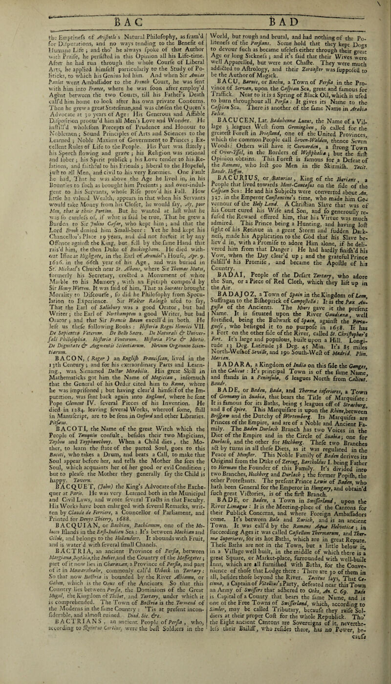 rh',-Eirprinefs of j^njlvth's Natural Philofophy, asfram’ii for Dilpurarions, and no ways tending to the Benefit ol Humane Life ; and tho’ he always fpoke of that Author with Fraife, he perfifted in this Opinion all his Life-time. Aftel' he had run through the whole Courfe of Liberal Arts, he applied himfelf particularly to the Study of Po¬ liticks, to which his Genius led him. And when Sir Annas Paulet went Ambafiador to the French Court, he was fent with him into France, where he was foon after employ’d Agent between the two Courts, till his Father’s Death call’d him home to look after his owm private Concerns. Then he grew a great Statefman,and was chofen the Queen’s Ads/ocate at 30 years of Age: Ilis Generous and Afiable Ditpolirion procur’d him all Men’s Love and Wonder. He indill’d wholcfom Precepts of Prudence and Honour to Noblemen ; Sound Principles of Arts and Sciences to the Learned ; Noble Maxims of Government to Princes ; Ex¬ cellent Rules of Life to the People. Flis Port was fiatcly ; his Speech flowing and grave ; his Religion was rational and fober ; his Spirit publick ; his Love tender to his.Re- lations, and faithful to his Friends ; liberal to the f lopeful, infl: to all Men, and civil to his very Enemies. One Fault he had, fr'luit he was above the Age he lived in, in his Bounties to fuch as brought him Prefents ; and over-indul¬ gent to his Servants, whole Rife prov’d his Fall. How fittle he valued Wealth, appears in that when his Servants would take Money from his Clofet, he would fliy, Ay, }aor Men, that is their Portion. But he wanted at laft what he was lb carelcfs of, if what is faid be true. That he grew a Bui den to Sir Julius Caftr, who kept him ; and that the Lord Brook denied him Small-beer : Yet he had kept his Chancellor’s Place 19 years, and did not forfeit it by any Offence againfl: the King, but fell by the fame Hand that rais’d him, the then Duke of Buckinghatn. He died with¬ out Tlfueat Fligbgate, in the Earl of AmndeBsWovi^t:, Afr.^. in the Sdth year of his Age, and was buried in Sr. Michael's Church near St. Albans, where Sir Thomas Mutts, formerly his Secretary, erefted a Monument of white Maible to his Memory^ with an Epitaph compos’d by Sir iJenry Wotten. It was faid of him. That as Socrates brought Morality to Difeourfe , fo did he Philofophy from Specu¬ lation to Experience. Sir M'^alter Raleigh ufed to fay, That the Earl of Salisbury was a good Orator, but bad Writer; the Earl of Northampton a good Writer, but bad Orator ; and that Sir Francis Bacon excelfd in both. He left us thefe following Books ; Hijloria Regni Henrici VII. De Sapicntia Veterum. De Bello Sacro. De Naturali Uttiver- fali Philojopbia. Hijloria Ventorum. Hijloria Vi*se &• Mortis. De Dignitate df Augmentis Scientiarum. Novum Organnm Scien- tiarum. BACON, (Roger) m Englijh Francifean, lived in the I3rh Century ; and for his extraordinary Parts and Learn¬ ing., was Sirnamed Doctor Mirabilis. His great Skill in Mathematicks got him the Name of Magician , infomuch that the General of his Order cited him to Rome, W'here he was imprifoned ; but having clear’d himfeifof the Im¬ putation, was fent back again into England, where he fent Pope Clement IV. feveral Pieces of his Invention. He died in 1184. leaving feveral Works, whereof fome, ftill in Manufeript, are to be feen in Oxford and other Libraries. Pitfeus. BACOTI, the Name of the great Witch which the People of Tanquin confult, befides their two Magicians, Taybou and Tayphorothouy. When a Child dies , the Mo¬ ther, to learn the fiate of the parted Soul, goes to this Bacoti, who takes a Drum, and beats a Call, to make that Soul appear before her, and tells the Mother fire fees the Soul, which acquaints her of her good or evil Condition ; but to pleale the Mother they generally fay the Child is happy. Tavern. B A C Q U E T, (Johti) the King’s Advocate of the Exche¬ quer at Paris. He was very Learned both in the Municipal and Civil Law.s,. and wrote feveral Trafts in that Faculty. His Works have been enlarged with feveral Remarks, writ¬ ten by Claude de Ferriere, a Councellor of Parliament, and Printed for i(s88. BACQUIAN, OT Bachian, Bachtamim, one of the Afa- lacco Iflands in the Eajl-lndian Sea : It’s between Machian and Giloie, and belongs to the Hollanders. It abounds with Fruit, and is water'd with feveral fmall Chanels. BACTRIA, an ancient Province of Perfa, between Margiana,Seythia,t\\t /»d;'«r,and the Country of the Ma fagetes ; part of it now lios in Charavan, a Province of Perfa, and part ot it in Mavparednahr, commonly call’d Usbeck in Tart ary ; So that now BaBria is bounded by the River Albiamu, or Cehon, which is the Oxus of the Ancients; So that this Country lies between the Dominions of the Great Mogul, die KingJonr of ajid Tartary, under which it is comprehended. The Town of BaBria is the Termend of rlie Moderns in the lame Country : ’Tls at prefent incon- fiderable, and almofl ruined. Diod. Sic. &c. BACd RIANS , an ancient. People Perfa , who, according to ^ilnfHS Curtins, were the bell Soldiers in the World, but rough and brutal, and had nothing of the Po- litenefs of the Perfans. Some hold that they kept Dogs to devour fuch as became ufelefs either through their great Age or long Sicknefs ; and it’s faid that their Wives were Well Apparelled, but were not Chafte. They were much addicted to Aftrology, and their Zorodfer was fuppofed to be the Author of Magick. BACU, Baruic, ot Bachu, a Town of Perfa in the Pro¬ vince of Servan, upon the Cafpian Sea, great and famous for Traffick. Near to it is a Spring of Black Oil, which is ufed to burn throughout all Perfa ; It gives its Name to the Cafpian Sea. There is another of the fame Nanie in Arabia Fadtx. B ACUCEN, Lat. Baduhemue Lueus, the Name of a Vil- lage 3 leagues Weft from Croninghen, fo called for the greateft Foreft in Friefand, one of the United Provinces, which tlie common People call Seven-Walden, thence Severr Woods; Others will have itCoevarden, a ftrong Town of Over-Yjfel, in the Borders of Weflphalia ; but the firft Opinion obtains. This Foreft is famous for a Defeat of the Romafts, who loft 900 Men in ttic Skirmilh. Tacit. Baudr. Hof in. . BACURIUS, ot ,tBatHrias , King of the Jbsrians , 3 People that lived towards Mont-Caueafus on the fide of'the Cafpian Sea: He and his Subjefts were converted about An. 317. in the Emperor Confantine's time, who made him Goa vernour of the Holy Land. A Chriftian Slave that was of his Court cured his Wife and Son, and fo generoufly re- fufed the Reward offered him, that his Virtue was much admired. This Prince being a Hunting, and having loft light of his Retinue in a great Storm and fudden Daik- nefs, made his Application to the God that his Slave be¬ liev'd in, with a Promife to adore Him alone, if he deli¬ vered him from that Danger ; He had hardly finifli’d his Vow, when the Day clear’d up ; and the grateful Prince fulfill’d his Promife , and became the Apoftle of his Country. BADAI, People of the Defart Tartary, who adore the Sun, or a Piece of Red Cloth, which they lift up in the Air. ^ BADAJOZ, aTownof Jpum in the Kingdom of Leon, Suffragan to the Bifhpprick of Compofel/d: It is the Pax Au~ gufa of the Ancients. The Moors gave it the prefent Name. It is fituated upon the River Caudiana, well fortified, being the Bulwark of Spain, againft the Portu^ guefe, who beliegcd it to no purpofe in i6s8. 'It has a Fort on the other fide of the River, called St. Chriflophtri Fort. It’s large and populous, built upon a Hill. Longi¬ tude r 3 Deg. Latitude 38 Deg. 4^ Min. It’s 8«f miles North-Weftxof Seville, and 190 South-Weft of Madrid. Plin. Marian. B A D A R A, a Kingdom of India on this fide the Ganges, in the Calicut : It’s principal Town is of the fame Name’ and ftands in a Peninfula, 6 leagues North from Calicut* Baudr. BADE, or Baden, Bada, and Therma inferiores, a Town of Germany in Suahia, that bears the Title of Marquifate ; It is famous for its Baths, being 5 leagues off of ^rasburg and 8 of Spirt. This Marquifate is upon the RA<«e,between Brifgans and the Dutcliy of iVirtemberg. Its Marquifes are Princes of the Empire, and are of a Noble and Ancient Fa¬ mily. The Baden Durlach Branch has two Voices in the Diet of the Empire and in the Circle of Suahia-, one for Durlach, and the other for tioebberg. Thefe two Branches aft by turns in all thefe Diets, as it was regulated in the Peace of Munfler. This Noble Family of Baden derives its Original from the Duke of Zering, Bartholdus I. being Father to Herman the Founder of this Family. It’s divided into two Branches, Hochberg and Durlach ; the former Popifli, the other Proteftants. The prefent Prince Lewis of Baden, who hath been General for the Emperor in Hungary, and obtain’d fuch great Viftories, is of the firft Branch. BADE, or Baden, a Town in Stoijferland, upon the River Limague : It is the Meeting-place of the Cantons for their Publick Concerns, and where Foreign Ambaffadors ^ come. It’s between Bale and Zurich, and is an ancient Town. It was call’d by the Romans Aefua Helvetica ; in fucceeding Ages it was called Cafellum Thermarum, and Thtr- ma Superiores, for its hot Batlis, which are in great Repute. Thefe Baths are not in the Town, but a little below it,* in a Village well built, in the middle of which there is a great Square, or Market-place, furrounded with well-built Inns, which are all furnilhed with Baths, for the Conve¬ nience of thofe that Lodge there : There are 30 of them in all, befides thofe beyond the River. Tacitus fays, That Ge- Cinna, a Captain of F;riri';«r’s Party, defeated near this Town an Army of Swifers that adhered to Otho, An. C. 6^. Bade is Capital of a County that bears the fiune Name, and is one of the Free Towns of Swijferland, which, according to Simler, may be called Tributary, becaufe they raife Sol¬ diers at their proper Coft for the whole Republick. Tho’ the Eight ancient Cantons are Sovereigns of it, neverthe- lefs their Bailiff, who refides there, has no Power, be- caufi