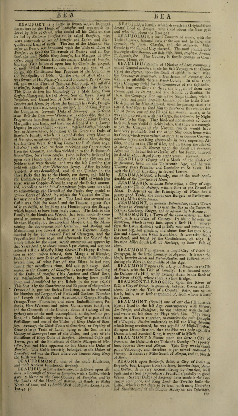 BEAU PORT is a Caftle in Frcma, which belonged heretofore to the Houfe of Le7ic.'fJ}er, and was much be¬ loved by Jchft of Gaunt, who caufed all his Cluldrea that he had by Katbarhte Smnford to be called Beanforts, who w^ere afterwards Dukes of Somerfet and Exeter, and Mar- quilTes and Earls of Dorfet. The Son of the Duke of Ven- 4ofme in France, was honoured rvith the Title of Duke of Beaufort, by Lewi* the Thirteenth of France ; and in Eng¬ land, the moft Noble ffenrj Somerfep, late Marquis of Wor- cffter, being defeended from the ancient Dukes of Somerfet, had that Title behowed upon him by Charles the Second, of moft blefted Memory, who, in the a+th year of his ileign, alfo Conftituted him Preftdent of tire Council in the Principality of Wales. On the 17th of April 1672, lie was Sworn of His Majefty’s moft Honourable Privy-Coun- cil, ?ind on the Third of June next following, was inftall’d at Wtndfor, Knight of the moft Noble Order of the Garter. This Duke derives his Genealogy by a Male Line, from Ceoifrey-Plantagenet, Earl of Anjou, Son of Foulke, King of Jerufalem, and Grand Son of Foulke Rechin, Earl of Anjsu, Tiuraine and Manse, by Maude the Emprefs his Wife, Daugh¬ ter of Wri/iythe Firft, King of England, Son of King William the Conqueror, Seventh Duke of Normasidy, in Defcent from Roiio the Dane-Whence it is obfervable, that his Progenitors have llouriflr’d with tire Titles of Kings,Dukes, Marquifles and Earls, and have not defeended to a Lower Dignity for above thefe 700 years. Ragland-Caflle,^Vns\ce,\Y Seat in Monmouthfhire, belonging to his Grace the Duke of Beaufort's Family, avhich his Grand-Father, Henry Marquis of Worcefier, maintained with a Garifon of 800 Men, during the late Civil Wars, for King Charles the Firft, from 1642. till 19th i(54<). without receiving any Contribution from the Country, and then yielded it to the Parliament’s Ceneralijjimt, Sir flsomas Fairfax, (who in Perfon belleged it) upon very Honourable Articles, for all the Officers and Soldiers that were therein, and was the laft Garrifon that held out againft that Viftorious Army. After its being yielded, it was demolillied, and all the Timber in tfte three Parks that lay to the Houfe, cut down, and fold by the Committees for Sequeftration, the OffFal of which (for there was no Coppice-Wood in any of the Parks) amoun¬ ted, according to the Sub-Committees (who were not ufed to acknowledge the Utmoft of the Pfofits they made) to 37000 Cords of Wood, by which the Value of the Tim¬ ber may be a little guels’d at. The Lead that covered the Caftle was fold for <Sooo 1. and the Timber, a great Part of it to Brifiol, to build up the Houfes upon the Bridge, which hapned to have been lately burnt. The Lofs to this Family in the Houfe and Woods, has been modeftly com¬ puted at 100000 /. beiides at leaft as great a Surn lent to his then Majefty, by the aforefaid Marquis, and the Main¬ taining the above-mentioned Garrifon, and Railing and Maintaining two feveral Armies at his Expence, Com¬ manded by his Son, Edward Earl of Glamorgan, and the Sequeftration from 164(5. and afterwards the Sale of that whole Eftate by the Rump, which amounted, ^as appears by that Years Audit, to above 20000 1. per Annum, and was not reftored till his Majefty King Charles II’s Happy Reftora- tion in 1660. when Edward,^ then Marquis of Worcefier, Father to tlie now Dukeof Beaufoi-t, had the Poff'eflion de¬ livered him, of what Part of that Eftate he had not, during that neceflitous time, fold and paft away. Bad¬ minton, in the County of Gloucefler, is the prefent Dwelling of the Duke , of Beaufort f his Ancient and Chief Seat, viz. RdgJajtd-Cafile in Monmouthfhire, having been pull’d down and demoliflred by the Rebels in the year 1646.) This Seat is by the Contrivance and Expence of the prelent Owner of ir, put into fuch a Condition, as to be efteemed for Number and Largenefs of Parks and Gardens, Number and Length of Walks and Avenues, of Orange-Houfes, Orange-Trees, Fountains, and other Embelliflunents, Pa- docks, Hare-Warrens, and other Contrivances for Sport, and the Opennefs of the Country about it (taking all to¬ gether) one of the moft accomplifti’d in England, or per¬ haps, of a Subjeft, any where clfe. Chepflcw is part of the Poifcinons, anci one of the Titles of Henry Duke of Beau¬ fort. Swanzey-, the Chief Town of Gowcrland, or Seigniory of GfljPfr (a large Traft of Land, lying to the Sea, in the County of Glamorgan) one of the Titles, and part of the PoffelTions of Henry Duke of Beaufort. Monmouth-Caflle and Town, part of the Pofteftions of Charles Marquis of JVor- cefler. Son and Heir apparent to his Grace the Duke of Beaufort. The Caftle formerly belonged to the Dukes of Lane after, and was the Place where our famous King Henry the Fifth was born. BEAUFREMONT, one of the rnoli Illuftrious, and moft Ancient Families, of Burgundy. BEAUJEU, in Larin Baujovium, or Eelliocam upon An- iliere, a Borough of France in Beaujolois, with a Caftle, which gave its Name to the fame Country of Beauiclois, and to ihe Lords of the Houfe of Beaujeu. ft ftands 30 Miles North of Lions, and 14. South Weft of Mafeon ■ Lon?.23 so ’ Lat.4.s. ?o. ' ... J ^ Eaniiiy which draweth its Qrigiuai from e^au Lord ol Beaujess, who lived about the Year 950, and who died about the Year 967. ^^ ^ Imall Country of France, with the 1 itJe cl: Barony, lltuatcd betwixt the Soue and the Loire, the Lysnnois, the Forets, Ckarolois, and the Mdconmis Fille- Franche is the Capital City thereof The moft confiderable Boioughs after Beaujeu, are BeUe-ViUe, Thizi, Amplepui, Feraix, St S.aphorin, See. This Country is fertile enough in Corn, vVines, Hemp, c^c. ^ LIE, U {Auguflni of ) Native of Roast, commonly namecl General Beaulieu, made his firft Voyage to the Coun¬ try ok t\\e Hegroes, upon the Coaft of Afrkk, in 1612. with the Chevalier de Bncpueville, a Gentleman of Normandy, de¬ igning to eftablilh there a French Colony. In i6i6. there was a Company ferled for the Commerce of the Eafi-Indies, vviiitli feat two Ships thither; the biggeft of them was commanded by De Nets, and the fecond by Beaulieu. In 1619. file Company lent again two Ships thither, with a 1 iimace, and made Beaulieu General of this little Fleet. He detached his Vice-Admiral, upon his parting from the Cape of Good Hope, to fend hiip to Jacatra or D.Uavia, in the file ot Java, one of the Illcs of the Sound; where, as he was about to return wirh his Cargo, the Hollanders by Night let File to his .Ship, 'fhat hindered not to come back witJi one Veilel fo richly laden, that there was enough to pay tlie Charges of the Voyage, which would have been very prc^flcablc, had the other Ship come home witli its Goods,which were valued at more than 500000 Crowns. BM«/if» ferved the King afterwards in very important Af¬ fairs, chiefly in the Ifle of Rhee', and in raking the Ifles of St. Margaret and St. Honorat uppn the Coaft of Provence. Aftei which he fell lick at Thouhn, of a hot Fever, whereof he died in 1637. Ag'^dporty eight years. Thevenot. BEAULIEU (Jeofrey of) a Monk of the Order of Dominick, lived in the Thirteenth Age, and he was Twenty years Preacher and Confeffbr to St. Lewis. He writ the Life of this King m feveral Letters. BE^UMANOIR, a Family, one of the moft confi¬ derable of the Province of Maine. BEAUMARIS, in Latin Bellon-arifcsis, a City of Eng¬ land, in the Ifte of Anglefey, with a Port at the Chanel of Menat. Jt. depends on the Principality of Wales, has a pretty good Trade, and fend? one Burgefs to Parliament. Its 184 Miles from London. BEAUMONT, or Uaumont, Bellomontium, a little Town of in Normandy. It is near the Sea iothei Coutamiv, betwixt Cherhourg, V.alogne, and St. Saviour the Vifeounty. BEADMONT, a Town of the Low-Countrey s in Hai- nault, with the l jtle of County. Its Name Iheweth its Situation, which is very fine, upon a little Hill; where¬ fore the Latin Authors call it Bedm-tnons and Bellomontium. It is not big, but pleafant, and about four Leagues from Bins and Chirtai, and feven from Mons. It was taken fiom the French, and burnt by the Confederates, An. 1691. h lies nine Miles South Eaft of Maubeuge, 15 South Eaft of Mons. BEAUMONT in Argonne, a fmall City of Franck in Champagne, in the little Country of Argonne. It is near the Meufe, betwixt Stenai and Pent-a-Mouffon, and luffered much during the Wars in the middle of this Age. BEAUMONT upon Oife, a City of France, in the Ifte of France, with the Title of County. It is fituated upon the Defcent of a Hill, which extends it felf to the Bank of the River of Oife, where there is a fine Bridge. BEAUMONT-LE-ROGER, upon the River of RiUe, a City of France, in Normandy, betwixt Evreux and Li- ziettx. It hath the Title of a County. Roger, one of its Earls, built, or at leaft augmented it, from whom it hath' its Name. ^ BEAUMONT (Francis) one of our chief Dramarick Poets; lived in the laft Age, contemporary w'irh Fletcher, Ben Johnfon, and Shakefpeflr ; he was intimate with the firft, and wrote no lefts than 52 Plays with him. They being once in a Tavern together, to contrive the rude Draught of a Tragedy, Fletcher undertook to kil! the King therein^ wliich being overheard, he was accufed of High-Treafon, rill upon Demonftration, that the Plot was only againft a Dramarick snd Scenical King, it went off in Mirth. , BEAUMONT le Vicomte, upon the Sane, a City of France, in the Maine,with the Title of a Durchy; It is pretty fine, betwixt Mans and Alehpn. This City was in rimes paft a Vifeounty, and therefore is yet named Beatmont le Vicornte. It fta.nds 17 Miles South or Alenpon, and 13 North of Mans. BEAUNE upon Bourgeoife, Belna, a City of France in Burgundy, four Leagues from the Soane, betwixt Dijon, Autun and Chdlon. It is very ancient, ftrong by firuatipn, w'ell built, and its Soil extraordinary Fruitful, efpecially in crood V/ines. . Several Dukes of Burgundy have made it their or¬ dinary Refidence, and King Lewis the Twelfth built the Caftle,.which is yet there to be feen, with many Churches and MhnCftf'riss ft the famous Abbey of the Ciflcrdans. the