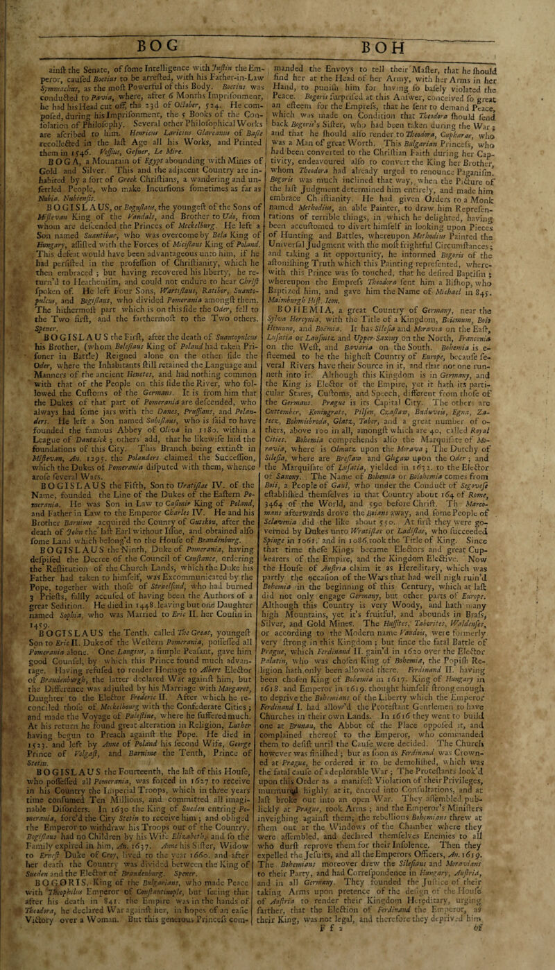 ainftthe Senate, of feme Intelligence with. Jufthi the Em¬ peror, caufed Boetius to be arrefted, with his Father-in-Law Symmachics, as the moft Powerful of this Body. Boerius was conduced to Pavia, where, after 6 Months Imprifonment, lie had his Head cut olF, the 23d of OBober, 524. He com- pofed, during his Imprifonment, the 5 Books of the Con- . Iblaticn of Philofophy. Several other Philofophical Works ' aferibed to him. Hcnricta Lctriciw Glareamn of Bafle ' are recollefted in them in i the lafl: Age all his Works, and Printed Vojfiu:, Gefner, Le Mire. manded the Envoys to tell their'Mafter, that he Ihouldi find her at the Head of her Army, with her Arms in her Hand, to punifli him for having fo baiely violated the Peace. Bogoris furprifed at this Anfwer, conceived fo great an efteem for the Emprefs, that he fent to demand Peace W'hich was made on Condition that Theodora fliould fend back Bogoris's Sifter, who had been taken during the War - and that he ftiould all'o render to Theodora, Cuf haras, who was a Man of great Worth. This Bulgarian Princefs' who had been converted to the Chriftian Faith during her Cap- BOGA, a Mountain of abounding with Mines of j tivity, endeavoured alfo to convert the King her Brother, Gold and Silver. This and the adjacent Country are in¬ habited by a fort of Greek Chriftians, a wandering and un- fcttled People, who make Incurfions fometimes as far as Nubia. Nubienjis. B O GIS L A US, or Bogujlam, the youngeft of the Sons of Miftevan King of the Vandals, and Brother to Udo, from whom are defeended the Princes of Meckelburg. He left Son named Suantibar, who was overcome by Bela King of Hungary, aflifted with the Forces of Micijlatis King of Poland. . This defeat would have been advantageous unto him, if he had perfifted in the profeftlon of Chriftianity, which he then embraced ; but having recovered his liberty, he re¬ turn’d to Heathenifm, and could not endure to hear Chrifl fpoken of. He left Four Sons, Wartijlaus, Ratibor, Suanio- f ulcus, and Bogijlaus, who divided Pomerania amongft them. The hithermoft part which is on this fide the fell to the Two firft, and the farthermoft to the Two others. S^ener. BOGISLAUS the Firft, after the death of Suantopulcsis his Brother, (whom Bolejlaus King of Po/mi^/had taken Pri- ■ foner in Battle) Reigned alone on the other fide the Oder, where the Inhabitants ftill retained the Language and Manners of the ancient Henetes, and had nothing common with that of the People on this fide the River, who fol¬ lowed the Cuftoms of the Germans. It is from him that the Dukes of that part of Pomerania are defeended, w^ho always had feme jars with the Danes, PraJJians, and Polan- dirs. He left a Son named Subipaus, who is faid to have founded the famous Abbey of Oliva in 1180. within a League of Dantzick ; others add, that he likewife laid the foundations of this City. This Branch being extinft in Miftevan, An. 1195. the Polanders claimed the Succeftion, which the Dukes of Pomerania difputed with them, whence arofe feveral Wars. BOGISLAUS the Fifth, Son to Uratiftas IV. of the Name, founded the Line of the Dukes of the Eaftern Po¬ merania. He was Son in Law to Caftmir King of Poland, and Father in Law to the Emperor Charles IV. He and his Brother Barnime acquired the County of Gutskou, after the death of John the hh- Earl without Ilfue, and obtained alfo fome Land wivich belong’d to the Houfe of Brandeoiburg. BOGISLAUS the Ninth, Duke of Pomerania, having delpifed the Decree of the Council of Conftance, ordering the Reftitution of the Church Lands, which the Duke his Father had taken to himfelf, was Excommunicated by the Pope, together with thofe of Straelfond, who had burned 3 Priefts, falfly accufed of having been the Authors of a great Sedition. He died in 1448. leavin g but orie Daughter nanied Soyhia, who was Married to Eric II. her Coulin in H!'9- B O GIS L AUS the Tenth, called The Great, youngeft Son to Ericll. Duke of the Weftern Pomerania, poirefled all Pomerania alone. ' One Langius, a fimplc Pcafant, gave him good Counfcl, by which this Prince found much advan¬ tage. Having refufed to render Homage to Albert Eleftor of Braoidenburgh, the latter declared War againft him, but the Difference avas adjufted by his Marriage with Margaret, Daughter to the Eleftor Frederic II. After which he re¬ conciled thofe of Meckelbourg with the Confederate Cities j and made the Voyage of Paleftine, where he fufferedmuch. At his return he found great alteration in Religion, Luther having begun to Preach againft the Pope. He died in 1523. and left by Asme of Poland his fecond Wife, George Prince of Volgaft, and Barnime the Tenth, Prince of Stet'm. BOGISLAUS the Fourteenth, the laft of this Houfe, who poffeffed all Pomerania, was forced in iSzy to receive in his Country the Imperial Troops, which in three years time confumed Ten Alillions, and committed all imagi¬ nable Diforders. In 1630 the King of Sueden entring Po¬ merania, forc’d the City Stetin to receive him ; and obliged the Emperor to withdraw his Troops out of the Country. Bogijlaus had no Children by his Wife Elizabeth,, and fo the Family expired in him, An. i6^j. A>me his Sifter, Widow to Erneft Duke of Croy, lived to the year 1660. and after her death the Country was divided between the King of Sueden and the Eleftor of Brandenburg. Sgener. ■ BOGORIS,-King of the Bulgarians, who made Peace with 'Theoghilus Emperor of Conftantimyle, but feeing that after his death in 841. the Empire was in the hands of Theodora, he declared War againft her, in hopes of an eafie Viihoty over a Woman. But this generous Princefs cora- Theodora had already urged to renounce Paganifm. whom Bogoris was much inclined that way, when the Piiture of the laft Judgment determined him entirely, and made him embrace Ch iftianity. He had given Orders to a Monk named Methodiw, an able Painter, to draw him Reprefen- tations of terrible things, in which he delighted, having been accuftomed to divert himfelf in looking upon Pieces of Hunting and Battles, whereupon Methodim Painted the Univerfal Judgment with the moft frightful Circumftances ; and taking a fit opportunity, he informed Bogoris of the aftonilhing Truth which this Painting reprefented, where¬ with this Prince was fo touched, that he defired Baptifm ; whereupon the Emprefs Theodora fent him a Biftiop, who Baptized him, and gave him the Name of Michael in 845. Maimburgh Hift. Icon. BOHEMIA, a great Country of Germany, near the Sylva Hercynia, with the Title of a Kingdom, Bo'iemum, Boit Hemuno, and Boemia. It hav Silefta and Moravia on the Eaft, Lufatia or Laufnitz and Upper-Saxony on the North, Franconia on the Weft, and Bavaria on the South. Bohemia is e- fteemed to be the higheft Country of Europe, becaufe fe- vera] Rivers have their Source in it, and that not one imn- neth into iti Although this Kingdom is in Germany, and the King is Elector of the Empire, yet it hath its parti¬ cular States, Cuftoms, and Speech, different from thofe of the Germans. Prague is its Capital City. The other- are Cuttember, Koningrats, Pilfen, Czaftaw, Bttduveis, Egna, Za- tecz, Bohmisbroda, Glatz, Tabor, and a great number of o- thers, above 100 in all, amongft which are 40, edWted Royal Cities. Bohemia comprehends alfo the Marquifiitc of Mo- ra'uia, where is Olmutz upon the Morava j The Dutchy of Silefta, where are Breftaxo and Glogaxo upon the Oder ; and the Marquifate of Lufatia, yielded in 1(532. to theElcftor of Saxony. . The Name of Bohemia or Boiohemia comes from Boii, a. People of Gaul, who under the Conduit of Segovefe eftablilh'ed themfelves iu that Country about 164 of Rome, 34(54 of the World, and ypo before Chrift. Th Marco- mans afterwards drove the away, and fome People of Sclavonia did the like about 550. At firft they were go¬ verned by Dukes unto Wratiftas or Ladiftas, who fucceeded Spinge in io6i. and in 1086,took the Title of King. Since that time thefe Kings became Eleilors and great Cup- Vearers of the Empii'e, and the Kingdom Eleftive. Now the Houfe of Auftria claim it as Hereditary, which was partly the occafion of the Wars that had well nigh ruin’d Bohemia in the beginning of this Century, which at laft did not only engage Germany, but other parts of Europe. Although this Country is very Woody, and hath many high Mountains, yet it’s fmitful, and abounds in Brafs^ Silver, and Gold Mines. The Huftltes, Tahorites, Waldenfes, or according to the Modern name Faudois, were foimerly very ftrong.in this Kingdom ; but fince the fatal Battle of Prague, which Ferdinand 11. gain’d in i6zo over the Eleftor Palatin, W'ho was chofen King of Bohemia, the Popiflr Re¬ ligion hath only been aHow^ed there. Ferdinand II. having been chofen King of Bohemia in 161^. King of Hungary ini 1618. and Emperor in 1619. thought himfelf ftrongenough, to deprive the Bohemians of the Liberty which the Emperor Ferdinand 1. had allow’d the Proteftant Gentlemen to have Churches in their own Lands. In 1616 they went to build one at Brunau, the Abbot of the Place oppofed it, and complained thereof to the Emperor, who commanded them to defift until the Caufe were decided. The Church however was finiflied ; but as loon as Ferdinand was Crown¬ ed at Prague, he ordered it to be demolilhed, which \vas the fatal caufe of a deplorable War ; The Proteftants look’d upon this Order as a manifePt Violation ot their Privileges, murmurqid highly at it, entred into Conlultations, and at laft broke out into an open War. They aftembled pub- lickly at Prague, took Arms ; and the Emperor’s Mjnifters inveighing againft themi the rebellious Bohemians threw at them out at the Windows of the Chamber where they were afiembled, and declared themfelves Eneniies to all w'ho durft reprove them for their Infolence. Then they expelled the Jefuits, and all the Emperors Officers, An. \ 6ig. The Bohemians moreover drew the Sileftans, and Moravians to their Parry, and had Correfpondence in tiungary, Auftria, and in all Germany. They founded the Jiiftice of their taking Arms upon pretence of the deiign of the Houfe of Auftria to render their Kingdom Ht.reditary, urging farther, that the Eleftion of Ferdinand the Emjieror, a^ their King, was not legal, and therefore they dtpriv.-d him