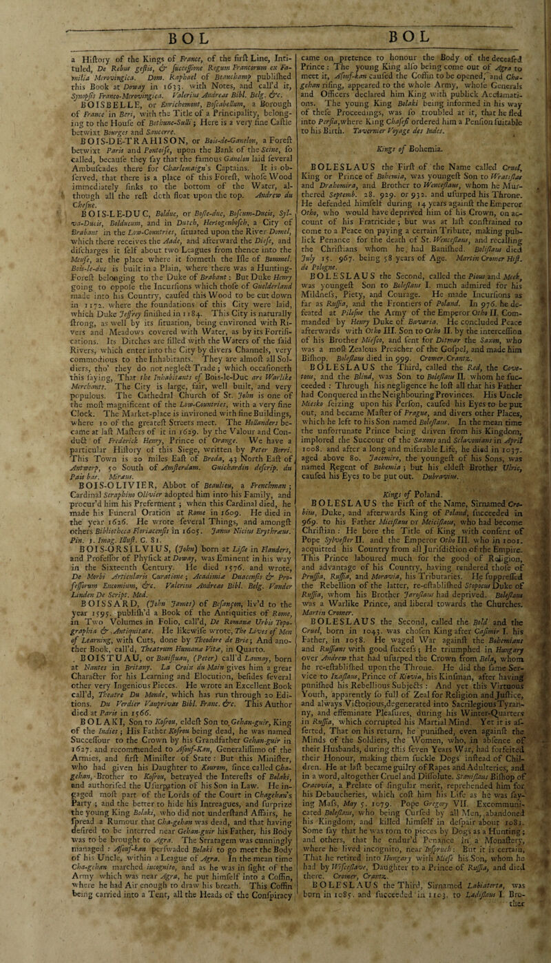 a Hiftory of the Kings of France, of the firft Line, Inti¬ tuled, De Kebuf geftis, & fucceffime Regum Francorum ex Fa- 'fnilia Meronjingica. Dom. Raphael of Beauchamp publifhed this Book at Doway in 1633. with Notes, and call’d it, Synopjis Franco-Mcrovingica. Valeritu Andreas Bibl. Belg. ^c. BOISBELLE, or Enrichemont, Bofcabellum, a Borough of F>ance in Bert, with the Title of a Principality, belong¬ ing to the Houfe of Bethanc-SuUi; Here is a very fine Caftle betwixt Bourges and Sanccrre. BOIS-DE-TR AHISON, or Bois-de-Ganelon, a Foreft betwixt Paris and Pontoife, upon the Bank of the Seine, fo called, becaufe they fay that the famous Gdnelon laid feveral Ambufcades there for Charlemaign s Captains. It is ob- ferved, that there is a place of this Foreft, whofcWood immediately finks to the bottom of the Water, al¬ though all the reft doth float upon the top. Andrew du Ghefne. BOIS-LE-DUC, Bolduc, or Bojle-dac, Bofctm-Ducis, Sjl- va-Ducis, Bolducum, and in Dutch, Herlogenbofch, a City of Brabant in the Low-Countries, fituated upon the River Domel, which there receives the Aade, and afterward the Diefe, and difeharges it felf about two Leagues from thence into the Meufe, at the place where it formeth the Ifle of Bommel. Bois-le-duc is built in a Plain, where there was a Hunting- Foreft belonging to the Duke of Brabant: But Duke going to oppolc the Incurfions which thole of Guelderland made into his Country, caufed this Wood to be cut down in 1172. where the foundations of this City were laid, which Duke Jeffrey flnilhed in 1184. This City is naturally ftrong, as well by its fituation, being environed with Ri¬ vers and Meadows covered wfith Water, as by its Fortifi¬ cations. Its Ditches are filled with the Waters of the faid Rivers, which enter into the City by divers Channels, very commodious to the Inhabitants. They are alnioft all Sol¬ diers, tho’ they do not negleft Trade ; w'hich occafioneth this laying, Thar the Inhabitants of Boi$-le-Duc are Warlike Merchants. The City is large, fair, well built, and very populous. The Cathedral Church of St. John is one of the moft magnificent of the Low-Countries, with a very fine Clock. The Market-place is invironed with fine Buildings, where 10 of the greateft Streets meet. The Hollanders h^- came at laft Mafters of it in 1629. by the Valour and Con- dufl: of Frederick Henry, Prince of Orange. We have a particular Hiftory of this Siege, written by Peter Borri. This Town is 20 miles Eaft of Breda, 43 North Eaft of, Antwerp, 50 South of Amfterdam. Guichardin defer ip. du Pais bar. Mir ecus. B01S-OLIVIER, Abbot of Beaulieu, a Frenchman-, Cardinal Seraphim Olivier adopted him into his Family, and procur’d him his Preferment j when this Cardinal died, he made his Funeral Oration at Rome in 1609. He died in the year 1626. He wrote feveral Things, and amongft others Bibliotheca Floriacenjis in idoj. Janus Nicitts Erythraus.' Pin. I. Imag. Illuft. C. Si. B OI S-O RSILVIUS, {John) born at Lijle in Flanders, and Profelfor of Phyfick at Doway, was Eminent in his w^ay in the Sixteenth Century. He died i$’]6. and wrote, De Morbi Artienlaris Curatione; Acadimia Duacenjis pro- fefforum Encomium, dt'r. Valerius Andreas Bibl. Belg. Vander Linden De Script. Med. BOISSARD, (John James) of Bcfanpon, \WdL to the year 1593. publilh’d a Book of the Antiquities of Rome, in Two Volumes in Folio, call’d, De Romans Urbis Tepo- graphia & yAntiquitate. He likewife wrote. The Lives of Men of Learning, with Cuts, done by Theodore de Brie; And ano¬ ther Book, call’d, Theatrum Humana Vita, in Quarto. BOISTUAU, ot Boaifluau, (Peter) odU'd. Launay, born at Nantes in Britany. La Croix du Main gives him a great Charafter for his Learning and Elocution, befides feveral other very Ingenious Pieces. He wrote an Excellent Book call’d, Theatre Du Monde, which has run through 20 Edi¬ tions. Du Verdier Vauprivas Bibl. Franc, ire. This Author died at Paris in i$66. B O L A K I, Son to Kofrou, eldeft Son to. Gehan-guir, King of the Indies ; His Father Kofrou being dead, he was named Succeflbur to the Crown by his Grandfather Gehan-guir in i6i’j. and recommended to Afouf-Kan, Generaliflimo of .the Armies, and firft Miniftcr of State ; But this Minifter, who had given his Daughter to Kourom, fince called Cha- gehan, to Kofrou, betrayed the Interefts of Belaki, and authorifed the Ufurp^tion of his Son in Law. He in- paged moft part of the Lords of the Court in Chagehans Party ; and the better to hide his Intreagues, and furprize the young King Bolaki, who did not underftand Affairs, he Jpread -a Rumour that Cha-gehan was dead, and that having defired to be interred near Gehan-guir his Father, his Body was to be brought to Agra. The Stratagem was cunningly managed : Afouf-kan perfwaded Bolaki to go meet the Body of his Uncle, wnthin a League of Agra. In the mean time Cha-gehan marched incognito, and as he was in fight of the Army which avas near Agra, he put himfelf into a Coffin, w here he had Air enough to draw his breath. This Coffin being carried into a Tent, all the Heads of the Conlpiracy came on pretence to honour the Body of the deceafed Prince : The young King alfo being come out of Agra to meet it, Afouf-kan caufed the Coffin to be opened,^and Cha- \ gehan riling, appeared to the w'hole Army, whofe Generals and Officers declared him King with publick Acclamati¬ ons. The young King Bolaki being informed in his way ; ' of thefe Proceedings, was fo troubled at it, that he fled into P erf a,where King Chafefi ordered him a Penfionfuitable to his Birth. Tavernier Voyage des Indes. Kings of Bohemia. BOLESLAUS the Firft of the Name called Crud, ' King or Prince of Bohemia, w'as youngeft Son to Wratifas \ and Drahomira, and Brother to Wenceflaus, whom he Alur- . j thered Septemb. 28. 929. or 932. and ufurped his Throne. 1' He defended himfelf during 14 years againft the Emperor j Otho, who would have deprived him of his Crown, on ac- i count of his Fratricide ; but was at laft conftrained to come to a Peace on paying a certain Tribute, making pub- 1 lick Penance for the death of St. Wencefaus, and recalling ' the Chriftians whom he. had Baniftied. Bolifam died July 13. 967. being 58 years of Age. Martin Cromer Hif. de Pologne. BOLESLAUS the Second, called the Pious and Meek, was youngeft Son to Bokfates I. much admired for his Mildnefs, Piety, and Courage. He made Incurfions as , ' far as Rujfa, and the Frontiers of Poland. In 976. he de¬ feated at Pilefne the Army of the Emperor Otho II. Com¬ manded by Henry Duke of Bavaria. He concluded Peace afterwards with Otho III. Son to Otho II. by the interceffion of his Brother Miefco, and fent for Ditmar the Saxon, who I was a moft Zealous Preacher of the Golpel, and made him Bifliop. Bolefaus died, in Cromer. Crantz. ■ BOLESLAUS the Third, called the Red, the Cove¬ tous, and the Blind, was Son to Bolejlaus II. whom he fuc- i ceeded ; Through his negligence he loft all that his Father j had Conquered intheNeighbouringProvinces. His Uncle ! Miesko feizing upon his Perfon, caufed his Eyes to be put I out, and became Mafter of Prague, and divers other Places, i which he left to his Son named Bolefans. In the mean time the unfortunate Prince being driven from his Kingdom, implored the Succour of the Saxons and Sclavonians in April ; 1008. and after a long and miferable Life, he died in 1037, aged above 80. Jacomire, the youngeft of his Sons, was named Regent of Bohemia ; but his. eldeft Brother Ulric^ caufed his Eyes to be put out. Dubravius. Kings of Poland, BOLESLAUS the Firft of the Name, Sirnamed Cru- bius, Duke, and afterwards King of Poland, fucceeded in 959. to his Father Micifaus or Meicifaus, who had become Chriftian ; He bore the Title of King with confent of ^ Pope Sylveferll. and the Emperor III, who in 1001, acquitted his Country from all Jurifdiftion of the Empire. This Prince laboured much for the good of R<Jigion, ) and advantage of his Country, having rendered thole of Pruffia, Rujfa, and Moravia, his Tributaries. He fupprefled ; the Rebellion of the latter, re-eftabliflied Stopocus Duke of Rujfa, whom his Brother Jarofaus ha.d deprived. Bolefaus was a Warlike Prince, and liberal towards the Churches. v Martin Cromer. BOLESLAUS the Second, called the Bold and the f. Cruel, born in 1043. was chofen King after I. his Father, in 1058. He waged War againft the Bohemians and Rujfans with good fuccefs; He triumphed in Hungary ^ over Andrew that had ufurped the Crown from Bela, whom , he re-eftabliftied upon the Throne. He did the fame Ser¬ vice toPrince of 7C/(»w«, his Kinfman, after having punilhed his Rebellious Subjefts : And yet this Virtuous Youth, apparently fo full of Zeal for Religion andjuftice, and always Viftorious,degenerated into Sacrilegious Tyran¬ ny, and effeminate Pleafures, during his Winter-Quarters in Rujfa, which corrupted his Martial Mind. Yet it is af- ferted. That on his return, he puniftied, even againft the Minds of the Soldiers, the Women, who, in abfence of their Husbands, during this feven Years War, had forfeited their Honour, making them fuckle Dogs' inftead of Chil¬ dren. He at laft became guilty of Rapes and Adulteries, and r in a word, altogether Cruel and Dilfolute. StaniJIaus Bilhop of Cracovia, a Prelate of lingular merit, reprehended him for his Debaucheries, which coft him his Life as he was fay¬ ing Mafs, May j. 1079. Pope Gregory VII. Excommuni¬ cated who being Curfed by all Men, .abandoned his Kingdom, and killed himfelf in defpair about io8j. Some fay that he was torn to pieces by Dogs as a Hunting; and others, that he endur’d Penance in a Monaftery, W'here he lived incognito, nes.r Infpriich: But it is certain. That he retired into Hungary with Miefe his Son, wffiom he had by Iflfcefave, Daughter to a Prince of Rujfa, and died there. Cromer, Crantz. BOLESLAUS the Third, Sirnamed Labiatorta, was born in 1085. and fucceeded in, 1103. to Ladifaus I. Bro¬ ther