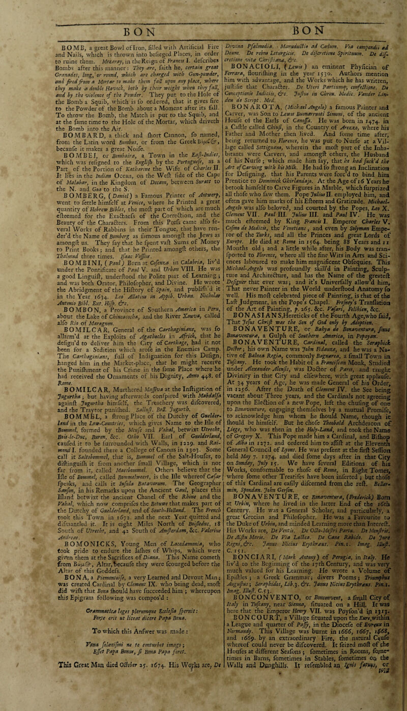BO ME, a great Bowl of Iron, filled with Artificial Fire and Nails, which is thrown into beiieged Places, in order to mine them. Mez.erKy,m the Reign ot Francis I. defcribes Bombs after this manner: They are, faith he, certain great Granades, long, or round, which are charged with Gun-powder, and fired froon a Mortar to make them fall upon any place, where they make -a double Havock, both by their weight when they fall, and by the violence of the Powder. They put to the Hole of the Bomb a Squib, which is fo ordered, that it gives fire to the Powder of the Bomb about a Moment after its fall. To throw the Bomb, the Match is put to the Squib, and at the fame time to the Hole of the Mortar, which driveth the Bomb into the Air. BOMBARD, a thick and fliort Cannon, fo named, from the Latin word Boinbus, or from the Greek becaufe it makes a great Noife. BO MB El, or Bombaira, a Town in the Eafi-lndies, which was refigned to the Englijh by the Portuguefe, as a Part of the Portion of Katharine the Wife of Charles II. It lies in the Indian Ocean, on the Weft fide of the Cape of Malabar, in the Kingdom of Decam, between Suratt to the N. and Goa to the S. BO MB ERG, {Daniel) a Famous Printer of Jntwerp, went to fettle himfelf at Venice, where he Printed a great quantity of Hebrew Bibles, the moft part of which are much efteemed for the Exaftnefs of the Correftion, and the Beauty of the Characters. From this Pcefs came alfo fe- veral Works of Rabbins in their Tongue, that have ren¬ der’d the Name of Bomberg as famous amongft the Jews as amongft us. They fay that he fpent vaft Sums of Money to Print Books; and that he Printed amongft others, the Thalmud three times, ifaac VoJJtus. BO MB INI, {Paul) Born at Cofenza \\\ Calabria, liv’d under the Pontificate of Paul V. and Urban VIII. He w^rs a good Linguift, underftood the Polite part of Learning ; and was both Orator, Philofopher, and Divine. He wrote the Abridgment of tire Hiftory of Spain, and publifti d it in the Year 11534. Allatiiu in Appib. Urban. Nicholas Antonio Bibl. Ext. Hifp. &c. BO MB ON, a Province of Southern America in Peru, about the Lake of Chincacocha, and the River Xauva, called alfo Rio of Maragnon. BOMILCAR, General of the Carthaginians, was fo allarm’d at the Exploits of Agathocles in Africk, that he defign’d to deliver him the City of Carthage, had it not been for a Sedition w’hicli arofe in the Enemies Camp. The Carthaginians, full of Indignation for this Defign, hanged him in the Market-place, that he might receive the Punilhment of his Crime in the fame Place where he had received the Ornaments of his Dignity, Anno 448. of Rome. BOMILCAR, Murthered Majfiva at the Inftigation of ^agartha; but having afterwards confpired with Mabdalfa againft Jugurtha himfelf, the Treachery was difeovered, and the Traytor punilhed. Sallufl. Bed. Jugurth. BOM MEL, a ftrong Place of the Dutchy of Guelder^ land in the Low-Countries, which gives Name to the Ifle of Bommel, formed by the Meufe and Vahal, betwixt Utrecht, Bois-le-Duc, Buren, &c. Otho VII. Earl of Guelderland, caufed it to be furrounded with Walls, in 1229. and mondl. founded there a College of Canons in 1303. Some call it Saltsbommel, xSm. is, Bommel of the Salt-Houfcs, to diftinguifti it from another fmall Village, which is not far from it, called Maesboonmel. Others believe that the Iftc of Bommel, called Bommelweert, is the Ifle whereof C^far fpeaks, and calls it Infula Batavorum. Tire Geographer Sanfon, in his Remarks upon the Ancient Gaul, places this Ifland betwixt the ancient Chanel of the Rhine and the Vahal, which now comprifes the Betuwe that makes part of the Dutchy of Guelderland, and of South-HoUand. The French took this Town in 1672. and the next Year quitted and difmantled it. It is eight Miles North of Boifieduc, i8 South of Utrecht, and 42 South of Amfierdam, &c. Valerius Andreas. BOMONICKS, Young Men of Lacedamonia, who took pride to endure the lalhes of Whips, which w^ere given them at the Sacrifices of Diaota. This Name cometh from BuijjiQ-, Altar, becaufe they were fcourged before the Altar of this Goddefs. B O N A, a Piemontoife, a very Learned and Devout Man; was created Cardinal by Clement IX. who being dead, moft did wilh that Bona fliould have fucceeded him ; whereupon this Epigram following w'as compos’d : Crammaticee leges plerumquc Ecclefia fpernit: For^e erit ut liceat dicere Papa Bona. To which this Anfwer was made : Vana folacifmi ne te conturbet imago; Effet Papa Bonus, fi Bona Papa foret. This Great Man died OSlohtr 25. 1574. His Wo^ks arc, Dt Divina Pfalmodia. • Manuduclie ad Ctelum. Via compendii ad - Deum. De rebus Ltturgicis. De dijo-etione Spiritmon. De difi cretione vita Chrifiiana, &c. BONACIOLI, (Lewis) an eminent Phyfician of Ferrara, flourifliing in the year 1530. Authors mention him whth advantage, and the Works which he has written, juftifie that Charafter. De Uteri Partiumq-, confeBi^ne. Dt Conceptionis Indiciis, fyc. Jujius in Chron. Medic. Vander Lin¬ den de Script. Med. BONA ROTA, (Michael Angelo) a famous Painter and Carver, was Son to Lewis Buonmrnoti Simoni, of the ancient Houfe of the Earls of Canojfa. He was born in 1474. in a Caftle called Chiufi, in the Country of Arezzo, w-here his Father and Mother then lived. And fome time after, being returned to Floresice, he was put to Nurfe at a Vil¬ lage called Settignant, wherein the moft part of the Inha¬ bitants were Carvers, and amongft others, the Husband of his Nurfe ; which made him fay, that he had fuck'd the Art of Carving with his Milk. He had fo ftrong an Inclination for Defigning, that his Parents were forc’d to bind him Prentice to Dooninick Ghirlandafo. At the Age of 16 Years he betook himfelf to Carve Figures in Marble, which furprized all thofe who faw them. Pope JuliusU.. employed him, and often gave him marks of his Efteem and Gratitude. Michael. Angelo w^as ^Ifo beloved, and courted by, the Popes, Leo X. Clement Wll. Paul III. Julius III. and Paul IV. He was much efteemed by King Francis I. Emperor Charles V. Cofmo de Medicis, the Venetians, and even by Solyman Empe¬ ror of the Turks, and all the Princes and great Lords of Europe. He died at Rome in 15(54. being 88 Years and ii Months old ; and a little while after, his Body was tran- fported to Florence, where all the fine Wits in Arts and Sci¬ ences laboured to make him magnificent Obfequies. This Michael-Angelo was profoundly skill’d in Painting, Sculp¬ ture and Architefturc, and has the Name of the greateft Defigner that ever was; and it’s Univerfally allowM him, 1 That never Painter in the World underftood Anatomy fo well. His moft celebrated piece of Painting, is that of the Laft Judgment, in the Pope’s Chapel. Frefney's Tranllatioa of the Art of Painting, p. 26$. &c. Vafari, Felihien, &c. BONASIAN SjHereticks of the Fourth Age,who faid^ That Jefus Chrifi was the Son of God only by Adoption. BONAVENTURE, or Bahya de Bonaventura, finus Bonaventura, a Gulph of Southern America, in Popayan. BONAVENTURE, Cardinal, called the Seraphick DoBor; his own Name was John Fidauze, and he was a Na¬ tive of Balnea Regia, commonly Bagnarea, a fmall Town ia Tufeany. He took the Habit of a Francifean Monk, Studied under Alexander Alenfis, was Doftor of Parts, and taught Divinity in that City and elfewhere, with great applaufe. At 34 years of Age, he was made General of his Order, in 125(5. After the Death of Clement IV. the See being vacant about Three years, and the Cardinals not agreeing upon the Eleftion of a new Pope, left the chufing of one to Bonaventure, engaging themfelves by a mutual Promife, to acknowledge him whom he fliould Name, though it fliould be himfelf. But he (ihofe Theobald Archdeacon of Liege, who was then in the Holy-Land, and took the Name of Gregory X. This Pope made him a Cardinal, and Bifliop of Alba in 1272. and ordered him to aflift at the Eleventh General Council of Lyons. He was prefent at the firft Selfion held May 7. 1274. and died fome days after in that City on Sunday, July !<;. We have feveral Editions of his Works, conformable to tliofe of Roone, in Eight Tomes, where fome other Treat! fes have been inferred ; but thofe of tills Cardinal are eafily difeerned from the reft. Bellar. min, Spotidan. John Gerfon. BONAVENTURE, or Bonaventura, {Frederick) Bom at Urbin, where he lived in the latter End of the iCtli Century. He was a General Scholar, and particularly, a great Grecian and Philofopher. He was a Favourite to the Duke of Urbin, and minded Learning more than Intcreft. His Works are, De Vent is. De OBo-Mefiri Pariu. DtMonfiris. De Aifiu Maris. De Via LaBea. De Cane Rabido. Dt Jure Regni,.&c. Jatnis Nidus Erythraus. Pin.i. Imag. lUufi, C. 15 I. BONCIARI, (Mark Antony) of Perugia, in Italy. He liv’d to the Beginning of the 17 th Century, and was veiy much valued for his Learning. He wrote a Volume of Epiftles ; a Greek Grammar; divers Poems; Triumphut Augufus-, Seraphidos, Lib.-^.&c. Janus NidusErytlorsens. Pin.i. Imag. lUufl. C.53. BONCONVENTO, or Bonconvent, a fhrvall City of Italy in Tufeany, near Sienna, fituated on a Hil]. It was here that the Emperor VII. Was Poyfon’d ip 13x3- BONCOURT, a Village fituated upon the Eureyf/ithia a League and quarter of P^y, in the Diocefe of Evrtux in Normandy. This Village was burnt in 1666, 1667, 1^5(58, and 1(559. by an extraordinary Fire, the natural Cqule whereof could never be difeovered. It leized moft of the Houfes at different Seafons; fometimes in Rooms, Ib/ne* times in Barns, fometimes in Stables, fometimes op the Walls and Dunghills. H refembled an. Ignis fatuips, or A- S' . V’ ■A-- ■ 2.^ I