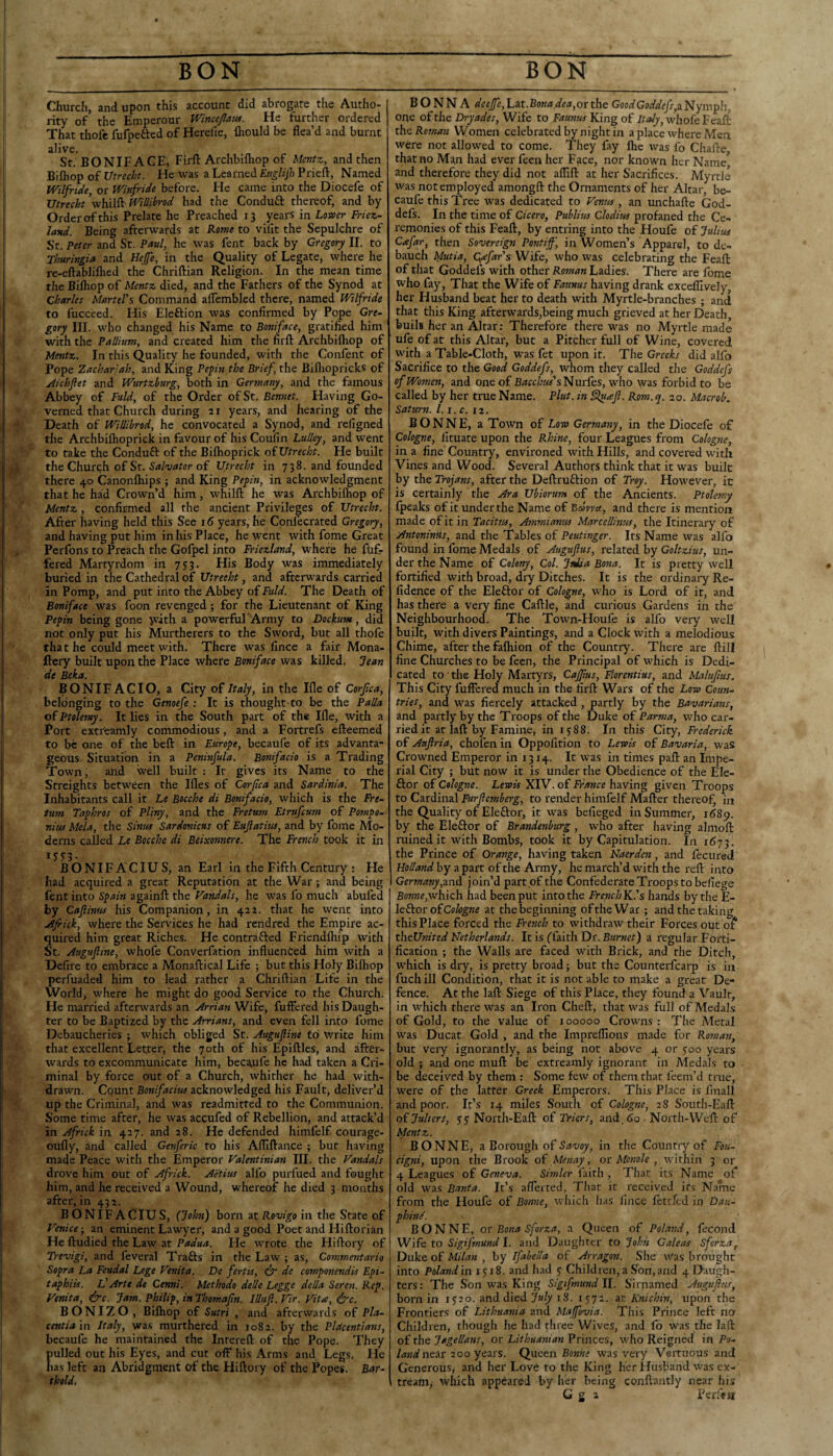 Church, and upon this account did abrogate the Autho- rity of the Emperour Wincejlmu. He further ordered That thofe fufpetted of Herefie, fliould be flea’d and burnt alive. St. BONIFACE, Firft Archbilhop of Mentz, and then Bifhop of Utrecht. He was a Learned Englijl) Prieft, Named Wilfride, or Winfride before. He came into the Diocefe of Utrecht’viKdiild^illibrod had the Condufl: thereof, and by Order of this Prelate he Preached 13 years in Lower Friez- land. Being afterwards at Kome to vifit the Sepulchre of St. Peter and St. Paul, he was fent back by Gregory 11. to Thuringia and Hefe, in the Quality of Legate, where he re-eftabliflied the Chriftian Religion. In the mean time the Bilhop of Mentz died, and the Fathers of the Synod at Charles Martel's Command alTembled there, named Wilfride to fucceed. His Eleftion was confirmed by Pope Gre¬ gory III. who changed his Name to Boniface, gratified him with the Pallium, and created him the firft Archbilhop of Mentz. In this Quality he founded, with the Confent of Pope Zachariah, and King Pepin the Brief, the Bifliopricks of jiichftet and Wurtzburg, both in Germany, and the famous Abbey of Fuld, of the Order of St. Bennet. Having Go¬ verned that Church during 21 years, and hearing of the Death of Willibrod, he convocated a Synod, and refigned the Archbilhoprick in favour of his Coufin Liilley, and went to take the Conduft of the Bilhoprick oiUtrecht. He built the Church of St. of Utrecht in 738. and founded there 40 Canonlhips ; and King Pepin, in acknowledgment that he had Crown’d him, whilft he was Archbilhop of Mentz, confirmed all the ancient Privileges of Utrecht. After having held this See 16 years, he Confecrated Gregory, and having put him in his Place, he went with fome Great Perfons to Preach the Golpel into Friezland, where he fuf- fered Martyrdom in 753. His Body was immediately buried in the Cathedral of Utrecht, and afterwards carried in Pomp, and put into the Abbey of faW. The Death of Boniface was foon revenged; for the Lieutenant of King Pepin being gone with a powerful Army to Dockum, did not only put his Murtherers to the Sword, but all thofe that he could meet with. There was fince a fair Mona- ftery built upon the Place where Boniface was killed. Jean de Beka. BONIFACIO, a City of Italy, in the Ille of Corjica, belonging to the Genoefe : It is thought to be the Pal/a of Ptolemy. It lies in the South part of the Ille, with a Port extreamly commodious, and a Fortrefs efteemed to be one of the beft in Europe, becaufe of its advanta¬ geous Situation in a Peninfula. Bonifacio is a Trading Town, and well built : It gives its Name to the Srreights between the Ifles of Corpea and Sardinia. The Inhabitants call it Le Bocche di Bonifacio, which is the Fre- tum Taphros of Pliny, and the Fretum Etrufeum of Pompo- nius Mela, the Sini0 Sardonicus of Eujiatius, and by fome Mo¬ derns called Le Bocche di Beixonnere. The French took it in BONIFACIUS, an Earl in the Fifth Century : He had acquired a great Reputation at the War ; and being fent into Spain againft the Vandals, he was fo much abufed by Caflhitts his Companion, in 422. that he went into jdfrick, where the Services he had rendred the Empire ac¬ quired him great Riches. He contrafted Friendlhip with St. Augufline, whofe Converfation influenced him with a Defirc to embrace a Monaftical Life ; but this Holy Bilhop perfuaded him to lead rather a Chriftian Life in the World, where he might do good Service to the Church. He married afterwards an Arrian Wife, fuffered his Daugh¬ ter to be Baptized by the Arrians, and even fell into fome Debaucheries ; which obliged St. Augufline to write him that excellent Letter, the 70th of his Epiftles, and after¬ wards to excommunicate him, becaufe he had taken a Cri¬ minal by force out of a Church, whither he had with¬ drawn. Count Bonifacius acknowledged his Fault, deliver’d up the Criminal, and was readmitted to the Communion. Some time after, he was accufed of Rebellion, and attack’d in Africk in 427. and 28. He defended himfelf courage- oufly, and called Genferic to his AfTiftance ; but having made Peace with the Emperor Valentinian III. the Vandals drove him out of Africk. Aetius alfo purfued and fought him, and he received a Wound, whereof he died 3 months after, in 431. BONIFACIUS, (John) born at Rovigo in the State of Venice-, an eminent Lawyer, and a good Poet and Hiftorian He ftudied the Law at Padua. He wrote the Hiftory of Trevigi, and feveral Traits in the Law ; as, Commentario Sopra La Feudal Lege Venita. De fertis, de componendis Epi- taphiis. Id Arte de Cenni. Methodo delle Legge della Seren. Rep. Venita, dye. Jam. Philip, in Thomafln. Illiijl. Vir. Vita, dvc. BONIZO, Bilhop of Sutri , and afterwards of Pla¬ centia \n. Italy, was murthered in 1082. by the PUcentians, bccaufe he maintained the Intereft of the Pope. They {)ulled out his Eyes, and cut off his Arms and Legs. He las left an Abridgment of the Hiftory of the Popes. Bar¬ thold. B O N N A deeffe, Lat.Bona dea,ov the GoodGoddefs,^ Nympli, one of the Dryades, Wife to Faunas King of whofe Feall nhe Reman Women celebrated by night in a place where Men were not allowed to come. They fay Ihe was fo Chafte, that no Man had ever feen her Face, nor known her Name and therefore they did not afllft at her Sacrifices. Myrtle was not employed amongft the Ornaments of her Altar, be¬ caufe this Tree was dedicated to Venus , an unchafte God- defs. In the time of Cicero, Publius Clodius profaned the Ce¬ remonies of this Feaft, by entring into the Houfe of Julius Cafar, then Sovereign Pontiff, in Women’s Apparel, to de¬ bauch Mutia, C^far's Wife, who was celebrating the Feaft: of that Goddefs with other Roman Ladies. There are Ibme: who fay, That the Wife of Fannus having drank exceflively, her Husband beat her to death with Myrtle-branches; and that this King afterwards,being much grieved at her Death, buils her an Altar: Therefore there was no Myrtle made ufe of at this Altar, but a Pitcher full of Wine, covered with a Table-Cloth, was fet upon it. The Greeks did alfo Sacrifice to the Good Goddefs, whom they called the Goddefs of Women, and one of Bacchus' s'(^m(QS, who was forbid to be called by her true Name. Pint, in Sluafl. Rom. q. 20. Microb. Saturn, l.i.c. 12. BONNE, a Town of Loro Germany, in the Diocefe of Cologne, lituate upon the Rhine, four Leagues from Cologne, in a fine Country, environed with Hills, and covered with Vines and Wood. Several Authors think that it was built by the Trojans, after the Deftruftion of Trey. However, it is certainly the Ara Ubiorum of the Ancients. Ptolemy fpeaks of it under the Name of ^covva, and there is mention made of it in Tacitus, Ammianus MarcelUnus, the Itinerary of Antoninus, and the Tables of Peutinger. Its Name was alfo found in fome Medals. of Auguflus, related by Goltzius, un¬ der the Name of Colony, Col. Jtdia Bona. It is pretty well fortified with broad, dry Ditches. It is the ordinary Re- fidence of the Eleftor of Cologne, who is Lord of it, and has there a very fine Caftle, and curious Gardens in the Neighbourhood. The Town-Houfe is alfo very well built, with divers Paintings, and a Clock with a melodious Chime, after the fafhion of the Country. There are ftill fine Churches to be feen, the Principal of which is Dedi¬ cated to ■ the Holy Martyrs, Cajflus, Florentius, and Malufius. This City fuffered much in the firft Wars of the Low Coun¬ tries, and was fiercely attacked , partly by the Bavarians, and partly by the Troops of the Duke oi Parma, who car¬ ried it at laft by Famine, in 1588. In this City, Frederick of Auflria, chofen in Oppofition to Lewis of Bavaria, was Crowned Emperor in 1314. It was in times paft an Impe¬ rial City ; but now it is under the Obedience of the Ele- ftor of Cologne. Lewis XIV. of France having given Troops to Cardinal Furflemberg, to render himfelf Mafter thereof, in the Quality of Eleftor, it was befieged in Summer, i68p. by the Eleftor of Brandenburg, who after having ahnofi: ruined it with Bombs, took it by Capitulation. In the Prince of Orange, having taken Naerden, and fecured Holland by a part of the Army, he march’d with the reft into Germanyjoin’d part of the Confederate Troops to befiege Bonne,wixsch. had been put into the French K.’s hands by the E- leSkor oiCohgne at the beginning of the War ; and the taking this Place forced the French to withdraw their Forces out o^* thelUnited Netherlands. It is ffaith Dr. Burnet) a regular Forti¬ fication ; the Walls are faced with Brick, and the Ditch, which is dry, is pretty broad; but the Counterfearp is in fuch ill Condition, that it is not able to make a great De¬ fence. At the laft Siege of this Place, they found a Vault, in which there was an Iron Cheft, that was full of Medals of Gold, to the value of 100000 Crowns: The Metal was Ducat Gold , and the Imprefllons made for Roman, but very ignorantly, as being not above 4 or yoo years old ; and one muft be extreamly ignorant in Medals to be deceived by them : Some few of them that feem’d true, were of the latter Greek Emperors. This Place is Iluall and poor. It’s 14 miles South of Cologne, 28 South-Eafl: oijulters, yy North-Eaft of Triers, and, do ■ North-Weft of Mentz. BONNE, a Borough of in the Country of Fou- cigni, upon the Brook of Menay, or Monole , within 3 or 4 Leagues of Geneva. Simler faith , That its Name of old W'as Banta. It’.s aflerted, That it received its Name from the Houfe of Bonne, which has lince fettred in Dati- phind. BONNE, or Bona Sforza, a Queen of Poland, fecond Wife to Sigifmund I. and Daughter to John Caleas Sforza, Duke of Milan , by Ifabella of Arragon. She was brought into Poland in 1518. and had y Children, a Son, and 4 Daugh¬ ters: The Son was King Sigifmund 11. Sirnamed Auguflus, born in lyap- and died July 18. lyyi. at Knichin, upon the Frontiers of Lithuania and Maffovia. This Prince left no Children, thougli he had three Wives, and fo was the laft of the Jagellans, or Lithuanian Princes, who Reigned in P9- near 200 years. Qnotn Bonne was very Vertuous and Generous, and her Love to the King her Husband was ex- tream, which appeared by her being conftantly near fiis