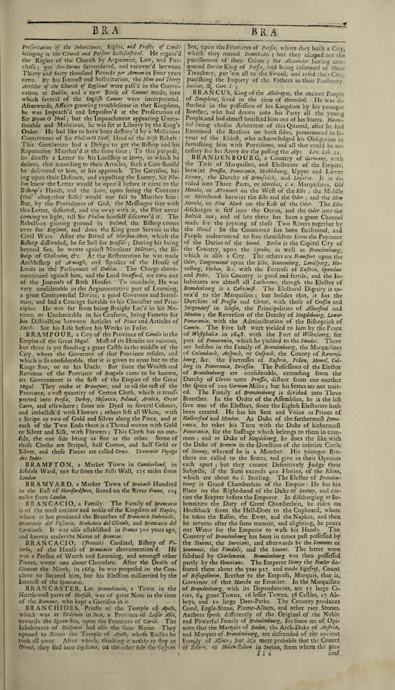 Prcfcrvation cf the Inheritance, Rights, and Profits of Lands belonging to the tlhurcb and Perfons Eccltfiafiical. He regain’d the Rights of the Church by Argument, Law, and Pur- chafe ; got Fee-Fanns furrendered, and recover’d between Thirty and forty thoufand Pounds per Annum\vs Four )’ears time. ' Kv his Intereff and Sollicitation, Nine atid Jkirty Articles if the Church of England were pafs’d in the Convo¬ cation at Dublin, and a new Book of Canons made, into which feveral of the Englijh Canons were incorporated. Afterwards, Affairs growing troublefonie in that Kingdom, he was Impeach’d and Imprifon’d at the Profecution of Sir Bryan O Neal; but the Impeachment appearing Unrea- Ibnable and Malicious, he was fet at Liberty by the King’s Order. He had like to have been deftroy’d by a Malicious Contrivance of Sir PhelirnO Neal, Head of the Irijh Rebels ; This Gentleman had a D'efign to get the Bifliop and his Reputation Murther’d at the lame time ; To this purpofe, he direffs a Letter to his Lordfhip at Derry, in which he defires, that according to their Articles, fuch a Gate llioiild be delivered to him, at his approach. The Garrifon, be¬ ing upon their Defence, and expefting the Enemy, Sir Phe~ Ihn knew the Letter would be open’d before it came to the Bdhop’s Hands, and the Scots, upon feeing the Contents (tho’ altogether folfej would not fail to Murther him; Rut, by the Providence of God, the MelTenger lent with this Letter, deferred, and ran away with it, the Plot never coming to light, till Sir Phelim himfelf difeover’d it. The Rebellion gaining ground in Ireland, the Billrop comes over for England, and does the King great Service in the Civil Wars. After the Battel of Marflon-Moor, which the Bifhop dilTwaded, he fet Sail for Bruffels; During his being beyond Sea, he wrote againft Monheur Militieri, the Bi- Ihop of Chalcedon, ^c. At the Relfauration he was made Archbilhop of Armagh, and Speaker of the Houle of Lords in the Parliament of Dublin. The Charge above- mentioned againft him, and the Lord Strafford, are torn out of the Journals of Both Houfes. To conclude, He was very confiderable in the Argumentative part of Learning, a great Controvferfial Divine, a good Governor and Sratel- man, and had a Courage fuitable to his Charaffer and Prin¬ ciples. He was far from being ftraight Lac’d in his No¬ tions, or Uncharitable in his Cenfures, being Famous for hk Dilfinefion between Articles of Peace and Articles of Faith. See his Life before his Works in Folio. BRAMPOUR, a City of the Province of Candis in the Empire of the Great Mogul. Moft of its Houfes are ruinous, but there is yet Handing a great Caftle in the middle of the City, where the Governor of that Province refides, and which is fo confiderable, that it is given to none but to the Kings Son, or to his Uncle. But fince the Wealth and Revenue of the Province of Bengala came to be known, its Government is the firft of the Empire of the Great Mogul. They make at Brampour, and in all the reft of the Province, a vaft quantity of Cotton Cloth, which is tranf- ported into Perfia, Turkey, Mofeovia, Poland, Ar'abia, Croat Cairo, and elfewhere ; fome are Dyed in feveral Colours, and imbellifti’d with Flowers ; others left all White, with a Stripe or two of Gold and Silver along the Piece, and at each of the Two Ends ther^ is a Thread woven with Gold or Silver and Silk, with Flowers ; This Cloth has no out- /ide, the one fide bhing as fine as the other. Some of thefe Cloths are Striped, half Cotton, and half Gold or Silver, and thefe Pieces are called Ornis. Tavernier Voyage ehs Indes. BRAMPTON, a Market Town in Cumberland, in Eskdah Ward, not far from the Piefs Wall, 215 miles from London BRAMYARD, a Market Town of Broxach Hundred in the Eaft of Herefordjhire, feated on the River frowa, 104 miles from London. BRANCA CIO, a Family. The Family of Brancacio iS of the moft ancient and noble of the Kingdom of Naples, where it has produced the Branches of Brancacio Imbriachi, Brancacio del Vefcavo, Brahcdcio del Glivolo, and Brancacio del Cardinale. It was alfo eftabliflied in 300 years ago, and knowm undertheName of Brancas. BRANCACIO, (Francis) Cardinal, Bilhop of Vi¬ terbo, of the Houfe of Brancacio abovemention’d. He was a Perfon of Worth and Learning, and amongft other Pieces, wrote one about Chocolate. After the Death of Clement the Ninth, in 16^9. he was propofed in the Con¬ clave to fucceed him, but his Eleftion mifearried by the Inrereft of the Spaniards. BRANCASTER, Lat. Branodunum, a Town in the North-weft parts of Norfolk, was of great Note in the time of the Romans, who kept a Garrifon ift it. BRAN CHIDES, Priefts of the Temple oi Apollo, whicli was at Didpmts in Inia, a Province of Lejfer Affd, towards the Egean Sea, upon the Frontiers of Carid. The Inhabitants of Didymm had alfo the fame Name. They opened to Xerxes the Temple of ApolU, whole RicHes he. took all away. After which, thinking it unfafe to ftay in Q~eece, they lied into Sogdiana, os the other fide rhc'capian I Sea, upon the Frontier's of Perfia, where they built a City, I which they jiamed , Branchides 1 but they eicaped not the I punilhment of their Crime y for Alexander having con- I quered Darius King of Perfia,- tind being informed of their J Freachery, pur’em all to the Sword, and rafed their City, puniftiing the Impiety of the Fathers in their Profterity* Suidas, Curt. /. 3. B R A N C U S, King of the Allobroges, tlic ancient People of Dauphine, liv'ed in the time of Hannibal. He was di- fturbed in the polTetlion of his Kingdom by his younger Brother, who had drawn into his Party ail the young People,and had almoft baniflied him out of his States. Hanni¬ bal being chofen Arbitrator of this Quarrel, after he had Examined the Realbns on both fides, pronounced in fa¬ vour of the Eldeft, who acknowledged his Obligation in furnifliing him with Proviilons, and all that could be ne- celfary for his Army for the palling the Alps. Liv. Lib. 21. BRANDENBOURG, a Country of Germany, with the Title of Marquifate, and Eleftorate of the Empire, betwixt Prufpa, Pomerania, Meckleboiirg, Upper and Lower Saxony, the Dutchy of Brvnfa'ick, and Lufatia. It is di¬ vided into Three Parts, or Marehes, i. e. Marquifates, Old Marche, or Altemark on the Weft of the Elbe ; the Middle or Mittelmark betwixt the Elbe and the Oder ; and the Nero Marche, or New Mark on the Eaft of the Oder. The Elbe difeharges it felf into the Ocean, and the Oder into the Baltick Sea; and of late there has been a gi'eat Channel made for the joyning of thefe Two Rivers together by the Havel : So the Commerce has been facilitated, and People endeavmured to free themfelves from the Payment of the Duties of the Sound. Berlin is the Capital City of the Country, upon the Sprehe, as well as Brandenbourg, which is allb a City. The others are Franefort upon the Oder, Tangermund upon the Elbe, Seunemberg, Landfperg, Har velberg, Verben, See. with the Fortrefs of Kufirin, Spandau and Peits. This Country is good and fertile, and the In¬ habitants are almoft all Lutherans, though the Eleftor of Brandenbourg is a Calvinift. The Eleftoral Dignity is an¬ nex’d to the Marquifate ; but befides that, it has the Durchies of Pnijfia and Cleves, with thole of Croffen and Jargesidorf in Silefia, the Principalities of Alberfiad and Minden ; the Reverfion of the Dutchy of Magdehourg, Lower Pomerania, with the AdminiftratiOn of the Biflioprick of Camin. The Five laft were yielded to him by the Peace of Weflphalia in i6^S. with the Fort of IViltzbourg, for part of Pomerania, which he yielded to the Swedes. There are befides in the Family of Brandenbourg, the Alarquifates of Culemhach, Anfpach, or Onfpaeh, the County of Ravenfi bottrg. See. the Fortrefles of Rufirin,. Pillau, Memel, Col- berg in Pomerania, Driejfen. The Pollefllons of the Eleftor of Brandenbourg are confiderable, extending from the Dutchy of Cleves unto Prujfia, diftant from one another the fpace of 200 German Miles ; but his States are not unit¬ ed. The Family of Brandenbourg is divided into Three Branches. In the Order of the Alfemblies, he is the laft fave one of the Eleftors, fince the Eighth Eleftorate hath been created. He has his Seat and Voice as Prince of Halberftad and Minden. As Duke of the farthermoft Peme- rasiia, he takes his Turn with the Duke of hithermoft Pomerania, for the Suffrage which belongs to them in com¬ mon ; and as Duke of Magdehourg, he does the like with the Duke of Bremin in the Direftion of the inferior Circle of Saxony, whereof he is a Member. His younger Bro¬ thers are called to the States, and give in their Opinion each apart ; but they cannot Definitively Judge their Subjefts, if the Sum exceeds 400 Florins, of the Rhine, which are about 60 1. Sterling. The Eleftor of Branden- bmrg is Grand Chamberlain of the Empire: He has his Place on the Right-hand of the Duke of Saxony, and car¬ ries the Scepter before the Emperor. In difeharging at So¬ lemnities the Duty of Great Chamberlain, he rides on Horfeback from the Hall-Door to the Cupboard, where he takes the Bafon, the Ewer, a,nd the Napkin, and then he returns after the fame manner, and alighting, he pours out Water for the Emperor to walli his Hands; The Country of Brandenbourg has been in times paft. poflelTed by. the Teutons, the Suevians, and afterwards by the Semnons or Senmnois, the Vandals, and the Saxons. The latter were, fubdued by Charlemain. Brandenbourg was then pollelled partly by the Henetians. The Emperor Henry the Fowler de¬ feated them about the year 927. and made Sigefroy, Count of Rifugelheim, Brother to the Emprefs, Marquis, that is,. Governor of that Marche or Frontier. In the Marquifate of Brandenbourg, with its Dependencies, are 55 large Ci¬ ties, 6^4 great Towns, r6 lefier Towns, 38 Caftles, 17 Ab¬ beys, and 10 large Deer-Parks. The Country produces Coral, Eagle-Stone, Plume-AIlum, and other rare Stones. Authors fpeak differently of the. Original of the Noble and Powerful Family of Brandenbourg, forfome are of Opi¬ nion that the Marquis of Baden, the Arch-Duke of Aufirtar and Marquis of Brandenbourg, are defeended of the ancient Fam^Jy, of Alfiace 3 ,bpr it’s more probable that the Count; of Zok^'n, or Hohed-Zolern in Sueyia, from whom the pro-