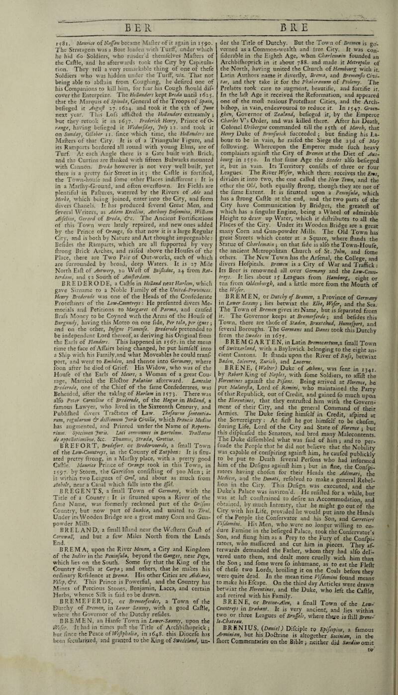 1581. Maurice of Najfau became Mailer of it again in 1590. The Stratagem was a Boat loaden with Turif, under winch he hid 60 Soldiers, who render’d themlelves Mailers of the Caille, and he afterwards took the City by Capitula¬ tion. They tell a very remarkable thing of one of thefe Soldiers who was hidden under the TurfF, viz. That not being able to abilain from Coughing, he deiired one of his Companions to kill him, for fear his Cough ihould dif- cover the Enterprize. Hollanders kept Breda until 1625. that the Marquis of Spnola, General of the Troops of Spain, befieged it Auguft 27. 1624. and took it the yth of June next year. This Lofs afflifted the Hollanders extreamly ; but they retook it in 1637. Frederick Hemy, Prince of O- range, having befieged it Wednefday, July 22. and took it on Sunday, OBober ii. fince which time, the Hollanders are Mailers of that City. It is of a Triangular Figure, and its Ramparts bordered all round with young Elms, are of Turf. At each Angle there is a Gate built with Brick, and the Curtins are flanked with fifteen Bulwarks mounted with Cannon. Breda however is not very well built, yet there is a pretty fair Street in it; the Caille is fortified, the Town-houi'e and fome other Places indifferent: It is in a Marlhy-Ground, and often overflown. Its Fields are plentiful in Paflures, watered by the Rivers of Ade and Merke, which being joined, enter into the City, and form divers Chanels. It has produced feveral Great Men, and feveral Writers, as Adam Kecelitts, Anthony Bufennius, William Ahj'elius, Gerard of Breda, &c. The Ancient Fortifications of this Town were lately repaired, and new ones added by the Prince of Orange, fo that now it is a large Regular City, and is both by Nature and Art thought impregnable : Belides the Ramparts, which are all fupporred by very Ilrong Brick Arches, and railed above the Houfes of the Place, there are Two Pair of Out-works, each of which are furrounded by broad, deep Waters. It is 27 Alile North Eaft of Antsverp, 20 Well of Boijieduc, 24 from Rot- terdasn, and s 2 South of Am^erdasn. BREDERODE, a Caille in Holland near Harlem, whicli gave Sirname to a Noble Family of the United-Provinces. Henry Brederode was one of the Heads of the Confederate Protellants of the Lore-Countreys : He prefented divers Me¬ morials and Petitions to Margaret of Parma, and caufed Brafs Money to be Coyned with the Arms of the Houfe of Burgundy, having this Motto on one fide. Per tela, per ignes ; and on the other, Injigne Vianenfe. Brederode pretended to be independent Lord thereof, as deriving his Original from the Earls of Flanders. This happened in is6y. in the mean time the face of Affairs being changed, he put himfelf into a Ship with his Family,and what Moveable.s he could tranf- port, and went to Embden, and thence into Germany, where loon after he died of Grief. His Widow, who was of the Houfe of the Earls of Meurs^ a Woman of a great Cou¬ rage, Married the Eleftor Palatine afterward. Lancelot Brederode, one of the Chief of the fame Confederates, was Beheaded, after the taking of Harlem in 1 s 7 2. There was alfo Peter Cornelius of Brederode, of the Hague in Holland, a famous Lawyer, who lived in the Sixteenth Century, and Publilhed divers Traflates of Law. Thefaurm fententia. rum, regularum ip diBionum Juris Civilis, which Francis Modius has augmented, and Printed under the Name of Reperto- rium. Specimen Juris. Loci communes in Bartolum. TraBatns de appellationibus. See. Thuanus, Strada, Grotius. B R E F O R T, Bredefort. or Bredervoerde, a fmall Town of the Loro-Countreys, in the County of Zutphen: It is fitu- ated pretty Ilrong, in a Marlhy place, with a pretty good Caille. Maurice Prince of Orange took in this Town, in 1V97. by Storm, the Garrifon confilling of 300 Alen ; it is within two Leagues of Grol, and about as much from Anholt, near a Canal which falls into the ifel. BREGENTS, a fmall Town of Germany, with the Tide of a County : It is fituated upon a River of the fame Name, was formerly reckoned part of the Grifins Country, but now part of Suabia, and united to Tirol. Under its Wooden Bridge are a great many Corn and Gun¬ powder Mills. BRELAND, a fmall Ifland near the Wellern Coall of CornrosU, and but a few Miles North from the Lands End. BREMA, upon the River Menan, a City and Kingdom of the Indies in the Peninfula, beyond the Ganges, near Pegu, which lies on the South. Some fay that the King of the Country dwells at Corpa; and others, that he makes his ordinary Refidence at Brema. His other Cities are Abdiara, Vihp, &t. Tins Prince is Powerful, and the Country has M ines of Precious Stones, Benjamin, Lacca, and certain I Herbs, whence Silk is faid to be drawn. BREMEFERDE, or Bremerferdes, a Town of the Diirchy of Bremen, in Lower Saxony, with a good Caille, where the Governor of the Dutchy refides. BR EMEN, an Hanfe Tovrn in Lower-Saxony, upon the Wefer. It had in times pall the Title of Archbilhoprick ; but fince the Peace ofWeJlphalia, in i6'48. this Diocefe has been fecularized, and granted to the King of Swedeland, un- I der the Title of Dutchy. But the Town of Bremen Is go¬ verned as a Common-wealth and free City. It was con- fiderable in the Eighth Age, wdien Charlernain founded an Archbilhoprick in it about 788. and made it Metropolis of the North, having united the Church of Hambesurg with it, Latin Autliors name it diverlly, Brema, and Bremenjis Civi- tas, and they take it for the Phahiranum of Ptolemy. The Prelates took care to augment, beautifie, and fortifie it. In the lall Age it received the Reformation, and appeared one of the moll zealous Protellant Cities, and the Arch- bilhop, in vain, endeavoured to reduce it. In 1547. Groen- ghen. Governor of Zealand, befieged it, by the Emperor Charles V’s Order, and was killed there. After his Death, Colonel commanded till the 15th of March, that Henry Duke of Brunfwick fucceeded ; but finding his La¬ bour to be in vain, he raifed the Siege the 23d of May following. Whereupon the Emperor made fuch heavy complaints againll the City of Bremen at the Diet of Aus-^ bourg in ijfso. In that fame Age the Suedes alfo befieged it, but in vain. Its Territory confills of three or four Leagues. The River We^er, which there, receives the Ens divides it into two, the one called the Hew Town, and the other the Old, both equally Ilrong, though they are not of the fame Extent. It is fituated upon a Peninfula, which has a Ilrong Caille at the end, and the two parts of the City have Communication by Bridges, the greatell of which has a fingular Engine, being a Wheel of admirable Height to draw up Water, which it difl:ributes to all the Places of the City. Under its Wooden Bridge are a great many Corn and Gun-powder Mills. The Old Town has great Streets which center at a Square, where Hands the Statue of charlernain ; on that fide is alfo the Town-Houfe the ancient Metropolitan Church of St. John, and fome others. The New Town has rhe Arfenal, the College, and divers Hofpitals. Bremen is a City of War and Traffick: Its Beer is renowned all over Germany and the Low-Coun- treys. It lies about ij Leagues from Hamburg, eight or ten from Oldenburgh, and a little more from the Mouth of the Wefer. BREMEN, or Dutchy of Bremen, a Province of Germany in Lower Saxony ; lies betwixt the Elbe, Wefer, and the Sea. The Towm of Bremen gives its Name, but is feparated from it. The Governor keeps at Bremerferde ; and befides this Town, there are thofc of Staden, Bruxtehud, Humefport, and feveral Boroughs. The Germans and Danes took this Dutchy from the Swedes in 167^. BREMGARTEN, in Latin Bremocartum,x fmall Town of Switzerland, with a Bayliwick belonging to the eight an¬ cient Cantons. It Hands upon the River of Rufs, betwixt Baden, Solenrre, Zurich, and Lucerne. BRENE, (Walter) Duke of Athens, w'as fent in 1341. by P^obert King of Haples, with fome Soldiers, to affiH the Florentines againH the Pifans. Being arrived at Florence, he put Malatefta, Lord of Rimini, who maintained the Party ofthatRepublick, out of Credit, and gained fo much upon the Florentines, that they entruHed him with rhe Govern¬ ment of their City, and the general Command of their Armies. The Duke feeing himfelf in Credit, afpired at the Sovereignty ; At firH he got himfelf to be chofen, during Life, Lord of the City and Stare of Florence j but this difpleafed the Senators, and bred many Maleconrents. The Duke diffembled what was faid of him j and to per- fuade the People that he did not believe that the Nobility was capable of confpiring againH him, he caufed publickly to be put to Death feveral Perfons who had informed him of the Defigns againH him ; but in fine, the Confpi- rators having chofen for their Heads the Adimari, the diets, arid the Donati, refolved to make a general Rebel¬ lion in the City. This Defign was executed, and the Duke’s Palace was inviron’d. He refiHed for a while, but was at laH conHrained to defire an Accommodation,’and obtained, by much Intreaty, that he might go out of the City with his Life, provided he would put into the Hands of the People the Confervator and his Son, and Cerretieri rifdomini. His Men, who were no longer willing to en- dure Famine in rhe befieged Palace, took the Confervator’s Son, and flung him as a Prey to the Fury of the Confpi- rators, who maffacred and cut him in pieces. They af¬ terwards demanded the Father, whom they had alfo deli¬ vered unto them, and dealt more cruelly with him than the Son ; and fome were fo inhumane, as to eat the Fleflr of thefe two Lords, broiling it on the Coals before they were quite dead. In the meantime Vifdomini found means to make his Efcape. On the third day Articles W'ere drawn betwixt the Florentines, and the Duke, who left the CaHIe and retired with his Family. ’ BRENE, or Breme-Aleu, a fmall Town of the Low- Countreys in Brabant. It is very ancient, and lies within two or three Leagues of Brujfels, where thore is Hill Brene- le-Chateau. ®HIUS, Difciple to Epifeopins, a famous Arminian, but his Doftrine is altogether Socinian, in the fliort Commentaries on the Bible j neither did Sandius omit to
