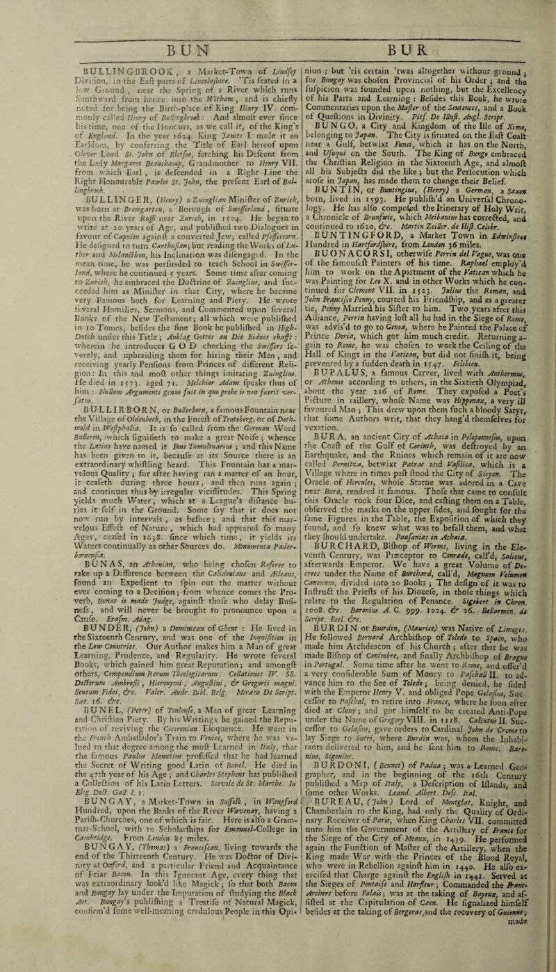 B U LLIN G BK O O K , a Market-Town of Lindfey Diviiioii, in the Eafl parts of Lincolnjhire. ’Tis featcd in a Jow Ground , near the Spring of a River which runs Southward from hence into the Wttkarn, and is chiefly nctcd for being the Birth-place of King Hctiry IV. com¬ monly called Hsvry of BalUr.gbrook : And almolt ever fince his time, one of the Honcurs, as we call it, of the King’s of Evglmd. In the year ida4. King “jtimfs I. made it an Earldom, by conferring the Title of Earl hereof upon Oliver Lord St. john of Bletfoe, fetching his Defcent from the Lady Margaret Beauchamy, Grandmother to Henry VII. from which Earl , is defeended in a Right Line the Right Honourable Pawlet St. John, the prefent Earl of Bul- livgbrook. BULLINGER, {Henry) zZuingUan'M.hvfft't of Zurich, was born at Bremgartcn, a Borough of Swijferland, fituate upon the River Rttjji near Zurich, in 1504. He began to write at 20 years of Age, and publilbed two Dialogues in favour of Capnion againll a converted Jew, cMtA Pfefcrcorn. He defigned to turn Carthujian; but reading the Works of Lu¬ ther and MelanHbon, his Inclination was dilengagcd. In the mean time, he was perfuaded to teach School in Swiffer- Innd, where he continued s years. Some time after coming to Zurich, he embraced the Doftrine of ZuingUus, and fuc- ceeded him as Miniflrer in that City, where he became very Famous both for Learning and Piety. He wrote I'everal Homilies, Sermons, and Commented upon feveral Books of the NewTeflament; all which were publifhed in 10 Tomes, befides the fine Book he publiflred in High- Dutch under this Title ; Anklag Gottes an Die Eidms chajf't: wherein he introduces GOD checking the Swiffers fe- verely, and upbraiding them for hiring their Men , and receiving yearly Penfions from Princes of different Reli¬ gion ; In this and moft other things imitating Zuingliuf. He died in rs75. aged yr. Melchior Adam fpeaks thus of him : Nullum Argumenti genus fuit in quo probe is non fuerit ver- fatus. BULLIRBORN, or Bullerborn, a famous Fountain near the Village of Oldenbeck, in the Forefl: ofTeuteberg, or of Doth- mold in Weflphalia. It is fo called from the German Word BuUeren, -which fignifierh to make a great Noife ; whence the Latins have named it Pons Tnniultuarius ; and this Name has been given to it, becaufe at its Source there is an extraordinary whiflling heard. This Fountain has a mar¬ velous Quality ; for after h.aving ran a matter of an hour, it ceafeth during three hours, and then runs again ; and continues thus by irregular viciflitudes. This Spring yields much Water, which at a League’s diftance bu¬ ries it fclf in the Ground. Some fay that it does not now run by intervals , as before ; and that this mar¬ velous Effeft of Nature , w^hich had appeared fo many Ages, ceafed in 1638. fince which time, it yields its Waters continually as other Sdurces do. Mommenta Pader- hornenjla. BUNAS, an Athenian, who being chofen Referee to take up a Difference between the Calidonians and Mleans, found an Expedient to fpin out the matter without ever coming to a Decifion; from whence comes the Pro¬ verb, Bunas is made Judge, againfl: thole who delay Buli- nefs , and will never be brought to pronounce upon a Caufe. Erafm. Adag. BUNDER, (John) a Dominican of Ghent : He lived in the Sixteenth Century, and was one of the Inquiftion in tht Low Countries. Our Author makes him a Man of great Learning, Prudence, and Regularity. He wrote feveral Books, which gained him great Reputation; and amongfl: others. Compendium Rerum Theologicarum. Collationes IF. SS. Dociorum Ambrojii , Hieronymi , Auguflini, Gregorii magni. Scutum Fidei, &’c. Faler. Andr. Bibl. Belg. Mirrens De Script. Site. 16. (ifc. BUNEL, (Peter) of Touloufe,^. Man of great Learning and Chriflian Piety. By his Writings he gained the Repu¬ tation of reviving the Ciceronian Eloquence. He went in the French Amballador’s Train to Venice, where he was va¬ lued to that degree among rhe moft Learned in Italy, that the famous Paulus Manutius profefled that he had learned the Secret of Writing good Latin of Bunel. He died in the 47th year of his Age ; an^Charles Stephens has publifhed a ColleQiion of his Latin Letters. Scevole de St. Marthe. In Elog. DoB. Gall. 1. 1, BUNGAY, a M.irket-Town in Suffolk, in IVangford Hundred, upon the Banks of the River Wavetiay, having 2 Parifli-Churches, one of which is fair. Here is alio a Gram¬ mar-School, with 10 Scholarftiips for Emanuel-(Zo\\Q^o in Cambridge. From London 83 miles. BUNGAY, (Thomas) a Francifean, living towards the end of the Thirteenth Century. He was Doftor of Divi¬ nity at Oxfori/, and a particular Friend and Acquaintance of Friar Bacon. In this Ignorant Age, every thing that was extraordinary look’d like Magick ; fo that both Bacon and Bungay lay under the Imputation of ftudying the Black AF. Bungay s publifhing a Trentifc of Natural Magick, confirm’d fome well-meaning credulous People in this Opi-* nion ; but ’tis certain ’twas altogether without ground • for Bungay was chofen Provincial of his Order ; and the fui'picion was founded upon nothing, but the Excellency of his Parts and Learning : Befides this Book, he wrote Commentaries upon the Mafier of the Sentences, and a Book of Queftions in Divinity. Pitf. De Illufi. Angl. Script. BUNCO, a City and Kingdom of the Ille of Ximo, belonging to Japan. The City is lituated on the Eaft Coalt near a Gulf, betwixt Fund, which it has on the North, and Ufuqui on the South. The King of Bungo embraced rhe Chriftian Religion in the Sixteenth Age, and almoft all his Subjefts did the like; but the Perlecutlon W'hich arofe in Japan, has made them to change their Belief. B U N TIN, or Buntingius, (Henry) a German, a Saxon born, lived in 1593. He publifh’d an Univerfal Chrono¬ logy. He has alio compol^td the Itinerary of Holy Writ, a Chronicle of Brunfwic, which Meibanius has correfted, and continued to i6zo, <^c. Martin Zeiller. de HiJi.Celebr. BUNTING FORD, a Market Town in Ldtvinjlrti Hundred in Hartfordjhire, from London 36 miles. BUONACORSI, otherwife Perrin del Vague, w'as one of the famoufeft Painters of his time. Raphael employ’d him to woik on the Apartment of the which he was Painting for Leo X. and in other Works which he con¬ tinued for Clement VII. in 1523. Julius the Roman, and John Francifeo Penny, courted his Friendlhip, and as a greater tie, Married his Sifter to him. Two years after this Alliance, Perrin having loft all he had in the Siege of Rome, was advis’d to go to Genoa, where he Painted the Palace cf Prince Doria, which got him much credit. Returning a- gain to Rome, he was chofen to work the Ceiling of the Hall of Kings in the Vatican, but did not finilh it, being prevented by a fudden death in 1747. Felihien. B UP ALUS, a famous Carver, lived with Anthermus, or Athems according to others, in rhe Sixtieth Olympiad, about the year 216 of Rome. They expofed a Poet's Pifture in raillery, whofe Name was Hipponax, a very ill favoured Man ; This drew upon them fuch a bloody Satyr, that fome Authors writ, that they bang’d themfelves for vexation. B U R A, an ancient City of Achaia in Peloponnefts, upon rhe Coaft of the Gulf of Corinth, was deftroyed by an Earthquake, and the Ruines w'hich remain of it are now called Pernitza, betwixt Patr.fs and Vaflica, which is a Village where in times paft ftood the City of Sicyon. The Oracle of Hercules, whole Statue was adored in a Cave near Bur a, rendred it famous. Thofe that came to confulc this Oracle took four Dice, and cafting them on a Table, obferved the marks on the upper fides, and fought for rhe fame Eigure.s in the Table, the Expolltion of which they found, and fo knew what was to befall them, and what they fliould undertake. Paufanias in Achaia. BURC H ARD, Biftiop of Worms, living in the Ele¬ venth Century, was Preceptor to Conrade, call’d, Salicus, afterwards Emperor. We have a great Volume of De¬ crees under the Name of Burchard, call'd. Magnum Fclumen Cationsim, divided into 20 Books ; The defign of it was to InftruG the Priefts of his Diocefe, in thole things which relate to the Regulation of Penance. Sigehert in Chron. 1008. &c. Barovius A. C. 999. I024. & 26. BtUarmin. de Script. Eccl. t^Tc. BURDIN ot Bourdin, (Maurice) was Native of Limoges. He followed Bernard Archbifhop of Toledo to Spain, who made him Archdeacon of his Church ; after that he was made Biftiop of Conimbre, and finally Archbiftiop of Brague in Portugal. Some time after he went to Rome, and offer’d a very confiderable Sum of Money to Pafchallll. to ad¬ vance him to the See of Toledo-, being denied, he fided with the Emperor Henry V. and obliged Pope Gelafuis, Sue celFor to Pafchal, to retire into France, where he I'oon after died at Climy; and got himfelf to be created Anti-Pope under the Name of VIII. in 1118. Calixtnsll. Suc- ceffor to Celafits, gave orders to Cardinal John de Creme to lay Siege to Sutri, w-here Burdin w’as, whom rhe Inhabi¬ tants delivered to him, and he fent him to Rome. Baro¬ nins, Sigonius. BURDONI, { Bonnet) of Padua •, was a Learned Geo¬ grapher, and in the beginning of the i6rh Century publillied a .Map of Italy, a Del'cription of Iflands, and fome other Works. Leand. Albert. Defc. Ital. BUREAU, (John) Lord of Montglat, Knight, and Chamberlain to the King, had only the Quality of Ordi¬ nary Receiver of Paris, when King Charles VII. committed unto him the Government of the ArtiDeiy of France for the Siege of the City of Meattx, in 1439. He performed again rhe Fun6fion of Mafter of the Artillery, when the King made War with the Princes of the Blood Royal, who were in Rebellion againft him in 1440. He alfo ex- ercifed that Charge againft the EngUJh in 1441. Served at the Sieges of Pontaife and Harfleur-, Commanded the Pranc- Archers before Falais; w'as at the taking of Bayeux, and af- fifted at the Capltularion of Caen. He fignalized himfelf befides at the taking of Bergerae,2w)i the recovery of Guienne; made