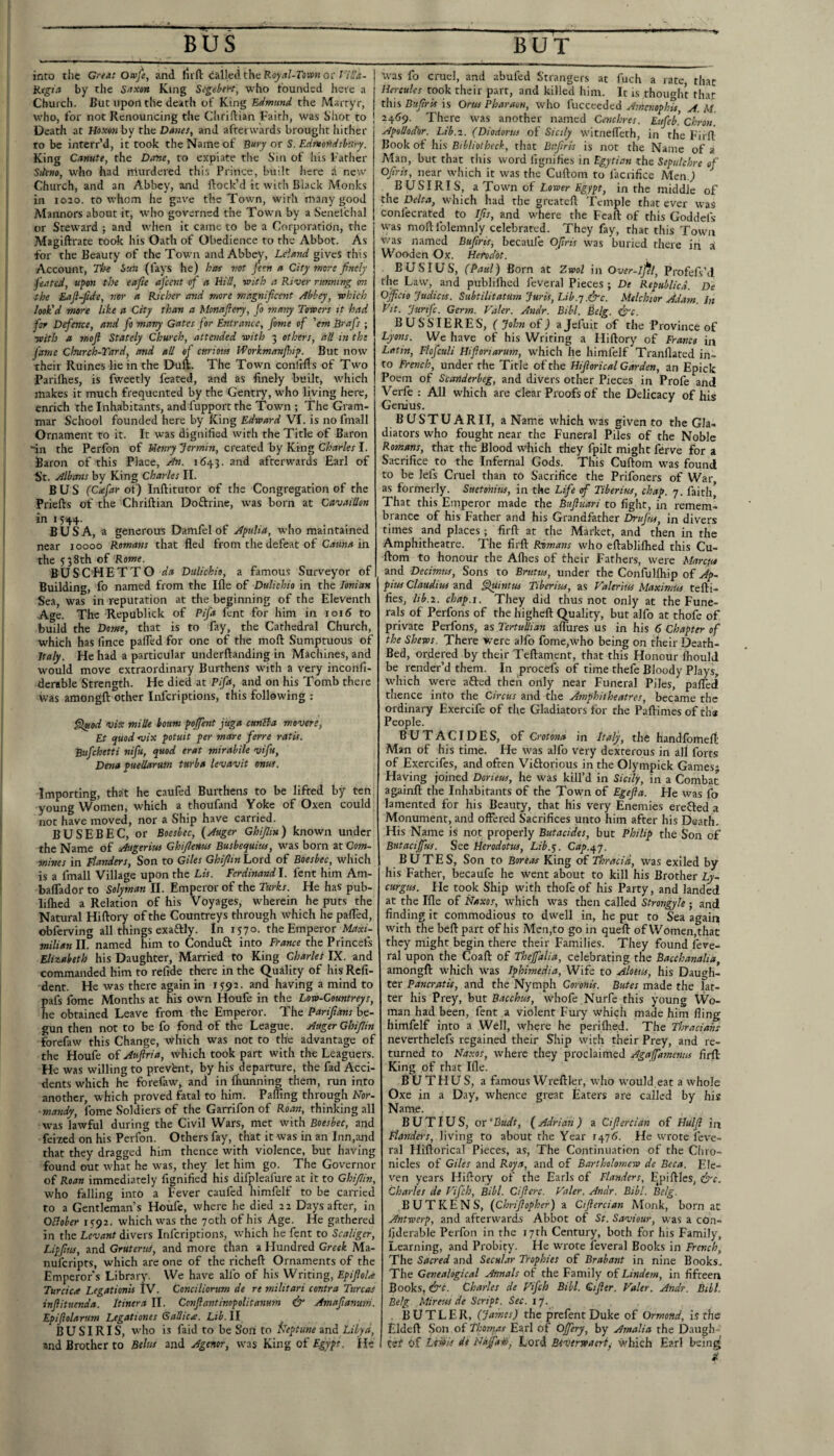 _ BUS_ inro the Great Omfe, and Hift <iai]edtheR«^^t/-ro>p?Jor Rcgia by the Snxiin King ScgebeH, who tounded here a Church. But upon the death of King Edmund the Martyr, who, for not Renouncing the Cliriftian Faith, was Shot to Death at Hoxm by the Danes, and afterwards brought hither to be interr’d, it took the Name of Bury or S. Edmondsbury. King Canute, the Dane, to expiate the Sin of his Father Stteno, who had nlurdered this Prince, built here d new Church, and an Abbey, and flock’d it with Black Monks in 1020. to whom he gave the Town, with many good Manners about it, who governed the Town by a Senelchal or Steward ; and when it came to be a Corporatidn, the Magiftrate took his Oath of Obedience to the Abbot. As for the Beauty of the Town and Abbey, Lcinnd gives this Account, The bun (fays he) hat not feen a City more finely feated, upon the eafie aj'cent of a Hill, with a River running on the Eaft-fide, nor a Richer and more magnificent Abbey, which look'd more like a City than a Monaflery, fo many Towers it had for Defence, and fo many Gates for Entrance, fome of 'em Brafs ; ■with a moft Stately Church, attended with 3 others, dll in the fame Church-Yard, and all of CBriotn bforkmanjhip. But now their Ruines lie in the Dull. The Town conlrfls of Two Parifhes, is fweetly feated, and as finely built, which makes it much frequented by the Gentry, who living here, enrich the Inhabitants, and fupport the Town ; The Gram¬ mar School founded here by King Edward VI. is no fmall Ornament to it. It was dignified with the Title of Baron fin the Perfon of Uenry Termin, created by King Charles I. Baron of this Place, An. 1643. and afterwards Earl of St. Albans by King Charles II. BUS (Ctefar of) Inftitutor of the Congregation of the Priefts of the Chriftian Doftrine, was born at Cdvaillon in 1544. BUSA, a generous Damfel of Apulia, who maintained near 10000 Romans that fled from the defeat of Catma 'in. the 538th of Rome. BUS CHET TO da DuUchio, a famous Surveyor of Building, fo named from the Ifle of DuUchio in the Ionian Sea, was in reputation at the beginning of the Eleventh Age. The Republick of Pifa fent for him in 1016 to build the Dome, that is to fay, the Cathedral Church, which has fince paifed for one of the moft Sumptuous of Italy. He had a particular underftanding in Machines, and would move extraordinary Burthens wfith a very inconfi- dertble Strength. He died at Pifd, and on his Tomb there was amongft other inferiptions, this following : filfiod vis milk bourn pojfent juga cunBa movere, Et quod nsix potuit per mare ferre ratis. Bufehetti nifu, quod erat mirabile vifu, Deoia pueilarum turba levavit onus. Importing, that he caufed Burthens to be lifted by ten young Women, which a thoufand Yoke of Oxen could not have moved, nor a Ship have carried. BUSEBEC, or Boesbec, (Auger Ghijlin) known under the Name of Augeriw Ghifienus Busbequius, was born ztCom- ■mines in Flanders, Son to Giles Ghijlin Lord of Boesbec, which is a fmall Village upon the Lis. Ferdinand!, fent him Am- baflador to Solyman II. Emperor of the Turks. He has pub- lilhed a Relation of his Voyages, wherein he puts the Natural Hiftory of the Countreys through which he pafled, obferving all things exaftly. In 1570. the Emperor Maxi¬ milian II. named him to Conduft into France the Princefs Elizabeth his Daughter, Married to King Charles IX. and commanded him to refide there in the Quality of his Refi- dent. He was there again in 1592. and having a mind to afs fome Months at his own Houfe in the Low-Countreys, e obtained Leave from the Emperor. The Parifians be¬ gun then not to be fo fond of the League. Auger Ghijlin forefaw this Change, which was not to the advantage of the Houfe of Auftria, which took part with the Leaguers. He was willing to prevfent, by his departure, the fad Acci¬ dents which he forelaw, and in fliunning them, run into another, which proved fatal to him. Palling through Nor- ■mandy, fome Soldiers of the Garrifon of Roan, thinking all was lawful during the Civil Wars, met with Boesbec, and feized on his Perfon. Others fay, that it was in an Inn,and that they dragged him thence with violence, but having found out what he was, they let him go. The Governor of Roan immediately fignified his difpleafure at it to Ghijlin, who falling into a F'ever caufed himfelf to be carried to a Gentleman’s Houfe, where he died 22 Days after, in OBober 1592. which was the 70th of his Age. He gathered in the Levant divers Inferiptions, which he fent to Scaliger, Lipfius, and GruteruS, and more than a Hundred Creek Ma- nuferipts, which are one of the richeft Ornaments of the Emperor's Library. We have alfo of his Writing, Epijlola Turcica Legationis IV. Conciliorum de re militari contra Tv.rcaS inftituenda. Itinera II. Cooijlantinopolitanum & Amafianum. Epifiolarum Legationes Gallic^. Lib. II BUSIRIS, who i-s faid to be Son to fleptune and Libya, and Brother to Belus and Agenor, was King of Egypr He BUT was fo cruel, a.nd abufed Strangers at fuch a rate, that Hercules took their part, and killed him. It is thought rh.af this Bufiris is Ortts Pharacn, who fuccceded Amenophis, A. M. 24^9. There was another named Cetichres. Eufeb. Ckron. Apollodor. Lib.i. (Diodorus of Sicily witneffeth, in the Firft Book of his Biblioiheck, that Bifiris is not the Name of a Man, but that this word lignifies in Egytian the Sepulchre of Ofiris, near which it was the Cuftom to lacrifice Men.) ^ BUSI RIS, a Town of Lower Egypt, in the middle of the Delta, which had the greateft Temple that ever was confecrated to Ifis, and where the Fcaft of this Goddefs was moflfolemnly celebrated. They fay, that this Town vvas named Bufiris^ becaufe Ofiris was buried there iii ^ Wooden Ox. Herodot. B US I US, (Paul) Born at 2.wol in Over-lfel, Profefs’il the Law, and publiflied feveral Pieces ; De Republicd. De Ojficio Judicis. Subtilitatum Juris, Lib.y.&c. Melchior Adam. In fiit. jurife. Germ. Valer. Andr. Bibl. Belg. fyc. BUSSIERES, (John of) ajefuit of the Province of Lyons. We have of his Writing a Hiftory of France in Latin, Flofculi Hifiortarum, which he himfelf Tranflated in¬ to French, under the Title of the Hijiorical Garden, an Epick Poem of Scanderbeg, and divers other Pieces in Profe and Verfe : All which are clear Proofs of the Delicacy of his Genius. BUSTUARII, a Name W'hich was given to the Gla¬ diators who fought near the Funeral Piles of the Noble Romans, that the Blood which they fpilt might ferve for a Sacrifice to the Infernal Gods. This Cuftom was found to be lefs Cruel than to Sacrifice the Prifoners of War as formerly. Suetonius, in the Life of Tiberius, chap. 7. faith That this Emperor made the Bujluari to fight, in remem¬ brance of his Father and his Grandfather Drujiis, in divers times and places ; firft at the Market, and then in the Amphitheatre. The firft Rumans who eftabliflied this Cu¬ ftom to honour the Allies of their Fathers, were Marcn* and Decimus, Sons to Brutus, under the Confullhip of Ap- pius Claudius and filuintus Tiberius, as Valerius Maxinm tefti- fies, lib.i. chap.I. They did thus not only at the Fune¬ rals of Perfons of the higheft Quality, but alfo at thofe of private Perfons, as TertuUian allures us in his 6 Chapter of the Shews. There were alfo fome,w'ho being on their Death- Bed, ordered by their Teftament, that this Honour Ihould be render’d them. In procefs of time thefe Bloody Plays, W'hich were afted then only near Funeral Piles, pafled thence into the Circus and the Amphitheatres, became the ordinary Exercife of the Gladiators for the Paftimesofthe People. BUTACIDES, of Crotona in Italy, the handfomefl; Man of his time. He W'as alfo very dexterous in all fort.s of Exercifes, and often Viftorious in the Olympick Games* Having joined Dorieus, he was kill’d in Sicily, in a Combat againft the Inhabitants of the Town of Egejia. He was fo lamented for his Beauty, that his very Enemies erefled a Monument, and offered Sacrifices unto him after his Death. His Name is not properly Butaddes, but Philip the Son of Bntacijfus. See Herodotus, Lib.^. Cap.s^'j. B U T E S, Son to Boreas King of Thracid, was exiled by his Father, becaufe he went about to kill his Brother Ly- curgus. He took Ship with thofe of his Party, and landed at the Ille of Naxos, which was then called Strongyle ; and finding it commodious to dwell in, he put to Sea again with the beft part of his Men,to go in queft of Women,thac they might begin there their Families. They found feve¬ ral upon the Coaft of Thejfalia, celebrating the Bacchanalia, amongft which was Iphimedia, Wife to Alotus, his Daugh¬ ter Pancratis, and the Nymph Coronis. Butes made the lat¬ ter his Prey, but Bacchus, whofe Nurfe this young Wo¬ man had been, fent a violent Fuiy which made him fling himfelf into a Well, where he perilhed. The Thracians neverthelcfs regained their Ship with their Prey, and re¬ turned to Naxos, where they proclaimed Agaffamenm firft King of that Ifle. BU THU S, a famous Wreftler, who would,eat a whole Oxe in a Day, whence great Eaters are called by his Name. BUTIUS, ox'Budt, (Adrian) a Cijlercian of Hulfi in Flanders, living to about the Year He wrote feve¬ ral Hiftorlcal Pieces, as, The Continuation of the Chro¬ nicles of Giles and Roy a, and of Bartholomew de Beta. Ele¬ ven years Hiftory of the Earls of Flanders, Epiftles, ire. Charles de Vifch, Bibl. Cijlerc. Valer. Andr. Bibl. Belg. BUT KENS, (Chrifiopher) a Ctjiercian Monk, born at Antwerp, and afterwards Abbot of St. Saviour, was a con- Ijderable Perfon in the i7rh Century, both for his Family, Learning, and Probity. He wrote feveral Books in French, The Sacred and Secular Trophies of Brabant in nine Books. The Genealogical Annals of the Family of Lindem, in fifteen Books, &c. Charles de Vifch Bibl. cifier. Valer. Andr. Bill. Belg Mireus de Script. Sec. 17. , BUTLER, (James) the prefent Duke of Ormond, is the Eldeft Son of Thomas Earl of Ojfery, by Amalia the Daugh- tsf of Li-idis dt Nafi'aid, Lord Biverwaerij which Earl bein^ d