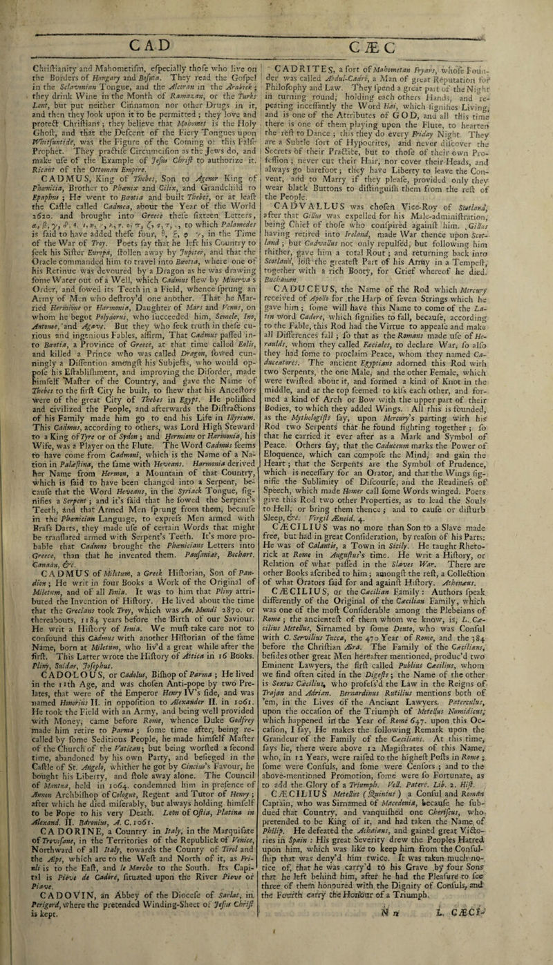 Cl’.rillianiry and Mahometifm, efpecially thofe who Hx'e on the Borders of Hungary and Bofiiia. They read the Gofpel in the Sclnvmian Tongue, and the Alcoran in the jirahick ; they drink Wine in the Month of Ramazan, or the furh^ Lent, but put neither Cinnamon nor other Drugs in it, and then they look upon it to be permitted ; they love and proteft Chriftians ; they believe that Mahorntt is the floly Ghoft, and that the Defcent of the Fiery Tongues upon Wbitfuntidi, was the Figure of the Coming o- this Falfe Prophet. They praftife Circumcillon as the Jews do, and make ufe of the Example of Teftii Chrifl to authorize it. Ricaut of the Ottoman Empire. CADAfUS, King of Thebes, Son to Jgenor King of fhanicia. Brother to Phasnix and Cilix, and Grandchild to Epaphrts ; He avent to Beeotia and built Thebes, or at leafi: the Caftle called Cadmea, about the Year of the World 1620. and brought into Greece thefe fixteen Letters, A, 0, y, J', i. /, H, K, I', 0, rr, a, -t, c, to which Palamedes is faid to have added thefe four, 9, <p v, in the Time of the War of Troy. Poets lay that he left his Country to ftek his Sifter Europd, ffollen away by Jupiter, and that the Oracle commanded him to travel into Bmotia, where one of his Retinue was devoured by a Dragon as he was drawing fome Wafer out of a Well, w’hich Cadmus ftew by Minerva s Order, and fowed its Teeth in a Field, whence fprung an Army of Men who deftroy’d one another. That he Mar¬ ried Eermi'me or Harmonia, Daughter of Mars and Venus, on whom he begot Polydorus, who lucceeded him, Sesnele, Ino, yintonoe,'2nd Agave. But they who feck truth in thefe cu¬ rious and ingenious Fables, affirm, That Cadmus pafted in¬ to Beeotia, a Province of Greece, at that time called Eolis, and killed a Prince who was called Dragon, forced cun¬ ningly a DifTention amongft his Subjefts, who would op- pole iris Eftablifliment, and improving the Diforder, made bimfclf TVIafter of the Country, and gave the Name of Thebes to the firft City he built, to fliew that his Anceftors •were of the great City of Thebes in Egypt. He polilKed and civilized the People, and afterwards the Diftraftions of his Family made him go to end his Life in Illyrium. This Cadmus, according to others, was Lord High Steward to a King oiTyre or of Sydon ; and Hermione or Harmonia, his Wife, was a Player on the Flute. The Word Cadmus feems to have come from Cadmoni, which is the Name of a Na¬ tion in Palajlina, the fame with Heveans. Harmonia derived her Name from Herman, a Mountain of that Country, which is faid to have been changed into a Serpent, be- caufe that the Word Heveans, in the Syriack Tongue, lig- nifies a Serpent; and it’s faid that he fowed the Serpent’s Teeth, and that Armed Men fprung from them, becaufe in the Phoenician Language, to exprefs Men armed with Brafs Darts, they made ufe of certain Words that might be tranflated armed with Serpent’s Teeth. It’s more pro¬ bable that Cadmus brought the Phcenicians Letters into Greece, than that he invented them. Paufaniat, Bochart. Canaan, dife. CADMUS o( Mil'etuni, a Greek Fliftorian, Son of Pan- dion; He writ in four Books a Work of the Original of Uiletum, and of all Ionia. It was to him that Pliny attri¬ buted the Invention of Hiftory. He lived about the time that the Grecians took Troy, which was An. Mundi 2870. or thereabouts, 1184 years before the Birth of our Saviour. He writ a Hiftory of Ionia. We muft take care not to confound this Cadmus with another Hiftorian of the fame Nime, born at Uiletum, who liv’d a great while after the firft. This Latter w^rote the Hiftory of Attica in i5 Books. Pliny, Saidas, Jofephus. CADOLOUS, or Cadoliis, B'lihop of Parma ; He lived in the tuh Age, and was chofen Anti-pope by two Pre¬ lates, that were of the Emperor Henry IV’s fide, and was named Honoritis II. in oppofition to Alexander II. in lodi. He took the Field with an Army, and being well provided with Money, came before Rome, avhence Duke Godfrey made him retire to Parma ; fome time after, being re¬ called by fome Seditious People, he made himfelf Mafter of the Church of the Vatican-, but being worfted a fecond time, abandoned by his own Party, and bedeged in the Caftle of St. Angelo, whither he got by Cinciw's Favour, he bought his Liberty, and ftole away alone. The Council of Mintua, held in 10^4. condemned him in prefence of Annon Archbilhop of Cologne, Regent and Tutor of Henry ; after which he died miferably, but alw'ays holding himfelf to be Pope to his very Death. LeOn of Ojlia, Plattna in Alexand. 11. Betronius, A. C. i o5i. CA DORINE, a Country in Italy, in the Marquifate of Trevifane, in the Territories of the Republick of Venice, Northward of all Italy, towards the County of Tirol and the Alps, which are to the Weft and North of it, as Fri¬ uli is to the Eaft, and le Marche to the South. Its Capi¬ tal is Pievt dt Cadore, fituated upon the River P'teve of Piave. CADOVIN, an Abbey of the Diocefe of Sarlat, in, where the pretended Winding-Sheet of Jefus Chriji is kept. CADRITES, a fort of Mahometan Fryars, whofe Foiiii- der was called Abdul-Cadri, a Man of great Reputation fof Philofophy and Law. They fpend a great pait of the Night in turning round; holding each others Hands, and °re- peating inceffimtly the Word Hai, which lignihes Livings and is one of the Attributes of GOD, and all this time there is one of them playing upon the Flute, to hearten the rfeft to Dance ; this they do every Friday Night. They are a Subtle fort of Hypocrites, arid never diicover the Secrets of their Praflifce, but to thofe of their own Pro- feffion ; never cur their Hair, nor cover their Heads, and always go barefoot; they have Liberty to leave the Con¬ vent, and to Marry if they pleafe, provided only they wear black Buttons to diftinguilh them from the reft of the People. CADVALLUS was chofen Vice-Roy of Scotland, after that GiUm was expelled for his Male-adminiftration, being Chief of thofe who confpirsd againft him. ,Gillus having retired into Ireland, made War thenCe upon Scot¬ land ; but Cadvadus not only repulfed, but followuig him thither, gave him a total Rout ; and returning back into Scotland, loft the greateft Part of his ArrUy in a Tempeft, together with a rich Booty, for Grief whereof he died. Buchanan. CADUCEUS, the Name of the Rod vcldch Mercury received of Apollo for .the Harp of feven Strings which he gave him ; fome will have this Name to come of the La¬ tin word Cadere, which fignifies to fall, becaufe, according to the Fable, this Rod had the Virtue to appeale and make all Differences fall ; fo that as the Romans made ufe of He- raulds, whom they called Faciales, to declare War, fo alfo they had fome to proclaim Peace, whom they named Ca- duceatorcs. The ancient Egyptians adorned this Rod with two Serpents, the orie Male; and the other Female, wdiich were twilled about it, and formed a kind of Knot in the middle, and at the top feemed to kifs each other, and for¬ med a kind of Arch or Bow with the upper part of their Bodies, to which they added Wings. All this is founded, as the Mythologies fay, upon Mercury's parting with hiS Rod two Serpents that he found fighting together ; fo that he carried it ever after as a Mark and Symbol of Peace. Others fay, that the Caduceum marks the Power of Eloquence, which can compofe the Mind, and gain the Heart; that the Serpents are the Symbol of Prudence, which is neceffary for an Orator, and that the Wings lig- nifie the Sublimity of Difeourfe, ajjd the Readinefs of Speech, which made Homer call fome Words winged. Poets give this Rod two other Properties, as to lead the Souls to Hell, or bring them thence ; and to caufe or difturb Sleep, &C. Virgil Mneid. 4. CiECILIUS was no more than Son t() a Slave made free, but had in great Confideration, by reafon of his Parts; He was of Calantis, a Town in Sicily. He taught Rheto- rick at Rome in Augufius's time. He unit a Hiftory, or Relation of what palled in the Slaves War. There are other Books aferibed to him; aaiongft the reft, a Colleftion of what Orators faid for and againft Hiftory. Athenaus. CiECILIUS, or thcCadlian Family; Authors fpeak. diffei’ently of the Original of the Cxcilian Family, which was one of the moll Confiderable among the Plebeians of Rome ; the ancienteft of them whom we know, is, L.. C^e- cilitis Metellus, Sirnamed by fome Denio, who was Conful with C. Servilius Tucca, the 470 Year of Rome, and the 384 before the Chriftian Mra. The Family of the Cacilians, befides other great Men hereafter mentioned, produc’d two Eminent Lawyers, the firft called Publius C/ecilitts, whom we find often cited in the Digefts; the Name of the other is Sextus Cdcilius^ who profefs’d the Law in the Reigns of- Trajan and Adrian. Bernardinus Rutilius mentions both of ’em, in the Lives of the Ancient Lawyers. Paterculus, upon the occalion of the Triumph of Metellus Numidicus; which happened in the Year of Rome6.^-j. upon this Oc- cafion, I fay. He makes the following Remark upon the Grandeur of the Family of the Cxciliatis. At this time, fays he, there were above 12 Magiftrates of this Name, who, in r2 Years, were railed to the higheft Polls in Rome ; fome were Confuls, and fome were Cenfors ; and to the above-mentioned Promotion, fome were fo Fortunate, as to add the Glory of a Triumph. Veil. Paterc. Lib. 2. Hift. CjECILIUS Metellus (Sltdnius) a Conful and Roman Captain, who was Sirnamed of Macedonia, becaiffe he fub- dued that Country, and vanquilhed one Cherifeus, who pretended to be King of it, and had taken the Name,, of Philip. He defeated the Achaians, and gained great ViSo- ries in Spain : His great Severity drew the Peoples Hatred upon him, which was like to keep him From the Conful- Ihip that was deny’d him twice. It was taken much no¬ tice of, that he was carry’d to his Grave by four Sons that he left bcliind him, after he had the PleafurC to fee three of thern honoured with the Dignity of Confuls, and the Fourth catry the Horfour of a Triumph. N n L. C^CI-' I