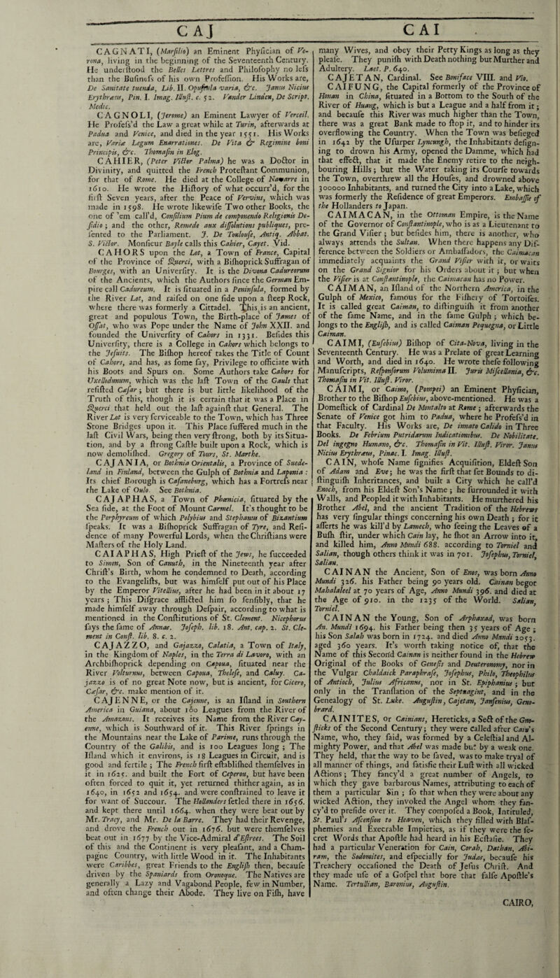 CAGNATI, (Marjilio) an Eminent Phyfician of F«- rona^ living in tlie beginning of the Seventeenth Century, tie underllood the Belles Lettres and Philofophy no lels than the Bufmefs of his own Profefllon. His Works are, De Sanitate tuenda. Lib. II. O^ufnda varia, dff. Janm Nidus Erythreem^ Pin. I. Imag. lUtijl. c. 52. Vstnder Linden, De Serif t. Medic. C AGNOLI, (Jerome) an Eminent Lawyer of Verceil. He Profefs’d the Law a great while at Turin, afterwards at Padua and Venice, and died in the year 1551. His Works are, Vari<e Legum Enarrationes. De Vita, ^ Regimine boni Princifk, dfc. Thomajin in Elog. CAHIER, (Peter Victor Palma) he was a Doflor in Divinity, and quitted the French Proteftant Communion, for that of Rotne. He died at the College of Namarre in I (510. He wrote the Hiftory of what occurr’d, for the fiift Seven years, after the Peace of Vervins, which was made in 1598. He wrote likewife Two other Books, the one of ’em call’d, Conjilium Pium de comfonendo Religionis De- fidio; and the other, Remede aux dijfolations publiques, pre- I'ented to the Parliament. J. De Touloufe, Antiq. Abbat. S. Vidor. Monlieur Bayle calls this Cahier, Cayet. Vid. CAHORS upon the Lot, a Town of France, Capital of the Province of ^aerci, with a Biflioprick Suffragan of Bourges, with an Univerfity. It is the Di'vona Cadureorutn of the Ancients, which the Authors lince the German Em¬ pire call Cadurciim. It is fituated in a Peninfula, formed by the River Lot, and raifed on one fide upon a fteep Rock, where there was formerly a Cittadel. This^is an ancient, great and populous Town, the Birth-place of James of 0{fat, who was Pope under the Name of John XXII. and founded the Univerfity of Cahors in 1331. Befides this Univerfity, there is a College in Cahors which belongs to the Jefuits. The Bilhop hereof takes the Title of Count of Cahors, and has, as fome fay. Privilege to officiate with his Boots and Spurs on. Some Authors take Cahors for Uxellodttnum, which was the laft Town of the Gauls that refilled Ciefar j but there is but little likelihood of the Truth of this, though it is certain that it was a Place in §luerci that held out the laft againft that General. The River Lflf is very ferviceable to the Town, which has Three Stone Bridges upon it. This Place fulFered much in the laft Civil Wars, being then veryftrong, both by its Situa¬ tion, and by a ftrong Caftle built upon a Rock, which is now demolilhed. Gregory of Tours, St. Marthe. C A J A NI A, or Bothnia Orientalis, a Province of Suede- land in Finland, between the Gulph of Bothnia and Laponia : Its chief Borough is Cafaneburg, which has a Fortrefs near the Lake of Oulo. See Bothnia. CAJAPHAS, a Town of Phoenicia, fituated by the Sea fide, at the Foot of Mount Carmel. It’s thought to be the Porphyreum of which Polybius and Stephanus of Biseantium fpeaks. It was a Biflioprick Suffragan of Tyre, and Refi- dence of many Powerful Lords, when the Chriftians were Mailers of the Holy Land. C AIA P H A S, High Prieft of the Jevos, he fucceeded to Simon, Son of Canuth, in the Nineteenth year after Chrift’s Birth, whom he condemned to Death, according to the Evangelifts, but was himfelf put out of his Place by the Emperor Vitellius, after he had been in it about 17 years ; This Difgrace afflifled him fo fenfibly, that he made himfelf away through Defpair, according to what is mentioned in the Conftitutions of St. Clement. Nicephorus fays the fame of Annas. Jofeph. lib. 18. Ant. cap. ^. St. Cle¬ ment in Conft. lib. 8. c. 2. CAJAZZO, and Gajazzo, Calatia, a Town of Italy, in the Kingdom of Naples, in tlie Terra di Lavoro, with an Archbiflioprick depending on Capoua, fituated near the River Volturnus, between Capoua, Thelefe, and Caluy. Ca- jazzo is of no great Note now, but is ancient, £01 Cicero, Cxfar, &c. make mention of it. C AJ E N N E, or the Cajemie, is an Ifland in Southern America in Guiana, about 160 Leagues from the River of the Amazons. It receives its Name from the River Cay¬ enne, which is Southward of it. This River fprings in the Mountains near the Lake of Parime, runs through the Country of the Galibis, and is too Leagues long ; The Illand which it environs, is ig Leagues in Circuit, and is good and fertile ; The French firft eftablilhed themfelves in it in 1(12?. and built the Fort of Ceperou, but have been often forced to quit it, yet returned thither again, as in 1640, in i6?2 and 1654. and were conftrained to leave it for want of Succour. The Hollanders Cetled there in 16^6. and kept there until 166^. when they were beat out by Mr. Tracy, and Mr. De la Barre. They had their Revenge, and drove the French out in 1^75. but were themfelves beat out in 1677 by the Vice-Admiral d’Ejlrees. The Soil ol this and the Continent is very pleafant, and a Cham¬ pagne Country, with little Wood in it. The Inhabitants were Cartbbes, great Friends to the Englijh then, becaufe driven by the Spaniards from Oronoque. The Natives are generally a Lazy and Vagabond People, few in Number, and often change their Abode. They live on Fifli, have many Wives, and obey their Petty Kings as long as they pleafe. They punifli with Death nothing but Murther and Adultery. Laet. P. 640. C AJ E T A N, Cardinal. See Boniface VIII. and Vio. CAIFUNG, the Capital formerly of the Province of Honan in China, fituated in a Bottom to the South of the River of Huang, which is but a League and a half from it; and becaufe this River was much higher than the Town, there was a great Bank made to ftop it, and to hinder its overflowing the Country. When the Town was befieged in 1642 by the Ufarper Lyncungh, the Inhabitants defign- ing to drown his Army, opened the Damme, which had that effeft, that it made the Enemy retire to the neigh¬ bouring Hills ; but the Water taking its Courfe towards the Town, overthrew all the Houfes, and drowned above 300000 Inhabitants, and turned the City into a Lake, which was formerly the Refidence of great Emperors. Embajfie of the Hollanders ro Japan. CAIMACAN, in the Ottoman Empire, is the Name of the Governor of Conjiantinople, who is as a Lieutenant to the Grand Vifier ; but befides him, there is another, who always attends the Sultan. When there happens any Dif¬ ference between the Soldiers or Ambaffadors, the Calmacan immediately acquaints the Grand Vifier with it, or waits on the Grand Signior for his Orders about it; but when the Vifier is at Conjiantinople, the Caimacan has no Power. CAIMAN, an Ifland of the Northern America, in the Gulph of Mexico, famous for the Fiflieiy of Tortoifts It is called great Caiman, to diftinguifli it from another of the fame Name, and in the fame Gulph ; which be¬ longs to the Englijh, and is called Caiman Pequegna, or Little Caiman. CAIMI, (Eufebius) Bifliop of Cita-Nova, living in the Seventeenth Century. He was a Prelate of great Learning and Worth, and died in 1640. He wrote thefe following Manuferipts, Refponforum Volumima II. Juris Mifcellania, ^c. Thomajin in Vit. lUuJt. Viror. CAIMI, or Caimo, (Pompei) an Eminent Phyfician, Brother to the Bifliop Eufebius, above-mentioned. He was a Domeftick of Cardinal De Montalto at Rome j afterwards the Senate of Venice got him to Padua, where he Profefs’d in that Faculty. His Works are, De irmato Calido in Three Books. De Febrium Putridarum Indicationibus. De Nobilitatt. Del ingegno Humane, &c. Thomajin in Vit. lUuJl. Viror. Janus Nidus Erythraus, Pinac. I. Imag. Illufl. CAIN, whofe Name fignifies Acquifition, Eldeft Son of Adam and Eve', he was the firft that fet Bounds to di¬ ftinguifli Inheritances, and built a City which he call’d Enoch, from his Eldeft Son’s Name ; he furrounded it with Walls, and Peopled it with Inhabitants. He murthered his Brother Abel, and the ancient Tradition of the Hebrews has very Angular things concerning his own Death ; for it aflerts he was kill’d by Lamech, who feeing the Leaves ©f a Bufli ftir, under which Cain lay, he fliot an Arrow into it, and killed him, Anno Mundi 688. according to Tomiel and Salian, though others think it was in 701. Jofephus, Tomiel, Salian. CAINAN the Ancient, Son of Enos, was born Mundi 32(J. his Father being 90 years old. Cainan begot Mahalaleel at 70 years of Age, Anno Mundi 395. and died at the Age of 910. in the 123J of the World. Salian, Tomiel. CAINAN the Young, Son of Arphaxad, was born An. Mundi 1^94. his Father being then 35 years of Age ; his Son Salah was born in 1724. and died Anno Mundi 2053. aged 3 do years. It’s worth taking notice of, that the Name of this Second Cainan is neither found in the Hebrew Original of the Books of Genejis and Deuteronomy, nor in the Vulgar Chaldaick Paraphrafe, Jofephus, Philo, ^ophilus of Antioch, Julius Africanus, nor in St. Epiphanitts; but only in the Tranflation of the Septuagint, and in the Genealogy of St. Luke. Augujiin, Cajetan, Janfenius, Geno- brard. CAINITES, Or Cainians, Hereticks, a Se£l of the Gno- flicks of the Second Century; they were Called after Cam's Name, who, they faid, was formed by a Celeftial and Al¬ mighty Power, and that Abel was made bu! by a weak one. They held, that the way to be faved, was to make tryal of all manner of things, and fatisfie their Luft with all wicked Aftions; They fancy’d a great number of Angels, to which they gave barbarous Names, attributing to each of them a particular Sin ; fo that when they were about any wicked Aftion, they invoked the Angel whom they fan¬ cy’d to prefide over it. They compofed a Book, Intituled, St. Paul’r Afeenjion to Heaven, which they filled with Blaf- phemies and Execrable Impieties, as if they were the fe- cret Words that Apoftle had heard in his Ecftafie. They had a particular Veneration for Cain, Corah, Dathan, Abi- ram, the Sodomites, and efpecially for Judas, becaufe his Treachery occafioned the Death of Jefus Chrift. And they made ufe of a Gofpel that bore that falfe Apoftle’s Name. TertuUian, Baronins, Auguflin. CAIRO,