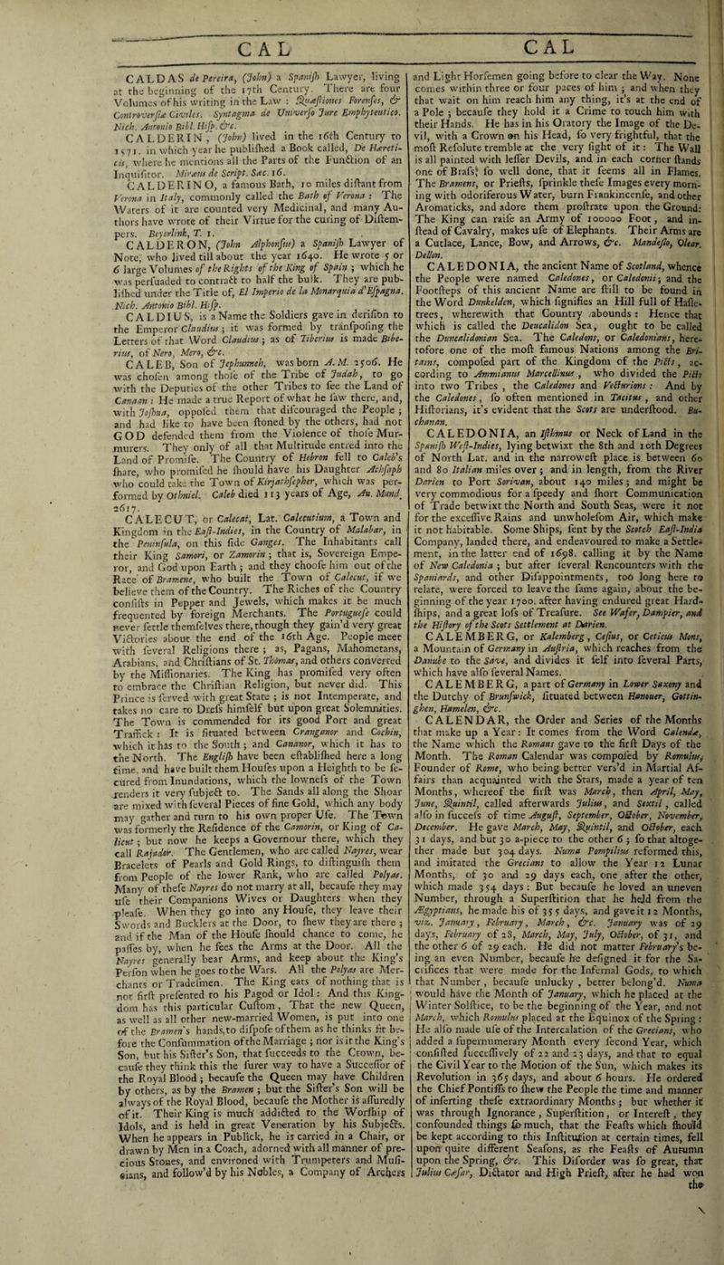 CAL DAS tie Pereira, (Job?}) a Spanijh Lawyer, living at the beginning of the 17th Century. There are four Volunie.s of his writing in the Law : ^iajiiones Forevfes, & Contro'Verfite Ciojiles. Syntagma de Univerj'o Jure Emphyteutico. Nich. Anronio Bthl.Htfp.&'c. CALDERIN ,* (John) lived in the i6th Century to I s 71. in which year he publilEed a Book called, Ge Heereti- cis, where he mentions all the Parts of the Eunftion of an Inquifitor. Mir aw de Script. Sac. 16. CALDERIN O, a famous Bath, 10 miles diftant from Fcro7ia in Italy, commonly called the Bath ef Verona : The Waters of it are counted very Medicinal, and many Au¬ thors have wrote of their Virtue for the curing of Diftem- pcrs. Beyerlink, T. 1. CALDERON, (John Alphonfw) a Spanijh Lawyer of Note, who Jived till about the year j6^o. He wrote y or 6 large Volumes of the Rights of the King of Spain ; which he was perfuaded to contract to half the bulk. They are pub- lilhed under the Title of, El Imperio de la Monarquia d'Efpagna. Ntch. Antonio Bibl. Htfp. CALDIUS, is a Name the Soldiers gave in derifion to the Emperor Claudiw ; it was formed by tranfpoling the Letters of that Word Claudtw; as of Jiberiw is made Bibe- rius, of Kero, Mere, &'c. CALEB, Son of Jephmneh, was born A.M. lyoiJ. He was chofen among thole of the Ti'ibe of Judah, to go with the Deputies of the other Tribes to fee the Land of Canaan ; He made a true Report of what he faw there, and, with Jofhtta, oppoled them that difcouraged the People ; and had like to have been ftoned by the others, had not GOD defended them from the Violence of thole Mur- murers. They only of all that Multitude entred into the Land of Promife. The Country of Hebron fell to Caleb's Ihare, who promlfed he Ihould have his Daughter Achfaph avho could take the Town of Kirjathfepher, which was per¬ formed by Othniel. Caleb died 113 years of Age, An. Mund, 2617. C ALE CUT, OT Calecat, Lat. Calecutlum, a Town and Kingdom in the Eajl-lndies, in the Country of Malabar, in the Peninfula, on this fide Ganges. The Inhabitants call their King Samori, or Zamorin ; that is. Sovereign Empe¬ ror, and God upon Earth ; and they choofe him out of the Race oi Bramene, who built the Town of Calecut, if we believe them of the Country. The Riches of the Country confifts in Pepper and Jewels, which makes it be much frequented by foreign Merchants. The Portuguefe could never fettle themfelves there, though they gain’d very great Viftories about the end of the i (5th Age. People meet with feveral Religions there ; as. Pagans, Mahometans, Arabians, and Chriftians of St. Ihdmas, and others converted by the Mifiionaries. The King has promifed very often to embrace the Chriftian Religion, but never did. This Prince is ferved with great State ; is not Intemperate, and takes no care to Drefs himfelf but upon great Solemnities. The Town is commended for its good Port and great Traffick : It is firaated between Crangamr and Cochin, which it has to the South ; and Cananor, which it has to the North. The Englijh have been eftabliflied here a long time, and have built them Houfes upon a Eleighth to be fe- curcd from Inundations, which the lownefs of the Town j-enders it very fubjefl: to. The Sands all along the Shoar are mixed with feveral Pieces of fine Gold, which any body may gather and turn to his own proper Ufe. The Ttiwn was formerly the Refidence of the Camorin, or King of Ca¬ licut ; but now he keeps a Governour there, which they call Rajador. The Gentlemen, who are called Nayres, wear Bracelets of Pearls and Gold Rings, to diftinguilh them from People of the lower Rank, who are called Polyas. Many of thefe Nayres do not marry at all, becaufe they may ufe their Companions Wives or Daughters when they pleafe. When they go into any Houfe, they leave their Swords and Bucklers at the Door, to Ihew they are there ; and if the Man of the Houfe Ihould chance to come, he palTes by, when he fees the Arms at the Door. All the Nayres generally bear Arms, and keep about the King’s Perfon when he goes to the Wars. All the Polyas are Mer¬ chants or Tradefmen. The King eats of nothing th.at is not firft prefented to his Pagod or Idol: And this King¬ dom has this particular Cuftom, That the new Queen, as well as all other new-married Women, is put into one of the Brajtten's hand.s,to difpofe ofthem as he thinks fit be¬ fore the Confiimmation ofthe Marriage ; nor is it the King’s Son, but his Sifter’s Son, that fucceeds to the Crown, be¬ caufe they think this the furer way to have a Succefibr of the Royal Blood ; becaufe the Queen may have Children by others, as by the Bramen ; but the Sifter’s Son will be always of the Royal Blood, becaufe the Mother is afturedly of it. Their King is much addifted to the Worlhip of Idols, and is held in great Veireration by his Subjc6fs. When he appears in Fublick, he is carried in a Chair, or drawn by Men in a Coach, adorned with all manner of pre¬ cious Stones, and environed with Trumpeters and Mull- «ians, and follow’d by his Noble.s, a Company of Archers and Light Horfemen going before to clear the Way. None comes within three or four paces of him ; and when they that wait on him reach him any thing, it’s at the end of a Pole ; becaufe they hold it a Crime to touch him with their Hands. He has in his Oratory the Image of the De¬ vil, with a Crown on his Head, fo very frightful, that the moft Refolute tremble at the very fight of it: The Wall is all painted with lefter Devils, and in each corner ftands oneofBrafsJ fo well done, that it feems all in Flames. The Bramtns, or Priefts, fprinkle thefe Images every morn¬ ing with odoriferous W ater, burn Fiankincenfe, and other Aromaticks, and adore them proftrate upon the Ground; The King can raife an Army of 100000 Foot, and in- ftead of Cavalry, makes ufe of Elephants. Their Arms are a Cutlace, Lance, Bow, and Arrows, &c. Mandeflo, Clear. Dellon. CALEDONIA, the ancient Name of Scotland, whence the People were named Caledones, or Caledonii; and the Footfteps of this ancient Name are ftill to be found in the Word Dunkelden, which fignifies an Hill full of Hafte- trees, wherewith that Country abounds : Hence that which is called the Deucalidon Sea, ought to be called the Duncalidonian Sea. The Caledons, or Caledonians, here¬ tofore one of the moft famous Nations among the Bri- tarns, compofed part of the Kingdom of the PiHs, ac¬ cording to Ammianus Marcellinus , who divided the PiHs into two Tribes , the Caledones and VeBurions ; And by the Caledones, fo often mentioned in Tacitus , and other Hiftorians, it’s evident that the Scots are underftood. Bu- chanan. CALEDONIA, nn ifthinus or Neck of Land in the Spanifl) Wef-Indies, lying betwixt the 8th and 10th Degrees of North Lat. and in the narroweft place is between 60 and 80 Italian miles over ; and in length, from the River Darien to Port Sorivan, about 140 miles; and might be very commodious for a fpeedy and fliort Communication of Trade betwixt the North and South Sea.s, were it not for the exceffive Rains and unwholefom Air, which make it not habitable. Some Ships, fent by the Scotch Eajl-India Company, landed there, and endeavoured to make a Settle¬ ment, in the latter eml of 1698. calling it by the Name of New Caledonia ; but after feveral Rencounters with the Spaoiiards, and Other Difappointmencs, toO long here to relate, were forced to leave the fame again, about the be¬ ginning of the year 1700. after having endured great Hard- Ihips, and a great lofs of Treafure. See Wafer^ Dampier, and the Hiflory of the Scots Settlement at Diarien. CALEMBERG, or Kalemberg, Cefius, or Ceticus Mens, a Mountain of Gersnany in Aujiria, which reaches from the Damibe to the Save, and divides it fclf into feveral Parts, u'hich have alfo feveral Names. CALEMBERG, a part of Germany in Lower Saxony and the Dutchy of Brunfwick, fituated between Hanouer, Gottin- ghen, Hamelen, ^c. CALENDAR, the Order and Series of the Months tliat make up a Year: It comes from the Word Calends, the Name which the Romans gave to the firft Days of the Month. The Roman Calendar was compol'ed by Romulus^ Founder of Rome, who being better vers’d in Martial Af¬ fairs than acquainted with the Stars, made a year of ten Months, whereof the firft W'as March, then April, May, June, Slpintil, called afterwards Julius, and Sextil, called alfo in fuccefs of time Auguft, September, OSober, November, December. He gave March, May, Slyeintil, and OBobar, each 3 I days, and but 30 a-piece to the other 6 ; fo that altoge¬ ther made but 304 days. Numa Pompilius reformed this, and imitated the Grecians to allow the Year 12 Lunar Months, of 30 and 19 days each, one after the other, w'hich made 3 5:4 days : But becaufe he loved an uneven Number, through a Superftition that he held from the ^Egyptians, he made his of 3 j y days, and gave it 12 Months, viz,. January, February, March, ire. January was of 29 days, February of 28, March, May, July, OBober, of 31, and the other 6 of 29 each. He did not matter February's be¬ ing an even Number, becaufe he defigned it for the Sa¬ crifices that w'erc made for the Infernal Gods, to which that Number , becaufe unlucky , better belong’d. Numa : would have the Month of January, which he placed at the Winter Solftice, to be the beginning of the Year, and not March, which Roonulns placed at the Equinox of the Spring : He alfo made ufe of the Intercalation of the Grecians, who added a fupernumerary Month every fecond Year, which I confiftcd fucceftively of 22 and 23 days, and that to equal the Civil Year to the Motion of the Sun, which makes its Revolution in 365 days, and about 6 hours. He ordered the Chief Pontiffs to Ihew the People the time and manner of inferring thefe extraordinary^ Months ; but whether it was through Ignorance , Superftition, or Intereft , they confounded things £b much, that the Feafts which fcould be kept according to this Inftitution at certain times, fell upon quire different Seafons, as the Feafts of Autumn upon the Spring, ire. This Diforder was fo great, that Julius Cafar, Dilator and High Prieft, after he ha4 won \