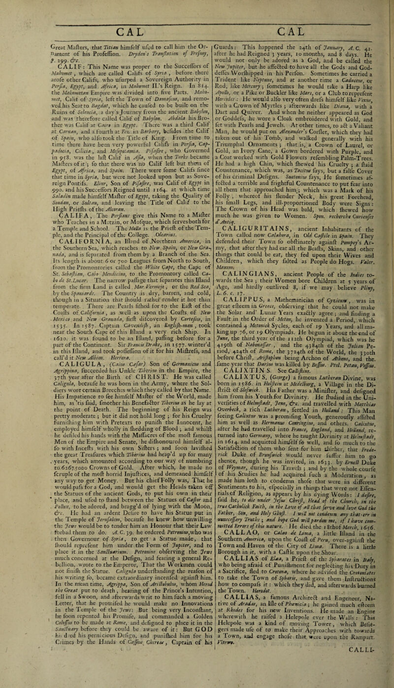 Great Miiftcrs, that Titian himfdf ufcd to call him the Or¬ nament of his Profeflion. Dryden's Tranjlatim of Frefnoy, f. 299. &c. CALIF: This Name was proper to the SuccelTors of Mahomet, which are called Califs of Syria , before there arofe other Califs, who ufurped a Sovereign Authority in Per fa, Egypt, and Africa, iji Mahomet II.’s Reign. In 814. the Mahometan Empire was,divided into five Farts. Maho¬ met, Calif of Syria, left the Town of Damajcus, and remo¬ ved his Sear to Bagdat, whicli he caufed to be built on tire Ruins of Selencia, a day’s Journey from the ancient Babylon, and was therefore called Calif of Babylon. Abdala his Bro¬ ther was Calif at Cairo in Egypt. There was a third Calif at Caru/tn, and a fourth at Fez. in Barbary, befides the Calif of Spain, who alfo took the Title of King- From time to time there have been very powerful Califs in Perfa, Cap¬ padocia, Cilicia , and Mefopoiamia. Pifafre, who Governed in 958. was the lafl: Calif in y(/ia, when the Turks became Mafters ofit ; fo that there was no Calif left but them of Egypt, of Africa, and Spain; There were fome Califs lincc that time in Syria, but were not looked upon but as Sove¬ reign Pontifs. Eliur, Son of Pifafre, was Calif of Egypt in 990. and his Succeifors Reigned until i r64. at which time Saladin made himlelf Mailer of Egypt, taking the Quality of Soudan, or Sultan, and leaving the Title of Calif to the High Priefls ofthe.^/«t;3!?;. CALIF A, The Perfans give this Name to a Mailer who Teaches in a Metzin, or Mofque, which lervesbothfor a Temple and School. The Mella is the Priell of the Tem¬ ple, and the Principal of the College. Olearius. CALIFORNIA, an Ifland ofJVorthcrn America, in the Southern Sea, which reaches to Fleta Spain, or New Cra-, nada, and is fcparated from them by a Branch of the Sea. Its length is about 6 or 700 Leagues from North to South, from the Promontories called the White Cape, the Cape of Sc. Scbaflian, Cabo Mendicino, to the Promontory called Ca¬ bo de St.Liicar. The narrow paflage that feparates this IHand from the firm Land is called Mar Verme'yo, or the Red Sea, by tlie Spaniards. The Country is dry, barren, and cold, though in a Situation that Ihould riuhef render it hot than temperate. There are Pearls filhed lor to the Eaft of the Coalls of California, as well as upon the Coalls. of Nero Mexico and Nero Granada, lirll dilcovcred by Cortefm, in 1555. 1111587. Captain Cavesidijh, an Englijh-man , took near the South Cape of this Ifland a very rich Ship. In 1620. it was found to be an Illapd, palling before for a part of the Continent. Sir Francis Drake, in 1577. winter’d in this Illand, and took poU'elTIon ofit for his Mifirefs, and call’d it Nero Albion. Heriera. CALIGULA, (Cains Cxfar) Son of Germanicns and Agrippina, fucceeded his Unkle Tiberius in the Empire, the 37th year after the Birth of CHRIST. He was called Caligula, becaufe he was born in the Army, where the Sol¬ diers wore certain Breeches which they called by that Name. His Impatience to fee himfelf Mailer of the World, made him, as ’tis faid, fmother his Benefaftor Tiberius as he lay at the point of Death. The beginning of his Reign was pretty moderate ; but it did not hold long ; for his Cruelty furnilhing him with Pretexts to punilh the Innocent, he employed himfelf wholly in Ihedding of Blood ; and whilll he defiled his hands with the MalTacres of the moll famous Men of the Empire and Senate, he difiionoured himfelf al¬ fo with Incells, with his own Sillers; and foon lavilhed the great Treafures which Tiberius had heap’d up for many . years, which amounted according to our way of numbring to 6267 50D0 Crowns of Gold. After which, he made no fcruple of the moll horrid Injullices, and demeaned himfelf any way to get Money. But his chief Folly was, That he would pafs for a God, and would get the Heads taken off the Statues of the ancient Gods, to put his own in their place, and tiled to Hand between the Statues of Caflor and . Pollux, to be adored, and bragg’d of lying with the Moon, &c. He had an ardent Delire to have his Stattie put in the Temple of Jerufalem, becaufe he knew how unwilling the Jeros would be to tender him an Honour that their Law forbad them to do. v?. C. 39. he ordered P«rre»h0,who was . then Governour of Syria, to get a Statue made, that Ihould reprefent him under the Form of Jupiter, and to place it in the SanBuarium. Petronius obferving the Jews much concerned at the Defign, and fearing a general Re¬ bellion, wrote to the Emperor, That the Workman could not finilli the Statue. Caligula underllanding the reafon of his writing fo, became extraordinary incenfed againll him. In the mean time, Agrippa, Son of AriBobulus, whom Herod the Great put to death , hearing of the Prince’s Intention, fell in a Swoon, and afterwards writ to himfuch a moving Letter, that he promifed he would make no Innovations in the Temple of the Jeros: But being very Inconllant, he foon repented his Promife, and commanded a Golden Colofus to be made at Rome, and defigned to place it in the SanBuary before they could be aware of it: But GOD hii died his pernicious Defign, and punilhed him for his Climes by the Hands of Cajfus^ Chcreas, Captain of his Guards: This happened the 24th oi Jantuiry, A.C. 41. after he had Reigned 3 years, i o months, and 8 days. He would not only be adored as a God, and be called the Nero Jupiter, but he affefled to have all the Gods and God- delles Worfhipped in his Perfon. Sometimes he carried a Trident like Neptune, and at another rime a Caduceus, or Pwod, like Mercury; fometimes he would take a Harp like Apollo, or a Pike or Buckler like Mars, or a Club to reprefent Hercules : He would alfo very often drels himlelf like Fer.us, with a Crown of Myrtles ; afterwards like Diana, with a Dart and Quiver. And when he neither appeared as God or Goddefs, he wore a Cloak embroidered with Gold, and fet with Pearls and Jewels. At other times, to a£l a Valiant Man, he would put on Alexander's Corllet, which they had taken out of his Tomb, and walked generally with his Triumphal Ornaments ; that is, a Crown of Laurel, or Gold, an Ivory Cane, a Gown bordered with Purple, and a Coat worked with Gold Flowers refembling Palm-Trees. He had a high Chin, which ftiewed his Cruelty ; a {laid Countenance, which was, as Tacitus fays, but a falfe Cover of his criminal Dcligns. Suetonius fays. Fie fometimes af- fefted a terrible and frightful Countenance to put fear into all them that approached him,; which was a Mark of his Folly , whereof his flender Neck, his great Forehead, his fmall Legs, and ill-proportioned Body were Signs : The Crown of his Head was bald, wdiich Ihew'-ed how much he was given to Women. Spon. recherche Curieufes £ Antiq. CALIGURITAINS, ancient Inhabitants of the Towji called now Calakora, in Old Cafile in Spain. They defended their Town fo ohllinarcly againll Pompey's Ar¬ my, that after they had eat all the Bealls, Skins, and other things that could be eat, they fed upon their Wives and Children, which they faked as People do Hogs. Haler. Maxim. CALINGIANS, ancient People of the Indies to¬ wards the Sea ; their Women bore Children at 5 years of Age, and hardly outlived 8, if we may believe Pliny, L.S.c.iy. CALIPPUS, a Mathematician of Cyzicum , w'as in great ellcem in Greece, obferving that he could not make the Solar and’ Lunar Years exaftly agree; and finding a Fault in the Order of Meton, he invented a Period, winch contained 4 Mctonick Sycles, each of J9 Years, and allma- king up 76, or 19 Olympiads. He begun it about the end of June, the third year of the 112th Olympiad, w'hich was he 419th o£ Nabonafdr , and the 4384th of the Julian Pe¬ riod, 424th of Rome, the 3724th of the World, the 330th ho£oro Chnik, Arif ophon being Archon of Athens, and the. fame year that Darius was killed by Bejfus. Ptol. Petau Ho/fus CALIXTINS. See Cadifins. CALI XT US, (George) a famous Lutheran Divine, w'as born in 1586. in Holfein nMedelburg, a Village' in the Di- flria of Slefroick. His Father was a Miniller, and defigned him from his Youth for Divinity. He Iludied in the Uni- verfities of Helmfladt, Jene, &c. and travelled W'ith Matthias Overbeck, a rich Lutheran, fettled in Holland: This Man feeing Calixtus was a promifing Youth, gencroufly afillled him as W'cll as Hermanns Conringius, and others. Calixtus after he had travelled into France, England, and Holland, re¬ turned into Germany, where he taught Divinity at Helmfadt, in 1(5x4. and acquitted himlelf fo well, and fo much to the Satisfaftion of them who fent for him tliither, that Frede¬ rick Duke of Brunfwick would never fuffer him to ao thence, though he was invited, in 1633. by £?•«(■/? Duke of Weymar, during his Travels ; .and by the w hole courfe of his Studies he had acquired fuch a Moderation , as made him loth to condemn thole that were in different Sentiments t(3 his, efpecially in things that were not Effen- tialsof Religion, as appears by his dying Words: I defre, faid lie, to die under Jefus Chrif, Head of the Church, in the true Catholick Faith, in the Love of all that ferve and love God the Father, Son, and Holy Ghofl. I wid not condemn any that^err in umiecefiyy Truths ; and hope God will pardon me, if I have com¬ mitted Errors of this nature. He died the i Sthof March, i <556. CALLAO, or Calao de Lima, a little Illand in the Southern America, upon the Coafl of Peru, over-againll the Town and Haven of the City of Lima. There is a little Borough in it, with a Callle upon the Shoar. CALLIAS of Elaa, a Priell of tlvs- Syharates in Italy, who being afraid of Puniihment for neglecting his Duty in a Sacrifice, fled to Crotona, where he advifed the Crotoniates to take the Town of Sybaris, and gave them InflruCtion.s how to compafs it: which they did, and afterwards burned the Town. Herodot. CALLIAS, a famous ArchiteCl and Engeneer, Na¬ tive of Aradas, an Ille of Phccnicia ; he gained much efteem at Rhodes for his new Inventions. He made an Hncine wherewith he railed a Helepole ever the Walls : This Helepole W'as a kind of moving Tower, which Bclie- j gers made ufe of to make their Approaches with towards a Town, ajid engage thole that, were upon the Rampair. yitrm/. CALLI-