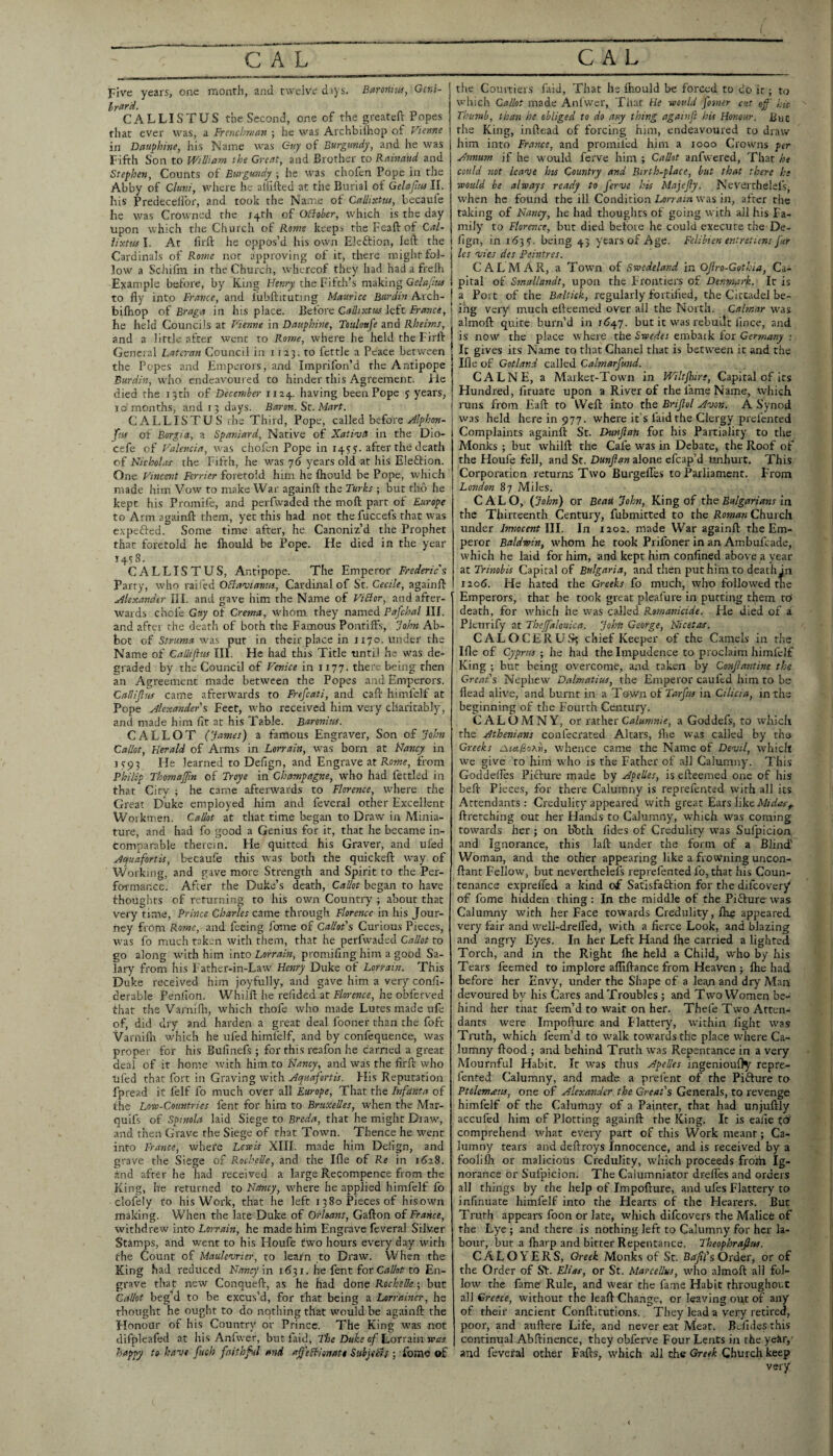 Five years, one month, and twelve dsys. Barmna, Geni- Irttrd. CALLISTUS the Second, one of the greateft Popes that ever was, a Frencbr/ian ; he was Archbilhop of Vieme in Dauphine, his Name w'as Guy of Burgundy, and he was Fifth Son to William the Great, and Brother to Rainaiid and Stephen, Counts of Burgundy ; he was chofcn Pope in the Abby of Gluni, where he aififted at the Burial of Gelajlm II. his Predecellbr, and took the Na.me of Callisctw, becaule he was Crowned the i4rh of OBober, which is the day upon which the Church of Rome keeps the Feaft of Cal- llxttis I, At firft he oppos’d his owm Eleftion, left the Cardinals of Rome nor approving of it, there might fol¬ low a Schifm in the Church, whereof they had hadafrelh ■Example before, by King HfKjy the Fifth’s making Gc/c/JfAf I to fly into France, and liibftituting Maurice Burdin Arch- ! bifhop of Braga in his place. Before Callixtw left France, \ he held Councils at Vienne in Dauphine, Touloufe and Rheims, | and a little after went to Rome, where he held the Firft j General Lateran Council in 1123. to fettle a Peace between the Popes and Emperors, and Imprifon’d the Antipope Burdin, who endeavoured to hinder this Agreement, lie j died the 13th of December 1124. having been Pope y years, | 10 months, and 13 days. Baron, Mart. ' CALLISTUS ihe Third, Pope, called before | ftia of Borgia, a Spaniard, Native of Xatioja in the Dio- cefe of Valencia, was chofen Pope in 1455. after the death of Nicholas- the Fifth, he w'as yd years old at his Eleftion. One Vincent Ferrier foretold him he fliould be Pope, w'hich made him Vow to make War againft the Turks ; but fho he kept his Promife, and perfwaded the moft part of Europe to Arm againft them, yet this had not tliefuccefs that was expefted. Some time after, he Canoniz’d the Prophet that foretold he flrould be Pope. He died in the year ifsS. CALLISTUS, Antipope. The Emperor Frederic s Parry, who railed OBaviantu, Cardinal of St. Cecile, againft .Alexander III. and gave him the Name of ViBor, and after¬ wards chofe Gay of Crema, w'hom they named Pafchal HI. and after the death of both the Famous Pontiffs, John Ab¬ bot of Struma vj?i.s put in their place in 1170. under the Name of Calhflus III. He had this Title until he was de¬ graded by the Council of Venice in 1177. there being then an Agreement made between the Popes and Emperors. Callifljis came afterwards to Frefcati, and caft himfelf at Pope Alexander's Feet, who received him very charitably, and made him fit at his Table. Barenites. C ALLOT (James) a famous Engraver, Son of John Callot, Herald of Arms in Lorrain, w'as born at Nancy in iy93 He learned to Defign, and Engrave at Ro?«f, from Philip Thomajp.n of Troye in Champagne, who had fettled in that City ; he came afterw'ards to Florence, where the Great Duke employed him and feveral other Excellent Workmen. Callot at that time began to Draw in Minia¬ ture, and had fo good a Genius for it, that he became in¬ comparable therein. He quitted his Graver, and ufed Aquafortis, becaufe this was both the quickeft W’ay of Working, and gave more Strength and Spirit to the Per¬ formance. After the Duke’s death, Callot began to have thoughts of returning to his own Country ; about that very time. Prince Charles came through Florence in his Jour¬ ney from Rome, and feeing fome of CaUot's Curious Pieces, was fo much taken with them, that he perfw^aded Callot to go along with him into Lorrain, promifing him a good Sa¬ lary from his Father-in-Law Henry Duke of Lorrain. This Duke received him joyfully, and gave him a very confi- derable Penllon. Whiift he refided at Florence, he obferved that the Varnifli, which thofe who made Lutes made ufe of, did dry and harden a great deal fooner than the foft Varnifli w'hich he ufed himfelf, and by confequence, was proper for his Bufinefs ; for this reafon he darned a great deal of it home with him to Nancy, and was tlie firft who ufed that fort in Graving with Aquafortis. Fiis Reputation fpread it felf fo much over all Europe, That the Infanta of the Lone-Countries fent for him to Bruxelles, when the Mar- quifs of Spinola laid Siege to Breda, that he might Draw, and then Grave the Siege of that Town. Thence he went into France, whefe Lewis XIII. made him Defign, and grave the Siege of Rochelle, and the Ifle of Re in 1628. and after he had received a large Recompence from the King, he returned to Nancy, where he applied himfelf fo clofely to his Work, that he left 1380 Pieces of hisown making. When the late Duke of Orhans, Gafton of France, withdrew into Lorrain, he made him Engrave feveral Silver Stamps, and went to his Houfe two hours every day with the Count of Maule'urier, to learn to Draw. When the King had reduced Nancy m 1631. he fent {or Callot to En- gr-ave that new Conqueft, as he had Aone Rochelle •, but Callot beg'd to be excus’d, for that being a Lorrainer, he thought he ought to do nothing that would be againft the Flonour of his Country or Prince. The King was not difpleafed at his Anfwcr, but fiiid, Tloe Duke of Lorrain was happy to have fiieh faithful and af'eBiomtt SubjeBs; fome of the Courtiers faiJ, That he fliould be forced to do it; to which Callot made Anlwer, That He would fooner cut off his Thumb, than he obliged to do any thing aganift his Honour. But the King, inftead of forcing him, endeavoured to draw him into France, and proniifed him a looo Crowns per Annum if he would ferve him ; Callot anfwered. That he could not leave his Country and Birth-place, but that there he would be always ready to ferve his Majejly. Neverthelefs, when he found the ill Condition Lorrain was in, after the taking of Nancy, he had thoughts of going with all his Fa¬ mily to Florence, but died before he could execute the De¬ fign, in 1635:. being 43 years of Age. Felibien entntiens fur les vies des Peintres. CAL MAR, a Town of Swedeland in Ojlro-Guthia, Ca¬ pital of Smaliandc, upon the Frontiers of Denmark. It is a Port of the Baltiek, regularly fortified, the CittadeJ be¬ ing very much efteemed over all the North. Calmar was almoft quite burn’d in r<J47. but it was rebuilt lince, and is now the place where the Swedes embaik for Germany ■. It gives its Name to that Chanel that is between it and the Ifle of Gotland called Calmarfund. CALNE, a Market-Town in Wiltjhire, Capital of its Hundred, firuate upon a River of the fame Name, which runs from Eaft to Weft into the Brijlol Avon. A Synod was held here in 977. where it’s faid the Clergy prefented Complaints againft St. Dunfian for his Partiality to the Monks ; but whiift the Cafe was in Debate, the Roof of the Houfe fell, and St. Dunfian alone efcap’d tmhurt. This Corporation returns Two BurgelTes to Parliament. F'rom London 87 Miles. CALO, (John) or Beau John, oi ths Bulgarians in the Thirteenth Century, fubmitted to the Roman Church under In?iocent IJI. In 1202. made War againft the Em¬ peror Baldwin, whom he took Prifoner in an Ambufeade, which he laid for him, and kept him confined above a year citTrinobis Capital of Bulgaria, and then put him to deathin 1206. He hated the Greeks fo much, wdio followed the Emperors, that he took great pleafure in putting them td death, for which he was called Romanicide, He died of a Pieurify at Theffklouica. John George, Nicetas. CALOCERUS5 chief Keeper of the Camels in the Ifle of Cyprus ; he had the Impudence to proclaim himfelf King ; bur being overcome, and taken by Confiaottine the Great's Nephew Dalmatius, the Emperor caufed him to be flead alive, and burnt in a Town of Tarfirn in Cilicia, in the beginning of the Fourth Century. CALOMNY, or xex\\.tx Calumnie, a Goddefs, to which the Athenians confecrated Altars, flie was called by the Greeks eMaBohn, whence came the Name of Devil, which we give to him who is the Father of all Calumny. This Goddelles Piefure made by Apelles, is efteemed one of his heft Pieces, for there Calumny is reprefented with all its Attendants: Credulity appeared with great Ears like ftretching out her Hands to Calumny, which was coming towards her ; on bbth fides of Credulity was Sulpicion and Ignorance, this laft under the form of a Blind' Woman, and the other appearing like a frowning uncon- ftant Fellow, but neverthelefs reprefented fo, that his Coun¬ tenance exprefled a kind of Safisfaition for the difeovery* of fome hidden thing: In the middle of the Pifture was Calumny with her Face towards Credulity, Ihg appeared very fair and well-drelTed, with a fierce Look, and blazing and angry Eyes. In her Left Hand fhe carried a lighted Torch, and in the Right fhe held a Child, who by his Tears feemed to implore affiftance from Heaven ; fhe had before her Envy, under the Shape of a lean and dry Man devoured by his Cares and Troubles ; and Two Women be¬ hind her that feem’d to wait on her. Thefe Two Atten¬ dants were Impofture and Flattery, within fight was Truth, which feem’d to walk towards the place where Ca¬ lumny ftood ; and behind Truth was Repentance in a very Mournful Habit. It was thus Apelles ingenioufly repre- fented Calumny, and made a prelcnt of the Pifture to Ptolemans, one of Alexander the Great's Generals, to revenge himfelf of the Calumny of a Painter, that had unjuftly accufed him of Plotting againft the King. It is eafie tdi comprehend vdiat every part of this Work meanr; Ca¬ lumny tears and deftroys Innocence, and is received by a foolifh or malicious Credulity, which proceeds froih Ig¬ norance or Sufpicion. The Calumniator drelTes and orders all things by the help of Impofture, and ufes Flattery to infinuate himfelf into the Hearts of the Hearers. But Truth appears foon or late, which difeovers the Malice of the Lye ; and there is nothing left to Calumny for her la¬ bour, but a fharp and birter Repentance. Theophrafius. CALOYERS, Greek Monks of St. Betfil'sOxdsx, or of the Order of Sf. Elias, or St. Marcellus, who almoft all fol¬ low the fame' Rule, and wear the fame Habit throughout all Greece, wirhouf the leaft Change, or leaving ou,t of any of their ancient Conftirutions. They lead a very retired, poor, and auftere Life, and never eat Meat. Bolides this continual Abftinence, they obferve Four Lents in the yeiir,' and feveral other Fafts, which all the Greek Church keep very