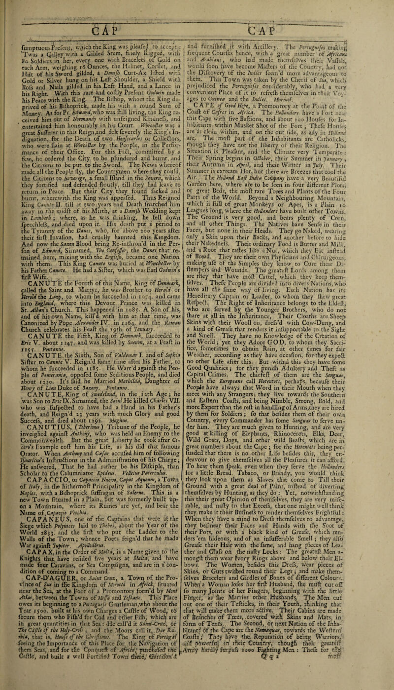 I gAp • > 'CA? fuiiiptuous ritCint, which the King was pleafcd to accept.: ’Twas a Galley, with a Gilded Stem, finely kigped. wicli 8o Soldiers in Iicr, every one with Bracelets of Gold on each Arm, weighing i6 Oimces, the Helmet, Corllet, and Hilt of his Sword gilded, a Difnijh Curt-Ax lified witii Gold or Silver hung on his Left Shoulder, a Shield with jBofs and Nails gilded in his Left Hand, and a Lance in his Right. With this rare Ind cofVly Prefent Godwin made his Peace with the King. The Bifhop, whom the King dc; prived of his Bilhoprick, made his with a round Sum of Alcmey. As forPr. Edwai-d,who was Hill living, the King re¬ ceived him out of Normandy with unfeigned Kindnefs, and entertained him honourably in his Court. Worc^er wa$ a great Sufferer in this Reign,and feltfeverely the’King's In¬ dignation, for the Deatli of two Houjecarles or Colleftors, who were flaiji at WorteSer by the People, in the Perfor¬ mance of their Office. For this Faft, committed by a few, he ordered the City to be plundered A.nd burnt, and fhe Citizens t() be put to the Sword. The News whereof made all the People fiy, the Countrymen where they could, the Citizens to Beverege, a fmall Ifland in the Severn, which they fortified and defended ftoutly, till they had leave to return iu Peace. But their City they found facked and burnt, wherewith the King was appeafed. Thus Reigned King Canute II. till at two years end Death fnatched him away in the midft of his Mirth, at a Dantjh Wedding kept in Lambeth ; where, as he was drinking, he fell down fpeechlefs, and died upon it. His death piit a period to the Tyranny of the Li'anes, who, for above loo years after their firfl: Invafion, had criiclly haunted this Kingdom. And now the Saxon Blood being Re-inthron’d in the Per- fon of Edward, Sirnamed, The Confejfor, the Danes that re¬ mained here, mixing with the Englijl), became one Nation with them. This King Canute was buried at WincheHer by his Father Canute. He had a Sifter, which was Earl Godwins firftWife . . . CANUTE the Fourth of this Name, King of Denmark, called the Saint and Martyr, he. was Prother to Herald or Heroldtht Lazy, to whom he fucceeded in 1074. and came into England, where this Devout Prince was killed in Albans Church. This happened in io8y. A Son of his, and of his own Name, kilPd with him at that time, was Canonized by Pope IV. in riA4. and the Fioman Church celebrates his Feaft the 19th oi'January. CANUTE the Fifth, King of Denmark, fucceeded to Eric V. about 1147. and was killed by Suenon, at a Feaft in liyy. Pont anus. CANUTE the Sixth, Son of Valdemar I. and of $o^hia Sifter to Canute V. Reign’d fome time after his Father, to Whom he fucceeded in ii8y. He Warr’d againft the Peo¬ ple of Pomerania, oppofed fome Seditious People, and died about 12 JO. It’s faid he Married Mathilda, Daughter of Henry of Lien Duke of Saxony. Pontanus. CANUTE, King of Swedeland, in tlie .rath Age ; he was Son to fitirlX. Sirnamed, the Saint.He killed Charles VII. who was fufpefted to have had a Hand in his Father’s death, and Reign’d 25 years with much Glory and good Succefs, and died about 1292. Magnus. CANUTIUS, (tibertnus) Tribune of the People^ he inveighed againft Anthony, who was held an Enemy to the Commonwealth. But the great Liberty he took after Ci¬ ceros Example coft him his Life, as his did that famous Orator. When Anthony Cafar accufed him of following ifauricus's Inftruftions in the Adminiftration of his Charge; He anfwered. That he had rather be his Difciple, than Scholar to the Calumniator Epideus. Velleius Paterculus. CAPACCIO, or Capaccio Nuevo, Caput Aqueum, a ToWn of Italy, in the hithermoft Principality in the Kingdom of Naples, with a Bilhoprick fuffragan of Salerno. This is a new Town fituated in a Plain,, but was formerly built up¬ on a Mountain, where its Ruines are yet, and bear the Name oi,Capaccio Vecchto. CAPANEtJS, one of the Captains that v.^ere at the ^legc which Polyhices laid to Thebes, about the Year of the World 2833. Ladder, to the Walls of the Town; whence Poets feign’d that he mads War againft ApoUodorus. CAP AX, in the Order of Malta, is a Name given to the Knights that, have refided five years at Malta, and have made four Caravans, or Sea Campaigns, and are in a con¬ dition of coming to a Command. C AP-D’AGUER,. or Saint Cruz, a Town of the Pro- s‘ince of $us in the Kingdom of Morocto in Africk, fituated near the Sea, at the Foot of a Promontory form'd by Mont Atlas, between the Towns of Meffa and Teftane. This Place owes its beginning to zPortugueje Gentleman,who about the Year xyoo. built at his own Charges a Caftle of VVood, to fccure them who Fifh’d for Cod and other Filh, which are ih great quantities in that Sea : die call’d it Saint-Crux, of The Cdpie of the Hofy-Crofs • and the Moors call it,-D/n* Rt'-. fhia, that is, Houje of the Chrifinns. The King of Portugal feeing the Importance of tliis Place for the Navigation of them Seas, and for the Cpnqueft of Africa, ptirchafed the Caftle, and built a well Fortified Town there,' Oa’rfifo'h''d and furniflied ,it with Artillery. The Portuguefes making frequent Courfes hence, with a great number of Africans and Arabians, who had made theinicives their Vallals, would loon have become Mailers of tile Country, Iiad Jior the Difeovery of the Indies feem’d more advantageous to them. This Town was taken by the Cherif of Sus, which prejudiced the Portuguefes confiderably, who had a veiy convenient Place of it to refreih thcmfcives in tlieir Vo\ ages to Guinea and the Indies. M.irmol. CAPE of Good Hope, a Promontory at the Point of the Coaft of Cafres in Africa. The Hollanders have a I oi t near this Cape with five.Baftions, and about 100 lloufcs for In¬ habitants within Musket Shot of the Fort ; Thefe Houfes are as clean within, and on the out fide, as aily in Holland are^ The moll part of the Inhabitants are Catholicks, though they have not the liberty of their Religion. The Situation is Pleafanr, and the Climate very Temperijtc : Their Spring begins in Otrober, their SummCr in January ; their a\utumn in April, and their Wirtter* in July. Their Summer is extream Hot, but there are Breezes that cool the Air. The Holland Eaji Titdia Company have a very Beautiful Garden here, tvhere are to be leen in four difterent Plots, or great Beds, the mbft rare Trees and Plants of the Four Parrs of the World. Beyond a Neighbouring Mountain, whlcli is full of great Monkeys or Apes, is a Plain 10 Leagues long, where the Hollanders have built other To.wns. The Ground is very good, and bedrs plenty of Corn, and all prher Things. The Natives have Senfe in their Faces, but none in their Heads. They go Naked, wearing; only a Skin upon their Backs, and another before to hide their Nakednel's. Their ordinary Food is Butter and Milk, and a Root that taftes like a Nut, which they Eat infte:.d of Bread. They are their own Phyficians and Chlruigeons, making ufe of the Simples they know to Cure tlieir Di- ftempers and Wounds. The greateft Lords among them are they that have moft Cartel, which they keep them- felves. Thefe People are divided into divers Nations, who have all the fame w'ay of living. Each Nation has its Hereditary Captain or Leader, to whom they Ihew' great Refpeft. The Right of Inheritance belongs to the Eldeft, who are ferved by the Younger Brothers, who do noc fliare at all in the Inheritance, Their Cloaths are Sheep Skins with their Wooll on, drefs’d with Cow-Dung, and a kind of Greale that renders it inffipportable to the Sight and Smell. They have no Knowledge of the Creation of the World; yet they Adore GOD, to whom they Sacri¬ fice, foinetimes to obtain Rain, at other times for fair Weather, according as they have occafion, for they expeft no other Life after this. But withal this they have fome Good Qualities j for they punifli Adultery and Theft as Capital Crimes. The chiefeft of them are the Songuas, which the Europeans call Hotentots, perhaps, becaufe their People have always that Word in their Mouth when they meet with any Strangers; they live towards the Southern and Eaftern Coafts, and being Nimble, Strong, Bold, and more Expert than the reft in handling of Arms,they are hired by them for Soldiers ; fo that befides them of their own Country, every Commander has fome Songuas to ferve un¬ der him. They are much given to Hunting, and are very good at killing of Elephants, RhinoCerOts, Elks, Deer, Wild Goats, Dogs, and other wild Beafts, which are iii great numbers about the Cape ; for the Hotentots being per- fuaded that there is no other Life befides this, they en¬ deavour to give themfelves all the Pleafures it can afford. To hear them Ipeak, evert when they ferve the Hollanders for a little Bread, Tabaco, or Brandy, you would think they look upon them as Slaves that come fo Till their Ground w'ith a great deal of Pains, inftead of diverting' themfelves by Hunting, as they do : Yet, notwithftanding this their great Opinion of thcmfcives, they are very mife- rable, and nafty to that E.xcefs, that one might well think they make it their Bufinefs to render themfelves Frightful; When they h'ave a mind to Di'efs themfelves to advantage, they befmeat fheir Faces and Hands with the Soot of their Pots, or with a black kind of Greafc, Which ren¬ ders’em hideous, and of, an infufferable Smell; they alfo Greafe their Hair with the fame, and hang pieces of Lea¬ ther and Glafs oil the nafty Locks; The greateft Men a- mongft them wear Ivory Rings above and below their El¬ bows. The Women, befides this Drefs, wear pieces of Skin.s, of Guts twifted round their Legs ; .and make them¬ felves Bracelets and Girdles of Bones of different Colours. When a Woman lofes her firft Husband, fhe muft cut off fo manyjfoints of her Fingers, beginning with the little Fi'rtger, as ffie Marries other Husbands., The Men cut out one of (heir Tefticles, in their Youth,, thinking that that will make them more aftive. Their Cabins arc made of branches of Trees, .covered ■with Skins and Atats, in form of Tents. The Second, dr next Nation of the Fnha- b'ltantf df the Cape are the Namaquas, towards the Weftern Coafts'; They have the. Reputation ,of beirig W’arriors, and pdwerfd, in' their Country,' though their greateft' Atniy hardly furpafs 2000 Fighting Men : Thefe for toe-' Q q' a rnri:’