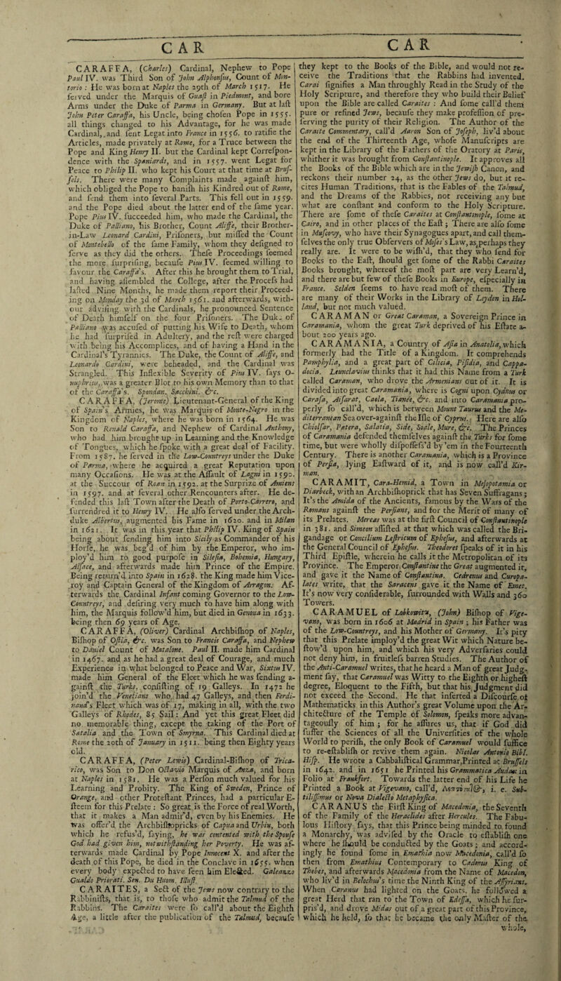 CARAFFA, {Charles) Cardinal, Nephew to Pope Paul IV. was Third Son of john Jlfhonfits, Count of Moti- torio : He was born at Naples the 29th of March 1517. He fei ved under the Marquis of Guafl in Piedmont, and bore Arms under the Duke of Parma in Germany. But at laft yohn Peter Caraffa, his Uncle, being cholen Pope in iSSS- all things changed to his Advantage, for he was made Cardinal,,and lent Legat into France in 155(5. to ratifie the Articles, made privately at Rome, for a Truce betweeri the Pope and King Henry II. but the Cardinal kept Correfpon- dence with the Spaniards, and in 1557. went Legat for Peace to Philip II. who kept his Court at that time at Bruf- fels. There were many Complaints made againft him, which obliged the Pope to baniflr his Kindred out of Rome, and fend them into feveral Parts. This fell out in 1559. and the Pope died about the latter end of the fame year. Pope Pitts IV. fucceeded him, who made the Cardinal, the Duke of Palliam, his Brother, Count Hliffe, their Brother- in-Law Leonard Cardini, Prifoners, but miffed the Count of Montebello of the fame Family, whom they defigned to ferve as they did the others. Thefe Proceedings leemed the more furprifing, becaufe Piw IV. leemed willing to favour the Caraffa’’s. After this he brought them to Trial, and having ailembled the College, after the Procefs had laded Nine Months, he made them report their Proceed¬ ing on Monday the 3d of March 1561. and afterwards, with¬ out adviliiig with the Cardinals, he pronounced Sentence of Death himfelf on the four Prifoners. The Duk- of PaUiano tyas accufed of putting his Wife to Death, whom he had furpriled in Adultery, and the reft were charged with being his Accomplices, and of having a Hand in the Cardinal’s Tyrannies. The Duke, the Count of Jlijj'e, znd Leonardo Cardini, were beheaded, and the Cardinal W'as Strangled. This Inflexible Severity of Piw IV. fays O- nuphritiSj.vsTSB a greater Blot to his own Memory than to that of the Caraffa'Si. Spotidan. Sacchini. ^c. CARAFFA, (Jerotne) Lieutenant-General of the King of Spatft's Armies, he was Marquis of Monte-Negro in the Kingdom of Naples, w’here he was born in 1^6^. He was Son to Renald Caraffa, and Nephew of Cardinal yinthony, who had him brought up in Learning and the Knowledge of Tongues, which he fpoke wuth a great deal of Facility. From 1,^87. he ferved in the Low-Coa?zfr«^’t under the Duke of Parma, ’where he acquired a great Reputation upon many Occafions. He was at the Affault of Lagni in 1590. at the Succour of Roan in 1592. at the Surprize of Amiens in IS97. and at feveral other Rencounters after. He de¬ fended this laft Towm after the Death of Porto-Carrero, and furrendred it to Henry IV. He alfo ferved under the Arch¬ duke Alhertiis, augmented his Fame in 1620. and in Milan in 1621. It was in this year that Philip IV. King of Spain being about fending him into Sicily zs Commander of his Horlc, he was beg’d of him by the Emperor, who im- ploy’d him to good purpofe in SUeJla, Bohemia, Hungary, Alface, and afteru'ards made him Prince of the Empire. Being return’d into Spain in 1628. the King made him Vice- .roy and Captain General of the Kingdom of Arragon: Af¬ terwards the Cardinal hifant coming Governor to the Low- Conntreys, and defiring very much to have him along with him, the Marquis follow’d him, but died in Genoua in 1633. being then 69 years of Age. CARAFFA, (Oliver) Cardinal Archbilhop of Naples, BUhop of Oftia, &c. was Son to Francis Caraffa, and Nephew to Daniel Count of Matalone. Paul 11. made him Cardinal in 1457. and as he had a great deal of Courage, and much Experience in what belonged to Peace and War, SixtitslY. made him General of the Fleet which he was fending a- gainft the Turks, confifting of 19 Galleys. In 1472 he join’d the .Venetians who. had 47 Galleys, and then Ferdi- nancC^ Fleet which was of .17, making in all, with the two Galleys of Rhodes, 8 3 Sail: And yet this great Fleet did no memorable thing, except the taking of the Port of Satalia and the Town of Smyrna. This Cardinal died at Rome the 20th of January in 15 ii. being then Eighty years old. CARAFFA, (Peter Lewis) Cardinal-Bilhop of Trica- rico, was Son to Don OBavio Marquis of Anza, and born at Naples in 1581. He was a Perfon much valued for his Learning and Probity. The King of Sweden, Prince of Orange, and ■ other Proteftant Princes, had a particular E- fteem for this Prelate ; So great is the Force of I'eal Worth, that it makes a Man admir’d, even by his Enemies. He Was offer’d the Archbifltopricks of Capua zndUrbiv, both which he refus’d, faying, he teas contented with the Spoufe God had given hhn, notaithfianding her Poverty. He was af¬ terwards made Cardinal by Pope Innocent X. and after the death of this Pope, he died in the Conclave in 1^5?. when every body expefted to have feen him Ele&ed. Galeazzo Cualdo Priorati. Sen. Du Huom. Illttfl. CARAITES, a Sett of the ytwr now contrary to tire Rabbinifts, that is, to thofe who admit the Talmud of the Rabbins. The Caraites were fo call’d about the Eighth 4ge, a little after the publication of the Talmud, becaufe they kept to the Books of the Bible, and would not re¬ ceive the Traditions that the Rabbins had invented. Carai fignifies a Man throughly Read in the Study of the Holy Scripture, and therefore they who build their Belief upon the Bible are called Caraites ; And fome call’d them pure or refined Jews, becaufe they make profefiion of pre- ferving the purity of their Religion. The Author of the Caraite Commentary, call’d Aaron Son of Jofeph, liv’d about the end of the Thirteenth Age, whofe Alanufcripts are kept in the Library of the Fathers of the Oratory at Paris, whither it was brought from Conjl ant inop le. It app roves all the Books of the Bible which are in the Jewijh Canon, and reckons their number 24, as the other Jews do, but it re¬ cites Human Traditions, that is the Fables of the Talmud, and the Dreams of the Rabbles, not receiving any but what are conftant and conform to the Holy Scripture. There are fome of thefe Caraites at Conftanttmple, fome at Cairo, and in other places of the Eaft ; There are alfo fome in Mufeovy, who have their Synagogues apart, and call them- felvesthe only true Obfervers of M^y^'s Law, as^ perhaps they really are. It were to be wifli’d, that they who fend for Books to the Eaft, Ihould get fome of the Rabbi Caraites Books brought, whereof the moft part are very Learn’d, and there are but few of thefe Books in Europe, efpecially in France. Selden feems to have read moft of them. There are many of their Works in the Library of Leyden in Hol¬ land, bur not much valued. CARAMAN or Great Caraman, a Sovereign Prince in Caramania, whom the great Turk deprived of his Eftatc a- bout 200 years ago. CARAMANIA, a Country of Ajia in Anatolia, which formerly had the Title of a Kingdom. It comprehends Pamphylia, and a great part of Ciltcia, Pifidia, and Cappa¬ docia. Leunclavius thinks that it had this Name from a Turk called Caraman, who drove the Armenians out of it. It is divided into great Caramania, where is Cog;«; upon Cydntes or Carafa, Aifarat, Caola, Tiane'e, &c. and into Caramania pro¬ perly fo call’d, which is between Mount Taurus and the Me- diterranean Seaover-againft thelfle of Cyprus.. Here are alfo Chiolfar, Patera, Salatia, Side, Soale, Mure, ipc. The Princes of Caramania defended themfelves againft the Turks for fome time, but were wholly difpoffefs’d by ’em in the Fourteenth Century. There is another Caramania, which is a Province of Perfia, lying Eaftward of it, and is now call’d Kir- man. CAR A MIT, Cara-Hemid, a Town in Mejopotamia at Diarbeck, wfithan Archbilhoprick that has Seven Suffragans; It’s the Amida of the Ancients, famous by the Wars of the Romans againft the Perjians, and for the Merit of many of its Prelates. Mereas was at the firft Council of Conflantinople ' in 381. and Simeon afllfted at that which was called the Bri¬ gandage or Concilium Lejlricum of Ephefus, and afterwards at the General Council of Ephefus. Theodoret fpeaks of it in his Third Epiftle, wherein he calls it the Metropolitan of its Province! The Emperor, Conjlantine the Great augmented it, and gave it the Name of Confiantina. Cedrentts znd Curopa- lates write, that the Saracens gave it the Name Emet. It’s now very confidcrable, furrounded with Walls and 360 Towers. CARAMUEL of Lobkowifse, (John) Bilhop of Vige- vano, was born in 1606 at Madrid in Spain ; his Father was of the Low-Countreys, and his Mother of Germany. It’s pity that this Prelate imploy’d the great Wit which Nature be- ftow’d upon him, and which his very Adverfaries could not deny him, in fruitlefs barren Studies. The Author of the Anti-Caramtiel writes, that he heard a Man of great Judg¬ ment fay, that Caramuel was Witty to the Eighth or higheft degree, Eloquent to the Fifth, but that his. Judgment did not exceed the Second. He that inferted a Difeourfe of Mathematicks in this Author’s great Volume upon the Ar- chitefture of the Temple of Solomon, fpeaks more advan- tageoufly of him ; for he allures us, that if God did fuffer the Sciences of all the Univerfities of the whole World to perifti, the only Book of Caramuel would fufEce to re-eftabliflr or revive them again. Nicolas Antonio Bibl. Hifp. He wrote a Cabbaliftical Grammar,Printed a-t Bruffels in 1642. and in 1651 he Fiinted his Grammatica Auda^-in Folio at Frankfort. Towards the latter end of his Life he Printed a Book at Vigevano, call’d, i. e. Sub- tiliffimus or Nova DialeBo Metaphyfea. CAR ANUS the Firft King of Macedonia, the Seventh of the Family of the Heraclides after Hercules. The Fabu¬ lous Iliftory fays, that this Prince being minded to found a Monarchy, was advjfed by the Oracle to eftablifh one where he Ihould be condufted by the Goats ; and accord¬ ingly he found fome in Emafhia now Macedonia, call’d fo then from Emathius Contemporary to Cadmtts King of Thebes, and afterwards Macedonia from the Name of Macedon, who liv’d in BelochM's time the Ninth King of the Affyrians, When Caranus had lighted on the Goats, lie followed a great Herd that ran to'the Town of Kdeffa, which he fur- pris’d, and drove Midas out of a great part of this Province, which he held, lb that he became the only M.after of the. whole,