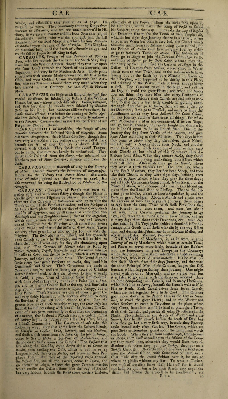 whole, and eftablifti’d that Family, An. M. 3240. He feign’d 30 years. They commonly count 23 Kings from K^arawn to Al(Xl^ndt)‘y who are not much renown d m Hi- ftoiy, if we except Amjntat and his Four Sons that reign’d fucceffively. who was the youngeft, laid the lirft foundation of the Greek Monarchy, which his Son Alexander eftablilhed upon the ruine of that of Perfia. This Kingdom of Macedonia held until the death of Alexander in 490. and to the fall of Perfetu its laft King in <545. CARAQUES, Savages of the Province of §luitoin. Peru who live towards the Coafts of the South Sea'; they have but little Wit or Addrefs, though they that live upon the fame Coaft towards the North of the Province, are Ingenious, and very fit for Mechanick Arts. Thefe paint their Faces with certain Marks drawn from the Ears to the Chin, and wear Golden Chains wrought wnth fuch Arti¬ fice, that the S^aoiiards admir'd them very much when they firft arriv’d in that Country. De Laet. Hijl. du Nouveau Monde. C AR AT A CU S, the Eighteenth King of Scotland, fuc- ceeded Metellanus, he fubdued the Rebels of the Weftern Iflands, but not without much difficulty. Orofim, Eutropiuf, and Bede fay, that the Orcades were fubdued by Claudius Cicfar in his Reign, but diffients from them, be- caufe Tacitus affirms, that before the coming of Julius Agri¬ cola into Britain, that part of Britain was utterly unknown to the Romans. Caratacus died in the Twentieth year of his Reign, An. Chr. 27. Buchan. CARATCHOLI or Karakioles, the People of Mont Caucafus between the Eaft and North of Mingrelia. Some call them Caraquirquez, that is black CircaJJlens, though they have very white Skins; but perhaps they were call’d black becaufc the Air of their Country is always dark and covered with Clodds. They fpeak the Turhp) Tongue, hut fo quick, that they can hardly be underftood. They derive their Original from the Hunns, who inhabited the Northern part of Mount Caucafus, whence alfo came the Turks. CARAVAGGIO, a Borough of in the Dutchy of Milan, fituated towards the Frontiers of Bergamafque, ftmous for the Viftory that Francis Sforza , afterwards Duke of Milan, gained over the Venetians in 144^. It’s alfo renowned for being the Birth-place of Polydorus of Ca¬ ravaggio. CARAVAN, a Company of People that meet to¬ gether to Travel with more fafety ; though this Name is chiefly given to the Pilgrims of Mccha : For every year there are five Caravans of Mahometans who go to vifit the Tomb of their Falfe Prophet at Medina, and the Mofque of Mecha his Birth-place : Which are that of Great Cairo, which confifts of Egyptians, and of all them that come from Con- Jlantinople and the Neighbourhood ; that of the Magrebins, which comprehends them of Barbary, Fez, and Morocco-, one of Datnafeus for the Pilgrims which come from Syria ; one of Perfa ; and that of the Indies or Great Mogul. There are very often great Lords who go this Journey with the Pilgrims. The Emir Adge is the Chief, and has generally lyoo Camels to carry his Baggage, and to fell or hire to them that fliould want any, for they die abundantly upon their way. The Caravan of Morocco takes its Rout by Taffilet, Tsgorarin, Tripoli, §luibriche, and Alexandria, whence it pafles to Cairo, and thence to Suez, which is a very long Journey, and takes up a whole Y ear. The Grand Signior fends every year great Prefents to Mecha, they confift in Ornaments and Silver. Thefe Ornaments are made at Cairo and Damafetts, and are fome great pieces of Crimfon Velvet Embroidered, with great Arabick Letters wrought in Gold, a great Tent of Crimfon Satin Embroidered, with fome Arabick Figures ; it ends in a Point like a Stee¬ ple, and has a great Golden Ball at the top, and four lefler ones round about ; there is another fquare Canopy, but of lefler Price. Thefe Prefents are carried upon a great Ca¬ mel very richly Harnefs’d, with another after him to carry the Burthen, if the firft fhould chance to tire. For the greater fecurity of thefe valuable things, the Emir Adge has fix fmall Field Pieces along with him all the Journey .The Ca¬ ravan of Cairo parts commonly 57 days after the beginning of Ramazan, that is about a Month after it is ended. That of Barbary begins Its Journey not till a Day after, having a diftinft Commander. The Caravanes of Afia take this following way ; they that come from the Eaftern Iflands, as Mac afar, or Celebes, Java, Sumatra, and the Maldives, and thofe which come from the Indies on this fide of Ganges, come by Sea to Mocha, a Sea-Port of Arabia-Felix, and thence on to Mecha upon their Camels. ' The Perfans that live along the Sea-fide, come down either to Ormus or Bander, th^en eroding the Gulf, which is but 12 or 13 Leagues broad, they crofs Arabia, and arrive at their Pro¬ phet’s Town. But they of the Ifppermojl Perjta towards tiie Cafplan Sea, and all the Tartars, come to Taurus, and CO thence to Aleppo, whence the great Caravan marches which crofles the Defart; fome take the way of Bagdad, but very fcldonf, becaufe the Batha there' a Tribute, efpecialiy df the Perfans, whom the Turks look upon to be Here ticks, which makes the King of Perfa to forbid his Subjefts going that way. They take the way of Bagdad for Devotion fake to fee tlie Tomb of their Prophet Ali, which is but eight days Journey thence in a Defart, where there is no Water but what is very bad, the Chanel which Cha-Abas made from the Euphrates being quite ruined ; for the Princes of Arabia they have no great Journey either to go to Mahomet's Tomb, or Mecha. The Mahometans of Europe go to Aleppo to join the Caravan from High Perfa, and thofe of Africa go by Great Cairo, whence they take their way by Suez, and meet the Caravan of Aleppo in the Defart, 18 Leagues from Medina, where there is Water which runs to that Town, and as the Mahometans believe, fprung out of the Earth by pure Miracle in favour of their Prophet, who happened to be thirfty in this Place, and drinking of this Water, made it fweet, though bitter at firft. The Caravans travel in the Night, and reft in the Day, to avoid the great Heats ; and when the Moon does not fliine, they have Men who carry Lanthorns at the end of great Sticks ; their Camels are tied one to ano¬ ther, fo that there is but little trouble in guiding them. Amongft them that go to Mecha, there are many that go for Devotion ; fome go to Traffick, and many to fliun the Punifliment which they have deferved for fome Crime, for this Journey abfolves them from all things; for what¬ ever Wickednefs a Man has committed, if he can Tcape, and go this Pilgrimage, he is never fought for afterwards, but is look’d upon to be an Honeft Man. During the Journey they fing fome Verfes of the Alcoran, and give fome Alms according to their Abilities. Two days before they come to Mecha they ftrip themfelves quite Naked, and rake only a Napkin about their Neck, and another round their Loins. Such as are out of order or lick, keep their Cloaths on, but inftead of this Ceremony they di- ftribute fome Alms. When they come to Mecha, they fpend three days there in praying and vifiting fome Places which they call Holy. Afterwards they go to Minnet, where they arrive at Little Bairams Eve. The next day, which is the Feaft of Bairam, they facrifice fome Sheep, and then take their Cloaths as they Were eight days before ; then they go to Mount Arafat, where they pray for three days ; and all thefe Ceremonies being ended, Sultan Sherif, or the Prince of Mecha, who accompanied them to this Mountain, gives them the Benediftion or Bleffing. Thence the Pil¬ grims go to Medina, where hlahornet's Sepulcher is, and the Kiabe or great Mofque. About a Month and a half after the Caravan of Cairo has begun its Journey, there comes an Aga from the fam? Town with frefti Provifions that their Friends fend after them, and meet ’em about half way. This Caravan performs the Journey in 4^ days, and takes up as much time in their return, and are as many days there about their Devotions, &c. Emir Adge gains much by this Voyage,for befides a thoufand lefler Ad¬ vantages, the Goods of all thofe who die by the way fall to him, and during this Pilgrimage he is abfolute Mafter, and afts as he pleafes. Thevenot, Tavernier. CARAVAN of Merchants, is, as it were, a great Convoy of many Merchants which meet at certain Times and Places to travel more fafely, becaufe of the Robbers who are fometimes in great Troops in the Countreys which they crofs. The Merchants chufe a Captain among themfelves, who is call’d Caravan-Bachi : It’s he that or¬ ders their March, fixes their days Journey, and that with the other Principal Men of the Caravan, judges the Dif¬ ferences which happen during their Journey. One might travel with 10 or 12 Men only, and go a great way, but it is fafer to go along with the Caravan, whereof there are fome compollng 1000 Camels, and fo many Horfemen, which look like an Army, becaufe the Camels walk as if in File or Rank. Each Camel-driver leads feven Camels, which are tied together by a little Cord. This Caravan goes more always in the Night than in the Day in Sum¬ mer, to avoid the great Heats; and in the Winter and other Seafons, to come in Day-time to the place where they Camp, becaufe it would be hard to pitch their Tents, drefs their Camels, and provide all other Neceflaries in the Night. Neverthelefs, in the depth of Winter and great Snows, they hardly march before the break of Day, but then they go but a very little way, becaufe they Encamp again immediately after Sun-fet. The Chaoux, which are poor Turks ox Armenians, guard about the Camp, and watch the Goods. When they go from Confantinople, from Smyrna, or Aleppo, they drefs according to the faftiion of the Coun¬ try they travel into, otherwife they would feem very ri¬ diculous ; fo when they go into Turkey, they put on a Turkijh Garb, &c. Neverthelefs, if one wears a Waftecoat after the Arabian fafliion, with fome kind of Belt, and a Coat made after the French fafliion over it, he may go where he pleafes without any fear. To wear a Turban, one muft of neceffiry fhave their Hair off, for it would not hold on elfe ; but as for their Beards they never cut fhGin> but efteeni the greateft to be handfomeft ; yet R r a in