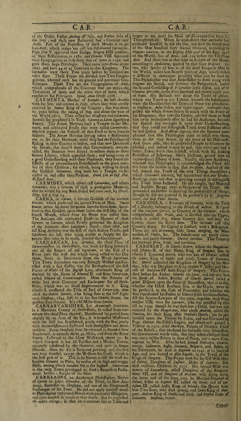 of the Order, Father Anthony of and Father iohn of i the Cre/} ; and thefe new Reformed had a Convent near Avih. Part of the Profeffion of thefe Monks is to go bare-foot, which makes ’em call ’em Difcalceated Carmelites. Pope Pins V. approved their Delign, Gregory XIII. confirm¬ ed their Reformation in 1580. Clement VIII. feparated tlicir Congregation in Italy from that of Spain in 1598. and gave them large Privileges. They came into France about 160$. and have 4.1 or 4J Convents in that Kingdom. The Carmelites were there Two years before by Cardinal Re- rtde's Care. Thefe Fryars are divided into Two Congre¬ gations, whereof each has its general and particular Con- llitutions. Thefe Two are the Congregation of Italy, which comprehends all the Convents that are not in the, Territories of Spain, and the ocher that of Spain, which reaches to Six Provinces. Spond. Anno Chrifli 1568. CARMENTA, Mother of Evander ; ftie left Arcadia with her Son, and arrived in Italy, where they were civilly received by Fauntis King of the Country ; this was about 60 years before the taking of Troy, and about the year of the World 1810. They called her and becaufe flie prophecy’d in Veife. Carmen 'mhatin llgnifying Poetry. The Roman Matrons built a Temple to her Me¬ mory, and celebrated Feafis that were called Carmentales. Phiarch reports the Subjefl: of that Feaft to have been as follows. The Roman Matrons having taken a Refolution not to fee their Husbands until they had the Privilege of i Riding in their Coaches as before, and that new Decree of the Senate, that deny’d them that Conveniency, were re¬ called, the Senators were forced to reftore them to their former Liberty, which appeafed them ; and being come to a good Underftanding with their Husbands, they found the Effefts of an extraordinary Fruitfulnefs in the great num¬ ber of their Children ; for which, being willing to thank the Goddefs Carmenta, they built her a Temple to Sa¬ crifice in, and offer their Prefents. Ovid. Lib. de Faji. Pint. In §lueji. Rom. CARMIDES, which others call Carmadoes, and others Carneades, was a Grecian, of fuch a prodigious Memory, that he would fay any Book he,had. but once read, by Heart. Pliny, Lib.y. Cap. 24. CARNA, or Carnee, a certain Goddefs of the ancient Romans, which preferved the inward Parts of Men. Junim Brutus, when hs Avovq Tarquiaina Superbus iiom Rome, Sacri¬ ficed to this Goddefs upon Mount Ceelius the firfl: Day of the fourth Month, which from his Name was called }une. The Ancients alfo celebrated Feafts in Honour of ApoUo earnests, or Carnien, whofe Priefts governed the Kingdom of the Sicyoniahs after Leuxippus's Death; their 2^th, and lall: King Archelaus was the firft of thefe Ruling Priefts, and Caridemm the laft, who being unable to fupply the Ex- pences that were to be made, quitted the Government. CARNARVAN, Lat. Arvonia, the chief Place of Cartiarvanjhire in North-Wales, was built by King Edward I. out of the Ruines of old Segentium, at the Fall of a River into the Iri^b Sea, which being called to this Day Seiont, (hews its Derivation from the Word Segentium. This Town heretofore was very ftrongly Walled and For¬ tified with a fair Caftle, was the Birth-place of the firft Prince of Wales of the Englijh Line, afterwards King of England, by the Name of Edward II. and from Carnnrvan, called Edward of Carnarvanjhire. Here the Princes of Wales had their Chancery and Exchequer for all North- Wales, which was no fmall Improvement to it. King Charles I. conferred the Title of Earl of Carnarvan, Amo 1.628. on Robert Dormer, who being flain at the firft Fight near Newbury, 1643. left it to his Son Charles Dormer, the prefent Earl thereof. It’s 186 Miles from London. CARNARVANSHIRE, L.-xt. Arvonienjts Comitatus, is a Maritime County of North-Wales, fo called from Car¬ narvan the chief Place thereof; Northward ’tis parted from Anglcfey by an Arm of the Sea; it is bounded Weftward with the Irijl) Sea, Southward, partly with the Sea, partly with Merionethjhire,zn^ Eaftward with Denbighjhire and Merio- nethjhire. . From Ormjhead Point Northward to Pevenkel Point Southward, it extends about 40 Miles, and from the River Conway Eaftward to the Llenoy Weftward, about 20; In which Compali it has 68 Parifties and s Market Towns, anciently inhabited by the Ordovices, and now in Bangor Diocefe. Here the Air is fharp and piercing, and the Soil not Very fruitful, except the Weftern Sea Coaft, which is the beft part of it. This is by Nature it felf the moft de- fenfible County in Wales, by rcafon of its high and craggy Hills, among which Snowdon Hill is the higheft. Carnarvan h the only Town privileged to fend a Burgefs to Parlia¬ ment, befides a Knight of the Shire. CARNEADES, an Academick Philofopher, Native of Gyrene in Libya, Founder of the Third, or New Aca¬ demy, Succellbr' to Chryjippus, and one of the Eloquenteft Perfonages of his Time. He did not apply himfelf much to Phylick^but cultivated Morals with particular Diligence, and gave himfelf fo much to that' Study, that he neglefted ah' other things j fo that fometimos fate at Table and forgot to eat, until his Maid Mthjfa rouzed him from hi.v Thoughtfulnefs. When he underftood that Antipater had poifoned himfelf, he did the like, and died the fourth year of the One hundred fixty fecond Olympiad, according to Diogenes Laertius, in the Eighty fifth year of his Age, of the World, 623 of Rome, and 129 before the Chriifian Mra. And there was at that time an Eclipfe of the Moon, according to Apotlodorus, quoted by that fame Diogenes. Ci¬ cero, who fpeaks of him as of the moft Eloquent Man in the World, makes him Ninety years of Age, which m?.kes it difficult to determine precifejy what year he died in. This Philofopher was fent Ambaffador to Rome along with Diogenes the Stoick, and Critolaus tlie Peripatetick, under the Second Confulffiip of P. Cornelius Scipio Najica, and of M. Claudius Marcellus, in the Five hundred and ninety ninth year of Rome. His Bufinefs was about the Tov/n of Athens, which was Taxed in 300 Talents, becaufe the Inhabitants were the Occafion that the Town of Oropus was plundered, as Paufanias, Attlus Gellhis, and Cicero report. Carneades fur- prifed the whole Roman Senate fo much with the Force of his Eloquence, that Cato the Cenfor, advifed them to fend him away immediately after he had his Audience, becaufe his Speech had wrought fo upon their Underftanding, that they could not diftinguiffi Truth from Falftiood after he had fpoken. And Alian reports, that the Senators com¬ plained that this Philofopher came to infiilt over them, I even in the very Senate, by the force of his Difeourfe. And Cicero adds, that he perfwaded People to whatever he pleafed ; and indeed it may be faid, that never any had a better Talent for it than himfelf, which, with his making Profeflion of following Plato’s Doftrine, gained him an extraordinary Efteem at Rome. Finally, the new Academy, whereof this Philofopher is acknowledged the Chief, dif¬ fers from the middle in this, t\\xt Arcefilaus, Author of the laft, denied the Truth of the very Things themlelves j which Carneades allowed, but maintained that our Under- ftandings were not -fine or piercing enough to diftinguiffi this Truth from Falffiood. He alfo taught, that Material and Senfible Beings were as Shadows of the Truth. He proceeded no farther in denying the probability of things, though he did not pretend to be govern’d by ix. Diogenes Laert. Aid. Gell. Valer. Maxim. CARNIOLA, a Province of Germany^ tvith the Title of a Dutchy, belonging to the Houfe of Auftria. It’s part of the ancient Carnia, or Country of the Camians, which comprehends alfo Triuli, and is divided into tlie Upper, which is called Dry, where Czernicz lies, and into the Lower, about the River Save. The Germans call this Country Kraim. Its Capital is Lauhach, with a Biffioprick. There are alfo Krainhurg, Cillei, Comte, Menfprug, the Mar- quifate of Fmdes, &c. The Inhabitants are partly Slavo¬ nians, and partly Germans. Cluvier, Ortelius. This Country lies between Ijlria, Friuli, and Carinthia. CAROBERT, or Charles Robert, whom the Hungarians call Charles II. of that Name, King of Hungary, Son to Charles I. Sirnamed Martel, who was Son of Charles, called the Lame, King of Naples and Scicily, Count of Provence, &c. Martel inherited the Kingdom of Hungary by his Mo¬ ther, who was Daughter to King Stephen V. Sifter and Hei- refs of Ladijlaus IV. both Kings of Hungary. This Prince died before his Father Charles the Lame, and left this Son we fpeak of. Robert, Brother of Charles Martel, raifed a '(great Dilpute upon the Point of Succeffion, that is to fay, whether the Eldeft Brothers Son, or the Uncle, were to be preferr’d, in the Cafe of Proximity, and whether the Son reprefented his Father to Inherit from his Grandfather, All the famous Lawyers of that time,, together with Pope Boniface VIII. were for Carohert, who was invefted by this laft in 1299. though he was then but a Child, but was not received by the Hungarians, who chofe Andrew, called the Venetian, for their King after Stephens Death ; yet he put himfelf upon the Throne by Force, and was Crowned by Pope Clement the Fifth’s Legate, and afterwards gained a Viftory in 1312. over Matthew, oi Trichinia, Chief of the Rebels ; this rendered his Subjefts very fubmiffive, his Government wasfo eafie, that they acknowledged there was not a milder Prince in rime of Peace, nor a more Cou- ragious in War. After he had joined Dalmatia, Croatia, Servia, Lodomeria, Rujjta, Comania, Bulgaria, and Bofnia, to his Territories, he died at Belgrade in 1342. at 30 years of Age, and was buried at Alba Regalit, in the Tomb of the Kings of Hungary. This Prince took for his Wife Mary of Poland, Daughter of Cafimit, Duke of Cujavia : She died without Children in 1313. His fecond Wife was Beatrix of Luxembourg, eldeft Daughter of the Emperor Henry VII. and of Margaret of Brabant, who dying about the latter end of the fame, year, he M-ivxlcdi Elizabeth o£ Poland, Sifter to Cajimir III,' called the Great, and of lo' dfans 111. called Lafiic King of Poland ^ this Queen bore him Two Sons, who died young, and Lewis King o{ Hun¬ gary, Andrew King of Naples and Sicily, and Stephen Duke of Sclavonia. Bonfinius, Cromer. tmy-