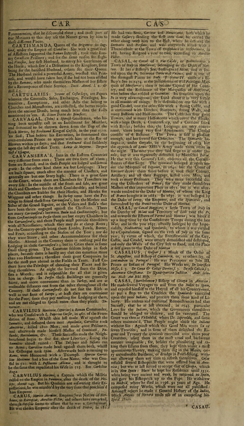 I i our Manners to this day ufe the Names given by him to ■ I tbcfc diifcrent Places. ’ : C A R TIS M A N D A, Queen of the Brigantes m Eng¬ land, under the Empire of Claudius: She with a great deal of AfFcftion fupported the Roman Intereft ; took their Ene¬ my Caraciiau Pnfoner ; and for the fame reafon Ihe ll;gh- I ted Vinufitss, her tirft Husband, to marry his Gentleman of I the Horfe ; which fow’d a Diflention in the Kingdom, fome i being for the baniflied Husband, others for their Queen. ' The Husband raifed a powerful Army, worfted this Prin- cefs, and would have taken her, if Ihe had not been afllfted 1 by the Romans, who made themlelves Mailers of her Eftate I for a Recompence of their Service. Tacit. Annul. 1. z. & ! ^^CARTULARIES; Jerome of Cofla fays, are Papers wherein the Contraas, Sales, Exchanges, Privileges, Im- r munities , Exemptions, and other Afts that belong to ' i Churches and Monafteries, are collefted, the better topie- ’i fcrve the ancient Deeds, being much later than the Fafts i mentioned in ’em. R. Simon Traite des Benefices. CARVAGAL, (John) a Gentleman, who ha- I ving been unjuftly call in an Indictment foi Murther, I and fcntenced to be thrown down from the Top of the ' Rock Martos, by Ferdinand King of Cafiile, in the year 1312. ’tis faid , That before his Execution, he fummoned this ; over-credulous Prince to appear with him at the Bar of 1 Heaven within 30 days; and that Ferdinand died iuddenly uponthelaft day of that Term. Lewis de Mayerne. Turquet ^*^^Rv”aNSERA’S, Inns in the Eaftern Countries very different from ours ; There are two forts of them ; fome are Rented, and in thefe People are lodged and ferved I gratis: In the ocher kind there are but Lodgings. They arc built fquare, much after the manner of Cloifters, and I ccnerally are but one Story high. There is a great Gate i to the Court, where there are Chambers for Travellers on every fide : In the middle of the front and fide, are great Halls and Chambers for the moft Confiderable ; and behind the Chambers arc Stables for their Horles, and Houfes for Waggons and other things. In Turkey none have the Pri¬ vilege to found thefe Free Carvanfera's, but the Mother and Sifter of the Grand Signior, or the Vifiers and Bafla’s that have been thrice engaged againft the Chnftians. There 1 arc many Carvanfera's between Buda and ConSlantineyle ; but ' from Conliantinople to Perfia there are but empty Chjunbers in i the Carvanfera's, and there People muft provide themfelves i with all Neceflaries; which they may do at cheap Rates ; I for the Country-people bring them Lambs, Fowls, Butter, ' and Fruit, according to the Seafon of the Yeai ; nor do I they want Straw, and other Accommodations for their I Hokes Abroad in the Country there is nothing paid for I Lodging in thefe Carvanfera's ; but in Cities there is fome i fmall thing given. The Caravans feldom lodge in fuch places becaufe there is hardly any that can entertain more I thzn 100 Horfemen; therefore thofe gre^ Companies he I for the moft part abroad in the Fields m Tents. Firft Co- ihers have the Privilege of choofing their Places and fit¬ ting themfelves. At night the Steward ftuts the Door, fets a Watch, and is refponfible for all that is given him in charge. In Perfia thefe Buildings are generally fairer, and more convenient than in Turkey, znd are at reafonable diftances one from the other throughout all the Country If thefe Carvanfera's do not fuit the Rich as well as our Inns of Europe , at leaft they are convenient for the Poor, fince they pay nothing for Lodging m them, and are not obliged to fpend more than they pleafe. To- \ vernier. , j CARVILIUS Maximus, (Spurius) a Roman Commander, who was Conful with L. Papirius Curfor, in 461. of the Foun- dation of Rome. Whilft this laft made War againft the Samnites, and defeated them near Aquilonia, Carvihsu took Amiterno, killed 2800 Men, and made 4000 Prifoncrs, and aftenvards made himfelf Mafter oi Cominium, Pa- lumbi, Herculanum, ^c. Thefe Succefles rnade the Neigh- boui'hood begin to fear for. their Liberties , feeing the Samnites almoft ruined : The Tahfques and Tufeans ran to Arms ; Carvilius made head againft them both, whilft his Colleague took Spino. Afterwards both returning to Rome, were Honoured with a Triumph. Spurius Carvi¬ lius Maximus had a Son of the fame Name, who was Con- ! (ul in y2o. with L. Pojihumus Albinus , and is thought to be the fame that repudiated his Wife in 523. See Carbilm Ruga. CARVILIUS Marinus, a Captain which the Militia raifed to the Empire in Pamvmia, after the death of the Phi¬ lips, about 249. But his Qualities not anfwering their Ex- peftations, he was murder’d by the very fame that proclaim’d him Emperor. CAR US, Marcus Aurdias, Emperor,lwas Native oiNer- homie, as Euiropius, Aurelius ViHor, and others have remarked, though feems to allure that he was n.,Carthagini4m^. He was choftn Emperor after the death of Probus, in off ? made Cafars; lending the firft into Gaul, he carried the other along with him to the I^ft, where he defeated the Sarfnates and Perfians, and was- afterwards killed with a Thunderbolt at the Town of Otefiphonte in Mejiporamia, in 283. having Reigned a year Or two, according to Aurelius Viihr. C A S A L, or Cazal of S. Vos Cafale , or Bodincomagus, ?. Town of Italy in Montfirrat, belonging to the Duke of Man¬ tua. It has a Biftiop’s See, Suft'niganof and is lea- ted upon the Po, between Turin *iid Valence, and is one of the ftrongeft Places in Italy. V. Sixtus W. made it a Bi- Ihop’s See in 1474. at the Solicitation of quifs of Montferras ; then it bcc.ame Capital of the Coun¬ try, and the Refidence of thfc' Marquiiles of Montferrat, who before that refided at Occimian. Its lituation upon the Po is very advantageous; the Land about it is very fertile in all manner of things. It is defended on one fide with a good Citadel, one the other fide with a ftrong Caftle, and IS environed with Ditches, Ramparts, ftrong Walls, and many Baftions and Half-moons. The Caftle has four great Towers, and as many Half-moons which cover the Flanks, with a large Ditch, a Counterftarp, and a Corridor ftced with Bricks; befides this,* the Lodgings are very conve¬ nient, there being very fine Apartments. The Citadel confifts of 6 Baftions. The TTown it felf is pie.afaat enough, and has feveral fair Churches. The Spaniards h&- iieged it, under Gonpales, in the beginning of 162^. but the approach of Lewis XIII.’-s Army made them retire in the night. The next year they laid fiege to it under Spi- nold; but it was vigoroufly defended by Marefthal Toir,is. He that writ this General’s Life, obferves all the, Citcum- ftances of that Siege. The befieged it 'again un¬ der the Marquils of Leganez, in 1640. but the Count of Urn-court drove them from before it, took their Colours, Artillery, and all their Baggage, killed 2000 Men, and took as many Prifoners. They were more fuccefsful du¬ ring the Diforders of France; for they made themfelves Mafters of this important Place in 1632. but it Was after¬ wards rendred to the Duke of Mantua, of whom the King of Fr/»?7ce boughtic in i58i. In ifpy. it was befieged.by the Duke of Savoy, the Emperor, and the Spaniards, and furrendred by the French to the Duke of Mantua. CASAL, or Cazal Maggiore, a little Town of Italy in the Dutchy of Milan and Territory of Lodi near the Po, aild towards the Eftates of Parma and ■ Mantua; was block’d up a long time by the Confederate Troops during the late War, and in the year i6ps- aftually befieged ty the Impe- rialifts, Piedmontois-, and Spaniards, to whom it was yielded by a Capitulation, figned on the nth of July in the fame year; by virtue of w'hich, the Fortifications of the City, Caftle, and Citadel, were utterly demoliftied and deftroyed, and only the Walls of the City left to ftand, and the Place it felf given to the Duke of Mantua CAS ALIUS, ( Gafpar) a Monk of the Order of St. Augujiine, and Bilhop of Conimbria, or, as others lay, of Santandren in Portugal: He was Praeceptor to John III. Prince or Infant of Portugal. His Works are, De Sacrificio Mi (fie, /. 3. De Coena & Calice Domini,1. 3. Deufti Calicisfi. Axiomata Chrifiiana. De §laadripartita JuHitia. Andr. Scln- tus. Uich. Ant.Bibl. Hifp. CASAS, (Bartholomew) Bilhop of Chiapa in America : He made feveral Voyages to and from the Indies to Spain, and expofed himfelf to the Hatred of all his Country-men, to put a ftop to the Cruelties the Spaniards exercifed upon the poor Indians, and procure them fome kind of Li¬ berty. His zealous and continual Remonftrances had that Succefi, that he at laft obtained, in 1543. particular Lavs^s for the Indians, which the Governours themfelves Ihould be obliged to obferve, and fee executed. The Court was then at Valladolid, where Dr. Sepevelda, and fome others maintain’d, That People might abufe the Indians without Sin : Againft which this Good Man wrote fix or feven Trearifes ; and in fome of them deferibed the Ri¬ gour and Tyranny the Spaniards exercifed over them poor Creatures, ufing them in the moft cruel and barbarous manner imaginable ; for, befides the plundering and ta¬ king their Eftates from them, they kept them under a moft ignominious Slavery, making them dig in the Mines, car¬ ry unfeafonable Burthens, or drudge in Pearl-fifiiing, with¬ out allowing tliem any time to refrefh themfelves. Cafas refufed feveral Bilhopricks that were offered him in Ame¬ rica ; but was at laft forced to accept that of Chiapa, which is in New Spain : Here he kept his Refidence until 15 yi. when being very ancient and weak, he returned to Spain, and gave his Biflioprick up to the pope. He withdrew to Madrid, where he died in 1396. 92 years of Age. He compofed many Works, which were not all publifhed; Amongft ot,hers he made i General Hiftory of the Indies, Ivhich Antordo of Utntrs madfi ufe Of in compdfing his. Spor. 'd. 4 CASAlf-