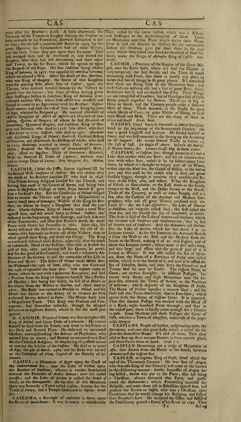 years after Iiis Brother’s death. A little afterwards' the , Tyranny of the Teuronick Knights forcing the Pnijfmns to have recourfc to his Proteibion, Dantx,ick fubmitted it fclf to him ; but he loft a confiderable Battel in 1454. by the ffreat Opinion his Commanders had of, their Forces, and the little Value they put upon their Enemies. This lofs enraged him, and he recovered it, and forced the Knights, after they had loft Marimbourg, and their other beft Towns, to fue for Peace, which he agreed to upon the Requeft of the Pope. His Son Ladi/Iaus being chofen [ King of Bohemia, in 1471. was oppofed by Matthias Corvinus, which occadoned a War. After the death of this Matthias, I who was King of Hungary, the Stares of that Kingdom i vi-ere for putting John Albert, Son of Cajimir, upon the Throne, who rendred himfelf famous by the Viftory he ained over the Tartars ; but fome of them having given dieir Suffrages before to Ladijlaus, King of Bohemia, it oc- cafioned another War, where John Albert was worfted, and i forced to come to an Agreement with his Brother. Cajttnir i flood neuter, and died the 7thof June, 1492. being 64years i of Age, whereof he Reigned 4 j. He married Elizabeth of I Aup'ia Daughter of Albert of Aujiria and Elizabeth of Lux- j emburg. Queen oi Hungary, of whom he had Elizabeth of ; Luxemburg, Queen Hungary, &nd Ladi/latis, King of Hun- j and Bohemia, who died in ijid. John Albert, who died ! a B.atchelor in 1501. Cajtmir, who died in 1482. Alexandei' i and Sigifmund, Kings of Poland-, Frederick, Cardinal-Bifliop t of and afterwards Archbiftiop of Gnefie, who died 1 in 1503. Hedwinge, married to George, Duke of Bavaria-, I Sofhia , Fredsfiek the Marquifs of BrandenbUr^h's Wife ; i Anne, allied to Bogiflaus , Duke of Pomerania ; Elizabeth, Wife to Frederick II. Duke of Legnicia; Barbara, mar¬ ried to George Duke of Saxony -, John, Margaret, &c. Miehou, I Cromer. CAS I MIR, (John) the Fifth, Son to Sigifmund 111. by his Second Wife Confance of Auftria: He was chofen after the death of HisBxothet LadifatulY. who died in 1648. j This Prince having defigned himfelf for the Church, and having fetn moft of the Courts of Europe, and being two years at thejefuits College at Rohte, Pope Innocent X. gave him a Cardinal’s Hat. But the Condition of Poland obliged him to mount the Throne, and to get a Difpenfation to marry Louife Mary of Gonzague, Widow of the King his Bro¬ ther, on whom he begot a Daughter that died the year after. Charles Gufavus, King of Svoedtn, made a cruel’War i againft him, and did much harm in Poland. Cafmir, tho’ defeated in the beginning, took Courage, and beat him out of his Territories ; and after that Prince’s death, he made Peace with Charles his Succelfor in 1660. After this, his Army defeated the Mufeovites in Lithuania, the 5 th of A’o- <tie»>i«t,i^<Ji.butmade no better ufe of the Viftory, than to rebel againft their King, and abule the Clergy. The King neverthelefs fubdued thefe Rebels, efpecially after the death of Lubomirski, Head of the Faftidn, who died eit Brejta-d> the 31ft of 7«//, 1667. and having loft his Queen, he provi¬ ded for rile good of his Country, and made a voluntary Ab¬ dication of the Crown, to pafs the remainder of his Life in Peace and Quiet. The States of Poland chofe Michel Kori- ' hut bViefimniski the 19th of Jtmi, i66p. who was Crowned the 29th of September the fame year. John Cafmir came to Trance, where he met with S generous Reception, and had a Penfion from the King to maintain himfelf like a Perlbn of Quality ; but being but lickly, he fell ill at ^levers in his return from the Waters at Bourbon, and there died in 1672. His Body was carried to in Pbldnd, and his Heart was buried in the Abbey of St. Germain des Prex j (whereof he was Abbot) at Paris. The Monks built him a Magnificent Tomb. This King was Prudent and Cou¬ rageous , but fomewhat unlucky, though be efcaped feventeen or eighteen Battels, which he for the moft part gained. St. C A SIM I^R, Prince of Poland, was Son to Cafmir HI. King of Poland, and Great Duke of Lithuania : He vowed himfelf to God from his Youth, and lived in his Palace as in a Holy and Retired Place. He obferved an untainted Chaftity, notwithftanding the Advice of Pliyficians, who excited him to marry ; and fhewed an extraordinary Zeal i for the Catholick Religion, in employing all poftible means I to root out the Schifm of the RuJJians. He died at ay years j of Age, the 4th of March, 1489. and his Body was carried to the Cathedral of Filna, Capital of the Dutchy of Li- I thuania. CASIUS , a Mountain of Egypt upon the Coaft of I the Mtditerfanesm Sea , near the Lake of Stirben, upon ! the Borders of Palefttna, whence it reaches Southwafd towards the Frontiers of Arabia Petrxa ; now it’s calldd Larijfa ; and the Lake of Stirben is called the Gulph of I Tenefej or the Baranguerlit. At the foot of this Mountain \ there was formerly a Town called Cafum , famous for the j Tomb of Pompej, and z Temple Dedicated to Jupiter. Strab. j I . CASLONA, a Borough of Andalufia in Spain, upon’ j the River of QuadaUmar: It was formerly a confiderable I called by the Latins Cafiulo, which was a Bilho'-- rick Suffragan to the Archbilhoprick of Toledo. There are Mountains near this Place wiiich derive their Name from it, and are famous in Hiftory for die memorable Defeat the Chrifians gave the Moors there in the year 1202. where they killed two llundici thoufand of thefe'^In- fidels, under the Reign of Alphonfus King of Cafile. Ban. drahd. C A S MI R, a Province of the Empire of the Great Mo¬ gul, near the River Indus, where it’s faid the Climate is very temperate, the Soil fertile, and the Trees fo much abounding with Fruit, that there is hardly any place in Europe that has all things in fO great plenty. It’s remarked that there are flying Cats in the Mountains here ; but thefe Cats are nothing elfe but a fort of great Bates, whofe Bodies are fuir’d, and are headed like Cars. Their Wins^s are nor compofed of Feathers, but of Cartilages full of little Bones joined together by Nerves. Th-eie are as big a's Hens or Geefe, and the Country-people make a delicate Mefs of them. Thefe Animals, in the Night, fet upon whole Herds of Cows, or great Flocks of Sheep, to fuck their Blood and Milk. There are alfo rfiany of them in China and Brafl. Kirch. Bern. C A S O N I, (Guy) born at Saravalla in Marca Trevifana, lived in the beginning of the Seventeenth Century: He was a good Linguift and Lawyer. He fettled himfelf at Venice, and was Inftrumental in the ferting up the Academy Do Gl' Incigniti. He wrote feveral Trafts in Italian, a.s The Life of Tajfo. La Magia D' Amore. Difcorfa del Imprefe\ 11. Theatro Poetico, &c. Lorenzo Crajfo. Elog. de Huom. Letter. CASPIAN, or Cafpian Sea; though properly it’s but a Lake that neither ebbs nor flows, and has no communica¬ tion with other Seas , unlefs it be by fubterranean Con¬ duits, by which it’s thonght to empty part of its Water, either into the Black Sea, the Gulph of Batfora, or the Indian Sea; and this muft be the reafon why it does not grow fenfibly bigger, though it receives Very confiderable Ri¬ vers; as the Volga, Aras, and others. It has the Kingdom of XJsbeeh, or Mauralnahar, to the Eaft, Perfa to the South Georgia to the Weft, and the Defart Tartary to the North. Thofe of the Country, as well as other People, call it a Sea, after the Cuftom of the Ancient and Modern Geo¬ graphers, who call all great Waters, confined with the Land, fo : As, the Lake Afphaltites, the Lake of fiberias in Palefina, are vulgarly called Seas ; the firft called the Dead Sea, and the fecond the Sea of Genefamh, or Galilee. The fame is faid of the Lake of Geneva znA Confance, which the Gerrnans call Genferzee and Confantzerzee ; that is, Sea of Geneva and of Confance. And the Hollanders call Harlem- Sea, the Lake of Harlem, which has but about 8 or 10 Leagues circuit. As for the Situation, the AnCients ftretch it from the Weft to the Eaft, and the Modern from the South to the North, making it of an oval Figure, and of about 600 Leagues circuit; others make it 800 miles long, and 6$o large, and afllire that the greareft part of it is frozen in Winter. It was alfo called the Sea of Hyrca- nia, from the Name of a Province of Perfa, now^ called Ghilan, which is to the South of it, and now it is called the Sea of Tdhrtfan, Bachu, and Sala, from the Countries and Towns that lie near its Coafts. The Cafpian Ports or Gates, are certain Streighrs, or difficult PafTao-cs, ^be¬ tween very fteepy and high Mounfa;ins near^ the Ca- fpion Sea, towards the Town of Berbeht, in the Province of Schirvan , which depends of the Kingdom of Perfa. The Name of Derbent fignifies a narrow Gate ; and the Turkt call this Town Demir-Capi, that is, Iron-Gate ; which agrees with the Name of Cafpian Gates. It is reported. That this famous Pafla'ge was worked with the Hand all in a Rock, eight hundred Paces through ; and that in the wideftpart, there is hardly room enough for a Chariot to pSfs. Some Moderns call thefe Paflages the Gates of TefliS, which is a Town of Gurgifah, otherwife of the parti¬ cular Georgia. CASPIANS, V to of Scythia, nergbouringupon the Hyreanians, and near that great Lake which is called the Ci»- jjv'iw Sea from their Name. It’s faid of them, That they ufedto ftiut up their ancient Parents in fome narrow place, and there flarve them to death. Strab. 1. 2. CASPIAN Mountains, are a ridge of Mountains in' Afa, that ftretch from the North to the South, between, Armenia and the Cafpian Sea'. CASS AN, ovCaghan, King of Perfa, lived about the end of the Thirteenth Century .- He was Son of Aragon, who was alfo King of that Country, and came to the Crown in this following manner : Raithe, Succelfor of Aragon, be¬ ing killed , Baiten was put in his Place ; this laft being a Chriftian, always favoured that Party, and perfe- cuted the Mahometans; which Proceeding incenfed his Subjefts, and made them rife in Rebellion againft him, and prelent the Crown to Capri, who w?s a Chriftian,' upon Condition th.at he would change his Religion, and follow' their Prophet’s Law. He accepted the Offer, a.nd fblfi/Ied the Conditions/ gained a Battel of his Rival in X294. Then T c fei-i