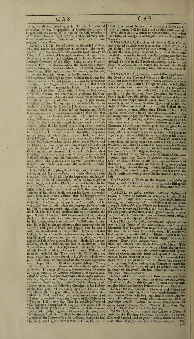 lleing hiinl'cli:' well lettled upon his Throne, he laboured alcogtrher lor the Propagation of Chriftianity , made a L-ague with the Catholick Princes of the Ea^, overthrew MeUckennzer, King of Egyft in Syria, and gained very con- lid crablc Advantages. Qarhmia his Brother fucceeded him iji 1504. Sanut. Ilaii07t. CAS SANDER, Son of Jntifater, fucceeded wiio iiad Polyfyerckon in his place. Ele was fe- cor.d King of Macedonia after Alexander the Great, in 437 of Rome, and made i'everal Conquefts in Greece, abrogated the Democracy at Athens, and conftituted the Orator Demetrius Phalereus Governor of the City. Being at the Siege of 7'egea, a Town of Arcadia, when the News was brought h\:t\ thztolyfnpias, Alexander s Mother, had cauled Aridieus, Eurydices iiis Wife, and 100 other Macedonians, his Friends, to be put to death ; he quitted his Enterprize, returned into hlacedonia, laid Siege to Pydne, whither the Queen had retired, and after he had gained the Town by corrupting tlie Eyirotes and Polyf^erclwi's Soldiers, he put that cruel Pi incefs to death to revenge his Friends. This happened ill the 438 of Rome. After this he Married Thefalonice, Sifter to Alexander, and returned to profecute his Con- quefts in Macedonia. And, it’s faid, that it was at this time lie re-built the City of Ihehes. In 443 he put Roxane, D.uighter of Oxiarthes, and one of Alexander % Wives, to dcatli, witii a Son ftie bore that Prince after he was dead, and was called by his Name, left his Enemies and Rivals Ibould make ufe of them to gain People of their fide, that might dilpute the Crown with him. He likewife per- liiadcd Pol/fperchon to make away another of Alexander % Sons tailed Hercules, whom they would have to bear his Father’s Name. After this he enned into a League VfithSeleuctis and ly[!machns,:[go.]n^ Avtigosms-txnd h'ls ^on Demetrius-, when he joined his Forces with them of his Allies, they made up an Army of 76000 Foot, joyoo Horfe, and 6000 Armed Wagons. With this he gained a memorable Victory of his Enemies, who had 70000 Foot, 10000 Horfe, and 7 s' Elephants; The Battel was fought near the Towm of Jpfiis in Phrygia, An. M. 3753. and the Third year of the ()ne hundred and nineteenth Olympiad. Caffander died Dropfical three years after this Viflory, when he had Reigned Nineteen, and left Three Sons by his Wife Thejfa- lonice, Philip who Reigned but one year. Antipater and A- lexander who made War about the Succeflion. Jufiin. Diodorus. Eufehitts. CASSANUER, {George) of Bruges, or, according to others, of the lOe of Cafandt, was much efteemed in the Sixteenth Age for his Skill in the Languages, and his uni- verfal and profound Knowledge. After he had taught at Ga?it, Bruges, and other Places, he applied himfelf to the Controverfies of his time concerning Religion, and pub- liflied a Book under the Title of the Godly Mans Duty in the Difpute of Religion ; he did not put his Name to it,which made fome take Francis Baldwin, that firft brought it into Trance, for its Author. Prince William of Cleves invited Cajjdnder to his Country, to oppofe the Anabaptifts, and he was ztDuishourg in i5'64. when the Err\^exor Ferdinand writ to him to come to Vienna; and when Caffander let him un- derftand, that the Gout confined him to his Chamber the greateft part of the year, that Prince writ to him, and de- fired, that feeing his Health did not permit him to labour by his prefence for the re-union of the Diflenting Parties, that he at leaft might contribute to their Agreement by his Writing and good Advice, and begged that he would make an Abridgment of the Chriftian Doftrine, and that befides the Articles of Faith that are comprehended in the Confefilon of Ausbourg, and are not difputed of, he would explain and clear fuch as were Debated. He finifh’d Hk Con- fultation, which he Printed, and fent to Maximilian II. for Ferdinand was dead. This, hysThuanus, was the laft Work of this Excellent Man, who was far from all Paflion, and lincerely profefled the Truth that Jefus Chrift left ; yet there w^ere fome Errors found in his Works, W'hich were put in the Index of Prohibited Books, or Index Expurgato- rius. He publiflred the Works of Vigilius Bifliop of Trentc; and likewife another of Honorius of Autun, De Pradefinatione Gratia. Flis own Works are, Gommentarium ; De dualms in Chrijio Naturis ; De Baptifmo Infantium; De Origine Ana- baptiftiae Seli<e ; Liturgica Traditionum Veterk Ecclejia Defenfo ; Eptftolte; Supputatio rei Nummariee Romanorum Gracorum ad Monetam Flandricam, &c. Caffander died in February 1^66. Thuantis gives him the following Charafter, in his Hiftory of the fame year. ‘ I fliall only fay (faith he.) in Com- ‘ mendation of this good Man, who was a confiderable ‘ Mafter in Greek and Latin, well vers’d in the Learning of ‘ Antiquity, and had gone to the Bottom of the Difputes in ‘ Religion, I ftiall only fay. That he was Modeft beyond ‘ the common Example of this Age, and therefore I think ‘ him fit to be propofed as a Pattern to thofe who are ‘ concerned in adjufting the Differences in Religion, that ‘ Ib-they may ftand clear of all Animofity and Satyr, in the ‘ Manage of the Controverfie ; for Caffander, though he had ‘ fo many good Qualities to recommend him, had not the ‘ leaft Tinfture of Vanity or Self-conceit : It was not his ‘ way to return Evil for Evil; and no Man could ever ob- ‘ ferve, either in his Writings or Converfation, that he had ‘ any thing of Arrogance or Magifterialnefs in his Temper. Thuan. ^c. CASSANDRA, Daughter of Priamus King of Troy, once Beloved by Apollo, who gave her the Gift of Prophecy ; but finding her unworthy of that Favour, he ordered it fo, that ftie was never Credited, fo her Prediftions were Laughed at when ftie foretold the Misfortunes that were to befall Troy. After the Deftruftion of this City, ftie was violated by Ajax in the Temple of Minernsa, and was made Slave to Agamemnon, to whom ftie foretold the Death that his Wife was preparing him, but was not believ’d, Homer. CASSANDRA, (Fidelk) a Learned Woman of Venice; She lived in the Sixteenth Century : Her Family was of Milan, but came to fettle at Venice, where Caffandra was born about 1465'. She Learn’d Things with fo much Facility in her Youth, that it was foon feen ftie had a great Genius for Sciences, wherein ftie made I'uch progrefs, that befides her Skill in the Greek and Latin Tongues ; She was well Vers’d in Hiftory, Philofophy, and Divinity, and became fo famous, that Pope Julius 11. Leo X. King Lewk XII. Fer~ dinand King of Arragon, Elizabeth Queen of Cafile, the Duke of Milan, and feveral others of the higheft Rank, took pleaiure in manifefting their Efteem of her. The Learn’d themfclves admir’d her Abilities, confulted her and many came to pay her Vifits to Venice. She maintain’d fome Tkefes of Philofophy at Padua, and pronounc’d an O- ration that was Printed. Angelus Politianus calls her the Ornament of Italy, and others give her as great Enco¬ miums. She Married Mario Marpelio, a Phyfician of cenza, who died about 15:21. as appears by her Letter to Pope Leo X. She was Fifty fix years of Age at his Death, and lived a Widow all the reft of her Life, which was pretty long, ftie being about 102 years old when ftie died. We have a Collcftion of Letters of hers, and other Works that are attributed to her, as, De Literarum Laudibus Dt Scientiarum Ordine, f^c. Fulgofus, Thomafin. CASSANDT, or Caffant, a fmall Ifland of the Lorv- Countries, upon the Coafts of Flanders, over-againft the Eclafe, or Sluces: There is alfo a Village and Fortrefs of this Name. The Hollanders 'zxo Mafters of it, having taken it in the beginning of this Age, during the Siege of Oflend. The Ifland was much bigger formerly than it is now, for the Tempefts and beating of the Sea has made it lefs bv one half CASSANO, a Town in the Kingdom of Naples in Calabria, with the Title of a Principality, and a Biftioprick under the Archbiftiop of Cofenza. It ftands near the little River Lione. CASSEL, or KeffeU, Caflellum, Cattorum, Cafflia, and Cafella, a Town of Germany in Franconia, Capital of the Landgrave of Heffe, feated upon the River Fulde, between Marpurg and Paderborne, and is the Refidence of the Landt- grave of Hefe Cafel, now William the Seventh of the Name. The Town is very well Fortified, and has a ftrong Cittadel; It’s alfo great and well built, and of good Commerce, efpe- cially for Wool. Some take it for the Stercontiim of Ptolemy • but this is not the Opinion of Bertius. CASSEL, or Mont-Caffel, Caflellum, and Caflellum Morino- rum, a little Town of the Low-Countries, feated upon a Mountain four Leagues from Bergue S. Vinox, and much ac the like diftance from Aire and Terouanne. It’s well Forti¬ fied, and has a confiderable Juril'didlion. Caffel is zn. An¬ cient Town, has two Fairs, one in Augufl, the other in January. King Philip Augufw took it in 1213. and it was taken and retaken fince upon feveral Occafions. This Town of Mont-Caffel is remarkable for a Battel fought there April ir. 1677. between the French commanded by the Duke of Orleans, and the Dutch and Spanifh Armies com¬ manded by the Prince of Orange. The Prince attack’d the French with a defign to Relieve St. Omers, but the Dutch Infantry being broken, and wanting Courage to renew the Charge, his Highnefs was obliged to Retreat, and leave St. Omers to the French, who had it furrender’d to ’em in a few days. Temple's Memoirs. CASSEMIR, or Chifmere, a Province of the Great Mogul's Empire, on this fide the Ganges towards Tartary. It’s obferved, that in this Country, Women have no Hair, and that Men have but very little on the Chin. Tavernier. CASSERIUS, {Julim) a Phyfician and Chirurgeon living in the beginning of the Seventeenth Century. He was born at Placentia in Italy, and Studied under Acfuapen- dente. His Works are much efteem’d, and are, De Vock, Auditufque Organk. Hiforia Anatomica. Pentaflhefeion, hoc 1 eft, De ftluinque Senfibus, Liber. Thomafin. f. i. Part. Elog. ■ DoB. Vir. Yander Linden, De Script. Med. &c. CASS IAN, which others call Cafehan, a Town of I Perfia in the Province of Airach, or Heir.ich. It’s great, fair, well Peopled, and of great Traffick, fituate in a Plain, about three days Journey from Hifpahan, towards the plan