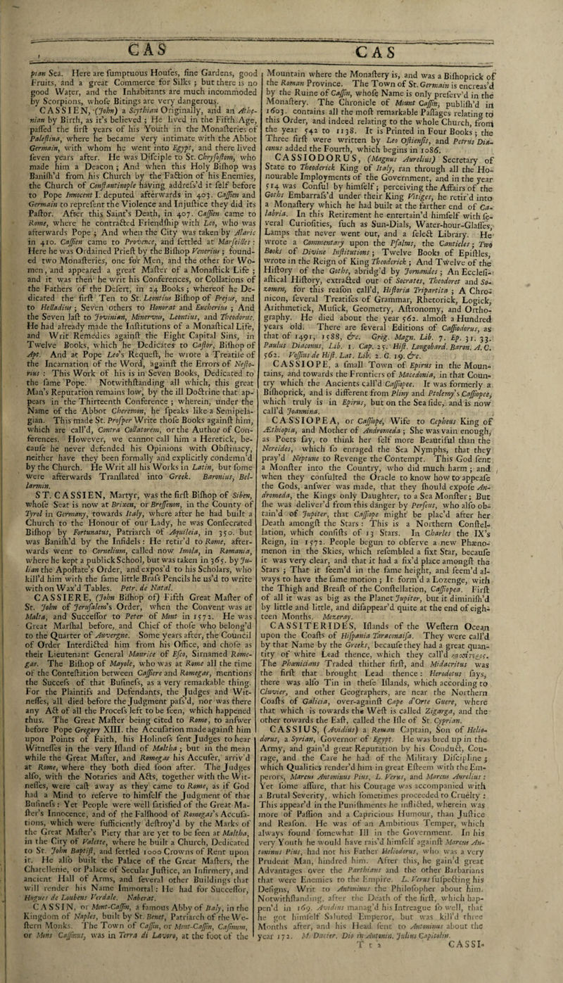 CAS ~~~  CAS pan Sea. Here are fumpmous Houfes, fine Gardens, good Fruits, and a great Commerce for Silks ; but there is no good Water, and the Inhabitants are much incommoded by Scorpions, vvhofe Bitings are very dangerous. CASSIEN,a SryfFw?* Originally, and m. Athe¬ nian by Birth, as it’s believed ; He liv'ed in the Fifth Age, pafied the firft years of his Youth in the Monafteries of Paleftina, where he became very intimate with the Abbot Germain, with whom he went into Pgjp, and there lived leven years after. He was Difciple to St. ChrjfoJiom, who made him a Deacon ; And when this Holy Bifhop was Baniih’d from his Church by the Faftion of his Enemies, the Church of Conjiantino^le having addrefs’d it felf before to Pope Innocent I. deputed afterwards in 403. CaJJten and Germain to reprefent the Violence and Injufticc they did its Pallor. After this Saint’s Death, in 407. CaJJien came to Rome, where he contrafted Friendlhip with Leo, who was afterwards Pope ; And when the City was taken by Alaric in 410. Cajjien came to Provence, and fettled at MarfeiUes: Here he was Ordained Pried; by the Bilhop Venerim ; found¬ ed two Monafteries, one for Men, and the other for Wo¬ men, and appeared a great Mafter of a Monaftick Life ; and it was then' he writ his Conferences, or Collations of the Fathers of the Del'ert, in 24 Books ; whereof he De¬ dicated the firft Ten to St. Bifhop of Frejof, and to Helladim; Seven others to Honorat and Eticherim ; And the Seven lafl: to Jovinian, Minervw, Leontius, and Theodorus. He had already made the Inftitutions of a Monaftical Life, and Writ Remedies againft the Eight Capital Sins, in Twelve Books, which he Dedicates to Cafior, Bilhop of Aft. And at Pope Leo's Requeft, he wrote a Treatile of the Incarnation of the Word, againft the Errors of Nejio- rms : This Work of his is in Seven Books, Dedicated to the fame Pope. Notwithftanding all which, this great Man’s Reputation remains low, by the ill Doftrine that ap¬ pears in the Thirteenth Conference ; wherein, under the Name of the Abbot Cheremon, he fpeaks like a Semipela¬ gian. This made St. Proffer Write thofe Books againft him, which are call’d. Contra Collatorem, or the Author of Con¬ ferences. However, we cannot call him a Heretick, be- caule he never defended his Opinions with Obftinacy, neither have they been formally and explicitly condemn’d by the Church. He Writ all his Works in Latin, but feme were afterwards Tranflated into Greek. Baronius, Bel- larmin. ST. CASSIEN, Martyr, was the firft Bifhop of Siben, whofe Seat is now at Brixen, or Brejfenon, in the County of Tyrol in Germany, towards Italy, where after he had built a Church to the Honour of our Lady, he was Confecrated Bilhop by Fortmatus, Patriarch of Acyuileia, in 330. but was Baniih’d by the Infidels: He retir’d to Rome, after¬ wards went to Cornelium, called now Imola, in Romania, where he kept a publick School, but was taken in 36'5. by y«- //i*« the Apoftate’s Order, and expos’d to his Scholars, who kill’d him with the fame little Brafs Pencils he us’d to write with on Wax’d Tables. Petr, de Natal. CASSIERE, (John Bilhop of) Fifth Great Mafter of Sr. John of Jerufalem's Order, when the Convent was at Malta, and Succelfor to Peter of Mont in 1572. He was. Great Marlhal before,, and Chief of thofe who belong’d to the Quarter of Auvergne. Some years after, the Council of Order Interdifted him from his Office, and chofe as their Lieutenant General Matiriee of Efco, Sirnamed Rome- gas. The Bilhop of Mayole, who was at Rome all the time of the Conteftation between Cajjiere and Romegas, mentions the Succefs of that Bufinefs, as a very remarkable thing. For the Plaintifs and Defendants, the Judges and Wit- nelles, all died before the Judgment pafs’d, nor was there any Aft of all the Procefs left to be feen, which happened thus. The Great Mafter being cited to Rome, to anfwer before Pope Gregory XIII. the Accufation made againft him upon Points of Faith, his Holinefs fent Judges to hear Witnefies in the very Illand of Maltha ; but in the mean while the Great Mafter, and Romeg,fs his Accufer, arriv’d at Rowe, where they both died foon after. The Judges alfo, with the Notaries and Afts, together with the Wit- nefl'es, were caft away as they came to Rome, as if God had a Mind to referve to himfelf the Judgment of that Bufinefs : Yet People were well fatisfied of the Great Ma¬ iler’s Innocence, and of the Fallhood of Romegas's Accufa- tions, which were fufficiently deftroy’d by the Marks of the Great Mafter’s Piety that are yet to be feen at Maltha, in the City of Valette, where he built a Church, Dedicated to St. John Baftifl, and fettled 1000 Crowns of Rent upon it. He alfo built the Palace of the Great Mafters, the Chatellenie, or Palace of Secular Juftice, an Infirmery, and ancient Hall of Arms, and leveral other Buildings tliat Will render his Name Immortal: He had for Succelfor, Hugues de Loubens Verdale. Naberat. C A S S' 1N, or Mont-Caffm, a famous Abby of Italy, in the Kingdom of Nafles, built by Sr. B«er, Patriarch of the We- ftern Monks. The Town of CaJJin, or M<mt-Cajfm, Cafntim, or Mons Cajfmus, was in Terra di Lavoro, at the foot of the Mountain where the Monaftery is, and was a Bilhoprick of the Roman Province. The Town of St. Germain is encrcas’d by the Ruine of Cajjioi, whofe Name is only preferv’d in the Monaftery. The Chronicle of Mount CaJJin, publilh’d irt i(So3. contains all the moft remarkable Paftages relating to this Order, and indeed relating to the whole Church, froni the year 742 to 1138. It is Printed in Four Books ; the Three firft were written by Leo Ojlienfts, and Petrus Dia- conus added the Fourth, which begins in io85. CASSIODORUS, (Magnus Aurelius) Secretary of State to Theoderick King of Italy, ran through all the Ho¬ nourable Imployments of the Government, and in the year 714 was Conful by himfelf; perceiving the Affairs of the Goths Embarrafs’d under their King Vitiges, he retir’d into a Monaftery which he had built at the farther end of Ca¬ labria. In this Retirement he entertain’d himfelf with fe- veral Curiofities, fuch as Sun-Dials, Water-hour-Glaffes, Lamps that never went out, and a feleft Library. He wrote a Commentary upon the Pfalms, the Canticles - Twq Books of Divine InflitutionsTwelve Books of Epiftles wrote in the Reign of King Theoderick ; And Twelve of the Hiftory of the Goths, abridg’d by Jomandes; An Ecclefi- aftical Hiftory, extrafted out of Socrates, Theodoret and So- zomen, for this reafon call’d, Hiftoria Trifartita A Chro- nicon, feveral Treatifes of Grammar, Rhetorick, Logick, Aiithmetick, Mufick, Geometry, Aftronomy, and Ortho¬ graphy. He died about the year 762. almoft a Hundred years old. There are feveral Editions of Cajftodorus, as that of 1491, 7788, &c. Greg. Magn. Lib. 7. Ef. 31. 33. Paulus Diaconus, Lib. i. Caf. 2$. Hifl. Longobard. Baron. A.C. 7^2. VoJJius de FUJI. Lat. Lib. 2. G. 19. &c. CASSIOPE, a fmall Town of Efirus in the Moun¬ tains, and towards the Frontiers of Maeedonia, in that Coun¬ try which the Ancients call’d It was formerly a Bilhoprick, and is different from Pliny and Ptolemy's Caff of ee, which truly is in Efirus, but on the Sea fide, and is now call’d Joannina. CASS 10 PE A, or Cajfofe, Wife to Cefheus King of Mthiofia, and Mother of Andromeda ; She was vain enough^ as Poets fay, to think her felf more Beautiful than the Nereides, which fo enraged the Sea Nymphs, that they pray’d Neftune to Revenge the Contempt. This God fenc a Monfter into the Country, who did much harm ; and , when they confulted the Oracle to know how to appeafe the Gods, anfwer was made, that they Ihould expofe An¬ dromeda, the Kings only Daughter, to a Sea Monfter; But flie was deliver’d from this danger by Perfeus, who alfo ob¬ tain’d of Jufiter, that Cajfofe might be plac’d after her Death amongft the Stars : This is a Northern Conftel- lation, which confifts of 13 Stars. In Charles the IX’s' Reign, in 1772. People begun to obferve a new Phteno- menon in the Skies, which refembled a fixt Star, becaufe it was very clear, and that it had a fix’d place amongft the Stars ; That it feem’d in the fame height, and feem’d al¬ ways to have the fame motion ; It form’d a Lozenge, with the Thigh and Breaft of the Conftellation, Cajfofea. Firft of all it was as big as the Fhnet Jufiter, but it diminiftr’d by little and little, and difappear’d quite at the end of eigh¬ teen Months. Mezeray. CASSITERIDES, Illands of the Weftern Ocean upon the Coafts of Hiffania Taraconaifa. They were call’d by that Name by the Greeks, becaufe they had a great quan¬ tity of white Lead thence, which they call’d racestneje. The Phoenicians Traded thither firft, and Midacritus was the firft that brought Lead thence: Herodotus faySj there was alfo Tin in thefe Illands, which according to Cluvier, and other Geographers, are near the Northern Coafts of Galicia, over-againft Cafe cTOrte Guere, where that which is towards th« 'Weft is called Zigarga, and the other towards the Eaft, called the Ille of St. Cyfrian. CASSIUS, (Avidius) a Roman Captain, Son of Helio- dorus, a Syrian, Governor of Egyft. He was bred up in the Army, and gain’d great Reputation by his Condudl, Cou¬ rage, and the Care he had of the Militaiy Difcipllne j which Qualities render’d him in great Efteem with the Em¬ perors, Marcus Antoninus Pins, L. Ferns, and Marcm Aurelius : Yet feme alTure, that his Courage was accompanied with a Brutal Severity, which fometimes proceeded to Cruelty : This appear’d in the Punilhments he inflifled, wherein was more of Paffion and a Capricious Humour, than Juftice and Reafon. He was of an Ambitious Temper, which ahvays found fomewhat Ill in the Government. In his very Youth he would have rais’d himfelf againft Marcm An¬ toninus Pius, had not his Father Ueliodorus, who was a very Prudent Man, hindred him. After this, he gain’d great Advantages over the Parthians and the other Barbarians that were Enemies to the Empire. L. Tarar fufpeffing his Defigns, Writ to Antoninus the Philofopher about him, Notwithftanding, after the Deatii of the firft, which hap¬ pen’d in idy. manag’d his Intreagiie fo well, that he got himfelf Saluted Emperor, but was kill’d three Months after, and his Head fenc to Antoninus about the year 172. M. Dacier. Dio ioi Antonin. Julius C.sficolin. T c 2 CASSI-