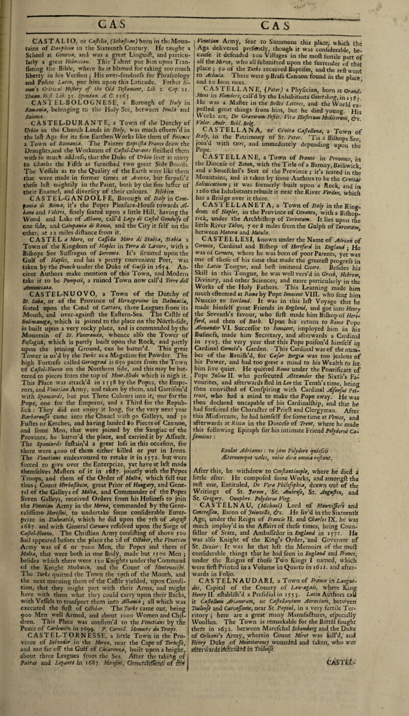 CASTALIO, or CitJIiht, (Sebajltan) born in the Moun¬ tains of Danphiiit in the Sixteenth Century. He taught a School at Geneva, and was a great Linguifl:, and particu¬ larly a Hebrician. This Talent put him upon Tran- llating tlie Bible, where he is blamed for taking too much liberty in his Veriion ; His over-fondnefs for Phralcology and Polite Latin, put him upon this Latitude. Father Si- men's Critical Hijiory of the Old Tejiament, Lib. 2. C.i’p. 21. Thuan. Htjl. Lib. 35. Spondan. A. C. 156]. CASTEL-BOLOGNLSH, a Borough of Italy in Romania, belonging to the Holy See, between Imold and Faience. CASTEL-DURANTE, a Town of the Dutchy of Urbin in the Church Lands in Italy, was much efteem’d in the laft Age for its line Earthen Works like them of Faience a Town of Romania. The Painter Baptijla Franco drew the Draughts,and the Workmen of Caflel-Durante liniflied them with lo much addrefs, that the Duke of Urbin lent as many to Charles the Fifth as furniihed two great Side Boards. The Vel&ls as to the Quality of the Earth were like them that were made in former times at Arezzo, but furpal’s’d thele laft mightily in the Paint, botli by the fine luftcr of their Enamel, and diverlity of their colours. Feltbien. CASTE L-G A N D O L F E, Borough of Italy in Cam- fania di Roma, it’s the Popes Pleafure-Houfe towards Al- hano and Felitrt, finely feated upon a little Hill, having the Wood and Lake of Albano, call’d Lago di Cajiel Gond^fo of one fide, and Cainpania di Roma, and the City it felf on the other, at 12 miles diftance from it. C A S T E L a Mart, or CaffelU Mare di Stabia, Stabia a Town of the Kingdom of Naples in Terra di Lavoro, with a Biftiops See Suffragan of Sorrento. It’s lituated upon the Gulf of Naples, and has a pretty convenient Port, was taken by the French nnAcr: the Duke of Cuife in 16$^. An¬ cient Authors make mention of this Town, and Modern take it to be Pompeii, a ruined Town now call’d Torre dell Annuttciata. CASTEL-NUOVO, a Town of the Dutchy of St. Saba, or of the Province of Herzegovine in Dalmatia, feated upon the Canal of Cattaro, three Leagues from its Mouth, and over-againft the Eaftern-Sea. The Caftle of Suiimanega, which is joined to the place on the North-lide, is built upon a very rocky place, and is commanded by the Mountain of St. Feneranda, whence alfo the Tower of Fajlagick, which is partly built upon the Rock, and partly upon the joining Ground, can be batter’d. This great Tower is us’d by the Turks as a Magaiine fot Powder. The high Fortrefs called is 6yo paces from the Town of Caftel-Nuovo on the Northern fide, and this may be bat¬ tered to pieces from the top of Mont-Sliebi which is nigh it. This Place was attack’d in 1538 by the Popes, the Empe¬ rors, and Venetian Army, and taken by them, and Garrifon’d with Spaniards, but put Three Colours into iq one for the Pope, one for the Emperor, and a Third for the Repub- lick : They did not enjoy it long, for the very next year Barbartujfe came into the Chanel with 90 Galleys, and 30 Fuftes or Ketches, and having landed 80 Pieces of Cannon, and fome Men, that were joined by the Sangiac of the Province, he bafter’d the place, and carried it by Alfault. The Spaniards fuftain d a great lofs in this occafion, for there were 4000 of them either killed or put in Irons. The Venetians endeavoured to retake it in 1572. but were forced to give over the Enterprize, yet have at laft made themfelves Mafters of it in 1687. jointly with the Popes Troops, and them of the Order of Malta, which fell out thus 3 Count lihrbefhein, great Prior of Hungary, and Gene¬ ral of the Galleys of Malta, and Commander of the Popes Seven Galley?, received Orders from his Holinefs to join the Venetian Army in the Morea, commanded by the Gene- ralifllmo Morbfni, to undertake fome confiderable Enter- prize in Dalmatia, which he did upon the 7th of Augujl i68j. and with General Cornaro refolved upon the Siege of Cajlel-Nuovo. The Chriftian Army tonfifting of above rOo Sail appeared before the place the 2d of OBober, the Venetian Army was of 6 or 7000 Men, the Popes and them of Malta, that were both in one Body, made but 15 00 Men ; befides which there were lao Knights under the Command of the Knight Mechatin, and the Count of Monlevecchi. The Turks quitted the Town the 29th of the Month, and the next morning them of the Caftle yielded, upon Condi¬ tion, that they might part with their Arms, and might have with them what they could carry upon their Backs, with Vcfiels to tranfport them into Albania ; all which was executed the firft of OBober. The Turks came out, being 900 Men well Armed, and about 1000 Women and Chil¬ dren. This Place was confirm’d to the Venetians by tSe Peace of Caidowitz in 1699. P. Cornell. Memoirs du Temps. C ASTEL-TORNE$SE, a little Town in the Pro- , vince ofBelveder in the Morea, near the Cape of Torftejfe, I and not far off the Gulf of Chiarenza, built upon a height, about three Leagues from the Sea. After the taki-^g of j Patras and Lepantd in 1687. Msrofni, Gencfalifttmi’of i I Venetian Army, fent to Summons this place, which the Aga dehvered prefisntly, though it was coniiderablc, bc- caufc it defended 200 Villages in the moft fertile part of all the Morea, who all fubmitted upon the furrender of that place } 50 of the Turks received Baptifm, and the reft went to Achaia. There were 9 Brafs Cannon found in the place and 20 Iron ones. * CASTELLANE, (Peter) a Phyfician, born nt Grande Mont in Flanders, call’d by the Inhabitants Geertsberg, in 1 cSy He was a Mafter in the Belles Lettres, and the World ex- pefled great things from him, but he died young. His Works are, De Gracorum Fejiis. Vitve lUuftrium Medicormn &e Valer. Andr. Btbl. Belg. ’ castellana, or Civita CafteUana, a Town of Italy, in the Patrimony of St. Peter. ’Tis a Bilhops See join’d with Otri, and immediately depending upon the Pope. CASTELLANE, a Town of Frante in Provence in the Diocefe of Zeiioz, with the Title of a Barony, Bailiwick and a Senefchal’s Seat of the Province ; it’s Icated in the Mountains, and is taken by Ibme Authors to be the Civit^ Salinientium; it was formerly built upon a Rock, and in j ^6o the Inhabitants rebuilt it near the River Verdon, which has a Bridge over it there. CASTELLANETA, a Town of Italy in the King¬ dom of Naples, in the Province of Otranto, with a Bifhop- rick, under the Archbilhop of Tar'entum. It lies upon the little River Tdlvo, 7 or 8 miles from the Gulph of Tarentitm between Matera and Motula. * C A S T E L L E S I, known under the Name of Adrian of Corneto, Cardinal and Bifliop of Hereford in England ; He was ot Cometo, w'here he was born of poor Parents, yet was one of thofe of his time that made the greateft progrefs in the Latin Tongue, and beft imitated Cicero. Befides his Skill in this Tongue, he was well vers’d in Greek, Hebrtt^, Divinity, and other Sciences, and more particularly in the Works of the Holy Fathers. This Learning made him much eftcemed at Rome by Pope Innocent VIIL who fent him Nuncio to Scotland. It was in this laft Voyage that he made himfelf great Friends in England, and got into Henry the Seventh’s favour, who firft made him Bifliop of Here^ ford, and then of Bath. Upon his return to Rome Pope Alexander VI. Succelfor to Innocent, imployed him in his Bufinefs, made him Secretary, and afterwards a Cardinal in 1503. the very year that this Pope poifon’d himfelf in Cardinal Corwitf’s Garden. This Cardinal was of the num¬ ber of the Banilh’d, for Cafar Borgia was too jealous of his Power, and had too great a mind to his Wealth to let him live quiet. He quitted Rome under the Pontificate of Pope Julius II. who perfecuted Alexander the Sixth’s Fa¬ vourites, and afterwards fled 'mLeo the Tenth’s time, being then convifled of Confpiring with Cardinal Alfonfui Pet- truci, who had a mind to make the Pope away. He was then declared uncapable of his Cardinalfliip, and that he had forfeited the Charafter of Prieft and Clergyman. After this Misfortune, he hid himfelf for fome time at Venice, and afterwards at Ricca in the Diocefe of Trent, where he made this following Epitaph for his intimate Friend Polydorui Cai famicus: Exulat Adriahus : tu jam Pblydore quiefeis Mtemumque vales, nobis dira omnia rejlant. After this, he withdrew to Conflantinople, where he died al little after. He compofed fome Works, and amongft the reft one, Entituled, De Vera Philofophia, drawn out of the Writings of St. Jerom, St. Ambrofe, St. Augufiin, and St. Gregory. Onuphre. Polydorus Virg. CASTELNAU, (Mi(hael) Lord of Mauviffere and Concrefau, Baron of Joinville, &c. He liv’d in the Sixteenth' Age, under the Reign of Francis II. and Charles IX. he was much imploy’d in the Affairs of theft times, being Coun- ftllor of State, and Ambaflador in in lyyr. He was alfo Knight of the Kiftg’s Order,''and Governor of St. Dizier: It was he that left the Memoirs of the moft confiderable , things that he had ften in England and Fiance, under the deigns of thofe Two Kings I named, which w'ere firft Printed in a Volume in Quarto in 1621. and after¬ wards in Folio. CAS'TELNAUDARI, aTown of France iji Langue¬ doc, Capital of the County of Lauragais, where King Henry W. eftablilh’d a Prefidial in 1J53. Authors call it CaJieUum Arianorutn, or CafeUayium Auraciurh, between Touloufi and Carcajfonne, near Sr. Papoul, in a very fertile Ter* ritory ; here are a great many Manufaftures, elpecially Woollen. The Town is remarkable for the Ba'tftl fought there in 1^32. between Marefchal and the Duke of Orleans's Army,, wherein Count Moret was kill’d, and Henry Dukp iof Montthorenc) wounded and taken, who was aftcrvvardsbfefi'ertdM'ih fbuhuje. CASTttl