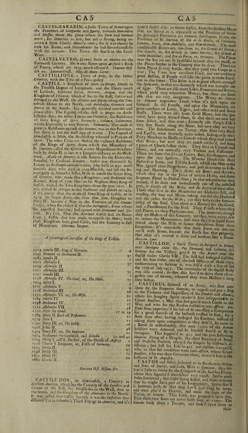 C ASTEL-Z AR AZIN, a little Town of ir^»«upon the Frontiers of Languedoc and ^ercy^ towards Montauhan and Moifl'aCy about the place where the Tarn and Garonne meet j Its fituation is low, but yet is ftrong, being re- nown’d Iroin Charlet Martel's time ; for it was thence he took his Name, and thereabouts he had feveral conflicts with the Saracens: This Town alfo lhar’d in the Civil- Wars. CASTELVETRO, {Lewis) born at Modena in the Sixteenth Century. He wrote Notes upon Jlriftotles Book of Poetry, which are very much efteem’d. Thuanm Hiji. Lib. ^o. Lorenzo Crajfo. Elog..de Haom. Letter. CASTIGLIONE, a Town of Italy^ in the hither Calabria, with the Title of a Principality. CAS FILE, a Kingdom of Spain \n Europe, fituate in the Twelfth Degree of Longitude, and the Thirty ninth of Latitude, between Bifcay, Navarre, Mragon, and the Kingdom of Valencia, which it has to the Eaft, Galicia and Portugal to the Weft, the Mjiuries and Rifcaye along the Can- tabrick Ocean to the North, and Mndatoujia, Granada and Murcia to the South. It’s generally divided into Old and Ncw-Cnfiile: The Capital 'of fiie fir'ft is Burgos an Arch- bifeops See ; its other Towns are Valadolid, the Relideiice of Ibme Kings of Spam formerly ; Palanca, Salamanca, W'hole Univerlity is very famous. Numantia, that made fo great a Reliftance againft the Romans, was in this Province, but there is not the Icaft fign of it now. The Capital of New-Cajlile is Toledo, the Archbifhop whereof is Primate of Spam : The other Cities are Madrid, tijie ordinary Relidencc of the Kings of Spain, from which the Monaftery of St. Laurence, etiWed the Efeurial, a very Magnificent Strutfure built by Philip II. is but at s Leagues dillance to the Weft- W'ard. Alcala of Henarez is alfo famous for the Univerlity founded by Cardinal Ximenes. Caftile was Govern’d by (iounts in Ferdinand Gonzales's rime, who liv’d in 930. until Garcia's days, who died in roap IlTuelefs, and left the So¬ vereignty to NunnaU\s Sifter,Wife to Sancho the Great King of havarre, who made this a Kingdom ; and Ferdinand the S>-Cond, King of Leon, Heir to his Nephew Henry King of Cajiile, united ihe Two Kingdo;ns about the year riiy. It was umterl to Arragon Ferdinand and Ij'abella in 1474. if we count after the death of Henry K\ng oi Caflile, or in 1479- to begin from the time that Jean, Daughter to Henry \y. became a Nun in the Convent of the Conum- brienfes, w hen file obferv’d that the Portuguefes, from whom file expefted Succour, had agreed with f-ri-rfowwi/and Ifa- hella. It’s faid. That the Ancient Caftile had its Name Irom a Caftle that was made to oppofe the Moorr; both thefe Kingdoms have good Cities, but the Country’is full of Mountains. Mariana. Turepuet. A chronological Succejfton of the Kings of Caftile. 1029 Sancho III. King of Navarre, 1035 Fernand ot Ferdinand ll. 106$ Sancho n. 1072 Alphonfus 1. 1109 Alphonfus II. 1122 Alphonfus III. 1157 Sancho III. 1158 Alphonfus IV. The Good, or, The Noble. .1214 Henry I. r 2 r 7 Alphonfus V. 12 2^ Ferdinand J\l. 12 72 Alphonfus YI. or, The Wife. 1284 SancholY. 129^ Ferdinand IV. 1312 Alphonfus VII. 1370 Peter the Cruel. 13159 Henry II. Earl of Triftemare. t379 John I. 1390 Henry HI. or. The Sickly. 14015 John II. 1474 Henry TV. or, The Impotent. 1474 Fredinand the Catholick, and Ifabella. 1 37 35 1 55 3 9 26 32 I r 17 38 17 or 19 10 II 1(5 48 20 30, and 42 1504 Philip I. call’d, The Fair, of the Houfe of Auftria. 151(5 C/jiH'/dt I. Emperor, or. Fifth of Germany. 20 15S5 Philip l\. I2 IPhilip m. Zi 1621 Philip IV. ^ i66$ Charles 11. Mariana Hift. Hifpan. &c. CASdlLE DOR, or New-Caftile, a Country in Southern America, wdiich has the Countiy of the Caribbes and Guiana to the Eaft, tlie Paciftek-Sea to the Weft, Pei-u to the South, and the Kingdom of the Amazones to the North; It w^as called New-Caftile, becaufe it was the Caftilians that ifcover d it in Columbus s Third Voyage to America, and it’s nam d Caftile d'Or, or Golden Caftile, from the Golden Mines that are found in it, efpccially in the Province of Its principal Provinces are Panama, Carthagena, Uraba the Province of St. Martha, of Rio de la Hacha, of Venezuela Cornana, Paria, New-Andalufta, and New-Grenada. 'I'lie moll conliderable Rivers are, San-Juan, or, Rio Grande del Darien ■ Rio Caucha, or, Rio Grande de Santa Martha ; Rio Grande de Santa Madalena ; and Rio de Paria, or, Orinoepue. The Places healthful becaufe they are inoift as the Places farther in the Country that lie drier. There are lome ^aces fo very fertile, that they yield twm Crops in a i excellent Fruit, and extraordinary good Ballam, if People wfill take the pains to make Incili- ons m due times ; This Balm is in as great efteem amongft the Spaniards, as that was formerly which was brought out ot Egpt. There are alio many Lakes, Fountains and Rivers which yield very wholefom Waters, but there are fome aJlo that are very dangerous. The Water of Darien in Panama engenders Toads when it’s fpilt upon the Ground. In the Forefts, and upon the Mountains are great numbers of Lions, Tigers, and other wild and fierce Beads. There were alfo fome Gold Mines, but the Sta. niards have quite drain'd them, fo that there are now but lome hilver, and thin ones ; formerly alfo People Filh’d very fine Pearls along the Shoar, but now they are very their Hair 4ry Black and Curl d, went formerly quite naked, hiding only their Privy Members m Shells or Gourds which they tied round then Rems ; but now they are much civiliz’d, and hantr a piece of Cloath before them. They love to Caroufe and Dance, and are naturally very Violent and Pafiionate - Theic are lome that live on Crows, Bats, Grafiioppers and upon the very Spiders. The Women Houfewffe ^heir Bulinelsat home, and Till the Land, whilft the Men Se War agai^ their Neighbours, and pafs their time in Filh- wb- Their Arms are Bows and Arrows which they dip m the Juice of certain Herbs, and fome woSufif i. fo thatwhondbever th^y Dirt ft r oot ^^^'diately cut off the infefted Thofe ^^on after. k ® Mountains are Idolaters ftill, and worflim the Sun and Moon, taking one for the Husband tality ot the Soul That there is a Reward for the Good and a Pumfiiment for the Evil. Their Priefts whom they call Places are their Phyficians too. The Spaniards, though hey are Mafters of this Country, yet they were never able to reduce the Mountaniers, but were foic’d to build Forts round about the Hills to fecure themfelves from them Incurlions: It s remarkable that thefe Forts are not co¬ ver d with Stone, becaufe the Earth has that property that after it s wetted it dries and hardens like Stone’ Herrma. Laet. ^ fmall Town in Perigord in France near Dordogne Saint Foy, Puy Normand, and Liboume, it's famous for the Vidory gain’d by the French ovp.- ib! English under VII. The firft had befiegtd Caftidon and Sir John Talbot one of the beft Officers of^hole days’ endeavouring to fuccour it, was kill’d with a Son of his the 17th of July The remainder of tlvc Englijl Body was alfo routed ; fo that this ferv’d to drive tliln all to- fime Lfme whereof they were Mafters a long was fent into spam by the Emperm Honorius, to oppofe and put a ftop to the Violence and Oppreffion of the Vandals and AlahJ- udiere his haughty Spirit render’d him infupportable to (^unt Boniface, a Man that had gain’d much Credit in the War, and who for this Reafon withdrew into Africa Ca- ftmus foon experienc’d his lofs of fo neceffary a Companfon for a good luccefs of the bufinefs trufted^to him f for a Ihort time after, having befieged his Enemies, inftead of taking them upon compofition as they dc/ir’d he came to a Battel fo unleafonably, that near 20000 of the 'Roman Soldiers were debated, and he himfelf forc’d to flv to Tairagona. This happen d m 423. and the year following dying of a Droplie the chief Secretary of Stat! aiid PiiefeBus Pr>etorio, ulurp d the Empire by CafHnus's al- fiftance; but loft his Life m 425. Jd CaftLs ias'xil'd who Ill that fad condition went into Africa, where Count Boniface, udio was then Governor there, receiv’d him at the Inftance of St. Auguftin. ’ CASTOR and Pollux, believed to be Brothers to Helena and Sons ot Jupiter, and Leda, Wife to Tyndanis ■, they fol-’ low d Jafon to Colchis for the Conqueft of rhe Golden Fleece where they lignaliz’d rhemlclves very much • Jupiter made P^Y'^oml; but being kilKd, and p/fe defiring that he might have part of his Imnjortality, Jupiter {iu/d It between both, lo that they Liv’d and Died by turns, ^d were placd m Heaven, and made the Sign of the Twins or Gemini. 1 his Fable was grounded upon this. That thcle two Stars are never both feen at a time. The Romans built them a Temple, and look’d upon them as their /