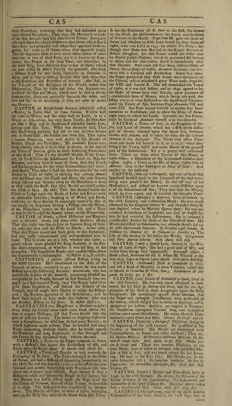 their Proteftors, believing chat they had defended them upon fevera] Occafions ; They were alfo Honour’d as Gods of the Sea, becaufe tli^y had clear’d it of Pirates. Antiquity rdfo took them for a kind of Meteor or Ignis fatuas, which Ihin'd like a Scar, and promiled well when they appeared both to¬ gether, but were an ill Omen when they appear’d fingly. Tho the Ancients feem to have never taken notice of more than one or two of thcfe Fires, yet it is known by Expe¬ rience, that People in the fame Fleet, and fometiines in the fame Ship, have obferved four or live of them, which are now called St. Elme's Fire by the S^miterds, who keep a folemn Feaft for this Saint, efpecially in Guipufeoa in Bifiay, and at Thuy in Galicia, becaufe they look upon him as the Guardian and Proteftor of Seamen. Jlex. Rofs, in his Treatife of the Religions of the World, makes this Obfervation, That by Caflor and Pollux, the Ancients un- derftood the Sun and Moon, which may be faid to divide Immortality, fince one generally fucceeds the other, and live and die' to us according as they are over or under our Horizon. CASTOR, an Amphibious Animal, otherwife called a Beaver, in Latin Fiber, or Canis Pontictu. It lives half the time in Water, and the other half on Land, is of a White or Alh-colour, has very lharp Teeth; Its Fore-feet are like a Dog, and its hindermoft rcfemble Geefes Feet, having each live Toes. What was formerly laid, That this Beaft being purfued, did ufe to tear its own Stones out, is found falfc ; for befides that PUvy fays. That Sejlius a famous Phylician, very well skill’d in the Secrets of Nature, denies this Particular ; Mr. Gendrons Letter writ from Canada, which is to be feen in Davity, at the end of the Tome of America, giv'es us thefe following Particulars of this Beaft : That it’s the chiefeft. Wealth of the Coun¬ try, its Flefti ferves the Inhabitants for Food, its Skin for Raiment, and they have fo many of them, that they Truck and Exchange them for the other Commodities they want: And finally. That what is fold the Apothecaries for the real Stones or Cods of Cajlor, is nothing but certain Glands that are found near the Flank and Share, the true Stones being cut out and thrown away by the Huntfmen as foon as they catch the Beaft, that they ftiould not infeft either the Flelh or Skin. He adds, That this Animal builds his Cabin or Lodge upon the Banks of Lakes and Rivers with an admirable Induftry ; forming it of Wood and Earth, with two or three Stories fo cunningly contriv’d, that it can hardly be furprized, having a Paflage into the Water, if the Huntfman comes on the Land fide, and a Place to take to the Land,if the Ensmy comes on the Waters fide. CASTOR of Rhodes, a Qi-eek Hiftorian and Rhetori¬ cian at Marcelles. Strabo, and fome other Authors, affirm. That this Caflor was Son-in-Law to Dejotarus King of Gala¬ tia, who put him and his Wife to Death ; Suidat adds. That this Prince would not have gone to this Extremity, had not Cajlor caluminiatcd and mifreprefented him to C^Jar. The Criticks are at a lofs, whether this Cajlor, a- gainft whom Cicero pleaded for King Dejotarus, is the Per- ibn above-mentioned, or whether it was his Son, or his Grandfon ; The Inquifitive Reader may confult FoJJius,where the Controverfie is difintangled. Fof.HiJl.Gr. C.iz^.P.i^S.&c. CASTORIUS, a certain African Biftiop, living in the Fifth Century. He’s mentioned in the Afts of the Council of Milevts, conven’d in 402. where he was made Bilhop upon the following Account: Maximianns, who had quitted the Schifm of the Donatifls, perceiving himfelf un¬ acceptable to his People, becaufe he had formerly been en¬ gag’d in a Schifmatical Party, very Chriftianly refolv’d to give them latisfaftion, and defired the Fathers of the Council, that hi might have liberty to rcfign his Bilhop- rick ; the Prelates approved oF his Refolution ; and to ffiew their refpeT to him, made this Cajloriia, who was his Brother, Bilhop in his place. St. Aujlin. Epijl.217. C ASTR ATIUS was Magiftrate i.t Plaifance in Sylla $ time, when the Conful Cneius Carho came from Marim thi¬ ther to require Hoftages, left that Town ftiould take the part of Sylla his Enemy. The better to frighten Cafratius into a Compliance, he told him he had many Swords j to which Cajlratius made anfwer. That he himfelf had many Years, intimating, without doubt, that he would oppofe his Prudence and long Experience to that Strength and the Forces he was threatned with. Falerius Maximus. CASTRES, a Town in the Upper Languedoc in France, with a Bilhop’s See, under the Archbilhop of Albi, and ftands upon the River Agout. St. Marthe. Gall. Chnji. &c. CASTRO, a Town and Dutchy in Italy, towards the Patrimony of St. Peter. The Towm belong’d to the Duke of Par7na, and had a Bilhoprick depending immediately on the Holy See,and was fituated ro or 11 miles off theSea,hear TofcaaeUo and Corneto, furrounded with Precipices that ren¬ dered the Avenues very difficult. Pope Innocent X. fent a Bilhop to refide and Govern the People of this Town ; but this Prelate was kill’d, which made the Pope fend the the Count of Fideonan, General of his Troops, to demolilh it in 1646. The Bilhoprick was transferred to Aquapen- dente. The Dutchy of Cajlro, or Statio di C.ijlro, belonging now CO the Holy Sec, derived its Name from this Town ; It has the Patrimony of Sc. Peter to the Eaft, the SienHois to the Weft, the Mediterranean to the South, and the Land of Orviette to the North. Pope Paul III. gave the State of Parma and Plaifance to Peter Lewis Farnefe his Son, Duke of Cajlro, who was kill’d in 1541. by Charles V’s Party ; for though that Duke was Married to the King’s Natural or Ballard Daughter, yet this Prince could not fiiffer that he ftiould polfefs Plaifance, which he pretended did belong to Milan, and for that rcafon feiz’d it immediately after that Alurder. Peter Lewis left four Sons, Oliavius Duke of Parma, Horace Duke of Cajlro, Alexander Cardinal, and Rai- nuccio alfo a Cardinal and Archbilhop. Since this timcj the Popes pretended that thefe States were feudatory to the Church, which occafion’d great Wars under Pope C/r- ban VIII. and Innocent X. The laft demolilhed the Town of Cajlro, as it was faid before, and in 1649. agreed to let the Duke of Parma have that Dutchy, upon payment of a confiderable Sum of Money, which being not paid, the Eftate was as it were forfeited to the Apoftolical Chamber until the Treaty of Pifa, between Pope Alexander VII. and Lewis XIV. that Pope bound himfelf to revoke that Inca- meration or Forfeiture, and to allow the Duke of Parmii eight years to releafe his Lands. Caprarola, the fine Palace, built by Cardinal Alexander Farnep, is in this Dutchy. CASTRO, a Town of Italy, in the Kingdom of Ha- ples, and Land of Otranto, which has a Bilhoprick fuffra- ' gan of Otranto, fituated upon the Ionian Sea, between Otranto and Alezano, and is taken by fome for the Caflrum Mmernj£ of the Ancients. The Turks very often Plun¬ dered and made fad havock in it, as in 1537. when they Pillag’d the Town, kill’d and made Slaves of the greateft part of the Inhabitants. Yet it is pretty well recovered lince. There are fome other Towns of this Name, as Cajlro Filare, a Dukedom of the hithermoft Calabria near Cajfam. Cajlro, a Town in the Ille of Meleos. Cajlro Hovo in Abbruzo. One in the Campagnie or Plain of Rome : And another in the Baftlicata. CASTRO, (John ofj a Portuguefe, and one of thofe that fignalized himfelf moll in the Conqueft of the Eajl-Inaies, being once pinch’d for Money, he cut off one of his Muftachio’s, and defired to borrow 20000 Piftoles upon it of the Inhabitants of Goa j They lent him the Money, which he foon repaid, and fo releafed the valuable Pawn. C ASTRO, (Alphonfus) a Spaniard, born 2X Zamora, in the 16th Century, and a Francifcan Monk: He .was much efteemed by the Emperor Charles V. and attended Philip II. into England, when he Married Queen Mary ; He was no-* minated Archbilhop of Compojlella, but died at Brujfels be¬ fore he had received his lullruments. He is counted a confiderable Author by thofe of the Church of Rome. His Works puhlilhed hy Feuardentins, are, Adverfus Harefes Lib.i^. De jnjla Hareticorum Punitione. De Potejlate Legvs Pcenalts. In Pfalmum yo. Homiliee ay. In Pfalmum 31. Hoinilia 24. The Life of this Author is fet before his Works. Eifengreinius Te(l. Ferit. Andreas Schottus. Nich. Anton. Bibl. Hifp. CASTRO, (Ann) a SpanilhhucLY, famous in the Wri¬ tings of Lopez de Fega ; She had a great deal of Wit, and wrote fome things very ingenioully : Amongft others, a Book called, Eternidad del Rey D. Felippe III. Printed at Ma¬ drid 1629. Lopez de Fega in Lauro Apollin. Nich.Anton. Bibl.Hifp. CASTRO, (Ferdinand) Died at Compojlella in i<53 3. and left a Book of Morality in three Volumes, called Ope- ris Moralis de Firtutibus it' Fitiis, Tom. 3. Ribadineira & Ale^ gamb. De Script. Soc. J. &c. CASTRO, (Leo) Canon of Falladolid in Spain, lived in the i(?th Century. He was very much efteemed at Sala¬ manca, for his Skill in Hebrew and Greek, and for the Ap¬ plication of his Skill in thefe Languages upon the Holy Scriptures : He maintained againft Arrius Montanus, that the Fulgar and Septuagint Tranllations were preferable to the Hebrew, which oblig’d him to write an Apology, call’d, Apologeticus pro LeBione Apojlolica, pro niulgata D. Hieronymi, Pro 'Pranjlatione Septuaginta Firorum, Procp-, omni Eccltftajlica LeBione contra earum ObtreBatores. He wrote likewife Com¬ mentaries uponand Miraus, De Script. Sac. 16. CASTRO, (Roderick) Portuguefe Phylician, living in the beginning of the 17th Century. He praftifed in his Faculty, at Hamburg. His Works are mentioned with Commendation, by Zacuti and other Authors ; They are, his Medicos Politicos. De Univerfa Mulierum Medicina. De Na- tura Caujis Pejlts. Nich. Anton. Script. Hifp. Fander Lin¬ den de Script. Med. There was another Phylician of the fame Name, born at Lisbon in Portugal, who profelTed Phy- fick at Pifa in Italy, and was much valued for his Learn¬ ing. He died in the Year 1637. His Works are, De Me- teoris Microcofmi. Lib. j. De Complexu Morborum. De Potu re- friga-e rato. De Animalibus Microcofmi, &c. Nich. Bibl. Hifp. Zacutus, &c. CASTRO, (Lewis) a Divine and Francifcan, born at IJege, in the i7tli Century. He wrote, The Dif union of the United Provinces of the Low-Countreys. The Examination and Confutation of the Synod of Doit. &c. Monlieur Morery niak-s him a confiderable Man. P'aler, Andr. Bibl. Bdg. ire. CASTRUCCIO Cajlracani, one of the moil famous Commanders of his time, lived in the 14:!! Agi', was of Lucca,