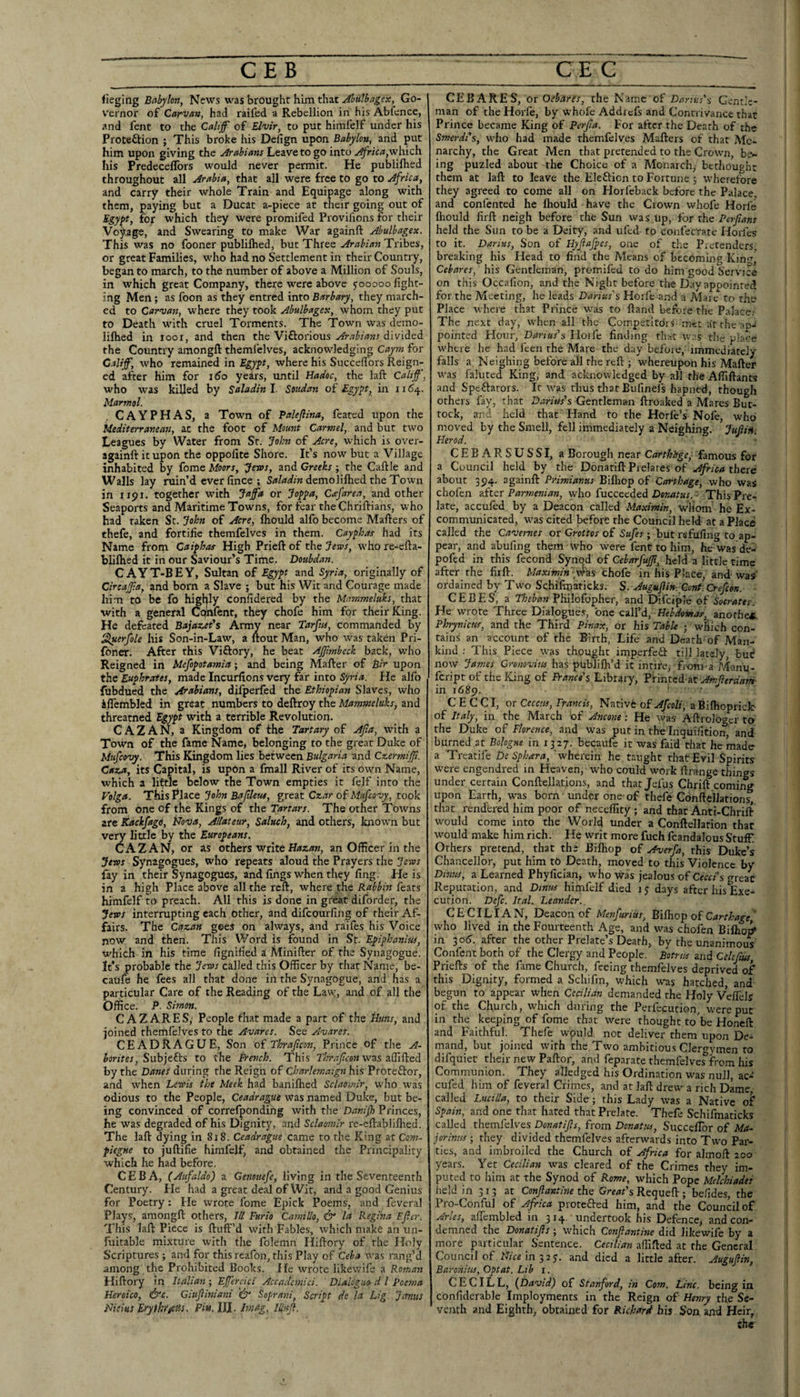 CEB C EC fieging Babylon, News was brought him that Ahulbngex, Go- V'ernor of Carvan, had raifed a Rebellion in his Abience, and fent to the Cahff of Elvir, to put himlelf under his Proteftion ; This broke his Defign upon Babylon, and put him upon giving the Arabians Leave to go into Africa,which his Predeceflbrs would never permit. He publilhed throughout all Arabia, that all were free to go to Africa, and carry their whole Train and Equipage along with them, paying but a Ducat a-piece at their going out of Egypt, for which they were promifed Provifions for their Voyage, and Swearing to make War againft Abulbagex. This was no fooner publilhed, but Three Arabian Tribes, or great Families, who had no Settlement in their Country, began to march, to the number of above a Million of Souls, in which great Company, there were above jooooo fight¬ ing Men; as foon as they entred into Barbary, they march¬ ed to Carman, where they took Abulbagex, whom they put to Death with cruel Torments. The Town was demo- lifhed in looi, and then the Viftorious Arabians divided the Country amongft themfelves, acknowledging Caym for Calif, who remained in Egypt, where his SuccefTors Reign¬ ed after him for i6o years, until Hadoc, the laft Calif, who was killed by Saladinl. Soudan of Egypt, in 1154. Marmol. . CAYPHAS, a Town of Paleftina, feated upon the Mediterranean, at the foot of Mount Carmel, and but two Leagues by Water from Sr. John of Acre, which is over- againft it upon the oppofite Shore. It’s now but a Village inhabited by fome Moors, 'Jews, and Creeks; the Caftle and Walls lay ruin’d ever fince ; demolilhed the Town in 1191, together with Jafa or Joppa, Cafarea, and other Seaports and Maritime Towns, for fear the Chriftians, who had taken St. John of Acre, Ihould alfo become Mailers of thefe, and fortifie themfelves in them. Cayphas had its Name from Caipbas High Prieft of the Jews, who re-ella- blilhed it in our Saviour’s Time. Doubdan. CAYT-BEY, Sultan of Egypt and Syria, originally of Circafa, and born a Slave ; but his Wit and Courage made him to be fo highly confidered by the Mammeluks, that with a general Cpnfent, they chofe him for their King. He defeated Bajazet's Army near Tarfns, commanded by Sluerfole his Son-in-Law, a ftout Man, who was taken Pri- foner. After this Viftory, he beat Afmheck back, who Reigned in Mefopotamia; and being hlafter of Bir upon the Euphrates, made Incurfions very far into Syria. He alfo fubdued the Arabians, dilperfed the Ethiopian Slaves, who iflembled in great numbers to deftroy the Mammeluks, and threatned Egypt with a terrible Revolution. C A Z A N, a Kingdom of the Tartary of Afta, with a Town of the fame Name, belonging to the great Duke of Mufeovy. This Kingdom lies between Bulgaria and Czermifi. Caza, its Capital, is upon a fmall River of its own Name, which a little below the Town empties it felf into the Volga. This Place John Baftleue, great Czar of Mufeovy, took from one of the Kings of the Tartars. The other Towns are Kackfago, Nova, Allateur, Saluch, and others, known but very little by the Europeans. CAZAN, or as others vrtke Hazan, an Officer in the Jews Synagogues, who repeats aloud the Prayers the Jews fay in their Synagogues, and lings when they fing. He is in a high Place above all the reft, where the Rabbin feats himfelf to preach. All this is done in great diforder, the Jews interrupting each other, and difeourfing of their Af¬ fairs. The Cazan gees on always, and raifes his Voice now and then. This Word is found in St. Epiphanitis, which in his time fignified a Minifter of the Synagogue. It’s probable the Jews called this Officer by that Name, be- catife he fees all that done in the Synagogue, and has a particular Care of the Reading of the Law, and of all the Office. P. Simon. CAZARES,' People fhat made a part of the Nuns, and joined themfelves to the Avares. See Avares. CEADRAGUE, Son of Thrajlcon, Prince of the A- Jonfer, Subjefts to the French. This Thrajlcon wsis zSifieA by the Danes during the Reign of Charlemaign his Proteftor, and when Lewis the Meek had banilhed Sclaoinir, who was odious to the People, Ceadrague was named Duke, but be¬ ing convinced of correfponding with the Danifh Princes, he was degraded of his Dignity, and Sclaomlr re-eftablillied. The laft dying in 818. Ceadrague came to the King at Com- fiegne to juftifie himfelf^ and obtained the Principality which he had before. CEB A, (Aufaldo) a Genouefe, living in the Seventeenth Century. Ele had a great deal of Wit, and a good Genius for Poetry: Ele wrote fome Epick Poems, and feveral Plays, amongft others. III Furio Camillo, & la Regina Ejler. This laft Piece is ftuff’d with Fables, which make an un- fuitable mixture with the folemn Iliftory of the Holy Scriptures ; a,nd for thisreafon, this Play of Ceba was rang’d among the Prohibited Books. He wrote likevvife a Roman Hiftory in Italian ; Eferjci Accademici. Dialiguo- d I Poema Heroico, &c. Giujliniani Soprani, Script ds la Lig Jemits Nieius EryiklfeHs. Pin.lU. hnag. Iliujl. CEB A RES, or Oebarfs, the Name of Danus ’s Gentle¬ man of the Horfe, by w'hofe Addicfs and Contrivance that Prince became King of Perjta. For after the Death of the Smerdi‘$, wffio had made themfelves Mafters of that Mo¬ narchy, the Great Men that pretended to the Crown, be^ ing puzled about the Choice of a Monarch, bethouehc them at laft to leave the. Elefticn to Fortune ; wheretore they agreed to come all on Horfeback before the Palace, and confented he Ihould have the Crown whofe Horfe fhould firft neigh before the Sun was Up, for the Perjtans held the Sun to be a Deity, and ufed to confecrate Horfes to it. Darius, Son of Hyjiafpes, one of the Pretenders, breaking his Head to find the Means of becoming Kin Cebares, his Gentleman, promifed to do him good Service on this Occafion, and the Night before the Day appointed for the Meeting, he leads Darius's Horfe and a jMare to the Place where that Prince was to ftand before the Palacei The next day, when all the Competitdrs met atrhe'ap- pointed Hour, Darius's Horfe finding that was tlic place where he had feen the Mare the day before, immediately falls a Neighing before all the reft ; whereupon his Mafter was faluted King, and acknowledged by all the Affiftants and Speftators. It was thus that Bufinefs hapned, though others fay, that Darius's Gentleman ftroaked a Mares But¬ tock, and held that Hand to the Horfe’s Nofe, who moved by the Smell, fell immediately a Neighing. Jujliii-. Herod. CEBARSUSSI, a Borough near Carthhge, famous for a Council held by the DonatiftPrelares of Africa there about 394. againft Primianus Biflrop of Carthage, who was choferi zftcr Parmenian, who fucceeded Deaw/ar. • This Pre¬ late, accufed by a Deacon called Maximin, whom he Ex¬ communicated, w'as cited before the Council held at a Place called the Cavemes or Grottos of Safes ; but refufing to ap¬ pear, and abufing them who were fenc to him, he was de- pofed in this fecond Synod of CebarfuJJi, held a little time after the firft. Maximin 4'ns chofe in his Place, and was' ordained by Two Schifmaticks. S. Auguflin-. Gont.Crefcon. - CEBES, a Philofopher, and Difeip’e of Socrates. He wrote Three Dialogues, one call’d, Hebdovtar, anorhei, Phrynicuf, and the Third Pinax, or his Table ; which con¬ tains an account of the Birth, Life and Death of Man¬ kind ; This Piece was thought imperfeO: tilj lately, bui? now James Cronovius has plrbdilh’d it intircj fioni'a Alanu- feript of the King of France's Library, Printed at Amjierdani- in 1689. ' • C E C C I, or Ceccus, Francis, Nativfe of Afeoli, a BilhoprieJe of Italy, in the March of Ancone: He was Aftrolo^er to the Duke of Florence, and was put in the Inquifition, and burned at Bohgne in rjxy. becaufe it was faid that he made a Treatife De Sphara, ‘wherein he taught that Evil Spirits were engendred in Heaven, who could work ftrange things under certain Conftellations, and thatjefus Chrift coming upon Earth, was born under one-of thefe ConftelJation^ that rendered him poor of neceffity; and that Anti-Chrift would come into the World under a Conftellarion that would make him rich. He writ more fuch fcandalous Stuff. Others pretend, that the Bilhop of Averfa, this Duke’s Chancellor, put him t6 Death, moved to this Violence by Dimes, a Learned Phyfician, who -vvas jealous of Cecci's great Reputation, and Dinus himfelf died 15 days after his Exe¬ cution. Defc. Ital. Leander., CECILIA N, Deacon of Menfurius, Nifhop of Carthage ‘ who lived in the Fourteenth Age, and was chofen Biftio^ in 30^. after the other Prelate’s Dearh, by the unanimous Confent both of the Clergy and People, potrus and Celcfm Priefts of the fame Church, feeing themfelves deprived of this Dignity, formed a Scliifrn, which was hatched, and begun to appear when Cecilian demanded the Holy Veffelsl of the Church, which during the Perfecution, were put in the keeping of fome that were thought to'be Honeft and Faithful. Thefe wpuld not deliver them upon De¬ mand, but joined with the Two ambitiou.s Clergymen to difquiet their new Paftor, and feparate themfelves^from his Communion. They ailedged his Ordination was null, ac-‘ cufed him of feveral Crimes, and at laft drew a rich Dame called Lucilla, to their Side; this Lady was a Native of* Spain, and one that hated that Prelate. Thefe Schifmaticks called themfelv^es Donatijls, from Donatos, Succeffor of Ma- jorinns ; they divided themfelves afterwards into Two Par¬ ties, and imbroiled the Church of Africa for almoft 200 years. Yet Cecilian was cleared of the Crimes they im¬ puted to him at the Synod of Rome, which Pope Melchiades held in 313 at Conjlantine the s Requeft ; befides, the Pro-Conful of Africa protefted him, and the Council of Arles, affcmbled in 314. undertook his Defence, and con¬ demned the Donatijls; which Confiantine did likewife by a more particular Sentence. Cecilian affifted at the General Council of ?7win3 2j. and died a little after. Augujlin, Baronins, Opt at. Lib i. CECILL, {David) of Stanford, in Com. Line, being in confiderable Imployments in the Reign of Henry the Se¬ venth and Eighth, obtained for Richard his Son and Heir, che