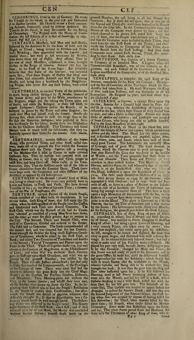 s ■>. CBN CEB CE^^ORINUS, lived in the Century; He wrote his Tr’eatife Die Natali, in the yeat ai8. and Dedicated it to §l!untu4 CtereJlitu. He likewife wrote a Book concern¬ ing Accents, frequently cited by Sidonita A^eUmarU. His tKitiic De Die Natali, is very Icrviccable for the ftating bf Chronology. ’Tis Printed with the Notes of Linden- k-tgitu; the laft Edition of it is that of Cambridge, in 169 J. Cenebr. Vojf. fiifi. Lat. 1. 2. c. 3. CENTAURS, Monfters, half Men and half Horfes, believed by the Ancients fo be the Sons of txich and the ^ight, or Cloud ; being invited to Pirithotu and Dcida- iniAs Wedding , they quarrelled with the La^itha , and ^bufed them; but were at . laft oyercome , by Hercules, sirho drove them oiit of tHeJfaly. Pliny affinns. That he fawone of thele Morifters, embalmed, at Rome, brought thither in the Reign of Clauditu. Plutarch allb fays the fame , iil his Feaft of the Seven Sages : But Palephafus believes that this Fable of the Centaurs, was invented upon this , That fome People of Thejfaly that lived near Mont Pelion, had admirable Addrefs and Skill in Taming Horfes, and being feen a horfeback by the Neighbour¬ ing People, who never law any fuch before, were called Centaurs. CENTOBRICA, an ancient Town of the Celtiberians in Spain, being clofely belieged by ^ MettUtu, General of the Roman Army, and part bf the Walls overthrown by his Engines, which put the taking the Town quite out of doubt, and made the Befieged, as their laft Shift, to expofe Rotb'ogenes's Children before the Breach , to be battered in pieces by the Rams and other Engines , be- caufe that Man had joined with the Roman}. MeteUm ob- ferving this, cHofe rather to raife the Siege than to fuf- tci tlhat the Gcrierbus Rothogenes, who proferbd to facri- ficc hisFaniily for his Glory, ihould have tile Difpleafure to fee his Children malTacrea, This Clemency and Good Nature took fo much with the Celtiberians, that they vo¬ luntarily opened their Gates for the Romans. Valer. Maxim, tab. 5. CENTONAIRES, certain Officers of the Roman Army, who proxfided Tents, and other Stuff, called Cen- tonts, made ufc of to quench the Fire which the Enemies Engines threV^ info the Camp. Vegetius, Lib. 4. treating of the Machine that is ufed in Camps to make covered Galleries, fays, T'hat its ^tflde was covered wltK raiv Hides^ or Centms, that is, old Rags and ^ Cloth, proper to reflft Fire, and keep Darts on. Julitie Cajar, in his Com- incntarles, fays, That the Soldiers, made ufe of the like to fccure themfelves from the Enemies Darts. Thefe Cento- iiairet kept with the Carpenters and other Officers of the Artillery, as appears by old inferiptions. CENTO RIO de Gli-Hortenjio (Afeanio) born at Milan, and living to about 1580. He wrote very politely both in Latin and Italian, in Frofe and Verfe. We have feveral Treatifes of his ; as, the ^rfrrof hisown Time ; a Commen¬ tary of the War of Tranjilvania, ^c. CENTURI^, certain Parties of the Roman People, which confifted of looMencacH, or thereabouts. It was Servytu Tullius, fixth King of Rome, that firfr made tlus Di- vifion, when he diftinguiflied all the People into Six ClalTeSj and fubdivided each Clafs into feveral Centuries. The Firft Clafs, which was the Richeft of all, had 80 Centu¬ ries, wherfcof 40 confifted of young Men fit to bear Arms, and the other 40 were for their greater Age to remain in the City, The Second, Third, and Fpurth Clafs, were each of ao Centuries^ divided and ordered as the fonrier. The Fifth had jo Centuries. The Sixth comprehended all the meaner fort, and was counted but for one Century. From amongft the Nobles the King chofe Eighteen Centu¬ ries of Gentlemen, which he added to the Firft Clafs, or Rank; and added Two Centuries of Tradefmen and Smiths to the Second ; Two jof Trumpeters and Players upon the Flute to the Third. Thefe all together made 139, and met always at the Creation of Magiftrates, at the Eftablifhmenf of Laws, and when Wat was declared. Each Century gave its Suffrage upon thefe Occafions, and what was ap¬ proved by the greateft Number, was ratified by the People. Here was alfo Juftice adminiftred ; but that only in Cafes that touched the Commonwealth, or the Privileges of the Citizens of Rome. There were noiie that had the liberty to Affemble this great Body but the Chief Magi¬ ftrates ; as, the Confuls, the Prxfors, Cenfors, Diftators, and Decemvirs. Their Meeting-place Was without the City, in the Campus Martins • and whilft they were met, all the Soldiers were drawn up about the City. In the be¬ ginning their Cuftom was to fend the People’s Refolution to the Senate to receive their Confirmation ; but after¬ wards tlie Senate was forced to approve whatever that Affcmbly thought fit; fo tfiat an Approbation was a Ce¬ remony which could be Well enough fpared. This follow¬ ing Order was obferved in the King’s times.: The Ninety eight Centnries of the Firft Rank , voted firft ; and if they chanced all to be of one Mind, the Matter was concluded without further Debate 3 becaufc thofe made up the greateft Number, the reft being in all but Ninetj' five Centuries ; But if thefe did not agree, then it was put to the Second and Third, &c. until there hapned to be Ninety feven for the fame fide. In the Commonwealths time, the Names of the Centuries w'ere drawn by Lots ; and that which chanced to be drawri firft, voted firft. Since the S'I a of Rome, that the People were divided into 3 s Tribes, and that the Centuries were included in rhefe Tribes, they drew Lots for- the Firft Rank of the Tribes ; and after¬ wards the Centuries, or Companies of this Tribe, drew which Ihould have the Firft Suffrage ; And then thefe Companies were named Firft, Second, Third, &c. accor¬ ding to their Rank. Rojtn. Antiq. Rom. CENTURION, jWas Captain of a Roman Centiiry, or Company of an hundred Men. A Legion, when the Commonwealth flourilhed,, Was of ten Cohorts, or Re¬ giments, and each Cohort of fix Centuries ; fo that a Legion confifted of 60 Companies, or of fix thoufand Men. Rofm. Antiq. CENULPHUS, or Kenulphus, the i4rh King of the Mercians, remarkable for his Piety arid Courage ; He retur¬ ned the See oi-Canterbury all the Privileges which his Pre- deceflbr had taken from it. He made War upon the King of Kent, took him Prifoner, and was fortunate in all his Enterprizes. He Reigned 24 year.s, and died about 819. Du ChefneHifl. ePAngl. CEPERANO, or Ciperano, a certaiii Place upon the GariUan, famous for a Council held there by Pope P/jj! chain, in 1114. wherein the Archbiftiop of Cozenpa was reftored to his See, which Roger Count of Sicily forced him to quit, and take a Habit in Mont-CaJJin. William was made Duke of Apuleia and Calabria ; and Landulphe was accufed of fome Crimes, who being not able to juftifie himfclf^ fled, to the fame Monaftery of Mont-Cajpn. CEPhALONIA, an Ifland in the lotliaii Sea, over againft the Gulphs of Patrai ind Lepanti, Which are between and the Mored. This Ifland has 160 miles circuit, and is divided into feven parts, 'v/a. ArgoRoli, Lifeuri, Finea, Erijfo, PiUaro, Samo, and Lucato, which have each of them many good Towns. The Inhabitants are naturally Meri of Courage, and of great Wit. The Land abounds in Raifims, which the Venetians turn to good advantage. In .they Haryeft the Corn that waslbwri in the middle of Winter and the Trees generally bear their Fruit in April Oind November. Their Roles and Flowers .'u'e very comnion 'in their coldeft Seafon. This Ifland has tevsral Havens, and tWo Ports, the beft whereof is that of ArgoHoli, which is to the South-Weft. Gaio , who wai Lord of this Ifland, befto-wed it upon the Republick Venice., in I 224._ The made themfelves Mafters of it in 1479’. belt Were driven thence in 1499. by the Venetians, who repeopled it With ; and in 159^.' built the For- trefs of Ajfb, to ferye as a place of Retreat to the Inhabi¬ tants in cafe of an Invafion, the Town of Cephalonia not being big enough to receive them all. This Fort is built upon a high Mountain all furrounded with the Sea, to the Referve of a narrow Spot about twenty Paces wide, which jioins it to the Ifland. This place is Governed by a Noble Vttietim, that has the Title oiProviditor, lynd is fent thither by the Senate : His Government holds thirty two Months, As for Religion, the greateft part follow the Greek Liturgy. CEPHALUS, Son of Dejon, King of part of Phocis, or, according to others, Son of Mekeury, and Hcrfe Daugh¬ ter of Cicrops , Was married to Procr'ts, Daughter to EreHheuS King of Jthens ; but being a great Lover of Hunting, and a very comely Prince, was taken away by Aurora , who loved him mightily, but could never gain his Affeftion: At laft, enraged to be denied and flighted, fhe fends him away in great Anger, Und threatned him with a fevere Re¬ venge. So he returns to his only beloved Procris ; but had a n^irid to make trial of her Fidelity under a Dllguife. He 'layed his part very well, becaufe Aurora, defigning to pro- t by this Occafion, changed his Mien and Voice; fo that Procris was juft ready tb yield fb his inrreatic.s, and to the great Offersfoe made her, until he difeovered himl'elf, and reproached her with her Infidelity; which ftruck her with fo much Sham?, that Ihe withdrew to the Wood.s, whence Cephalits, not; being able to be without her, foon brought, her back: It was then Ihe gave him the Dog and Dart Minos beftoWed upon her ; fo he ftill followed his Hiunting, until at laft Procris becoming jealous of him,- went into the Woods, and hid her felf in a Bulh, where thinjung it was a wild Beaft, killed her with the fame Dart ftie her felf gave him. The Scholiaft of £?/- ripides falys, That Cepbdhis was warried to appear before the? Areopdgits, to anfwer for Pwrw’s Death; and that this was the Second Judgment of that Famous Senate, the Firft be¬ ing whe;n Mars was accufed by Neptune of having kill’d his Son Haiirothius; the Third, when Dadalus killed his Ne- i phew Talus; the Fourth, when Orefies killed his Mother CUtemneJlra.. Sdme' make this Refleftion upon the Fable, and fay, That when Prottw'parted from her Husband, Ibi • Went info’rh€ T^Yrltories OT.,Mtnos King of Crete, who al- Xx t lowed